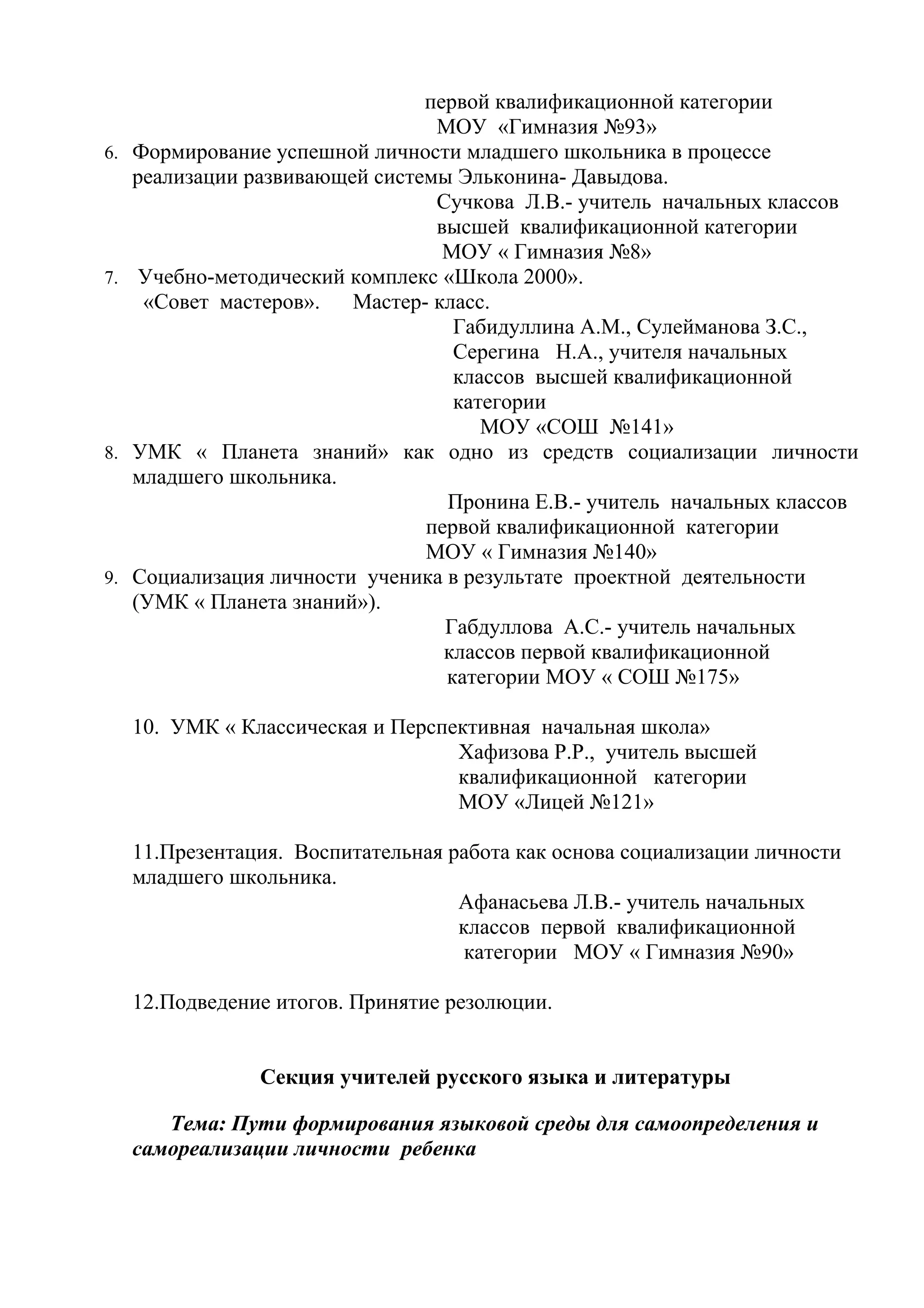 первой квалификационной категории
                                  МОУ «Гимназия №93»
6.   Формирование успешной личности младшего школьника в процессе
     реализации развивающей системы Эльконина- Давыдова.
                                  Сучкова Л.В.- учитель начальных классов
                                  высшей квалификационной категории
                                   МОУ « Гимназия №8»
7.    Учебно-методический комплекс «Школа 2000».
      «Совет мастеров».   Мастер- класс.
                                    Габидуллина А.М., Сулейманова З.С.,
                                    Серегина Н.А., учителя начальных
                                    классов высшей квалификационной
                                    категории
                                       МОУ «СОШ №141»
8.   УМК « Планета знаний» как одно из средств социализации личности
     младшего школьника.
                                   Пронина Е.В.- учитель начальных классов
                                 первой квалификационной категории
                                 МОУ « Гимназия №140»
9.   Социализация личности ученика в результате проектной деятельности
     (УМК « Планета знаний»).
                                   Габдуллова А.С.- учитель начальных
                                   классов первой квалификационной
                                   категории МОУ « СОШ №175»

     10. УМК « Классическая и Перспективная начальная школа»
                                    Хафизова Р.Р., учитель высшей
                                    квалификационной категории
                                    МОУ «Лицей №121»

     11.Презентация. Воспитательная работа как основа социализации личности
     младшего школьника.
                                     Афанасьева Л.В.- учитель начальных
                                     классов первой квалификационной
                                      категории МОУ « Гимназия №90»

     12.Подведение итогов. Принятие резолюции.


                 Секция учителей русского языка и литературы

        Тема: Пути формирования языковой среды для самоопределения и
     самореализации личности ребенка
 