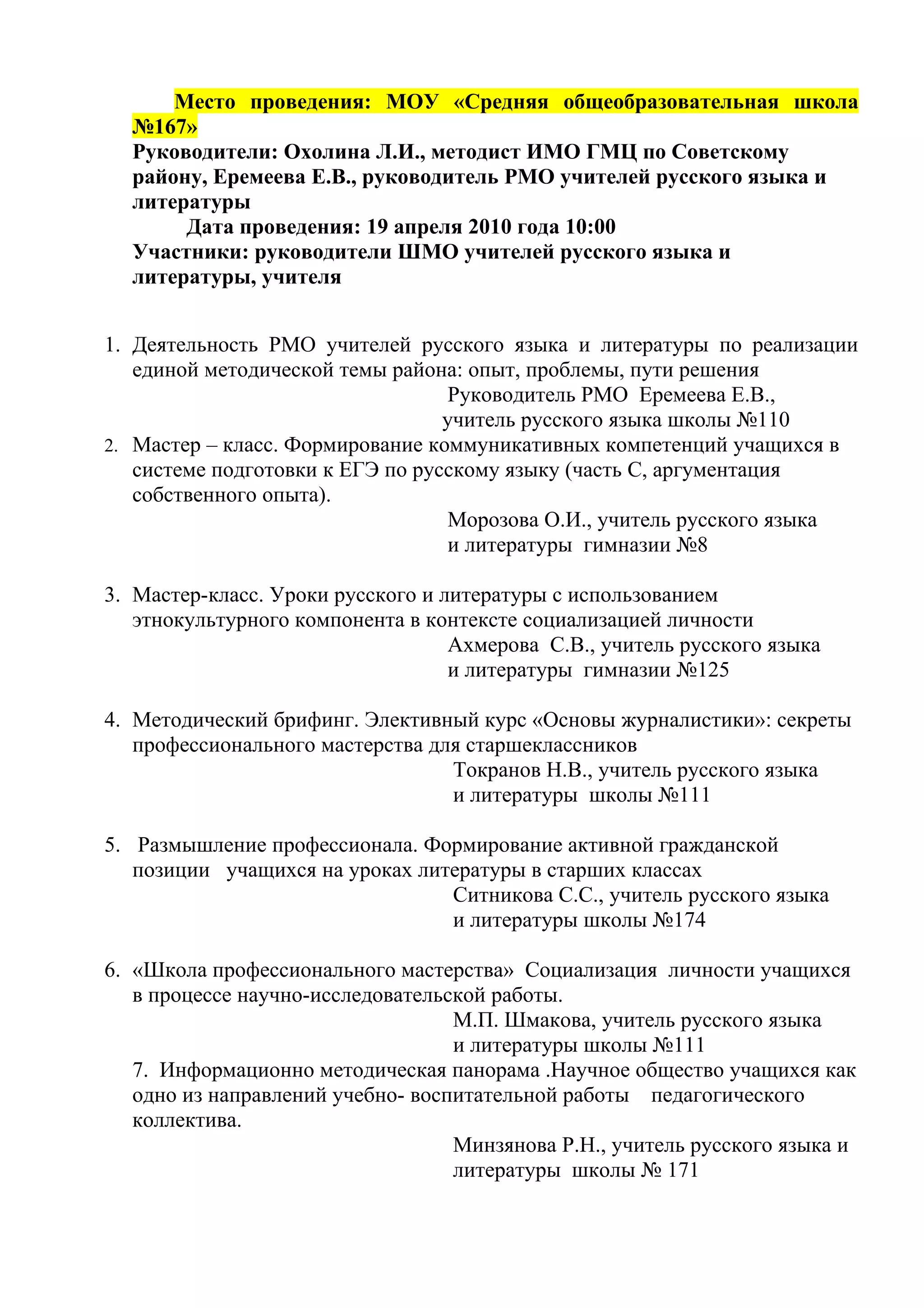 Место проведения: МОУ «Средняя общеобразовательная школа
  №167»
  Руководители: Охолина Л.И., методист ИМО ГМЦ по Советскому
  району, Еремеева Е.В., руководитель РМО учителей русского языка и
  литературы
       Дата проведения: 19 апреля 2010 года 10:00
  Участники: руководители ШМО учителей русского языка и
  литературы, учителя


1. Деятельность РМО учителей русского языка и литературы по реализации
   единой методической темы района: опыт, проблемы, пути решения
                                   Руководитель РМО Еремеева Е.В.,
                                  учитель русского языка школы №110
2. Мастер – класс. Формирование коммуникативных компетенций учащихся в
   системе подготовки к ЕГЭ по русскому языку (часть С, аргументация
   собственного опыта).
                                   Морозова О.И., учитель русского языка
                                   и литературы гимназии №8

3. Мастер-класс. Уроки русского и литературы с использованием
   этнокультурного компонента в контексте социализацией личности
                                   Ахмерова С.В., учитель русского языка
                                   и литературы гимназии №125

4. Методический брифинг. Элективный курс «Основы журналистики»: секреты
   профессионального мастерства для старшеклассников
                                  Токранов Н.В., учитель русского языка
                                  и литературы школы №111

5. Размышление профессионала. Формирование активной гражданской
   позиции учащихся на уроках литературы в старших классах
                                 Ситникова С.С., учитель русского языка
                                 и литературы школы №174

6. «Школа профессионального мастерства» Социализация личности учащихся
   в процессе научно-исследовательской работы.
                                   М.П. Шмакова, учитель русского языка
                                   и литературы школы №111
   7. Информационно методическая панорама .Научное общество учащихся как
   одно из направлений учебно- воспитательной работы педагогического
   коллектива.
                                   Минзянова Р.Н., учитель русского языка и
                                   литературы школы № 171
 