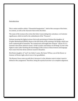 Introduction


This is what could be called a “Channeled Imagination”, both of the concepts of the letter,
its content, as well as the character that writes the letter.

The name of the woman who writes this letter transcending time and place, is of extreme
significance, which in itself is the embodiment of the “Treasure”.

Fatimat meaning the highest winner that seals pertaining to Fatimat the daughter of
Prophet Muhammad (PBUH), Bayan is the full clarity of the naming of all things, which was
God’s endowed gift to humanity “He created man and taught him al bayan” Quran 55:2-3.
Sarmad is the divine abstract sound, Al Adl is justice and balance of all things. So she is the
highest sealer (after finishing the knowledge) of the science of discernment and language
that comes from the divine abstract sound of all justice.

Bint Rouh, daughter of “soul”, her father’s name, Bin Sama’ El Nour, son of the Hearer or
Listener of Divine Light, who in turn is her grandfather.

The Reason I have come up with this is because it is the ultimate route to islam I want to
defend in this assignment. Therefore, being the mystical narrator is in complete alignment.
 