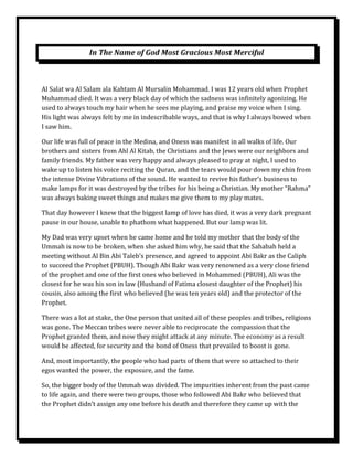 In The Name of God Most Gracious Most Merciful



Al Salat wa Al Salam ala Kahtam Al Mursalin Mohammad. I was 12 years old when Prophet
Muhammad died. It was a very black day of which the sadness was infinitely agonizing. He
used to always touch my hair when he sees me playing, and praise my voice when I sing.
His light was always felt by me in indescribable ways, and that is why I always bowed when
I saw him.

Our life was full of peace in the Medina, and Oness was manifest in all walks of life. Our
brothers and sisters from Ahl Al Kitab, the Christians and the Jews were our neighbors and
family friends. My father was very happy and always pleased to pray at night, I used to
wake up to listen his voice reciting the Quran, and the tears would pour down my chin from
the intense Divine Vibrations of the sound. He wanted to revive his father’s business to
make lamps for it was destroyed by the tribes for his being a Christian. My mother “Rahma”
was always baking sweet things and makes me give them to my play mates.

That day however I knew that the biggest lamp of love has died, it was a very dark pregnant
pause in our house, unable to phathom what happened. But our lamp was lit.

My Dad was very upset when he came home and he told my mother that the body of the
Ummah is now to be broken, when she asked him why, he said that the Sahabah held a
meeting without Al Bin Abi Taleb’s presence, and agreed to appoint Abi Bakr as the Caliph
to succeed the Prophet (PBUH). Though Abi Bakr was very renowned as a very close friend
of the prophet and one of the first ones who believed in Mohammed (PBUH), Ali was the
closest for he was his son in law (Husband of Fatima closest daughter of the Prophet) his
cousin, also among the first who believed (he was ten years old) and the protector of the
Prophet.

There was a lot at stake, the One person that united all of these peoples and tribes, religions
was gone. The Meccan tribes were never able to reciprocate the compassion that the
Prophet granted them, and now they might attack at any minute. The economy as a result
would be affected, for security and the bond of Oness that prevailed to boost is gone.

And, most importantly, the people who had parts of them that were so attached to their
egos wanted the power, the exposure, and the fame.

So, the bigger body of the Ummah was divided. The impurities inherent from the past came
to life again, and there were two groups, those who followed Abi Bakr who believed that
the Prophet didn’t assign any one before his death and therefore they came up with the
 
