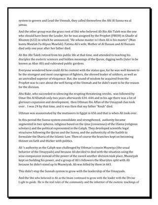 system to govern and Lead the Ummah, they called themselves the Ahl Al Sunna wa al
jamaa.

And the other group was the grass root of Shii who believed Ali Bin Abi Taleb was the one
who should have been the Leader, for he was assigned by the Prophet (PBUH) in Ghadir al
Khumm (632) in which he announced, “He whose master is I then Ali is his master” (Man
kuntu Mawlah Fa Aliyun Mawlah). Fatima Ali’s wife, Mother of Al Hassan and Al Hussain
died only one year after her father died.

Ali Bin Abi Taleb retired from his public life at that time, and attended to teaching his
disciples the esoteric sciences and hidden meanings of the Quran, digging wells (later to be
known as Abar Ali) and cultivated public gardens.

Everyone wondered how could Ali be content with the status quo, for he was well known to
be the strongest and most courageous of fighters, the shrewd leader of soldiers, as well as
an unrivalled superior of eloquence. But, the sound of wisdom he acquired from the
Prophet was to care about the well being of the Ummah and he didn’t want to be the reason
for the division.

Abu Bakr, who succeeded in silencing the erupting threatening revolts, was followed by
Umar Ibn Al Khattab only two years afterwards 634 -644 and in his age there was a lot of
gloriours expansion and development, then Uthman Ibn Affan of the Umayyad clan took
over . I was 24 by that time, and it was then that my father “Rouh” died.

Uthman was assassinated by the mutineers in Egypt in 656 and that is when Ali took over.

In this period the Sunna system consolidate and strengthened, authority became
segmented in two spheres, religious based on the ijma (consensus) of the Ulama (religious
scholars) and the political represented in the Caliph. They developed scientific legal
structures following the Quran and the Sunna, and the authenticity of the hadith to
formulate the Sharia of the Islamic Law. Then of course the branches kept on becoming
thinner on faith and thicker with politics.

Ali ‘s authority as the Caliph was challenged by Uthman’s cousin Muawiya (the usual
behavior of the Umayyads) and because Ali decided to deal with the situation using the
wise compassion instead of the power of the sword another division took place, Muawiyah
kept on building his power, and a group of Ali’s followers the Kharijites split with Ali
because he didn’t stand up to Muawiyah. Ali was killed by them in 661.

This didn’t stop the Sunnah system to grow with the leadership of the Umayyads.

And the Shii who believed in Ali as the Imam continued to grow with the leader with the Divine
Light to guide. He is the real ruler of the community and the inheritor of the esoteric teachings of
 