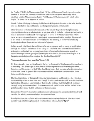 the Prophet (PBUH) the Muhammadan Light “Al Nur Al Muhammadi”, and who performs the
function of Wilaya; the Sustainer, which is the source of all Prophetic Knowledge and is
identified with the Muhammdanan Reality “Al Haqiqah Al Muhammadiyyah” which is the
Logos. The Imam can be apparent or hidden.

I thank God the Almighty for having died before the killing of the Hussain in Karbala, for that
was one day before my soul became another part of you and all humanity.

Other branches of Shiites manifested such as the Ismaili, they believe that philosophy
contained in the batin of religion leads to spiritual rebirth (wiladat i ruhani) through which
man is transformed and saved. The large cycle of aeons of 360,000 years within which
there are seven layers of prophecy, each cycle is commenced with a prophet. The seventh
is the Imam of Resurrection and he would reveal the meaning of all revelations finally
leading to the Great Resurrection (qiyamat al qiyama)

Sufism as well ; the Mystic Path of Love , offering an esoteric path as a way of purification
through the “tariqa”. The Shaikh of the tariqa is a “murabit” who joined himself with God
and derives authority from personal experience of spiritual enlightenment as well as
spiritual lineage “silsilah” going back to Prophet Muhammad, with the ultimate goal of Al
Fanaa the annihilation of the ego into the One Real Ego of GOD”

“He Loves them and they love Him” Quran 5:54

My dearest reader your seeking heart is the key to Oness. All of this happened in your body,
it was lit by The Divine Light of Muhammad containing the chain of all the Lights of the
Prophets and Messengers of God. Why should you forget their message after they complete
it? God Sent Them to give us the Guidance so we use it and follow it even without them
being manifest anymore.

The Road back home is through elevating our consciousness and from it see the reflection
in the worldly universe. And even here though that Lit torch was with Ali he maintained the
light so that it becomes a savior rather than fire, for he knew that the light will continue
through every beat of every heart that seeks the truth. Belief is from within, and with the
gift of sound we know that He will answer those who ask.

Emulate the Prophet’s meditation and compassion, his quest for justice inside Himself and
then for the whole community before his outer qualities.

For aligning that voice of your with universe through reading the Quran (that was saved
even through all of the upheaval) all you have to do is Read, Recite “Iqra’”
 