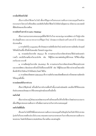 ๓๖


การเลือกใชเทคโนโลยี
           เป น การเลื อ กใช เ ทคโนโลยี เพื่ อ แก ป ญ หาหรื อ สนองความต อ งการของมนุ ษ ย โ ดยผ า น
กระบวนการวิเคราะห เปรียบเทียบ และตัดสินใจเลือกใชเทคโนโลยีอยางมีคุณธรรม จริยธรรม และเจตคติ
ที่ดีตอสังคมและสิ่งแวดลอม
ความคิดสรางสรรค (Creative Thinking)
          เป นความสามารถทางสมองมนุษยที่ คิดได กวางไกล หลายแง มุม หลายทิศทาง นํ าไปสูก ารคิ ด
ประดิ ษ ฐ สิ่ ง ของ และแนวทางการแก ป ญ หาใหม ลั ก ษณะการคิ ด อย า งสร า งสรรค มี 4 ลั ก ษณะ
ประกอบดวย
          ๑. ความคิดริเริ่ม (originality) คือ ลักษณะความคิดที่แปลกใหม แตกตางจากความคิดเดิม ประยุกต
ใหเกิดสิ่งใหมขึ้น ที่ไมซ้ํากับของเดิม ไมเคยปรากฏมากอน
          ๒. ความคลองในการคิด (fluency) คือ ความสามารถในการคิดหาคําตอบไดอยางคลองแคลว
รวดเร็ว และมีปริมาณที่มากในเวลาจํากัด เชน ใหผูเรียนวาดภาพตอเติมรูปที่กําหนด ใหไดมากที่สุด
ภายในเวลา 10 นาที
          ๓. ความยืดหยุนในการคิด (flexibility) คือ ความสามารถในการคิดหาคําตอบไดหลายประเภท
และหลายทิศทาง ดัดแปลงจากสิ่งหนึ่งไปเปนหลายสิ่งได เชน ใหผูเรียนบอกวิธีการนําขวดน้ําพลาสติก
ที่เหลือใช นําไปทําอะไรใหเกิดประโยชน ไดบาง
          ๔. ความคิดละเอียดลออ (elaboration) คือ ความคิดในรายละเอียดเพื่อตกแตง หรือขยายความคิดหลัก
ใหสมบูรณยิ่งขึ้น
ความปลอดภัยในการทํางาน
       เปนการใชอุปกรณ เครื่องมือในการทํางานเพื่อสรางชิ้นงานอยางปลอดภัย และเลือกใชใหเหมาะสม
กับประเภทและลักษณะการใชงานของอุปกรณและเครื่องมือนั้น
เทคโนโลยี
          เปนการนําความรู ทักษะและทรัพยากรมาสรางสิ่งของเครื่องใช หรือวิธีการโดยผานกระบวนการ
เพื่อแกปญหาสนองความตองการ หรือเพิ่มความสามารถในการทํางานของมนุษย
เทคโนโลยีที่ยั่งยืน
         เป นเทคโนโลยีที่ใ ชเพื่อ ตอบสนองความต องการของมนุษย ในปจ จุบันโดยไม ทําให ประชาชน
รุน ตอไปในอนาคตต องประนีประนอม ยอมลดความสามารถของเขาในการที่ จะสนองความตอ งการ
ของเขาเอง โดยคํานึงถึงผลกระทบตอสังคม สิ่งแวดลอม และเศรษฐกิจ
 
