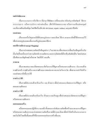 ๓๗


เทคโนโลยีสะอาด
        เป น กระบวนการ หรื อ วิ ธี ก าร ที่ นํ า มาใช พั ฒ นา เปลี่ ย นแปลง ปรั บ ปรุ ง ผลิ ต ภั ณ ฑ วิ ธี ก าร
กระบวนการ หรื อ การบริ ก าร อย า งต อ เนื่ อ ง เพื่ อ ให เ กิ ด ผลกระทบ หรื อ ความเสี่ ย งต อ มนุ ษ ย
และสิ่งแวดลอมนอยที่สุด โดยใชเครื่องมือ เชน 4R (reuse, repair, reduce, recycle) เปนตน
แบบจําลอง
          เป นแบบหรือวัตถุ ส ามมิ ติที่ จําลองรูป แบบ รายละเอีย ด วิธี ก าร ตามแนวคิ ดที่ ไ ดออกแบบไว
เพื่อนําเสนอรูปแบบของชิ้นงานหรือรูปแบบของวิธีการ
แผนที่ความคิด (Concept Mapping)
         เปนการถา ยทอดความคิดหรือ ขอมูล ตา ง ๆ ในภาพรวม เพื่อแสดงการเชื่อมโยงขอมูล เกี่ยวกับ
เรื่องใดเรื่องหนึ่งระหวางความคิดหลัก ความคิดรอง และความคิดยอยที่เกี่ยวของสัมพันธกัน โดยนําเสนอ
เปนขอความ สัญลักษณ หรือภาพ โดยใช สี และเสน
ภาพฉาย
       เปนภาพแสดงรายละเอี ยดของแนวคิด ในการแกปญหาหรือ สนองความตอ งการ ประกอบดว ย
ภาพดานหนา ภาพดานขา ง และภาพดานบน แสดงขนาด และหนวยในการวัด เพื่อสามารถนําไปสราง
แบบจําลอง หรือชิ้นงานได
ภาพราง 2 มิติ
      เป นภาพที่ประกอบดวย ดานกวาง และ ด านยาว เพื่ อนํ าเสนอแนวคิดของการแกปญ หา หรือ
สนองความตองการ
ภาพราง 3 มิติ
      เปนภาพที่ป ระกอบดวย ดานกวา ง ดานยาว และดานสู ง เพื่อนําเสนอแนวคิดของการแกป ญหา
หรือสนองความตองการ
ออกแบบและสราง
       หรือออกแบบและปฏิบัติการ หมายถึง ขั้นตอนการลําดับความคิดเพื่อสรางแนวทางการแกปญหา
หรื อสนองความตอ งการและถา ยทอดความคิ ดเป นภาพที่มี รายละเอี ยด เพื่ อนํ าไปสร างในกระบวนการ
เทคโนโลยี โดยเปนขั้นตอนที่ใหมีการออกแบบกอนการสรางชิ้นงาน
 