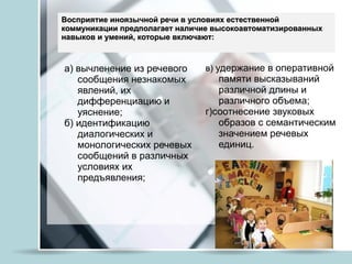Восприятие иноязычной речи в условиях естественной коммуникации предполагает наличие высокоавтоматизированных навыков и умений, которые включают:  а) вычленение из речевого сообщения незнакомых явлений, их дифференциацию и уяснение;  б) идентификацию диалогических и монологических речевых сообщений в различных условиях их предъявления;  в)  удержание в оперативной памяти высказываний различной длины и различного объема; г)соотнесение звуковых образов с семантическим значением речевых единиц. 
