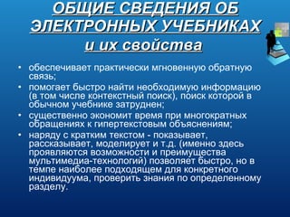 ОБЩИЕ СВЕДЕНИЯ ОБ ЭЛЕКТРОННЫХ УЧЕБНИКАХ и их свойства   обеспечивает практически мгновенную обратную связь; помогает быстро найти необходимую информацию (в том числе контекстный поиск), поиск которой в обычном учебнике затруднен; существенно экономит время при многократных обращениях к гипертекстовым объяснениям; наряду с кратким текстом - показывает, рассказывает, моделирует и т.д. (именно здесь проявляются возможности и преимущества мультимедиа-технологий) позволяет быстро, но в темпе наиболее подходящем для конкретного индивидуума, проверить знания по определенному разделу. 