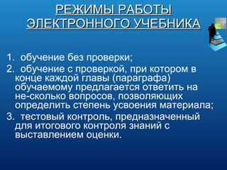 РЕЖИМЫ РАБОТЫ ЭЛЕКТРОННОГО УЧЕБНИКА 1.  обучение без проверки; 2.  обучение с проверкой, при котором в конце каждой главы (параграфа) обучаемому предлагается ответить на не­сколько вопросов, позволяющих определить степень усвоения материала; 3.  тестовый контроль, предназначенный для итогового контроля знаний с выставлением оценки. 