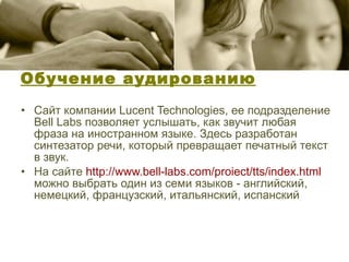 Обучение аудированию Сайт компании Lucent Technologies, ее подразделение Bell Labs позволяет услышать, как звучит любая фраза на иностранном языке. Здесь разработан синтезатор речи, который превращает печатный текст в звук.  На сайте  http :// www.bell-labs.com / proiect / tts / index.html   можно выбрать один из семи языков - английский, немецкий, французский, итальянский, испанский 