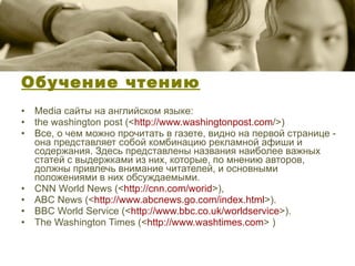 Обучение чтению Media сайты на английском языке: the washington post (< http:// www.washingtonpost.com />) Все, о чем можно прочитать в газете, видно на первой странице - она представляет собой комбинацию рекламной афиши и содержания. Здесь представлены названия наиболее важных статей с выдержками из них, которые, по мнению авторов, должны привлечь внимание читателей, и основными положениями в них обсуждаемыми.  CNN World News (< http:// cnn.com/worid >), ABC News (< http:// www.abcnews.go.com/index.html >). BBC World Service (< http:// www.bbc.co.uk/worldservice >). The Washington Times (< http:// www.washtimes.com > ) 