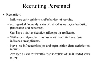 Recruiting Personnel Recruiters Influence early opinions and behaviors of recruits. are regarded favorably when perceived as warm, enthusiastic, personable, and concerned. Can have a strong, negative influence on applicants. With race and gender in common with recruits have some influence on applicants. Have less influence than job and organization characteristics on recruits. Are seen as less trustworthy than members of the intended work group. 