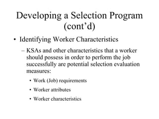 Developing a Selection Program (cont’d) Identifying Worker Characteristics KSAs and other characteristics that a worker should possess in order to perform the job successfully are potential selection evaluation measures: Work (Job) requirements Worker attributes Worker characteristics 