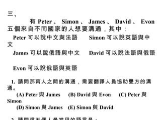 三、 有 Peter 、 Simon 、 James 、 David 、 Evon 五個來自不同國家的人想要溝通，其中： Peter 可以說中文與法語  Simon 可以說英語與中文  James 可以說俄語與中文  David 可以說法語與俄語  Evon 可以說俄語與英語 1.  請問那兩人之間的溝通，需要翻譯人員協助雙方的溝通。  (A) Peter 與 James  (B) David 與 Evon  (C) Peter 與 Simon  (D) Simon 與 James  (E) Simon 與 David  2.  請問這五個人最常用的語言是： (A) 中文與法語  (B) 中文與俄語  (C) 法語與俄語  (D) 英語與法語  (E) 英語與俄語 