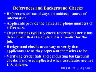 References and Background Checks References are not always an unbiased source of information. Applicants provide the name and phone numbers of references. Organizations typically check references after it has determined that the applicant is a finalist for the job.  Background checks are a way to verify that applicants are as they represent themselves to be. Verifying credentials and conducting background checks is more complicated when candidates are not U.S. citizens. 資料來源： Noe et.al （ 2004 ） 