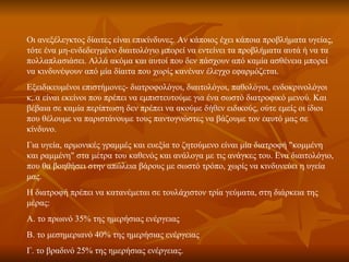 Οι ανεξέλεγκτος δίαιτες είναι επικίνδυνες. Αν κάποιος έχει κάποια προβλήματα υγείας, τότε ένα μη-ενδεδειγμένο διαιτολόγιο μπορεί να εντείνει τα προβλήματα αυτά ή να τα πολλαπλασιάσει. Αλλά ακόμα και αυτοί που δεν πάσχουν από καμία ασθένεια μπορεί να κινδυνέψουν από μία δίαιτα που χωρίς κανέναν έλεγχο εφαρμόζεται.  Εξειδικευμένοι επιστήμονες- διατροφολόγοι, διαιτολόγοι, παθολόγοι, ενδοκρινολόγοι κ,.α είναι εκείνοι που πρέπει να εμπιστευτούμε για ένα σωστό διατροφικό μενού. Και βέβαια σε καμία περίπτωση δεν πρέπει να ακούμε δήθεν ειδικούς, ούτε εμείς οι ίδιοι που θέλουμε να παριστάνουμε τους παντογνώστες να βάζουμε τον εαυτό μας σε κίνδυνο.  Για υγεία, αρμονικές γραμμές και ευεξία το ζητούμενο είναι μία διατροφή "κομμένη και ραμμένη" στα μέτρα του καθενός και ανάλογα με τις ανάγκες του. Ενα διαιτολόγιο, που θα βοηθήσει στην απώλεια βάρους με σωστό τρόπο, χωρίς να κινδυνεύει η υγεία μας.  Η διατροφή πρέπει να κατανέμεται σε τουλάχιστον τρία γεύματα, στη διάρκεια της μέρας: A. το πρωινό 35% της ημερήσιας ενέργειας  B. το μεσημεριανό 40% της ημερήσιας ενέργειας Γ. το βραδινό 25% της ημερήσιας ενέργειας.  