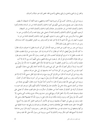 ‫ﻭﺍﻏﻔﺮ ﱄ ﻭﺍﺭﲪﲏ ﻭﺍﻫﺪﱐ ﻭﺍﺭﺯﻗﲏ ﻭﻋﺎﻓﲏ ﻭﺃﺟﱪﱐ ﻓﻘﺪ ﲨﻌﻦ ﻟﻚ ﺧﲑ ﺩﻧﻴﺎﻙ ﻭﺁﺧﺮﺗﻚ.‬

    ‫ﻭﺭﻭﻳﻨﺎ ﻋﻦ ﺃﰊ ﺯﺭﻋﺔ ﻗﺎﻝ: ﻛﺘﺐ ﺇ ﹼ ﺃﺑﻮ ﻫﺮﻳﺮﺓ ﻓﻴﻤﺎ ﺃﻛﺎﺗﺒﻪ ﻭﺷﺎﻓﻬﲏ ﺑﻪ ﻓﻴﻤﺎ ﺃﻟﻘﺎﻩ ﺃﻥ ﺍﻟﺸﻴﻄﺎﻥ ﻻ ﻳﻄﻴﻒ‬
                                                                   ‫ﱄ‬
‫ﺑﺈﻧﺴﺎﻥ ﻳﻘﻮﻝ ﺣﲔ ﻳﺼﺒﺢ ﻭﺣﲔ ﳝﺴﻲ ﺍﻟﹼﻬﻢ ﺇﱐ ﺃﻋﻮﺫ ﺑﺎﲰﻚ ﻭﻛﻠﻤﺘﻚ ﺍﻟﺘﺎﻣﺔ ﻣﻦ ﺷﺮ ﺍﻟﺴﺎﻣﺔ ﻭﺍﳍﺎﻣﺔ ﻭﺃﻋﻮﺫ‬
                                                               ‫ﻠ‬
         ‫ﺑﺎﲰﻚ ﻭﻛﻠﻤﺘﻚ ﺍﻟﺘﺎﻣﺔ ﻣﻦ ﺷﺮ ﻋﺬﺍﺑﻚ ﻭﺷﺮ ﻋﺒﺎﺩﻙ ﻭﺃﻋﻮﺫ ﺑﺎﲰﻚ ﻭﻛﻠﻤﺘﻚ ﺍﻟﺘﺎﻣﺔ ﻣﻦ ﺷﺮ ﺍﻟﺸﻴﻄﺎﻥ‬
    ‫ﺍﻟﺮﺟﻴﻢ، ﺍﻟﹼﻬﻢ ﺇﱐ ﺃﺳﺄﻟﻚ ﺑﺄﲰﺎﺋﻚ ﻭﻛﻠﻤﺘﻚ ﺍﻟﺘﺎﻣﺔ ﺃﻥ ﺗﺼﻠﻲ ﻋﻠﻰ ﻧﺒﻴﻚ ﳏﻤﺪ ﻭﺁﻟﻪ ﻭﺃﺳﺄﻟﻚ ﻣﻦ ﺧﲑ ﻣﺎ‬ ‫ﻠ‬
      ‫ﺗﻌﻄﻲ ﻭﻣﺎ ﺗﺴﺄﻝ ﻭﻣﻦ ﺧﲑ ﻣﺎ ﲣﻔﻲ ﻭﺧﲑ ﻣﺎ ﺗﺒﺪﻱ، ﺍﻟﹼﻬﻢ ﺇﱐ ﺃﻋﻮﺫ ﺑﺎﲰﻚ ﻭﻛﻠﻤﺘﻚ ﺍﻟﺘﺎﻣﺔ ﻣﻦ ﺷﺮ ﻣﺎ‬
                                                  ‫ﻠ‬
  ‫ﳚﺮﻱ ﺑﻪ ﺍﻟﻨﻬﺎﺭ ﺇﻥ ﺭ‪‬ﻲ ﺍﻟﹼﻪ ﺍﻟﺬﻱ ﻻ ﺇﻟﻪ ﺇﻻ ﻫﻮ ﻋﻠﻴﻪ ﺗﻮﻛﻠﺖ ﻭﻫﻮ ﺭﺏ ﺍﻟﻌﺮﺵ ﺍﻟﻌﻈﻴﻢ ﻭﺇﻥ ﻛﺎﻥ ﻣﺴﺎﺀ ﻗﺎﻝ‬
                                                                           ‫ﺑ ﻠ‬
                                                            ‫ﻭﻣﻦ ﺷﺮ ﻣﺎ ﺟﺎﺀ ﺑﻪ ﺍﻟﻠﻴﻞ ﻳﻘﻮﻝ ﺫﻟﻚ ﺛﻼﺛﺎﹰ.‬
‫ﻭﺭﻭﻳﻨﺎ ﻋﻦ ﻋﻤﺮ ﺑﻦ ﻋﺒﺪ ﺍﻟﻌﺰﻳﺰ ﻋﻦ ﳏﻤﺪ ﺑﻦ ﻋﺒﻴﺪ ﺍﻟﹼﻪ ﻗﺎﻝ: ﺃﺗﻰ ﺃﺑﻮ ﺍﻟﺪﺭﺩﺍﺀ ﻓﻘﻴﻞ ﻟﻪ ﺍﺣﺘﺮﻗﺖ ﺩﺍﺭﻙ، ﻓﻘﺎﻝ:‬
                                                    ‫ﻠ‬
 ‫ﻣﺎ ﻛﺎﻥ ﺍﻟﹼﻪ ﻋ ‪ ‬ﻭﺟ ﹼ ﻟﻴﻔﻌﻞ، ﰒ ﺃﺗﺎﻩ ﺁﺕٍ ﻓﻘﺎﻝ: ﻳﺎ ﺃﺑﺎ ﺍﻟﺪﺭﺩﺍﺀ ﺇﻥ ﺍﻟﻨﺎﺭ ﺣﻴﺚ ﺩﻧﺖ ﻣﻦ ﺩﺍﺭﻙ ﻃﻔﺌﺖ، ﻓﻘﺎﻝ:‬
                                                                               ‫ﻠ ﺰ ﻞ‬
 ‫ﻗﺪ ﻋﻠﻤﺖ، ﻓﻘﻴﻞ ﻟﻪ: ﻣﺎ ﻧﺪﺭﻱ ﺃﻱ ﻗﻮﻟﻴﻚ ﺃﻋﺠﺐ، ﻗﺎﻝ: ﺇﱐ ﲰﻌﺖ ﺭﺳﻮﻝ ﺍﻟﹼﻪ ﺻﻠﻰ ﺍﷲ ﻋﻠﻴﻪ ﻭﺳﻠﻢ ﻳﻘﻮﻝ‬
                            ‫ﻠ‬
     ‫ﻣﻦ ﻗﺎﻝ ﻫﺆﻻﺀ ﺍﻟﻜﻠﻤﺎﺕ ﰲ ﻟﻴﻞ ﺃﻭ ‪‬ﺎﺭ ﱂ ﻳﻀﺮﻩ ﺷﻲﺀ ﻭﻗﺪ ﻗﻠﺘﻬﻦ، ﻭﻫﻲ ﺍﻟﹼﻬﻢ ﺃﻧﺖ ﺭﰊ ﻻ ﺇﻟﻪ ﺇﻻ ﺃﻧﺖ‬
                                ‫ﻠ‬
 ‫ﻋﻠﻴﻚ ﺗﻮﻛﻠﺖ ﻭﺃﻧﺖ ﺭ ‪ ‬ﺍﻟﻌﺮﺵ ﺍﻟﻌﻈﻴﻢ ﻻ ﺣﻮﻝ ﻭﻻ ﻗﻮﺓ ﺇﻻ ﺑﺎﻟﹼﻪ ﺍﻟﻌﻠﻲ ﺍﻟﻌﻈﻴﻢ ﻣﺎ ﺷﺎﺀ ﺍﻟﹼﻪ ﻋ ‪ ‬ﻭﺟ ﹼ ﺭﰊ‬
      ‫ﻠ ﺰ ﻞ‬                             ‫ﻠ‬                                  ‫ﺏ‬
   ‫ﻛﺎﻥ ﻭﻣﺎ ﱂ ﻳﺸﺄ ﱂ ﻳﻜﻦ ﺃﻋﻠﻢ ﺃﻥ ﺍﻟﹼﻪ ﻋﻠﻰ ﻛﻞ ﺷﻲﺀ ﻗﺪﻳﺮ ﻭﺃﻥ ﺍﻟﹼﻪ ﻗﺪ ﺃﺣﺎﻁ ﺑﻜﻞ ﺷﻲﺀ ﻋﻠﻤﺎﹰ، ﺍﻟﹼﻬﻢ ﺇﱐ‬
          ‫ﻠ‬                            ‫ﻠ‬                           ‫ﻠ‬
               ‫ﺃﻋﻮﺫ ﺑﻚ ﻣﻦ ﺷ ‪ ‬ﻧﻔﺴﻲ ﻭﻣﻦ ﺷﺮ ﻛﻞ ﺩﺍﺑﺔ ﺃﻧﺖ ﺁﺧﺬ ﺑﻨﺎﺻﻴﺘﻬﺎ ﺇﻥ ﺭ‪‬ﻲ ﻋﻠﻰ ﺻﺮﺍﻁ ﻣﺴﺘﻘﻴﻢ.‬
                                    ‫ﺑ‬                                               ‫ﺮ‬
 ‫ﻭﻗﺪ ﺭﻭﻳﻨﺎ ﻋﻦ ﺃﰊ ﺍﻟﺪﺭﺩﺍﺀ ﺃﻧﻪ ﻗﺎﻝ: ﻣﻦ ﻗﺎﻝ ﰲ ﻛﻞ ﻳﻮﻡ ﺳﺒﻊ ﻣﺮﺍﺕ ﻓﺈﻥ ﺗﻮﻟﻮﺍ ﻓﻘﻞ ﺣﺴﱯ ﺍﻟﹼﻪ ﻻ ﺇﻟﻪ ﺇﻻ ﻫﻮ‬
                ‫ﻠ‬
   ‫ﻋﻠﻴﻪ ﺗﻮﻛﻠﺖ ﻭﻫﻮ ﺭﺏ ﺍﻟﻌﺮﺵ ﺍﻟﻌﻈﻴﻢ ﻛﻔﺎﻩ ﺍﻟﹼﻪ ﻋ ‪ ‬ﻭﺟ ﹼ ﻣﺎ ﻳﻬﻤﻪ ﻣﻦ ﺃﻣﺮ ﺁﺧﺮﺗﻪ ﺻﺎﺩﻗﺎﹰ ﻛﺎﻥ ﺃﻭ ﻛﺎﺫﺑﺎﹰ،‬
                                                ‫ﻠ ﺰ ﻞ‬
   ‫ﻭﺭﻭﻳﻨﺎ ﻋﻦ ﺍﻟﻨﱯ ﺻﻠﻰ ﺍﷲ ﻋﻠﻴﻪ ﻭﺳﻠﻢ ﺃﻧﻪ ﻗﺎﻝ: ﻣﺎ ﺃﺻﺎﺏ ﺃﺣﺪﺍﹰ ﻫﻢ ﻭﻻ ﺣﺰﻥ، ﻓﻘﺎﻝ: ﺍﻟﹼﻬﻢ ﺇﱐ ﻋﺒﺪﻙ ﺍﺑﻦ‬
                    ‫ﻠ‬                 ‫‪‬‬
‫ﻋﺒﺪﻙ ﺍﺑﻦ ﺃﻣﺘﻚ ﻧﺎﺻﻴﱵ ﺑﻴﺪﻙ ﻣﺎﺽٍ ﹼ ﺣﻜﻤﻚ ﻋﺪﻝ ﹼ ﻗﻀﺎﺅﻙ ﺃﺳﺄﻟﻚ ﺍﻟﹼﻬﻢ ﺑﻜﻞ ﺍﺳﻢ ﻫﻮ ﻟﻚ ﲰﻴﺖ ﺑﻪ‬
                               ‫ﻠ‬                ‫ﰲ‬                ‫ﰲ‬
‫ﻧﻔﺴﻚ ﺃﻭ ﺃﻧﺰﻟﺘﻪ ﰲ ﻛﺘﺎﺑﻚ ﺃﻭ ﻋﻠﻤﺘﻪ ﺃﺣﺪﺍﹰ ﻣﻦ ﺧﻠﻘﻚ ﺃﻭ ﺍﺳﺘﺄﺛﺮﺕ ﺑﻪ ﰲ ﻋﻠﻢ ﺍﻟﻐﻴﺐ ﻋﻨﺪﻙ، ﺃﻥ ﺗﺼﻠﻲ ﻋﻠﻰ‬
 ‫ﻧﺒﻴﻚ ﻭﺣﺒﻴﺒﻚ ﳏﻤﺪ ﻭﺁﻟﻪ ﻭﺃﻥ ﲡﻌﻞ ﺍﻟﻘﺮﺁﻥ ﺭﺑﻴﻊ ﻗﻠﱯ ﻭﻧﻮﺭ ﺻﺪﺭﻱ ﻭﺟﻼﺀ ﺣﺰﱐ ﻭﺫﻫﺎﺏ ﳘﻲ ﻭﻏﻤﻲ، ﺇﻻ‬
  ‫ﺃﺫﻫﺐ ﺍﻟﹼﻪ ﻋ ‪ ‬ﻭﺟ ﹼ ﳘﻪ، ﻭﺣﺰﻧﻪ ﻭﺃﺑﺪﻟﻪ ﻣﻜﺎﻧﻪ ﻓﺮﺣﺎﹰ، ﻗﺎﻝ: ﻗﻴﻞ ﻳﺎ ﺭﺳﻮﻝ ﺍﻟﹼﻪ ﺃﻻ ﺗﺘﻌﻠﻤﻬﺎ؟ ﻓﻘﺎﻝ ﺻﻠﻰ ﺍﷲ‬
                              ‫ﻠ‬                                                  ‫ﻠ ﺰ ﻞ‬
   ‫ﻋﻠﻴﻪ ﻭﺳﻠﻢ: ﺑﻞ ﻳﻨﺒﻐﻲ ﳌﻦ ﲰﻌﻬﺎ ﺃﻥ ﻳﺘﻌﻠﻤﻬﺎ، ﻭﺭﻭﻳﻨﺎ ﰲ ﺍﻷﺧﺒﺎﺭ ﺃﻥ ﺇﺑﺮﺍﻫﻴﻢ ﺍﳋﻠﻴﻞ ﻛﺎﻥ ﻳﻘﻮﻝ ﺇﺫﺍ ﺃﺻﺒﺢ:‬
  ‫ﺍﻟﹼﻬﻢ ﻫﺬﺍ ﺧﻠﻖ ﺟﺪﻳﺪ ﻓﺎﻓﺘﺤﻪ ﻋﻠ ‪ ‬ﺑﻄﺎﻋﺘﻚ ﻭﺍﺧﺘﻤﻪ ﱄ ﲟﻐﻔﺮﺗﻚ ﻭﺭﺿﻮﺍﻧﻚ ﻭﺍﺭﺯﻗﲏ ﻓﻴﻪ ﺣﺴﻨﺔ ﺗﻘﺒﻠﻬﺎ ﻣﲏ‬
                                                                     ‫ﻲ‬                           ‫ﻠ‬
‫ﻭﺯﻛﻬﺎ ﻭﺿﻌﻔﻬﺎ ﱄ ﻭﻣﺎ ﻋﻤﻠﺖ ﻓﻴﻪ ﻣﻦ ﺳﻴﺌﺔ ﻓﺎﻏﻔﺮﻫﺎ ﱄ ﺇﻧﻚ ﻏﻔﻮﺭ ﺭﺣﻴﻢ ﻭﺩﻭﺩ ﻛﺮﱘ، ﻗﺎﻝ: ﻭﻣﻦ ﺩﻋﺎ ‪‬ﺬﺍ‬
    ‫ﺍﻟﺪﻋﺎﺀ ﺇﺫﺍ ﺃﺻﺒﺢ ﻓﻘﺪ ﺃﺩﻯ ﺷﻜﺮ ﻳﻮﻣﻪ ﻭﻛﺬﻟﻚ ﺇﺫﺍ ﺃﻣﺴﻰ، ﻭﺭﻭﻳﻨﺎ ﻋﻦ ﺭﺳﻮﻝ ﺍﻟﹼﻪ ﺻﻠﻰ ﺍﷲ ﻋﻠﻴﻪ ﻭﺳﻠﻢ:‬
                          ‫ﻠ‬

‫31‬                                                                          ‫ﻗﻮﺕ ﺍﻟﻘﻠﻮﺏ-ﺍﺑﻮ ﻃﺎﻟﺐ ﺍﳌﻜﻲ‬
 