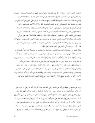 ‫ﺍﳌﺴﻠﻤﲔ ﻛﻠﻬﻢ ﺃﲨﻌﲔ ﻭﺍﺟﻌﻠﻨﺎ ﻣﻦ ﺍﻷﺣﻴﺎﺀ ﺍﳌﺮﺯﻭﻗﲔ ﺍﻟﺬﻱ ﺃﻧﻌﻤﺖ ﻋﻠﻴﻬﻢ ﻣﻦ ﺍﻟﻨﺒﻴﲔ ﻭﺍﻟﺼﺪﻳﻘﲔ ﻭﺍﻟﺸﻬﺪﺍﺀ‬
      ‫ﻭﺍﻟﺼﺎﳊﲔ ﺁﻣﲔ ﻳﺎ ﺭ ‪ ‬ﺍﻟﻌﺎﳌﲔ، ﻳﻘﺎﻝ ﺇﻥ ﻋﺘﺒﺔ ﺍﻟﻐﻼﻡ ﺭﺋﻲ ﰲ ﺍﳌﻨﺎﻡ ﻓﻘﺎﻝ: ﺩﺧﻠﺖ ﺍﳉﻨﺔ ‪‬ﺬﻩ ﺍﻟﺪﻋﻮﺍﺕ،‬
                                                                                ‫ﺏ‬
 ‫ﻭﻟﻴﻘﻞ ﺑﻌﺪ ﺫﻟﻚ ﻫﺬﺍ ﺍﻟﺪﻋﺎﺀ: ﺍﻟﹼﻬﻢ ﻋﺎﱂ ﺍﳋﻔﻴﺎﺕ ﺭﻓﻴﻊ ﺍﻟﺪﺭﺟﺎﺕ ﺫﺍ ﺍﻟﻌﺮﺵ ﺗﻠﻘﻲ ﺍﻟﺮﻭﺡ ﻣﻦ ﺃﻣﺮﻙ ﻋﻠﻰ ﻣﻦ‬
                                                                         ‫ﻠ‬
        ‫ﺗﺸﺎﺀ ﻣﻦ ﻋﺒﺎﺩﻙ ﻏﺎﻓﺮ ﺍﻟﺬﻧﺐ ﻭﻗﺎﺑﻞ ﺍﻟﺘﻮﺏ ﺷﺪﻳﺪ ﺍﻟﻌﻘﺎﺏ ﺫﺍ ﺍﻟﻄﻮﻝ ﻻ ﺇﻟﻪ ﺇﻻ ﺃﻧﺖ ﺇﻟﻴﻚ ﺍﳌﺼﲑ، ‪‬ﺋﻲ‬
           ‫ﺭ‬
      ‫ﺇﺑﺮﺍﻫﻴﻢ ﺍﻟﺼﺎﺋﻎ ﰲ ﺍﻟﻨﻮﻡ ﻓﻘﻴﻞ ﻟﻪ: ﺑﺄﻱ ﺷﻲﺀ ﳒﻮﺕ؟ ﻓﻘﺎﻝ: ‪‬ﺬﻩ ﺍﻟﺪﻋﻮﺍﺕ ﻭﻟﻴﻘﻞ ﻫﺬﺍ ﺍﻟﺪﻋﺎﺀ: ﻳﺎ ﻣﻦ ﻻ‬
     ‫ﻳﺸﻐﻠﻪ ﲰﻊ ﻋﻦ ﲰﻊ ﻭﻻ ﺗﺸﺘﺒﻪ ﻋﻠﻴﻪ ﺍﻷﺻﻮﺍﺕ ﻳﺎ ﻣﻦ ﻻ ﺗﻐﻠﻄﻪ ﺍﳌﺴﺎﺋﻞ ﻭﻻ ﲣﺘﻠﻒ ﻋﻠﻴﻪ ﺍﻟﻠﻐﺎﺕ ﻳﺎ ﻣﻦ ﻻ‬
       ‫ﻳﺘﱪﻡ ﺑﺈﳊﺎﺡ ﺍﳌﻠﺤﲔ ﺃﺫﻗﲏ ﺑﺮﺩ ﻋﻔﻮﻙ ﻭﺣﻼﻭﺓ ﺭﲪﺘﻚ، ﻳﻘﺎﻝ ﺇﻥ ﺍﳋﻀﺮ ﻋﻠﻴﻪ ﺍﻟﺴﻼﻡ ﻋﻠﻢ ﻋﻠﻲ ﺑﻦ ﺃﰊ‬
‫ﻃﺎﻟﺐ ﻋﻠﻴﻪ ﺍﻟﺴﻼﻡ ﻫﺬﺍ ﺍﻟﺪﻋﺎﺀ ﻭﻟﻴﺴﺒﺢ ﺗﺴﺒﻴﺤﺎﺕ ﺃﰊ ﺍﳌﻌﺘﻤﺮ ﻭﻫﻮ ﺳﻠﻴﻤﺎﻥ ﺍﻟﺘﻴﻤﻲ ﻓﻘﺪ ﺭﻭﻯ ﻣﻦ ﻓﻀﻠﻬﺎ ﺃﻥ‬
     ‫ﻳﻮﻧﺲ ﺑﻦ ﻋﺒﻴﺪ ﺭﺃﻯ ﺭﺟﻼﹰ ﻛﺎﻥ ﻗﺪ ﻗﺘﻞ ﺷﻬﻴﺪﺍﹰ ﺑﺒﻼﺩ ﺍﻟﺮﻭﻡ ﻓﻘﺎﻝ ﻟﻪ: ﻣﺎ ﺃﻓﻀﻞ ﻣﺎ ﺭﺃﻳﺖ ﰒ ﻣﻦ ﺍﻷﻋﻤﺎﻝ‬
                                            ‫ﻗﺎﻝ: ﺭﺃﻳﺖ ﺗﺴﺒﻴﺤﺎﺕ ﺃﰊ ﺍﳌﻌﺘﻤﺮ ﻣﻦ ﺍﻟﹼﻪ ﺳﺒﺤﺎﻧﻪ ﻭﺗﻌﺎﱃ ﲟﻜﺎﻥ.‬
                                                                  ‫ﻠ‬
‫ﻭﻗﺎﻝ ﺍﳌﻌﺘﻤﺮ ﺑﻦ ﺳﻠﻴﻤﺎﻥ: ﺭﺃﻳﺖ ﻋﺒﺪ ﺍﳌﻠﻚ ﺑﻦ ﺧﺎﻟﺪ ﺑﻌﺪ ﻣﻮﺗﻪ ﻓﻘﻠﺖ: ﻣﺎ ﺻﻨﻌﺖ؟ ﻗﺎﻝ: ﺧﲑﺍﹰ، ﻗﻠﺖ: ﻧﺮﺟﻮ‬
    ‫ﻟﻠﺨﺎﻃﺊ ﺷﻴﺌﺎﹰ، ﻗﺎﻝ: ﻳﻠﺘﻤﺲ ﺗﺴﺒﻴﺤﺎﺕ ﺃﰊ ﺍﳌﻌﺘﻤﺮ ﻓﺈ‪‬ﺎ ﻧﻌﻢ ﺍﻟﺸﻲﺀ، ﻭﻫﺬﻩ ﻫﻲ ﺍﻟﺘﺴﺒﻴﺤﺎﺕ: ﺳﺒﺤﺎﻥ ﺍﻟﹼﻪ‬
     ‫ﻠ‬
‫ﻭﺍﳊﻤﺪ ﻟﹼﻪ ﻭﻻ ﺇﻟﻪ ﺇﻻ ﺍﻟﹼﻪ ﻭﺍﻟﹼﻪ ﺃﻛﱪ ﻭﻻ ﺣﻮﻝ ﻭﻻ ﻗ ‪‬ﺓ ﺇﻻ ﺑﺎﻟﹼﻪ ﻋﺪﺩ ﻣﺎ ﺧﻠﻖ ﺍﻟﹼﻪ ﻭﻋﺪﺩ ﻣﺎ ﻫﻮ ﺧﺎﻟﻖ ﻭﺯﻧﺔ‬
                            ‫ﻠ‬                ‫ﻠ‬       ‫ﻮ‬                     ‫ﻠ ﻠ‬            ‫ﻠ‬
           ‫ﻣﺎ ﺧﻠﻖ ﻭﺯﻧﺔ ﻣﺎ ﻫﻮ ﺧﺎﻟﻖ ﻭﻣﻞﺀ ﻣﺎ ﺧﻠﻖ ﻭﻣﻞﺀ ﻣﺎ ﻫﻮ ﺧﺎﻟﻖ ﻭﻣﻞﺀ ﲰﻮﺍﺗﻪ ﻭﻣﻞﺀ ﺃﺭﺿﻪ ﻭﻣﺜﻞ ﺫﻟﻚ‬
    ‫ﻭﺃﺿﻌﺎﻑ ﺫﻟﻚ ﻭﻋﺪﺩ ﺧﻠﻘﻪ ﻭﺯﻧﺔ ﻋﺮﺷﻪ ﻭﻣﻨﺘﻬﻰ ﺭﲪﺘﻪ ﻭﻣﺪﺍﺩ ﻛﻠﻤﺎﺗﻪ ﻭﻣﺒﻠﻎ ﻋﻠﻤﻪ ﻭﺭﺿﺎﻩ ﻭﺣﱴ ﻳﺮﺿﻰ‬
   ‫ﻭﺇﺫﺍ ﺭﺿﻲ ﻭﻋﺪﺩ ﻣﺎ ﺫﻛﺮﻩ ﺑﻪ ﺧﻠﻘﻪ ﰲ ﲨﻴﻊ ﻣﺎ ﻣﻀﻰ ﻭﻋﺪﺩ ﻣﺎ ﻫﻢ ﺫﺍﻛﺮﻭﻩ ﻓﻴﻤﺎ ﺑﻘﻲ ﰲ ﻛﻞ ﺳﻨﺔ ﻭﺷﻬﺮ‬
‫ﻭﲨﻌﺔ ﻭﻳﻮﻡ ﻭﻟﻴﻠﺔ ﻭﺳﺎﻋﺔ ﻣﻦ ﺍﻟﺴﺎﻋﺎﺕ ﻭﻧﺴﻤﺔ ﻭﺷﻢ ﻭﻧﻔﺲ ﻭﶈﺔ ﻭﻃﺮﻓﺔ ﻣﻦ ﺍﻷﺑﺪ ﺇﱃ ﺍﻷﺑﺪ ﺃﺑﺪ ﺍﻟﺪﻧﻴﺎ ﻭﺃﺑﺪ‬
        ‫ﺍﻵﺧﺮﺓ ﻭﺃﻛﺜﺮ ﻣﻦ ﺫﻟﻚ ﻻ ﻳﻨﻘﻄﻊ ﺃﻭﻻﻩ ﻭﻻ ﻳﻨﻔﺪ ﺃﺧﺮﺍﻩ ﻭﻟﻴﺪ ‪ ‬ﺬﺍ ﺍﻟﺪﻋﺎﺀ ﻓﺈﻧﻪ ﺩﻋﺎﺀ ﺍﻟﺘﻮﺑﺔ ﻣﺮﺟ ‪ ‬ﻓﻴﻪ‬
            ‫ﻮ‬                                  ‫ﻉ‬
                                                                                            ‫ﺍﻹﺟﺎﺑﺔ.‬

  ‫ﺭﻭﻳﻨﺎ ﻋﻦ ﻫﺸﺎﻡ ﺑﻦ ﻋﺮﻭﺓ ﻋﻦ ﺃﺑﻴﻪ ﻋﻦ ﻋﺎﺋﺸﺔ ﺭﺿﻲ ﺍﻟﹼﻪ ﻋﻨﻬﺎ ﻗﺎﻟﺖ: ﳌﺎ ﺃﺭﺍﺩ ﺍﻟﹼﻪ ﻋ ‪ ‬ﻭﺟ ﹼ ﺃﻥ ﻳﺘﻮﺏ ﻋﻠﻰ‬
               ‫ﻠ ﺰ ﻞ‬                            ‫ﻠ‬
    ‫ﺁﺩﻡ ﻃﺎﻑ ﺳﺒﻌﺎﹰ ﺑﺎﻟﺒﻴﺖ ﻭﻫﻮ ﻳﻮﻣﺌﺬ ﻟﻴﺲ ﲟﺒﲎ ﺭﺑﻮﺓ ﲪﺮﺍﺀ ﰒ ﻗﺎﻡ ﻓﺼﻠﻰ ﺭﻛﻌﺘﲔ ﰒ ﻗﺎﻝ: ﺍﻟﹼﻬﻢ ﺇﻧﻚ ﺗﻌﻠﻢ‬
               ‫ﻠ‬
‫ﺳﺮﻱ ﻭﻋﻼﻧﻴﱵ ﻓﺎﻗﺒﻞ ﻣﻌﺬﺭﰐ، ﻭﺗﻌﻠﻢ ﺣﺎﺟﱵ ﻓﺄﻋﻄﲏ ﺳﺆﱄ، ﻭﺗﻌﻠﻢ ﻣﺎ ﰲ ﻧﻔﺴﻲ ﻓﺎﻏﻔﺮ ﱄ ﺫﻧﻮﰊ، ﺍﻟﹼﻬﻢ ﺇﱐ‬
       ‫ﻠ‬
 ‫ﺃﺳﺄﻟﻚ ﺇﳝﺎﻧﺎﹰ ﻳﺒﺎﺷﺮ ﻗﻠﱯ ﻭﻳﻘﻴﻨﺎﹰ ﺻﺎﺩﻗﺎﹰ ﺣﱴ ﺃﻋﻠﻢ ﺃ‪‬ﻪ ﻻ ﻳﺼﻴﺒﲏ ﺇﻻ ﻣﺎ ﻛﺘﺒﺖ ﱄ ﻭﺍﻟﺮﺿﺎ ﲟﺎ ﻗﺴﻤﺖ ﱄ ﻳﺎ ﺫﺍ‬
                                                     ‫ﻧ‬
    ‫ﺍﳉﻼﻝ ﻭﺍﻹﻛﺮﺍﻡ ﻓﺄﻭﺣﻰ ﺍﻟﹼﻪ ﻋ ‪ ‬ﻭﺟ ﹼ ﺇﻟﻴﻪ ﺇﱐ ﻗﺪ ﻏﻔﺮﺕ ﻟﻚ ﻭﻟﻦ ﻳﺄﺗﻴﲏ ﺃﺣﺪ ﻣﻦ ﺫﺭﻳﺘﻚ ﻓﻴﺪﻋﻮﱐ ﲟﺜﻞ‬
                                                              ‫ﻠ ﺰ ﻞ‬
  ‫ﺍﻟﺬﻱ ﺩﻋﻮﺗﲏ ﺑﻪ ﺇﻻ ﻏﻔﺮﺕ ﻟﻪ ﻭﻛﺸﻔﺖ ﻏﻤﻮﻣﻪ ﻭﳘﻮﻣﻪ ﻭﻧﺰﻋﺖ ﺍﻟﻔﻘﺮ ﻣﻦ ﺑﲔ ﻋﻴﻨﻴﻪ ﻭﺃﲡﺮﺕ ﻟﻪ ﻣﻦ ﻭﺭﺍﺀ‬
   ‫ﻛﻞ ﺗﺎﺟﺮ ﻭﺟﺎﺀﺗﻪ ﺍﻟﺪﻧﻴﺎ ﻭﻫﻲ ﺭﺍﻏﻤﺔ ﻭﺇﻥ ﻛﺎﻥ ﻻ ﻳﺮﻳﺪﻫﺎ ﻭﻟﻴﻘﻞ ﻫﺬﻩ ﺍﻟﻜﻠﻤﺎﺕ ﺍﳌﻨﺜﻮﺭﺓ ﻓﺈ‪‬ﺎ ‪‬ﺎ ﺭﻭﻯ ﰲ‬
            ‫ﳑ‬

‫51‬                                                                          ‫ﻗﻮﺕ ﺍﻟﻘﻠﻮﺏ-ﺍﺑﻮ ﻃﺎﻟﺐ ﺍﳌﻜﻲ‬
 