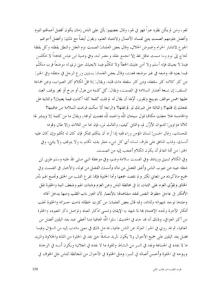 ‫ﻟﻐﻮ، ﻭﻣﻦ ﱂ ﻳﻜﻦ ﻧﻈﺮﻩ ﻋﱪﺍﹰ ﻓﻬﻮ ﰲ ﳍﻮ، ﻭﻗﺎﻝ ﺑﻌﻀﻬﻢ: ﻳﺄﰐ ﻋﻠﻰ ﺍﻟﻨﺎﺱ ﺯﻣﺎﻥ ﻳﻜﻮﻥ ﺃﻓﻀﻞ ﺃﻋﻤﺎﳍﻢ ﺍﻟﻨﻮﻡ‬
      ‫ﻭﺃﻓﻀﻞ ﻋﻠﻮﻣﻬﻢ ﺍﻟﺼﻤﺖ ﻳﻌﲏ ﻟﻔﺴﺎﺩ ﺍﻷﻋﻤﺎﻝ ﻭﻻﺷﺘﺒﺎﻩ ﺍﻟﻌﻠﻢ، ﻭﻳﻘﻮﻝ ﺃﻳﻀﺎﹰ ﻣﻊ ﺫﻟﻚ: ﻭﺃﻓﻀﻞ ﺃﺣﻮﺍﳍﻢ‬
‫ﺍﳉﻮﻉ ﻻﻧﺘﺸﺎﺭ ﺍﳊﺮﺍﻡ ﻭﻏﻤﻮﺽ ﺍﳊﻼﻝ، ﻭﻗﺎﻝ ﺑﻌﺾ ﺍﻟﻌﻠﻤﺎﺀ: ﺍﻟﺼﻤﺖ ﻧﻮﻡ ﺍﻟﻌﻘﻞ ﻭﺍﻟﻨﻄﻖ ﻳﻘﻈﺘﻪ ﻭﻛﻞ ﻳﻘﻈﺔ‬
   ‫ﲢﺘﺎﺝ ﺇﱃ ﻧﻮﻡ ﻭﻣﺎ ﺻﻤﺖ ﻋﺎﻗﻞ ﻗﻂ ﺇﻻ ﺍﺟﺘﻤﻊ ﻋﻘﻠﻪ ﻭﺣﻀﺮ ﻟﺒﻪ، ﻭﰲ ﻭﺻﻴﺔ ﺍﺑﻦ ﻋﺒﺎﺱ ﳎﺎﻫﺪﺍﹰ ﻻ ﺗﺘﻜﻠﻤﻦ‬
  ‫ﻓﻴﻤﺎ ﻻ ﻳﻌﻨﻴﻚ ﻓﺈﻧﻪ ﺃﺳﻠﻢ ﻭﻻ ﺁﻣﻦ ﻋﻠﻴﻚ ﺍﳋﻄﺄ ﻭﻻ ﺗﺘﻜﹼﻢ ﻓﻴﻤﺎ ﻻﻳﻌﻨﻴﻚ ﺣﱴ ﺗﺮﻯ ﻟﻪ ﻣﻮﺿﻌﺎﹰ ﻓﺮﺏ ﻣﺘﻜﹼﻢ‬
    ‫ﻠ‬                                            ‫ﻠ‬
 ‫ﻓﻴﻤﺎ ﻳﻌﻨﻴﻪ ﻗﺪ ﻭﺿﻌﻪ ﰲ ﻏﲑ ﻣﻮﺿﻌﻪ ﻓﻌﻨﺖ، ﻭﻗﺎﻝ ﺑﻌﺾ ﺍﻟﻌﻠﻤﺎﺀ: ﻳﺴﺘﺒﲔ ﻭﺭﻉ ﺍﻟﺮﺟﻞ ﰲ ﻣﻨﻄﻘﻪ ﻭﰲ ﺍﳋﱪ:‬
 ‫ﻣﻦ ﻛﺜﺮ ﻛﻼﻣﻪ ﻛﺜﺮ ﺳﻘﻄﻪ، ﻭﻣﻦ ﻛﺜﺮ ﺳﻘﻄﻪ ﻣﺎﺕ ﻗﻠﺒﻪ، ﻭﻳﻘﺎﻝ: ﺇﺫﺍ ﻗ ﹼ ﺍﻟﻜﻼﻡ ﻛﺜﺮ ﺍﻟﺼﻮﺍﺏ، ﻭﻋﻦ ﲨﺎﻋﺔ‬
                                  ‫ﻞ‬
    ‫ﺍﻟﺴﻠﻒ: ﺇﻥ ﺗﺴﻌﺔ ﺃﻋﺸﺎﺭ ﺍﻟﺴﻼﻣﺔ ﰲ ﺍﻟﺼﻤﺖ، ﻭﻳﻘﺎﻝ: ﻛﻞ ﻛﻠﻤﺔ ﻣﻦ ﻫﺰﻝ ﺃﻭ ﻣﺰﺡ ﺃﻭ ﻟﻐﻮ ﻳﻮﻗﻒ ﺍﻟﻌﺒﺪ‬
   ‫ﻋﻠﻴﻬﺎ ﲬﺲ ﻣﻮﺍﻗﻒ ﺑﺘﻮﺑﻴﺦ ﻭﺗﻘﺮﻳﺮ، ﺃ ‪‬ﳍﺎ ﺃﻥ ﻳﻘﺎﻝ ﻟﻪ ﱂ ﻗﻠﺖ ﻛﻠﻤﺔ ﻛﺬﺍ ﺃﻛﺎﻧﺖ ﻓﻴﻤﺎ ﻳﻌﻨﻴﻚ؟ ﻭﺍﻟﺜﺎﻧﻴﺔ ﻫﻞ‬
                                                              ‫ﻭ‬
          ‫ﻧﻔﻌﺘﻚ ﺇﺫ ﻗﻠﺘﻬﺎ؟ ﻭﺍﻟﺜﺎﻟﺜﺔ ﻫﻞ ﺿﺮﺗﻚ ﻟﻮ ﱂ ﺗﻘﻠﻬﺎ؟ ﻭﺍﻟﺮﺍﺑﻌﺔ ﺃﻻ ﺳﻜﺖ ﻓﺮﲝﺖ ﺍﻟﺴﻼﻣﺔ ﻣﻦ ﻋﺎﻗﺒﺘﻬﺎ؟‬
‫ﻭﺍﳋﺎﻣﺴﺔ ﻫﻼ ﺟﻌﻠﺖ ﻣﻜﺎ‪‬ﺎ ﻗﻮﻝ ﺳﺒﺤﺎﻥ ﺍﻟﹼﻪ ﻭﺍﳊﻤﺪ ﻟﹼﻪ ﻓﻐﻨﻤﺖ ﺛﻮﺍ‪‬ﺎ، ﻭﻳﻘﺎﻝ ﻣﺎ ﻣﻦ ﻛﻠﻤﺔ ﺇﻻ ﻭﻳﻨﺸﺮ ﳍﺎ‬
                                               ‫ﻠ‬         ‫ﻠ‬
           ‫ﺛﻼﺛﺔ ﺩﻭﺍﻭﻳﻦ: ﺍﻟﺪﻳﻮﺍﻥ ﺍﻷ ‪‬ﻝ ﱂ، ﻭﺍﻟﺜﺎﱐ ﻛﻴﻒ، ﻭﺍﻟﺜﺎﻟﺚ ﳌﻦ، ﻓﺈﻥ ﳒﺎ ﻣﻦ ﺍﻟﺜﻼﺙ ﻭﺇﻻ ﻃﺎﻝ ﻭﻗﻮﻓﻪ‬
                                                                         ‫ﻭ‬
 ‫ﻟﻠﺤﺴﺎﺏ، ﻭﻗﺎﻝ ﺍﳊﺴﻦ: ﻟﺴﺎﻥ ﺍﳌﺆﻣﻦ ﻭﺭﺍﺀ ﻗﻠﺒﻪ ﺇﺫﺍ ﺃﺭﺍﺩ ﺃﻥ ﻳﺘﻜﻠﻢ ﺗﻔﻜﺮ ﻓﺈﻥ ﻛﺎﻥ ﻟﻪ ﺗﻜﻠﻢ ﻭﺇﻥ ﻛﺎﻥ ﻋﻠﻴﻪ‬
       ‫ﺃﻣﺴﻚ، ﻭﻗﻠﺐ ﺍﳌﻨﺎﻓﻖ ﻋﻠﻰ ﻃﺮﻑ ﻟﺴﺎﻧﻪ ﺃﻱ ﻛﻞ ﺷﻲﺀ ﺧﻄﺮ ﺑﻘﻠﺒﻪ ﺗﻜﻠﻢ ﺑﻪ ﻭﻻ ﻳﺘﻮﻗﻒ ﻭﻻ ﻳﻨﺜﲏ، ﻭﰲ‬
                                        ‫ﺍﳋﱪ: ﻣﻦ ﺁﻓﺔ ﺍﻟﻌﺎﱂ ﺃﻥ ﻳﻜﻮﻥ ﺍﻟﻜﻼﻡ ﺃﻋﺠﺐ ﺇﻟﻴﻪ ﻣﻦ ﺍﻟﺼﻤﺖ،‬
     ‫ﻭﰲ ﺍﻟﻜﻼﻡ ﺗﻨﻤﻴﻖ ﻭﺯﻳﺎﺩﺓ، ﻭﰲ ﺍﻟﺼﻤﺖ ﺳﻼﻣﺔ ﻭﻏﻨﻢ، ﻭﰲ ﻣﻮﻋﻈﺔ ﺍﻟﻨﱯ ﺻﻠﻰ ﺍﷲ ﻋﻠﻴﻪ ﻭﺳﻠﻢ ﻃﻮﰉ ﳌﻦ‬
    ‫ﺷﻐﻠﻪ ﻋﻴﺒﻪ ﻋﻦ ﻋﻴﻮﺏ ﺍﻟﻨﺎﺱ ﻭﺃﻧﻔﻖ ﺍﻟﻔﻀﻞ ﻣﻦ ﻣﺎﻟﻪ ﻭﺃﻣﺴﻚ ﺍﻟﻔﻀﻞ ﻣﻦ ﻗﻮﻟﻪ، ﻭﺍﻷﺧﺒﺎﺭ ﰲ ﺍﻟﺼﻤﺖ ﻭﰲ‬
  ‫ﲨﻴﻊ ﻣﺎﺫﻛﺮﻧﺎﻩ ﻣﻦ ﺍﳌﻌﺎﱐ ﺗﻜﺜﺮ ﻭﱂ ﻧﻘﺼﺪ ﲨﻌﻬﺎ ﻭﺃﻣﺎ ﺍﳋﻠﻮﺓ ﻓﺈ‪‬ﺎ ﺗﻔﺮﻍ ﺍﻟﻘﻠﺐ ﻣﻦ ﺍﳋﻠﻖ ﻭﲡﻤﻊ ﺍﳍﻢ ﺑﺄﻣﺮ‬
      ‫ﺍﳋﺎﻟﻖ ﻭﺗﻘ ‪‬ﻱ ﺍﻟﻌﺰﻡ ﻋﻠﻰ ﺍﻟﺜﺒﺎﺕ ﺇﺫ ﰲ ﳐﺎﻟﻄﺔ ﺍﻟﻨﺎﺱ ﻭﻫﻦ ﺍﻟﻌﺰﻡ ﻭﺷﺘﺎﺕ ﺍﳍﻢ ﻭﺿﻌﻒ ﺍﻟﻨﻴﺔ ﻭﺍﳋﻠﻮﺓ ﺗﻘﻞ‬
                                                                                      ‫ﻮ‬
        ‫ﺍﻷﻓﻜﺎﺭ ﰲ ﻋﺎﺟﻞ ﺣﻈﻮﻅ ﺍﻟﻨﻔﺲ ﻟﻔﻘﺪ ﻣﺸﺎﻫﺪ‪‬ﺎ ﺑﺎﻷﺑﺼﺎﺭ ﻷﻥ ﺍﻟﻌﲔ ﺑﺎﺏ ﺍﻟﻘﻠﺐ ﻭﻣﻨﻬﺎ ﻳﺪﺧﻞ ﺁﻓﺎﺗﻪ‬
    ‫ﻭﻋﻨﺪﻫﺎ ﺗﻮﺟﺪ ﺷﻬﻮﺍﺗﻪ ﻭﻟﺬﺍﺗﻪ، ﻭﻗﺪ ﻗﺎﻝ ﺑﻌﺾ ﺍﻟﻌﻠﻤﺎﺀ: ﻣﻦ ﻛﺜﺮﺕ ﳊﻈﺎﺗﻪ ﺩﺍﻣﺖ ﺣﺴﺮﺍﺗﻪ ﻭﺍﳋﻠﻮﺓ ﲡﻠﺐ‬
    ‫ﺃﻓﻜﺎﺭ ﺍﻵﺧﺮﺓ ﻭﲡﺪﺩ ﺍﻹﻫﺘﻤﺎﻡ ‪‬ﺎ ﳌﺎ ﺷﻬﺪ ﺑﻪ ﺍﻹﻳﻘﺎﻥ ﻭﺗﻨﺴﻲ ﺍ ‪‬ﻛﺎﺭ ﺍﻟﻌﺒﺎﺩ ﻭﺗﻮﺍﺻﻞ ﺫﻛﺮ ﺍﳌﻌﺒﻮﺩ، ﻭﺍﳋﻠﻮﺓ‬
                                        ‫ﺩ‬
      ‫ﻣﻦ ﺃﻛﱪ ﺍﻟﻌﻮﺍﰲ، ﻭﺫﻟﻚ ﺃﻧﻪ ﻗﺪ ﺟﺎﺀ ﰲ ﺍﳊﺪﻳﺚ: ﺳﻠﻮﺍ ﺍﻟﹼﻪ ﺍﻟﻌﺎﻓﻴﺔ ﻓﻤﺎ ﺃﻋﻄﻲ ﻋﺒﺪ ﺑﻌﺪ ﺍﻟﻴﻘﲔ ﺃﻓﻀﻞ ﻣﻦ‬
                                              ‫ﻠ‬
   ‫ﺍﻟﻌﺎﻓﻴﺔ، ﰒ ﻗﺪ ﺭﻭﻱ ﰲ ﺍﳋﱪ: ﺍﻟﻌﺰﻟﺔ ﻋﻦ ﺍﻟﻨﺎﺱ ﻋﺎﻓﻴﺔ، ﻓﺪﺧﻞ ﺫﻟﻚ ﰲ ﻣﻌﲎ ﻣﺎﻧﺪﺏ ﺇﻟﻴﻪ ﻣﻦ ﺍﻟﺴﺆﺍﻝ ﻭﻓﻴﻤﺎ‬
 ‫ﻓﻀﻞ ﺑﻌﺪ ﺍﻟﻴﻘﲔ ﻋﻠﻰ ﲨﻴﻊ ﺍﻷﺣﻮﺍﻝ ﻭﻻ ﻳﻜﻮﻥ ﺍﳌﺮﻳﺪ ﺻﺎﺩﻗﺎﹰ ﺣﱴ ﳚﺪ ﰲ ﺍﳋﻠﻮﺓ ﻣﻦ ﺍﻟﻠﺬﺓ ﻭﺍﳊﻼﻭﺓ ﻭﺍﳌﺰﻳﺪ‬
     ‫ﻣﺎ ﻻ ﳚﺪﻩ ﰲ ﺍﳉﻤﺎﻋﺔ ﻭﳚﺪ ﰲ ﺍﻟﺴﺮ ﻣﻦ ﺍﻟﻨﺸﺎﻁ ﻭﺍﻟﻘﻮﺓ ﻣﺎ ﻻ ﳚﺪﻩ ﰲ ﺍﻟﻌﻼﻧﻴﺔ ﻭﻳﻜﻮﻥ ﺃﻧﺴﻪ ﰲ ﺍﻟﻮﺣﺪﺓ‬
    ‫ﻭﺭﻭﺣﻪ ﰲ ﺍﳋﻠﻮﺓ ﻭﺃﺣﺴﻦ ﺃﻋﻤﺎﻟﻪ ﰲ ﺍﻟﺴﺮ، ﻭﻣﺜﻞ ﺍﳋﻠﻮﺓ ﰲ ﺍﻷﺣﻮﺍﻝ ﻣﻦ ﺍﳌﺨﺎﻟﻄﺔ ﻟﻠﻨﺎﺱ ﻣﺜﻞ ﺍﳋﻮﻑ ﰲ‬

‫051‬                                                                     ‫ﻗﻮﺕ ﺍﻟﻘﻠﻮﺏ-ﺍﺑﻮ ﻃﺎﻟﺐ ﺍﳌﻜﻲ‬
 