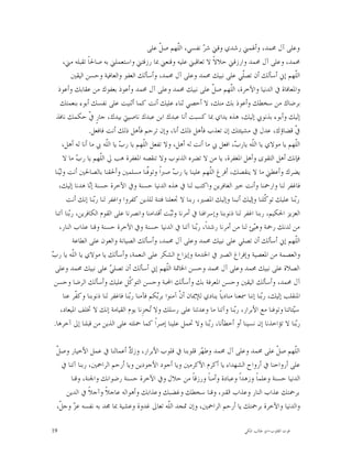 ‫ﻭﻋﻠﻰ ﺁﻝ ﳏﻤﺪ، ﻭﺃﳍﻤﲏ ﺭﺷﺪﻱ ﻭﻗﲏ ﺷ ‪ ‬ﻧﻔﺴﻲ، ﺍﻟﹼﻬﻢ ﺻ ﹼ ﻋﻠﻰ‬
                                                 ‫ﻞ‬      ‫ﻠ‬         ‫ﺮ‬
      ‫ﳏﻤﺪ، ﻭﻋﻠﻰ ﺁﻝ ﳏﻤﺪ ﻭﺍﺭﺯﻗﲏ ﺣﻼﻻﹰ ﻻ ﺗﻌﺎﻗﺒﲏ ﻋﻠﻴﻪ ﻭﻗﻨﻌﲏ ﲟﺎ ﺭﺯﻗﺘﲏ ﻭﺍﺳﺘﻌﻤﻠﲏ ﺑﻪ ﺻﺎﳊﺎﹰ ﺗﻘﺒﻠﻪ ﻣﲏ،‬
           ‫ﺍﻟﹼﻬﻢ ﺇﱐ ﺃﺳﺄﻟﻚ ﺃﻥ ﺗﺼﹼﻲ ﻋﻠﻰ ﻧﺒﻴﻚ ﳏﻤﺪ ﻭﻋﻠﻰ ﺁﻝ ﳏﻤﺪ، ﻭﺃﺳﺄﻟﻚ ﺍﻟﻌﻔﻮ ﻭﺍﻟﻌﺎﻓﻴﺔ ﻭﺣﺴﻦ ﺍﻟﻴﻘﲔ‬
                                                                                   ‫ﻠ‬                     ‫ﻠ‬
    ‫ﻭﺍﳌﻌﺎﻓﺎﺓ ﰲ ﺍﻟﺪﻧﻴﺎ ﻭﺍﻵﺧﺮﺓ، ﺍﻟﹼﻬﻢ ﺻ ﹼ ﻋﻠﻰ ﻧﺒﻴﻚ ﳏﻤﺪ ﻭﻋﻠﻰ ﺁﻝ ﳏﻤﺪ ﻭﺃﻋﻮﺫ ﺑﻌﻔﻮﻙ ﻣﻦ ﻋﻘﺎﺑﻚ ﻭﺃﻋﻮﺫ‬
                                                                      ‫ﻞ‬       ‫ﻠ‬
     ‫ﺑﺮﺿﺎﻙ ﻣﻦ ﺳﺨﻄﻚ ﻭﺃﻋﻮﺫ ﺑﻚ ﻣﻨﻚ، ﻻ ﺃﺣﺼﻲ ﺛﻨﺎﺀ ﻋﻠﻴﻚ ﺃﻧﺖ ﻛﻤﺎ ﺃﺛﻨﻴﺖ ﻋﻠﻰ ﻧﻔﺴﻚ ﺃﺑﻮﺀ ﺑﻨﻌﻤﺘﻚ‬
   ‫ﺇﻟﻴﻚ ﻭﺃﺑﻮﺀ ﺑﺬﻧﻮﰊ ﺇﻟﻴﻚ، ﻫﺬﻩ ﻳﺪﺍﻱ ﲟﺎ ﻛﺴﺒﺖ ﺃﻧﺎ ﻋﺒﺪﻙ ﺍﺑﻦ ﻋﺒﺪﻙ ﻧﺎﺻﻴﱵ ﺑﻴﺪﻙ، ﺟﺎﺭٍ ﹼ ﺣﻜﻤﻚ ﻧﺎﻓﺬ‬
                  ‫ﰲ‬
                  ‫ﹼ ﻗﻀﺎﺅﻙ، ﻋﺪﻝ ﰲ ﻣﺸﻴﺌﺘﻚ ﺇﻥ ﺗﻌﺬﺏ ﻓﺄﻫﻞ ﺫﻟﻚ ﺃﻧﺎ، ﻭﺇﻥ ﺗﺮﺣﻢ ﻓﺄﻫﻞ ﺫﻟﻚ ﺃﻧﺖ ﻓﺎﻓﻌﻞ.‬               ‫ﰲ‬
      ‫ﺍﻟﹼﻬﻢ ﻳﺎ ﻣﻮﻻﻱ ﻳﺎ ﺍﻟﹼﻪ ﻳﺎﺭ ‪ ،‬ﺍﻓﻌﻞ ﰊ ﻣﺎ ﺃﻧﺖ ﻟﻪ ﺃﻫﻞ، ﻭﻻ ﺗﻔﻌﻞ ﺍﻟﹼﻬﻢ ﻳﺎ ﺭ ‪ ‬ﻳﺎ ﺍﻟﹼﻪ ﰊ ﻣﺎ ﺃﻧﺎ ﻟﻪ ﺃﻫﻞ،‬
                         ‫ﺏ ﻠ‬             ‫ﻠ‬                                      ‫ﻠ ﺏ‬                      ‫ﻠ‬
      ‫ﻓﺈﻧﻚ ﺃﻫﻞ ﺍﻟﺘﻘﻮﻯ ﻭﺃﻫﻞ ﺍﳌﻐﻔﺮﺓ، ﻳﺎ ﻣﻦ ﻻ ﺗﻀﺮﻩ ﺍﻟﺬﻧﻮﺏ ﻭﻻ ﺗﻨﻘﺼﻪ ﺍﳌﻐﻔﺮﺓ ﻫﺐ ﱄ ﺍﻟﹼﻬﻢ ﻳﺎ ﺭ ‪ ‬ﻣﺎ ﻻ‬
            ‫ﺏ‬         ‫ﻠ‬
  ‫ﻳﻀﺮﻙ ﻭﺃﻋﻄﲏ ﻣﺎ ﻻ ﻳﻨﻘﺼﻚ، ﺃﻓﺮﻍ ﺍﻟﹼﻬﻢ ﻋﻠﻴﻨﺎ ﻳﺎ ﺭ ‪ ‬ﺻﱪﺍﹰ ﻭﺗﻮﱠﻨﺎ ﻣﺴﻠﻤﲔ ﻭﺃﳊﻘﻨﺎ ﺑﺎﻟﺼﺎﳊﲔ ﺃﻧﺖ ﻭﻟ‪‬ﻨﺎ‬
    ‫ﻴ‬                                      ‫ﻓ‬           ‫ﺏ‬            ‫ﻠ‬
    ‫ﻓﺎﻏﻔﺮ ﻟﻨﺎ ﻭﺍﺭﲪﻨﺎ ﻭﺃﻧﺖ ﺧﲑ ﺍﻟﻐﺎﻓﺮﻳﻦ ﻭﺍﻛﺘﺐ ﻟﻨﺎ ﰲ ﻫﺬﻩ ﺍﻟﺪﻧﻴﺎ ﺣﺴﻨﺔ ﻭﰲ ﺍﻵﺧﺮﺓ ﺣﺴﻨﺔ ﺇ‪‬ﺎ ﻫﺪﻧﺎ ﺇﻟﻴﻚ،‬
                  ‫ﻧ‬
        ‫ﺭ‪‬ﻨﺎ ﻋﻠﻴﻚ ﺗﻮ ﹼﻠﻨﺎ ﻭﺇﻟﻴﻚ ﺃﻧﺒﻨﺎ ﻭﺇﻟﻴﻚ ﺍﳌﺼﲑ، ﺭﺑﻨﺎ ﻻ ﲡﻌﻠﻨﺎ ﻓﺘﻨﺔ ﻟﻠﺬﻳﻦ ﻛﻔﺮﻭﺍ ﻭﺍﻏﻔﺮ ﻟﻨﺎ ﺭ‪‬ﻨﺎ ﺇﻧﻚ ﺃﻧﺖ‬
                    ‫ﺑ‬                                                                         ‫ﻛ‬         ‫ﺑ‬
  ‫ﺍﻟﻌﺰﻳﺰ ﺍﳊﻜﻴﻢ، ﺭﺑﻨﺎ ﺍﻏﻔﺮ ﻟﻨﺎ ﺫﻧﻮﺑﻨﺎ ﻭﺇﺳﺮﺍﻓﻨﺎ ﰲ ﺃﻣﺮﻧﺎ ﻭﺛ‪‬ﺖ ﺃﻗﺪﺍﻣﻨﺎ ﻭﺍﻧﺼﺮﻧﺎ ﻋﻠﻰ ﺍﻟﻘﻮﻡ ﺍﻟﻜﺎﻓﺮﻳﻦ، ﺭ‪‬ﻨﺎ ﺁﺗﻨﺎ‬
         ‫ﺑ‬                                           ‫ﺒ‬
    ‫ﻣﻦ ﻟﺪﻧﻚ ﺭﲪﺔ ﻭﻫ‪‬ﺊ ﻟﻨﺎ ﻣﻦ ﺃﻣﺮﻧﺎ ﺭﺷﺪﺍﹰ، ﺭ‪‬ﻨﺎ ﺁﺗﻨﺎ ﰲ ﺍﻟﺪﻧﻴﺎ ﺣﺴﻨﺔ ﻭﰲ ﺍﻵﺧﺮﺓ ﺣﺴﻨﺔ ﻭﻗﻨﺎ ﻋﺬﺍﺏ ﺍﻟﻨﺎﺭ،‬
                                                               ‫ﺑ‬                        ‫ﻴ‬
           ‫ﺍﻟﹼﻬﻢ ﺇﱐ ﺃﺳﺄﻟﻚ ﺃﻥ ﺗﺼﻠﻲ ﻋﻠﻰ ﻧﺒﻴﻚ ﳏﻤﺪ ﻭﻋﻠﻰ ﺁﻝ ﳏﻤﺪ، ﻭﺃﺳﺄﻟﻚ ﺍﻟﺼﻴﺎﻧﺔ ﻭﺍﻟﻌﻮﻥ ﻋﻠﻰ ﺍﻟﻄﺎﻋﺔ‬             ‫ﻠ‬
‫ﻠ ﺏ‬
‫ﻭﺍﻟﻌﺼﻤﺔ ﻣﻦ ﺍﳌﻌﺼﻴﺔ ﻭﺇﻓﺮﺍﻍ ﺍﻟﺼﱪ ﰲ ﺍﳋﺪﻣﺔ ﻭﺇﻳﺰﺍﻉ ﺍﻟﺸﻜﺮ ﻋﻠﻰ ﺍﻟﻨﻌﻤﺔ، ﻭﺃﺳﺄﻟﻚ ﻳﺎ ﻣﻮﻻﻱ ﻳﺎ ﺍﻟﹼﻪ ﻳﺎ ﺭ ‪‬‬
  ‫ﺍﻟﺼﻼﺓ ﻋﻠﻰ ﻧﺒﻴﻚ ﳏﻤﺪ ﻭﻋﻠﻰ ﺁﻝ ﳏﻤﺪ ﻭﺣﺴﻦ ﺍﳋﺎﲤﺔ ﺍﻟﹼﻬﻢ ﺇﱐ ﺃﺳﺄﻟﻚ ﺃﻥ ﺗﺼﻠ ‪ ‬ﻋﻠﻰ ﻧﺒﻴﻚ ﳏﻤﺪ ﻭﻋﻠﻰ‬
                           ‫ﻲ‬                       ‫ﻠ‬
 ‫ﺁﻝ ﳏﻤﺪ، ﻭﺃﺳﺄﻟﻚ ﺍﻟﻴﻘﲔ ﻭﺣﺴﻦ ﺍﳌﻌﺮﻓﺔ ﺑﻚ ﻭﺃﺳﺄﻟﻚ ﺍﶈﺒﺔ ﻭﺣﺴﻦ ﺍﻟﺘﻮ ﹼﻞ ﻋﻠﻴﻚ ﻭﺃﺳﺄﻟﻚ ﺍﻟﺮﺿﺎ ﻭﺣﺴﻦ‬
                                   ‫ﻛ‬
      ‫ﺍﳌﻨﻘﻠﺐ ﺇﻟﻴﻚ، ﺭ‪‬ﻨﺎ ﺇﻧﻨﺎ ﲰﻌﻨﺎ ﻣﻨﺎﺩﻳﺎﹰ ﻳﻨﺎﺩﻱ ﻟﻺﳝﺎﻥ ﺃﻥﹾ ﺁﻣﻨﻮﺍ ﺑﺮ‪‬ﻜﻢ ﻓﺂﻣﻨﺎ ﺭ‪‬ﻨﺎ ﻓﺎﻏﻔﺮ ﻟﻨﺎ ﺫﻧﻮﺑﻨﺎ ﻭﻛ ﹼﺮ ﻋﻨﺎ‬
            ‫ﻔ‬                      ‫ﺑ‬           ‫ﺑ‬                                            ‫ﺑ‬
     ‫ﺳ‪‬ﺌﺎﺗﻨﺎ ﻭﺗﻮﻓﻨﺎ ﻣﻊ ﺍﻷﺑﺮﺍﺭ، ﺭ‪‬ﻨﺎ ﻭﺁﺗﻨﺎ ﻣﺎ ﻭﻋﺪﺗﻨﺎ ﻋﻠﻰ ﺭﺳﻠﻚ ﻭﻻ ‪‬ﺨﺰِﻧﺎ ﻳﻮﻡ ﺍﻟﻘﻴﺎﻣﺔ ﺇﻧﻚ ﻻ ﲣﻠﻒ ﺍﳌﻴﻌﺎﺩ،‬
                                             ‫ﺗ‬                                  ‫ﺑ‬                      ‫ﻴ‬
 ‫ﺭ‪‬ﻨﺎ ﻻ ﺗﺆﺍﺧﺬﻧﺎ ﺇﻥ ﻧﺴﻴﻨﺎ ﺃﻭ ﺃﺧﻄﺄﻧﺎ، ﺭ‪‬ﻨﺎ ﻭﻻ ﲢﻤﻞ ﻋﻠﻴﻨﺎ ﺇﺻﺮﺍﹰ ﻛﻤﺎ ﲪﻠﺘﻪ ﻋﻠﻰ ﺍﻟﺬﻳﻦ ﻣﻦ ﻗﺒﻠﻨﺎ ﺇﱃ ﺁﺧﺮﻫﺎ.‬
                                                                    ‫ﺑ‬                                    ‫ﺑ‬

 ‫ﻞ‬
 ‫ﺍﻟﹼﻬﻢ ﺻ ﹼ ﻋﻠﻰ ﳏﻤﺪ ﻭﻋﻠﻰ ﺁﻝ ﳏﻤﺪ ﻭﻃ ‪‬ﺮ ﻗﻠﻮﺑﻨﺎ ﰲ ﻗﻠﻮﺏ ﺍﻷﺑﺮﺍﺭ، ﻭﺯ ‪ ‬ﺃﻋﻤﺎﻟﻨﺎ ﰲ ﻋﻤﻞ ﺍﻷﺧﻴﺎﺭ ﻭﺻ ﹼ‬
                             ‫ﻙ‬                         ‫ﻬ‬                            ‫ﻞ‬     ‫ﻠ‬
   ‫ﻋﻠﻰ ﺃﺭﻭﺍﺣﻨﺎ ﰲ ﺃﺭﻭﺍﺡ ﺍﻟﺸﻬﺪﺍﺀ ﻳﺎ ﺃﻛﺮﻡ ﺍﻷﻛﺮﻣﲔ ﻭﻳﺎ ﺃﺟﻮﺩ ﺍﻷﺟﻮﺩﻳﻦ ﻭﻳﺎ ﺃﺭﺣﻢ ﺍﻟﺮﺍﲪﲔ، ﺭﺑﻨﺎ ﺁﺗﻨﺎ ﰲ‬
       ‫ﺍﻟﺪﻧﻴﺎ ﺣﺴﻨﺔ ﻭﻋﻠﻤﺎﹰ ﻭﺯﻫﺪﺍﹰ ﻭﻋﺒﺎﺩﺓ ﻭﺃﻣﻨﺎﹰ ﻭﺭﺯﻗﺎﹰ ﻣﻦ ﺣﻼﻝ ﻭﰲ ﺍﻵﺧﺮﺓ ﺣﺴﻨﺔ ﺭﺿﻮﺍﻧﻚ ﻭﺍﳉﻨﺔ، ﻭﻗﻨﺎ‬
     ‫ﺑﺮﲪﺘﻚ ﻋﺬﺍﺏ ﺍﻟﻨﺎﺭ ﻭﻋﺬﺍﺏ ﺍﻟﻘﱪ، ﻭﻗﻨﺎ ﺳﺨﻄﻚ ﻭﻏﻀﺒﻚ ﻭﻋﺬﺍﺑﻚ ﻭﺃﻫﻮﺍﻟﻪ ﻋﺎﺟﻼﹰ ﻭﺁﺟﻼﹰ ﰲ ﺍﻟﺪﻳﻦ‬
 ‫ﻭﺍﻟﺪﻧﻴﺎ ﻭﺍﻵﺧﺮﺓ ﺑﺮﲪﺘﻚ ﻳﺎ ﺃﺭﺣﻢ ﺍﻟﺮﺍﲪﲔ، ﻭﺇﻥ ﲤﺠﺪ ﺍﻟﹼﻪ ﺗﻌﺎﱃ ﻏﺪﻭﺓ ﻭﻋﺸﻴﺔ ﲟﺎ ﳎﺪ ﺑﻪ ﻧﻔﺴﻪ ﻋﺰ ﻭﺟ ﹼ،‬
  ‫‪ ‬ﻞ‬                                     ‫ﻠ‬

‫91‬                                                                                 ‫ﻗﻮﺕ ﺍﻟﻘﻠﻮﺏ-ﺍﺑﻮ ﻃﺎﻟﺐ ﺍﳌﻜﻲ‬
 