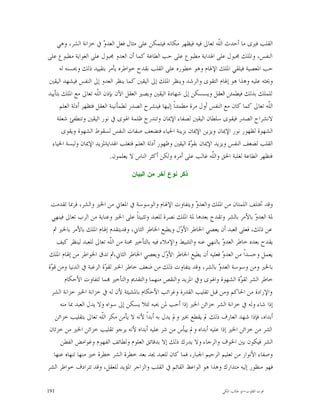 ‫ﺍﻟﻘﻠﺐ ﻓﲑﻯ ﻣﺎ ﺃﺣﺪﺙ ﺍﻟﹼﻪ ﺗﻌﺎﱃ ﻓﻴﻪ ﻓﻴﻈﻬﺮ ﻣﻜﺎﻧﻪ ﻓﻴﺘﻤﻜﻦ ﻋﻠﻰ ﻣﺜﺎﻝ ﻓﻌﻞ ﺍﻟﻌﺪ ‪ ‬ﰲ ﺧﺰﺍﻧﺔ ﺍﻟﺸﺮ، ﻭﻫﻲ‬
                          ‫ﻭ‬                                                ‫ﻠ‬
‫ﺍﻟﻨﻔﺲ، ﻭﺍﳌﻠﻚ ﳎﺒﻮﻝ ﻋﻠﻰ ﺍﳍﺪﺍﻳﺔ ﻣﻄﺒﻮﻉ ﻋﻠﻰ ﺣﺐ ﺍﻟﻄﺎﻋﺔ ﻛﻤﺎ ﺃﻥ ﺍﻟﻌﺪﻭ ﳎﺒﻮﻝ ﻋﻠﻰ ﺍﻟﻐﻮﺍﻳﺔ ﻣﻄﺒﻮﻉ ﻋﻠﻰ‬
      ‫ﺣﺐ ﺍﳌﻌﺼﻴﺔ ﻓﻴﻠﻘﻲ ﺍﳌﻠﻚ ﺍﻹﳍﺎﻡ ﻭﻫﻮ ﺧﻄﻮﺭﻩ ﻋﻠﻰ ﺍﻟﻘﻠﺐ ﺑﻘﺪﺡ ﺧﻮﺍﻃﺮﻩ ﻳﺄﻣﺮ ﺑﺘﻘﻴﻴﺪ ﺫﻟﻚ ﻭﳛﺴﻨﻪ ﻟﻪ‬
‫ﻭﳛﺜﻪ ﻋﻠﻴﻪ ﻭﻫﺬﺍ ﻫﻮ ﺇﳍﺎﻡ ﺍﻟﺘﻘﻮﻯ ﻭﺍﻟﺮﺷﺪ ﻭﻳﻨﻈﺮ ﺍﳌﻠﻚ ﺇﱃ ﺍﻟﻴﻘﲔ ﻛﻤﺎ ﻳﻨﻈﺮ ﺍﻟﻌﺪﻭ ﺇﱃ ﺍﻟﻨﻔﺲ ﻓﻴﺸﻬﺪ ﺍﻟﻴﻘﲔ‬
‫ﻟﻠﻤﻠﻚ ﺑﺬﻟﻚ ﻓﻴﻄﻤﺌﻦ ﺍﻟﻌﻘﻞ ﻭﻳﺴﺴﻜﻦ ﺇﱃ ﺷﻬﺎﺩﺓ ﺍﻟﻴﻘﲔ ﻭﻳﺼﲑ ﺍﻟﻌﻘﻞ ﺍﻵﻥ ﺑﺈﺫﻥ ﺍﻟﹼﻪ ﺗﻌﺎﱃ ﻣﻊ ﺍﳌﻠﻚ ﺑﺘﺄﻳﻴﺪ‬
                       ‫ﻠ‬
      ‫ﺍﻟﹼﻪ ﺗﻌﺎﱃ ﻛﻤﺎ ﻛﺎﻥ ﻣﻊ ﺍﻟﻨﻔﺲ ﺃﻭﻝ ﻣﺮﺓ ﻣﻄﻤﺌﻨﺎﹰ ﺇﻟﻴﻬﺎ ﻓﻴﻨﺸﺮﺡ ﺍﻟﺼﺪﺭ ﻟﻄﻤﺄﻧﻴﻨﺔ ﺍﻟﻌﻘﻞ ﻓﺘﻈﻬﺮ ﺃﺩﻟﺔ ﺍﻟﻌﻠﻢ‬
                                                                                                ‫ﻠ‬
    ‫ﻻﻧﺸﺮﺍﺡ ﺍﻟﺼﺪﺭ ﻓﻴﻘﻮﻯ ﺳﻠﻄﺎﻥ ﺍﻟﻴﻘﲔ ﻟﺼﻔﺎﺀ ﺍﻹﳝﺎﻥ ﻭﺗﻨﺪﺭﺝ ﻇﻠﻤﺔ ﺍﳍﻮﻯ ﰲ ﻧﻮﺭ ﺍﻟﻴﻘﲔ ﻭﺗﻨﻄﻔﺊ ﺷﻌﻠﺔ‬
       ‫ﺍﻟﺸﻬﻮﺓ ﻟﻈﻬﻮﺭ ﻧﻮﺭ ﺍﻹﳝﺎﻥ ﻭﻳﺰﻳﻦ ﺍﻹﳝﺎﻥ ﺑﺰﻳﻨﺔ ﺍﳊﻴﺎﺀ ﻓﺘﻀﻌﻒ ﺻﻔﺎﺕ ﺍﻟﻨﻔﺲ ﻟﺴﻘﻮﻁ ﺍﻟﺸﻬﻮﺓ ﻭﻳﻘﻮﻯ‬
  ‫ﺍﻟﻘﻠﺐ ﻟﻀﻌﻒ ﺍﻟﻨﻔﺲ ﻭﻳﺰﻳﺪ ﺍﻹﳝﺎﻥ ﺑﻘ ‪‬ﺓ ﺍﻟﻴﻘﲔ ﻭﻇﻬﻮﺭ ﺃﺩﻟﺔ ﺍﻟﻌﻠﻢ ﻓﺘﻐﻠﺐ ﺍﳍﺪﺍﻳﺔﳌﺰﻳﺪ ﺍﻹﳝﺎﻥ ﻭﻟﺒﺴﺔ ﺍﳊﻴﺎﺀ‬
                                                                 ‫ﻮ‬
                             ‫ﻓﺘﻈﻬﺮ ﺍﻟﻄﺎﻋﺔ ﻟﻐﻠﺒﺔ ﺍﳊﻖ ﻭﺍﻟﹼﻪ ﻏﺎﻟﺐ ﻋﻠﻰ ﺃﻣﺮﻩ ﻭﻟﻜﻦ ﺃﻛﺜﺮ ﺍﻟﻨﺎﺱ ﻻ ﻳﻌﻠﻤﻮﻥ.‬
                                                                         ‫ﻠ‬

                                     ‫ﺫﻜﺭ ﻨﻭﻉ ﺁﺨﺭ ﻤﻥ ﺍﻟﺒﻴﺎﻥ‬



 ‫ﻭﻗﺪ ﲣﺘﻠﻒ ﺍﻟﻠﻤﺘﺎﻥ ﻣﻦ ﺍﳌﻠﻚ ﻭﺍﻟﻌﺪ ‪ ‬ﻭﻳﺘﻔﺎﻭﺕ ﺍﻹﳍﺎﻡ ﻭﺍﻟﻮﺳﻮﺳﺔ ﰲ ﺍﳌﻌﺎﱐ ﻣﻦ ﺍﳋﲑ ﻭﺍﻟﺸﺮ، ﻓﺮﲟﺎ ﺗﻘﺪﻣﺖ‬
                                                                ‫ﻭ‬
  ‫ﳌﺔ ﺍﻟﻌﺪ ‪ ‬ﺑﺎﻷﻣﺮ ﺑﺎﻟﺸﺮ ﻭﺗﻘﺪﺡ ﺑﻌﺪﻫﺎ ﳌﺔ ﺍﳌﻠﻚ ﻧﺼﺮﺓ ﻟﻠﻌﺒﺪ ﻭﺗﺜﺒﻴﺘﺎﹰ ﻋﻠﻰ ﺍﳋﲑ ﻭﻋﻨﺎﻳﺔ ﻣﻦ ﺍﻟﺮﺏ ﺗﻌﺎﱃ ﻓﻴﻨﻬﻲ‬
                                                                                          ‫ﻭ‬
   ‫ﻋﻦ ﺫﻟﻚ، ﻓﻌﻠﻰ ﺍﻟﻌﺒﺪ ﺃﻥ ﻳﻌﺼﻲ ﺍﳋﺎﻃﺮ ﺍﻷ ‪‬ﻝ ﻭﻳﻄﺒﻊ ﺍﳋﺎﻃﺮ ﺍﻟﺜﺎﱐ، ﻭﻗﺪﻳﺘﻘﺪﻡ ﺇﳍﺎﻡ ﺍﳌﻠﻚ ﺑﺎﻷﻣﺮ ﺑﺎﳋﲑ ﰒ‬
                                                          ‫ﻭ‬
    ‫ﻳﻘﺪﺡ ﺑﻌﺪﻩ ﺧﺎﻃﺮ ﺍﻟﻌﺪ ‪ ‬ﺑﺎﻟﻨﻬﻲ ﻋﻨﻪ ﻭﺍﻟﺘﺜﺒﻴﻂ ﻭﺍﻹﻣﻼﺀ ﻓﻴﻪ ﺑﺎﻟﺘﺄﺧﲑ ﳏﻨﺔ ﻣﻦ ﺍﻟﹼﻪ ﺗﻌﺎﱃ ﻟﻠﻌﺒﺪ ﻟﻴﻨﻈﺮ ﻛﻴﻒ‬
                             ‫ﻠ‬                                              ‫ﻭ‬
 ‫ﻳﻌﻤﻞ ﻭﺣﺴﺪﺍﹰ ﻣﻦ ﺍﻟﻌﺪ ‪ ‬ﻓﻌﻠﻴﻪ ﺃﻥ ﻳﻄﻴﻊ ﺍﳋﺎﻃﺮ ﺍﻷ ‪‬ﻝ ﻭﻳﻌﺼﻲ ﺍﳋﺎﻃﺮ ﺍﻟﺜﺎﱐ،ﰒ ﺗﺪﻕ ﺍﳋﻮﺍﻃﺮ ﻣﻦ ﺇﳍﺎﻡ ﺍﳌﻠﻚ‬
                                                    ‫ﻭ‬                       ‫ﻭ‬
‫ﺑﺎﳋﲑ ﻭﻣﻦ ﻭﺳﻮﺳﺔ ﺍﻟﻌﺪ ‪ ‬ﺑﺎﻟﺸﺮ، ﻭﻗﺪ ﻳﺘﻔﺎﻭﺕ ﺫﻟﻚ ﻣﻦ ﺿﻌﻒ ﺧﺎﻃﺮ ﺍﳋﱪ ﻟﻘ ‪‬ﺓ ﺍﻟﺮﻏﺒﺔ ﰲ ﺍﻟﺪﻧﻴﺎ ﻭﻣﻦ ﻗ ‪‬ﺓ‬
 ‫ﻮ‬                         ‫ﻮ‬                                              ‫ﻭ‬
        ‫ﺧﺎﻃﺮ ﺍﻟﺸﺮ ﻟﻘ ‪‬ﺓ ﺍﻟﺸﻬﻮﺓ ﻭﺍﳍﻮﻯ ﻭﰲ ﺍﳌﺰﻳﺪ ﻭﺍﻟﻨﻘﺺ ﻣﻨﻬﻤﺎ ﻭﺍﻟﺘﻘﺪﱘ ﻭﺍﻟﺘﺄﺧﲑ ‪‬ﻤﺎ ﻟﺘﻔﺎﻭﺕ ﺍﻷﺣﻜﺎﻡ‬
                                                                                     ‫ﻮ‬
  ‫ﻭﺍﻹﺭﺍﺩﺓ ﻣﻦ ﺍﳊﺎﻛﻢ ﻭﻣﻦ ﻗﺒﻞ ﺗﻘﻠﻴﺐ ﺍﻟﻘﺪﺭﺓ ﻭﻏﺮﺍﺋﺐ ﺍﻷﺣﻜﺎﻡ ﺑﺎﳌﺸﻴﺌﺔ ﻷﻥ ﻟﻪ ﰲ ﺧﺰﺍﻧﺔ ﺍﳋﲑ ﺧﺰﺍﻧﺔ ﺍﻟﺸﺮ‬
      ‫ﺇﺫﺍ ﺷﺎﺀ ﻭﻟﻪ ﰲ ﺧﺰﺍﻧﺔ ﺍﻟﺸﺮ ﺧﺰﺍﺋﻦ ﺍﳋﲑ ﺇﺫﺍ ﺃﺣﺐ ﳌﻦ ﳛﺒﻪ ﻟﺌﻼ ﻳﺴﻜﻦ ﺇﱃ ﺳﻮﺍﻩ ﻭﻻ ﻳﺪﻝ ﺍﻟﻌﺒﺪ ﲟﺎ ﻣﻨﻪ‬
    ‫ﺃﺑﺪﺍﻩ، ﻓﺈﺫﺍ ﺷﻬﺪ ﺍﻟﻌﺎﺭﻑ ﺫﻟﻚ ﱂ ﻳﻘﻄﻊ ﲞﲑ ﻭﱂ ﻳﺪﻝ ﺑﻪ ﺃﺑﺪﺍﹰ ﻷﻧﻪ ﻻ ﻳﺄﻣﻦ ﻣﻜﺮ ﺍﻟﹼﻪ ﺗﻌﺎﱃ ﺑﺘﻘﻠﻴﺐ ﺧﺰﺍﺋﻦ‬
                         ‫ﻠ‬
 ‫ﺍﻟﺸﺮ ﻣﻦ ﺧﺰﺍﺋﻦ ﺍﳋﲑ ﺇﺫﺍ ﻋﻠﻴﻪ ﺃﺑﺪﺍﻩ ﻭﱂ ﻳﻴﺄﺱ ﻣﻦ ﺷﺮ ﻋﻠﻴﻪ ﺃﺑﺪﺍﻩ ﻷﻧﻪ ﻳﺮﺟﻮ ﺗﻘﻠﻴﺐ ﺧﺰﺍﺋﻦ ﺍﳋﲑ ﻣﻦ ﺧﺰﺋﺎﻥ‬
      ‫ﺍﻟﺸﺮ ﻓﻴﻜﻮﻥ ﺑﲔ ﺍﳋﻮﻑ ﻭﺍﻟﺮﺟﺎﺀ ﻭﻻ ﻳﺪﺭﻙ ﺫﻟﻚ ﺇﻻ ﺑﺪﻗﺎﺋﻖ ﺍﻟﻌﻠﻮﻡ ﻭﻟﻄﺎﺋﻒ ﺍﻟﻔﻬﻮﻡ ﻭﻏﻮﺍﻣﺾ ﺍﻟﻔﻄﻦ‬
   ‫ﻭﺻﻔﺎﺀ ﺍﻷﻧﻮﺍﺭ ﻣﻦ ﺗﻌﻠﻴﻢ ﺍﻟﺮﺣﻴﻢ ﺍﳉﺒﺎﺭ، ﻓﻤﺎ ﻛﺎﻥ ﻟﻠﻌﺒﺪ ﳚﺪ ﺑﻌﺪ ﺧﻄﺮﺓ ﺍﻟﺸﺮ ﺧﻄﺮﺓ ﺧﲑ ﻣﻨﻬﺎ ﺗﻨﻬﺎﻩ ﻋﻨﻬﺎ‬
‫ﻓﻬﻮ ﻣﻨﻈﻮﺭ ﺇﻟﻴﻪ ﻣﺘﺪﺍﺭﻙ ﻭﻫﺬﺍ ﻫﻮ ﺍﻟﻮﺍﻋﻆ ﺍﻟﻘﺎﺋﻢ ﰲ ﺍﻟﻘﻠﺐ ﻭﺍﻟﺰﺍﺟﺮ ﺍﳌﺆﻳﺪ ﻟﻠﻌﻘﻞ، ﻭﻗﺪ ﺗﺘﺮﺍﺩﻑ ﺧﻮﺍﻃﺮ ﺍﻟﺸﺮ‬

‫191‬                                                                         ‫ﻗﻮﺕ ﺍﻟﻘﻠﻮﺏ-ﺍﺑﻮ ﻃﺎﻟﺐ ﺍﳌﻜﻲ‬
 