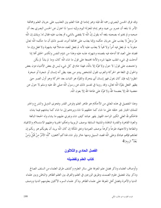 ‫ﻭﻗﺪ ﻓﺮﻕ ﺍﳊﺴﻦ ﺍﻟﺒﺼﺮﻱ ﺭﲪﻪ ﺍﷲ ﻗﺒﻠﻪ ﻭﻫﻮ ﺇﻣﺎﻣﻨﺎ ﰲ ﻫﺬﺍ ﺍﻟﻌﻠﻢ ﺑﲔ ﺍﻟﺘﻌﺬﻳﺐ ﻋﻠﻰ ﺟﺮﻳﺎﻥ ﺍﻟﻌﻠﻢ ﻭﳐﺎﻟﻔﺔ‬
  ‫ﺍﻷﻣﺮ ﳌﺎ ﺑﻠﻐﻪ ﺃﻥ ﻋﻤﺮﻭ ﺑﻦ ﻋﺒﻴﺪ ﻭﻫﻮ ﺇﻣﺎﻡ ﺍﳌﻌﺘﺰﻟﺔ ﺍﻟﻴﻮﻡ ﻭﺇﻟﻴﻪ ﻧﺴﺒﻮﺍ ﳌﺎ ﺍﻋﺘﺰﻝ ﻋﻦ ﺍﳊﺴﻦ ﺍﻟﺒﺼﺮﻱ ﺑﻌﺪ ﺃﻥ‬
 ‫ﺻﺤﺒﻪ ﻭﱂ ﳜﺘﻢ ﻟﻪ ﺑﺼﺤﺒﺘﻪ ﺑﻠﻐﻪ ﺃﻧﻪ ﻳﻘﻮﻝ ﺇ ﹼ ﺍﻟﹼﻪ ﻻ ﻳﻘﻀﻲ ﺑﺎﻟﺸﻲﺀ ﰒ ﻳﻌﺬﺏ ﻋﻠﻴﻪ ﻓﻘﺎﻝ ﻟﻪ: ﻭﻳﻠﻚ ﺇﻥ ﺍﻟّﻪ‬
  ‫ﻠ‬
  ‫ﹼ‬                                                    ‫ﻥ ﻠ‬
 ‫ﻋﺰ ﻭﺟ ﹼ ﻻ ﻳﻌﺬﺏ ﻋﻠﻰ ﺟﺮﻳﺎﻥ ﺣﻜﻤﻪ ﻭﺇﳕﺎ ﻳﻌﺬﺏ ﻋﻠﻰ ﳐﺎﻟﻔﺔ ﺃﻣﺮﻩ، ﺗﻔﺴﲑ ﺫﻟﻚ ﺃﻥ ﻣﺎ ﺣﻜﻤﻪ ﺍﻟﹼﻪ ﺗﻌﺎﱃ‬
          ‫ﻠ‬                                                                             ‫‪ ‬ﻞ‬
   ‫ﻣﻨﻔﺮﺩﺍﹰ ﺑﻪ ﱂ ﳚﻌﻞ ﻓﻴﻪ ﺃﻣﺮﺍﹰ ﻭﻻ ‪‬ﻴﺎﹰ ﻻ ﻳﻌﺬﺏ ﻋﻠﻴﻪ ﻷﻧﻪ ﱂ ﳚﻌﻞ ﻟﻠﻌﺒﺪ ﻣﺪﺧﻼﹰ ﻓﻴﻪ ﺑﺸﻬﻮﺓ ﻭﻻ ﻓﻌﻞ ﻭﺇﻥ ﻣﺎ‬
      ‫ﻗﻀﺎﻩ ﻋﻠﻰ ﺍﻟﻌﺒﺪ ﳑﺎ ﺃﺩﺧﻠﻪ ﻓﻴﻪ ﺑﻘﺼﺪﻩ ﻭﺷﻬﻮﺗﻪ ﻋﺬﺑﻪ ﻋﻠﻴﻪ ﻭﻫﺬﺍ ﻣﻦ ﺷﺆﻡ ﺍﻟﻨﻔﺲ ﻭﺗﻜﺪﻳﺮ ﺍﳋﻠﻖ ﺃ‪‬ﺎ ﺇﺫﺍ‬
           ‫ﺃﺩﺧﻠﺖ ﰲ ﺷﻲﺀ ﺍﻧﻘﻠﺐ ﻋﻠﻴﻬﺎ ﺷﺮﻩ ﻭﺍﻷﻣﺔ ﳎﺘﻤﻌﺔ ﻋﻠﻰ ﻗﻮﻝ ﻣﺎ ﺷﺎﺀ ﺍﻟﹼﻪ ﻛﺎﻥ، ﻭﻣﺎ ﱂ ﻳﺸﺄ ﱂ ﻳﻜﻦ‬
                                  ‫ﻠ‬
 ‫ﻭﺍﺟﺘﻤﻌﺖ ﻋﻠﻰ ﻗﻮﻝ: ﻻ ﺣﻮﻝ ﻭﻻ ﻗ ‪‬ﺓ ﺇﻻ ﺑﺎﻟﹼﻪ، ﻓﻬﺬﺍ ﻋﺎﻡ ﰲ ﻛﻞ ﺷﻲﺀ ﻟﻴﺲ ﰲ ﺑﻌﺾ ﺍﻷﺷﻴﺎﺀ ﺩﻭﻥ ﺑﻌﺾ‬
                                                        ‫ﻠ‬      ‫ﻮ‬
    ‫ﻭﺍﳊﻮﻝ ﰲ ﺍﻟﻠﻐﺔ ﻫﻮ ﺍﳊﺮﻛﺔ ﻭﺍﻟﻌﺮﺏ ﺗﻘﻮﻝ ﻟﻠﺸﺨﺺ ﻳﺒﺪﻭ ﻣﻦ ﺑﻌﻴﺪ ﻳﻈﻦ ﺃﻧﻪ ﺇﻧﺴﺎﻥ ﺃﻭ ﺷﺠﺮﺓ ﺃﻭ ﺻﺨﺮﺓ‬
      ‫ﺍﻧﻈﺮﻭﺍ ﺇﻟﻴﻪ ﻓﺈﻥ ﻛﺎﻥ ﳛﻮﻝ ﻓﻬﻮ ﺇﻧﺴﺎﻥ ﺃﻱ ﻳﺘﺤﺮﻙ ﻭﺍﻟﻘ ‪‬ﺓ ﻫﻮ ﺍﻟﺜﺒﺎﺕ ﺑﻌﺪ ﺍﳊﺮﻛﺔ ﻭﻫﻮ ﺃﻭﻝ ﺍﻟﺼﱪ ﺣﱴ‬
                                                ‫ﻮ‬
  ‫ﻳﻈﻬﺮ ﺍﻟﻔﻌﻞ ﺑﻘ ‪‬ﺓ ﺍﻟﹼﻪ ﺗﻌﺎﱃ، ﻭﻗﺪ ﺭﻭﻳﻨﺎ ﰲ ﺗﻔﺴﲑ ﺫﻟﻚ ﻋﻦ ﺭﺳﻮﻝ ﺍﻟﹼﻪ ﺻﻠﻰ ﺍﷲ ﻋﻠﻴﻪ ﻭﺳﻠﻢ ﻻ ﺣﻮﻝ ﻋﻦ‬
                                    ‫ﻠ‬                                           ‫ﻮ ﻠ‬
                                        ‫ﻣﻌﺼﻴﺔ ﺍﷲ ﺇﻻ ﺑﻌﺼﻤﺔ ﺍ ّ ﻭﻻ ﻗ ‪‬ﺓ ﻋﻠﻰ ﻃﺎﻋﺔ ﺍﷲ ﺇﻻ ﺑﻌﻮﻥ ﺍﻟﹼﻪ.‬
                                          ‫ﻠ‬                        ‫ﻮ‬      ‫ﷲ‬

    ‫ﻭﻫﺬﺍ ﺍﻟﺘﻔﺼﻴﻞ ﰲ ﻫﺬﻩ ﺍﳌﻌﺎﱐ ﻣﻦ ﺍﻷﺣﻜﺎﻡ ﻫﻮ ﻇﺎﻫﺮ ﺍﻟﻌﻠﻢ ﻭﻓﺮﺽ ﺍﻟﻘﺪﺭ ﻭﻓﺤﻮﻯ ﺍﻟﺘﱰﻳﻞ ﻭﺍﻟﺸﺮﻉ ﻭﺍﳉﱪ‬
        ‫ﻟﻠﻤﻠﻚ ﺍﳉﺒﺎﺭ ﳚﱪ ﺧﻠﻘﻪ ﻋﻠﻰ ﻣﺎ ﺷﺎﺀ ﻛﻤﺎ ﺧﻠﻘﻬﻢ ﳌﺎ ﺷﺎﺀ ﻭﻳﺮﺩﻫﻢ ﺇﱃ ﻣﺎ ﺷﺎﺀ ﻛﻤﺎ ﻳﻨﺸﺌﻬﻢ ﻓﻴﻤﺎ ﻳﺸﺎﺀ‬
       ‫ﻓﺎﳊﻜﻢ ﷲ ﺍﻟﻌﻠﻲ ﺍﻟﻜﺒﲑ ﺍﻟﻮﺍﺣﺪ ﺍﻟﻘﻬﺎﺭ ﻳﻘﻬﺮ ﻋﺒﺎﺩﻩ ﻛﻴﻒ ﺷﺎﺀ ﻭﳚﺮﻱ ﻋﻠﻴﻬﻢ ﻣﺎ ﻳﺸﺎﺀ ﻭﻟﻪ ﺍﳊﺠﺔ ﺍﻟﺒﺎﻟﻐﺔ‬
‫ﻭﺍﻟﻌﺰﺓ ﺍﻟﻘﺎﻫﺮﺓ ﻭﺍﻟﻘﺪﺭﺓ ﺍﻟﻨﺎﻓﺬﺓ ﻭﺍﳌﺸﻴﺌﺔ ﺍﻟﺴﺎﺑﻘﺔ ﺑﻮﺻﻒ ﺍﻟﺮﺑﻮﺑﻴﺔ ﻭﲝﻜﻢ ﺍﳉﱪﻳﺔ ﻭﻋﻠﻴﻬﻢ ﺍﻻﺳﺘﺴﻼﻡ ﻭﺍﻻﻧﻘﻴﺎﺩ‬
  ‫ﻭﺍﻟﻄﺎﻋﺔ ﻭﺍﻻﺟﺘﻬﺎﺩ ﻃﻮﻋﺎﹰ ﻭﻛﺮﻫﺎﹰ ﺑﻮﺻﻒ ﺍﻟﻌﺒﻮﺩﻳﺔ ﻭﲝﻖ ﺍﳌﻠﻜﺔ ﺇﻥ ﻛﺎﻥ ﺍﻟﹼﻪ ﻳﺮﻳﺪ ﺃﻥ ﻳﻐﻮﻳﻜﻢ ﻫﻮ ﺭﺑﻜﻢ ﺇﻥ‬
                                       ‫ﻠ‬
  ‫ﺗﻌﺬ‪‬ﻢ ﻓﺈ‪‬ﻢ ﻋﺒﺎﺩﻙ ﻭﻋﻠﻰ ﺍﻟﹼﻪ ﻗﺼﺪ ﺍﻟﺴﺒﻴﻞ ﻭﻣﻨﻬﺎ ﺟﺎﺋﺮ ﻭﻟﻮ ﺷﺎﺀ ﳍﺪﺍﻛﻢ ﺃﲨﻌﲔ، "ﻟﹼﻪِ ﺍﻷﻣ‪  ‬ﻣِﻦ‪ ‬ﻗﹶﺒ‪ ‬ﹸ ﻭ‪‬ﻣِﻦ‪‬‬
         ‫ﻞ‬           ‫ﻠ ﺮ‬                                                     ‫ﻠ‬
                                                                                          ‫ﺑ‪‬ﻌ‪ " ‬ﺍﻟﺮﻭﻡ:4‬
                                                                                                   ‫ﺪ‬

                                     ‫ﺍﻟﻔﺼﻝ ﺍﻟﺤﺎﺩﻱ ﻭﺍﻟﺜﻼﺜﻭﻥ‬

                                        ‫ﻜﺘﺎﺏ ﺍﻟﻌﻠﻡ ﻭﺘﻔﻀﻴﻠﻪ‬

    ‫ﻭﺃﻭﺻﺎﻑ ﺍﻟﻌﻠﻤﺎﺀ ﻭﺫﻛﺮ ﻓﻀﻞ ﻋﻠﻢ ﺍﳌﻌﺮﻓﺔ ﻋﻠﻰ ﺳﺎﺋﺮ ﺍﻟﻌﻠﻮﻡ ﻭﻛﺸﻒ ﻃﺮﻕ ﺍﻟﻌﻠﻤﺎﺀ ﻣﻦ ﺍﻟﺴﻠﻒ ﺍﻟﺼﺎﱀ‬
 ‫ﻭﺫﻛﺮ ﺑﻴﺎﻥ ﺗﻔﻀﻴﻞ ﻋﻠﻮﻡ ﺍﻟﺼﻤﺖ ﻭﻃﺮﻳﻖ ﺍﻟﻮﺭﻋﲔ ﰲ ﺍﻟﻌﻠﻢ ﻭﺍﻟﻔﺮﻕ ﺑﲔ ﺍﻟﻌﻠﻢ ﺍﻟﻈﺎﻫﺮ ﻭﺍﻟﺒﺎﻃﻦ ﻭﺑﲔ ﻋﻠﻤﺎﺀ‬
 ‫ﺍﻟﺪﻧﻴﺎ ﻭﺍﻵﺧﺮﺓ ﻭﻓﻀﻞ ﺃﻫﻞ ﺍﳌﻌﺮﻓﺔ ﻋﻠﻰ ﻋﻠﻤﺎﺀ ﺍﻟﻈﺎﻫﺮ ﻭﺫﻛﺮ ﻋﻠﻤﺎﺀ ﺍﻟﺴﻮﺀ ﺍﻵﻛﻠﲔ ﺑﻌﻠﻮﻣﻬﻢ ﺍﻟﺪﻧﻴﺎ ﻭﻭﺻﻒ‬


‫991‬                                                                              ‫ﻗﻮﺕ ﺍﻟﻘﻠﻮﺏ-ﺍﺑﻮ ﻃﺎﻟﺐ ﺍﳌﻜﻲ‬
 