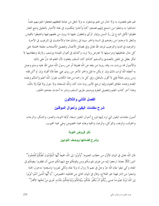 ‫ﳍﻢ ﻋﻠﻢ ﳜﺘﺼﻮﻥ ﺑﻪ ﻭﻻ ﺣﺎﻝ ﻣﻦ ﻋﻠﻢ ﻳﻮﺻﻔﻮﻥ ﺑﻪ ﻭﻻ ﺷﻐﻞ ﻣﻦ ﻋﺒﺎﺩﺓ ﺗﻘﻄﻌﻬﻢ ﻓﺠﻌﻠﻮﺍ ﻟﻨﻔﻮﺳﻬﻢ ﻋﻠﻤﺎﹰ‬
  ‫ﺗﺸﺎﻏﻠﻮﺍ ﺑﻪ ﻭﺷﻐﻠﻮﺍ ﻣﻦ ﺍﺳﺘﻤﻊ ﺇﻟﻴﻬﻢ ﻓﺼﻨﻔﻮﺍ ﻛﺘﺒﺎﹰ ﻭﺃﺧﺬﻭﺍ ﻳﺘﻜﻠﻤﻮﻥ ﰲ ﻧﻘﻠﺔ ﺍﻷﺧﺒﺎﺭ ﺑﺎﻟﺘﻌﻠﻴﻞ ﻭﺗﺘﺒﻊ ﺍﻟﻌﺜﺎﺭ‬
 ‫ﻓﻄﺮﻗﻮﺍ ﻷﻫﻞ ﺍﻟﺒﺪﻉ ﺇﱃ ﺭ ‪ ‬ﺍﻟﺴﻨﻦ ﻭﺇﻳﺜﺎﺭ ﺍﻟﺮﺃﻱ ﻭﺍﳌﻌﻘﻮﻝ ﻋﻠﻴﻬﺎ ﳌﺎ ﻳﺮﻭﻥ ﻣﻦ ﻃﻌﻨﻬﻢ ﻓﻴﻬﺎ ﻭﺍﻏﺘﺒﻄﻮﺍ ﺑﺎﻟﻘﻴﺎﺱ‬
                                                                           ‫ﺩ‬
      ‫ﻭﺍﻟﻨﻈﺮ ﳌﺎ ﻭﺟﺪﻭﺍ ﻣﻦ ﺯﻫﺪﻫﻢ ﰲ ﺍﻟﺴﻨﺔ ﻭﺍﳋﱪ ﺳﻴﻤﺎ ﰲ ﺯﻣﺎﻧﻚ ﻫﺬﺍ ﻭﺍﻷﺣﺎﺩﻳﺚ ﰲ ﺍﻟﺘﺮﻏﻴﺐ ﰲ ﺍﻵﺧﺮﺓ‬
   ‫ﻭﺍﻟﺘﺰﻫﻴﺪ ﰲ ﺍﻟﺪﻧﻴﺎ ﻭﺍﻟﺘﺮﻫﻴﺐ ﻟﻮﻋﺪ ﺍﷲ ﺗﻌﺎﱃ ﻭﰲ ﻓﻀﺎﺋﻞ ﺍﻷﻋﻤﺎﻝ ﻭﺗﻔﻀﻴﻞ ﺍﻷﺻﺤﺎﺏ ﻣﺘﻘﺒﻠﺔ ﳏﺘﻤﻠﺔ ﻋﻠﻰ‬
‫ﻛﻞ ﺣﺎﻝ ﻣﻘﺎﻃﻴﻌﻬﺎ ﻭﻣﺮﺍﺳﻴﻠﻬﺎ ﻻ ﺗﻌﺎﺭﺽ ﻭﻻ ﺗﺮﺩ، ﻭﻛﺬﻟﻚ ﰲ ﺃﻫﻮﺍﻝ ﺍﻟﻘﻴﺎﻣﺔ ﻭﻭﺻﻒ ﺯﻻﺯﳍﺎ ﻭﻋﻈﺎﺋﻤﻬﺎ ﻻ‬
          ‫ﺗﻨﻜﺮ ﺑﻌﻘﻞ ﺑﻞ ﺗﺘﻘﺒﻞ ﺑﺎﻟﺘﺼﺪﻳﻖ ﻭﺍﻟﺘﺴﻠﻴﻢ ﻛﺬﻟﻚ ﻛﺎﻥ ﺍﻟﺴﻠﻒ ﻳﻔﻌﻠﻮﻥ ﻷﻥ ﺍﻟﻌﻠﻢ ﻗﺪ ﺩ ﹼ ﻋﻠﻰ ﺫﻟﻚ‬
                    ‫ﻝ‬
 ‫ﻭﺍﻷﺻﻮﻝ ﻗﺪ ﻭﺭﺩﺕ ﺑﻪ، ﻭﻗﺪ ﺭﻭﻳﻨﺎ ﻣﻦ ﺑﻠﻐﻪ ﻋﻦ ﺍﻟﹼﻪ ﻓﻀﻴﻠﺔ ﺃﻭ ﻋﻦ ﺭﺳﻮﻝ ﺍﻟﹼﻪ ﺻﻠﻰ ﺍﷲ ﻋﻠﻴﻪ ﻭﺳﻠﻢ ﻭﻋﻤﻞ‬
                              ‫ﻠ‬                     ‫ﻠ‬
  ‫ﺑﻪ ﺃﻋﻄﺎﻩ ﺍﻟﹼﻪ ﺛﻮﺍﺏ ﺫﻟﻚ ﻭﺇﻥ ﱂ ﻳﻜﻦ ﻣﺎ ﻗﻴﻞ ﻭﺍﳋﱪ ﺍﻵﺧﺮ ﻣﻦ ﺭﻭﻯ ﻋﲏ ﺣﻘﺎﹰ ﻓﺄﻧﺎ ﺃﻗﻮﻟﻪ ﻭﺇﻥ ﱂ ﺃﻛﻦ ﻗﻠﺘﻪ‬
                                                                                       ‫ﻠ‬
‫ﻭﻣﻦ ﺭﻭﻯ ﺑﺎﻃﻼﹰ ﻓﺈﱐ ﻻ ﺃﻗﻮﻝ ﺑﺎﻟﺒﺎﻃﻞ، ﻭﰲ ﻛﻞ ﻣﺎ ﺭﲰﻨﺎ ﻣﻦ ﻫﺬﺍ ﺍﻟﻜﺘﺎﺏ ﻧﻘﻮﻝ: ﺍﻟﹼﻪ ﺃﻋﻠﻢ ﻭﺃﺣﻜﻢ ﻭﻋﻠﻤﻪ‬
                       ‫ﻠ‬
   ‫ﺍﳌﻘﺪﻡ ﻭﻋﻨﺪﻩ ﺣﻘﺎﺋﻖ ﺍﻟﻌﻠﻮﻡ ﻭﺇﻟﻴﻪ ﺗﺮﺟﻊ ﺍﻷﻣﻮﺭ ﻭﻣﺎ ﺷﺎﺀ ﻛﺎﻥ ﻭﺍﻟﹼﻪ ﺍﳌﺴﺘﻌﺎﻥ ﻭﻻ ﺣﻮﻝ ﻭﻻ ﻗ ‪‬ﺓ ﺇﻻ ﺑﺎﻟﹼﻪ،‬
       ‫ﻠ‬      ‫ﻮ‬                         ‫ﻠ‬
            ‫ﻭﻫﺬﺍ ﺁﺧﺮ ﻛﺘﺎﺏ ﺍﻟﻌﻠﻢ ﻭﺗﻔﺼﻴﻞ ﺍﻟﻌﻠﻮﻡ ﻭﻭﺻﻒ ﻃﺮﻳﻖ ﺍﻟﺴﻠﻒ ﻭﻧﺸﺮ ﻣﺎ ﺃﺣﺪﺙ ﺑﻌﺪﻫﻢ ﺍﳋﻠﻒ.‬

                                            ‫ﺍﻟﻔﺼﻝ ﺍﻟﺜﺎﻨﻲ ﻭﺍﻟﺜﻼﺜﻭﻥ‬

                                 ‫ﺸﺭﺡ ﻤﻘﺎﻤﺎﺕ ﺍﻟﻴﻘﻴﻥ ﻭﺃﺤﻭﺍﻝ ﺍﻟﻤﻭﻗﻨﻴﻥ‬

  ‫ﺃﺻﻮﻝ ﻣﻘﺎﻣﺎﺕ ﺍﻟﻴﻘﲔ ﺍﻟﱵ ﺗﺮﺩ ﺇﻟﻴﻬﺎ ﻓﺮﻭﻉ ﺃﺣﻮﺍﻝ ﺍﳌﺘﻘﲔ ﺗﺴﻌﺔ، ﺃ ‪‬ﳍﺎ ﺍﻟﺘﻮﺑﺔ، ﻭﺍﻟﺼﱪ، ﻭﺍﻟﺸﻜﺮ، ﻭﺍﻟﺮﺟﺎﺀ،‬
                                    ‫ﻭ‬
                  ‫ﻭﺍﳋﻮﻑ، ﻭﺍﻟﺰﻫﺪ، ﻭﺍﻟﺘﻮﻛﻞ، ﻭﺍﻟﺮﺿﺎ، ﻭﺍﶈﺒﺔ ﻭﻫﺬﻩ ﳏﺒﺔ ﺍﳋﺼﻮﺹ ﻭﻫﻲ ﳏﺒﺔ ﺍﶈﺒﻮﺏ.‬

                                                ‫ﺫﻜﺭ ﻓﺭﻭﺽ ﺍﻟﺘﻭﺒﺔ‬

                                       ‫ﻭﺸﺭﺡ ﻓﻀﺎﺌﻠﻬﺎ ﻭﻭﺼﻑ ﺍﻟﺘﻭﺍﺒﻴﻥ‬



  ‫ﻗﺎﻝ ﺍﻟﹼﻪ ﺗﻌﺎﱃ ﰲ ﺍﻟﺒﻴﺎﻥ ﺍﻷ ‪‬ﻝ ﻣﻦ ﺧﻄﺎﺏ ﺍﻟﻌﻤﻮﻡ: "ﻭ‪‬ﻮ‪‬ﻮﺍ ﺇﱃ ﺍﻟﹼﻪ ﲨﻴﻌﺎﹰ ﺃ‪‬ﻬﺎ ﺍﻟﹾ ‪‬ﺆ‪‬ﻣِ‪‬ﻮﻥﹶ ﻟﹶﻌ‪‬ﱠ ﹸﻢ‪ ‬ﻔﹾﻠ ‪‬ﻮﻥﹶ"‬
       ‫ﻳ ﻤ ﻨ ﻠﻜ ﺗ ِﺤ‬                             ‫ﻠ‬        ‫ﺗﺑ‬                               ‫ﻭ‬                      ‫ﻠ‬
 ‫ﺍﻟﻨﻮﺭ:13 ﻣﻌﻨﺎﻩ: ﺍﺭﺟﻌﻮﺍ ﺇﻟﻴﻪ ﻣﻦ ﻫﻮﻯ ﻧﻔﻮﺳﻜﻢ ﻭﻣﻦ ﻭﻗﻮﻓﻜﻢ ﻣﻊ ﺷﻬﻮﺍﺗﻜﻢ ﻋﺴﻰ ﺃﻥ ﺗﻈﻔﺮﻭﺍ ﺑﺒﻐﻴﺘﻜﻢ ﰲ‬
    ‫ﺍﳌﻌﺎﺩ ﻭﻛﻲ ﺗﺒﻘﻮﺍ ﺑﻘﺎﺀ ﺍﻟﹼﻪ ﻋ ‪ ‬ﻭﺟ ﹼ ﰲ ﻧﻌﻴﻢ ﻻ ﺯﻭﺍﻝ ﻟﻪ ﻭﻻ ﻧﻔﺎﺩ ﻭﻟﻜﻲ ﺗﻔﻮﺯﻭﺍ ﻭﺗﺴﻌﺪﻭﺍ ﺑﺪﺧﻮﻝ ﺍﳉﻨﺔ‬
                                                                                   ‫ﻠ ﺰ ﻞ‬
  ‫ﻭﺗﻨﺠﻮﺍ ﻣﻦ ﺍﻟﻨﺎﺭ ﻓﻬﺬﺍ ﻫﻮ ﺍﻟﻔﻼﺡ، ﻭﻗﺎﻝ ﰲ ﺍﻟﺒﻴﺎﻥ ﺍﻟﺜﺎﱐ ﻣﻦ ﳐﺎﻃﺒﺘﻪ ﺍﳋﺼﻮﺹ: "ﻳﺎ ﺃﹶ‪‬ﻬﺎ ﺍﱠﺬﻳﻦ‪ ‬ﺁﻣ‪‬ﻮﺍ ‪‬ﻮ‪‬ﻮﺍ‬
    ‫ﻨ ﺗﺑ‬            ‫ﻳ ﻟ‬
     ‫ﺇﱃ ﺍﻟﹼﻪ ﺗ‪‬ﻮ‪‬ﺑ‪‬ﺔﹶ ﻧ‪ ‬ﻮﺣﺎﹰ ﻋﺴﻰ ﺭ‪ ‬ﹸﻢ‪ ‬ﺃﻥﹾ ‪‬ﻜﹶ ﱢﺮ‪ ‬ﻋ‪‬ﻨ‪ ‬ﹸﻢ‪ ‬ﺳ‪‬ﺌﺎﺗِ ﹸﻢ‪ ‬ﻭ‪‬ﺪ‪‬ﺧِﻠﹶ ﹸﻢ‪ ‬ﺟ‪‬ﺎﺕٍ ﲡﺮﻱ ﻣِﻦ‪ ‬ﺗ‪‬ﺤ‪‬ﺘِﻬﺎ ﺍﻷ‪‬ﺎ ‪"‬‬
      ‫ﺭ‬                                   ‫ﺑﻜ ﻳ ﻔ ﻜ ﻴ ﻜ ﻳ ﻜ ﻨ‬                                        ‫ﺼ‬               ‫ﻠ‬


‫572‬                                                                                          ‫ﻗﻮﺕ ﺍﻟﻘﻠﻮﺏ-ﺍﺑﻮ ﻃﺎﻟﺐ ﺍﳌﻜﻲ‬
 