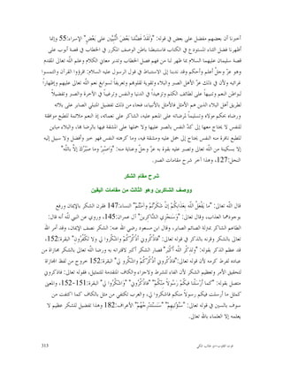 ‫ﺃﺧﱪﻧﺎ ﺃﻥ ﺑﻌﻀﻬﻢ ﻣﻔﻀﻞ ﻋﻠﻰ ﺑﻌﺾ ﰲ ﻗﻮﻟﻪ: "ﻭ‪‬ﻟﹶﻘﹶﺪ‪ ‬ﻓﹶ ‪‬ﻠﻨﺎ ﺑ‪‬ﻌ‪‬ﺾ‪ ‬ﺍﻟﹾ‪‬ﺒِ‪‬ﲔ ﻋﻠﻰ ﺑ‪‬ﻌ‪‬ﺾٍ" ﺍﻹﺳﺮﺍﺀ:55 ﻭﺇﳕﺎ‬
                                              ‫ﻨﻴ‬          ‫ﻀ‬
      ‫ﺃﻇﻬﺮﻧﺎ ﻓﻀﻞ ﺍﻟﺜﻨﺎﺀ ﺍﳌﺴﺘﻮﺩﻉ ﰲ ﺍﻟﻜﺘﺎﺏ ﻓﺎﺳﺘﻨﺒﻄﻨﺎ ﺑﺎﻃﻦ ﺍﻟﻮﺻﻒ ﺍﳌﻜﺮﺭ ﰲ ﺍﳋﻄﺎﺏ ﰲ ﻗﺼﺔ ﺃﺑﻮﺏ ﻋﻠﻰ‬
   ‫ﻗﺼﺔ ﺳﻠﻴﻤﺎﻥ ﻋﻠﻴﻬﻤﺎ ﺍﻟﺴﻼﻡ ﲟﺎ ﻇﻬﺮ ﻟﻨﺎ ﻣﻦ ﻓﻬﻢ ﻓﺼﻞ ﺍﳋﻄﺎﺏ ﻭﺗﺪﺑﺮ ﻣﻌﺎﱐ ﺍﻟﻜﻼﻡ ﻭﻋﻠﻢ ﺍﻟﹼﻪ ﺗﻌﺎﱃ ﺍﳌﻘﺪﻡ‬
                 ‫ﻠ‬
‫ﻭﻫﻮ ﻋ ‪ ‬ﻭﺟ ﹼ ﺃﻋﻠﻢ ﻭﺃﺣﻜﻢ ﻭﻗﺪ ﻧﺪﺑﻨﺎ ﺇﱃ ﺍﻻﺳﺘﻨﺒﺎﻁ ﰲ ﻗﻮﻝ ﺍﻟﺮﺳﻮﻝ ﻋﻠﻴﻪ ﺍﻟﺴﻼﻡ: ﺍﻗﺮﺅﻭﺍ ﺍﻟﻘﺮﺁﻥ ﻭﺍﻟﺘﻤﺴﻮﺍ‬    ‫ﺰ ﻞ‬
 ‫ﻏﺮﺍﺋﺒﻪ ﻭﻷﻥ ﰲ ﺫﻟﻚ ﻋ ‪ ‬ﺍﻷﻫﻞ ﺍﻟﺼﱪ ﻭﺍﻟﺒﻼﺀ ﻭﺗﻘﻮﻳﺔ ﻟﻘﻠﻮ‪‬ﻢ ﻭﺗﻌﺮﻳﻔﺎﹰ ﻟﺴﻮﺍﺑﻎ ﻧﻌﻢ ﺍﻟﹼﻪ ﺗﻌﺎﱃ ﻋﻠﻴﻬﻢ ﻭﺇﻇﻬﺎﺭﺍﹰ‬
                             ‫ﻠ‬                                                         ‫ﺰ‬
        ‫ﻟﺒﻮﺍﻃﻦ ﺍﻟﻨﻌﻢ ﻭﺗﻨﺒﻴﻬﺎﹰ ﻋﻠﻰ ﻟﻄﺎﺋﻒ ﺍﻟﻜﻠﻢ ﻭﺗﺰﻫﻴﺪﺍﹰ ﰲ ﺍﻟﺪﻧﻴﺎ ﻭﺍﻟﻨﻔﺲ ﻭﺗﺮﻏﻴﺒﺎﹰ ﰲ ﺍﻵﺧﺮﺓ ﻭﺍﻟﺼﱪ ﻭﺗﻔﻀﻴﻼﹰ‬
          ‫ﻟﻄﺮﻳﻖ ﺃﻫﻞ ﺍﻟﺒﻼﺀ ﺍﻟﺬﻳﻦ ﻫﻢ ﺍﻷﻣﺜﻞ ﻓﺎﻷﻣﺜﻞ ﺑﺎﻷﻧﺒﻴﺎﺀ، ﻓﺠﺎﺀ ﻣﻦ ﺫﻟﻚ ﺗﻔﻀﻴﻞ ﺍﳌﺘﺒﻠﻲ ﺍﻟﺼﺎﺑﺮ ﻋﻠﻰ ﺑﻼﺋﻪ‬
   ‫ﻭﺭﺿﺎﻩ ﲝﻜﻢ ﻣﻮﻻﻩ ﻭﺗﺴﻠﻴﻤﺎﹰ ﳌﺮﺿﺎﺗﻪ ﻋﻠﻰ ﺍﳌﻨﻌﻢ ﻋﻠﻴﻪ، ﺍﻟﺸﺎﻛﺮ ﻋﻠﻰ ﻧﻌﻤﺎﺋﻪ، ﺇﺫ ﺍﻟﻨﻌﻢ ﻣﻼﺋﻤﺔ ﻟﻠﻄﺒﻊ ﻣﻮﺍﻓﻘﺔ‬
       ‫ﻟﻠﻨﻔﺲ ﻻ ﳛﺘﺎﺝ ﻣﻌﻬﺎ ﺇﱃ ﻛ ‪ ‬ﺍﻟﻨﻔﺲ ﺑﺎﻟﺼﱪ ﻋﻠﻴﻬﺎ ﻭﻻ ﲪﻠﻬﺎ ﻋﻠﻰ ﺍﳌﺸﻘﺔ ﻓﻴﻬﺎ ﺑﺎﻟﺮﺿﺎ ‪‬ﺎ، ﻭﺍﻟﺒﻼﺀ ﻣﺒﺎﻳﻦ‬
                                                                                   ‫ﺪ‬
   ‫ﻟﻠﻄﺒﻊ ﻧﺎﻓﺮﺓ ﻣﻨﻪ ﺍﻟﻨﻔﺲ ﳛﺘﺎﺝ ﺇﱃ ﲪﻞ ﻋﻠﻴﻪ ﻭﻣﺸﻘﺔ ﻓﻴﻪ، ﻭﻣﺎ ﻛﺮﻫﺘﻪ ﺍﻟﻨﻔﺲ ﻓﻬﻮ ﺧﲑ ﻭﺃﻓﻀﻞ ﻭﻻ ﺳﺒﻴﻞ ﺇﻟﻴﻪ‬
             ‫ﺇﻻ ﺑﺴﻜﻴﻨﺔ ﻣﻦ ﺍﻟﹼﻪ ﺗﻌﺎﱃ ﻭﺗﺼﱪ ﻋﻠﻴﻪ ﺑﻘﻮﺓ ﺑﻪ ﻋ ‪ ‬ﻭﺟ ﹼ ﻭﻋﻨﺎﻳﺔ ﻣﻨﻪ: "ﻭ‪‬ﺍﺻ‪‬ﺒِﺮ‪ ‬ﻭﻣﺎ ﺻ‪‬ﺒ‪ ‬ﻙ‪ ‬ﺇ ﱠ ﺑﺎﻟﹼﻪ"‬
               ‫ﺮ ﻻ ﻠ‬                                        ‫ﺰ ﻞ‬                              ‫ﻠ‬
                                                                  ‫ﺍﻟﻨﺤﻞ:721، ﻭﻫﺬﺍ ﺁﺧﺮ ﺷﺮﺡ ﻣﻘﺎﻣﺎﺕ ﺍﻟﺼﱪ.‬

                                             ‫ﺸﺭﺡ ﻤﻘﺎﻡ ﺍﻟﺸﻜﺭ‬

                           ‫ﻭﻭﺼﻑ ﺍﻟﺸﺎﻜﺭﻴﻥ ﻭﻫﻭ ﺍﻟﺜﺎﻟﺙ ﻤﻥ ﻤﻘﺎﻤﺎﺕ ﺍﻟﻴﻘﻴﻥ‬

       ‫ﻗﺎﻝ ﺍﻟﹼﻪ ﺗﻌﺎﱃ: "ﻣﺎ ﻳ‪‬ﻔﹾﻌ‪ ‬ﹸ ﺍﻟﹼﻪ ﺑِﻌ‪‬ﺬﹶﺍﺑِ ﹸﻢ‪ ‬ﺇﻥﹾ ﺷ‪‬ﻜﹶﺮ‪‬ﻢ‪ ‬ﻭﺁﻣ‪‬ﻨ‪‬ﻢ‪ "‬ﺍﻟﻨﺴﺎﺀ:741 ﻓﻘﺮﻥ ﺍﻟﺸﻜﺮ ﺑﺎﻹﳝﺎﻥ ﻭﺭﻓﻊ‬
                                                    ‫ﺘ‬     ‫ﺗ‬          ‫ﻜ‬           ‫ﻞ ﻠ‬                     ‫ﻠ‬
   ‫ﺑﻮﺟﻮﺩﳘﺎ ﺍﻟﻌﺬﺍﺏ، ﻭﻗﺎﻝ ﺗﻌﺎﱃ: "ﻭ‪‬ﺳ‪‬ﻨﺠ‪‬ﺰِﻱ ﺍﻟ ‪‬ﺎﻛِﺮﻳﻦ‪ "‬ﺁﻝ ﻋﻤﺮﺍﻥ:541، ﻭﺭﻭﻱ ﻋﻦ ﺍﻟﻨﱯ ﻟﹼﻪ ﺃﻧﻪ ﻗﺎﻝ:‬
             ‫ﻠ‬                                            ‫ﺸ‬
 ‫ﺍﻟﻄﺎﻋﻢ ﺍﻟﺸﺎﻛﺮ ﲟﱰﻟﺔ ﺍﻟﺼﺎﺋﻢ ﺍﻟﺼﺎﺑﺮ، ﻭﻗﺎﻝ ﺍﺑﻦ ﻣﺴﻌﻮﺩ ﺭﺿﻲ ﺍﷲ ﻋﻨﻪ: ﺍﻟﺸﻜﺮ ﻧﺼﻒ ﺍﻹﳝﺎﻥ، ﻭﻗﺪ ﺃﻣﺮ ﺍﷲ‬
 ‫ﺗﻌﺎﱃ ﺑﺎﻟﺸﻜﺮ ﻭﻗﺮﻧﻪ ﺑﺎﻟﺬﻛﺮ ﰲ ﻗﻮﻟﻪ ﺗﻌﺎﱃ: "ﻓﺎﺫﹾ ﹸﺮﻭﱐ ﺃﺫﹾ ﹸﺮ‪ ‬ﹸﻢ‪ ‬ﻭﺍﺷ‪ ‬ﹸﺮﻭﺍ ﱄ ﻭﻻ ﺗ‪‬ﻜﹾ ﹸ ‪‬ﻭﻥِ" ﺍﻟﺒﻘﺮﺓ:251،‬
                    ‫ﻔﺮ‬            ‫ﻜ‬        ‫ﻛﻛ‬            ‫ﻛ‬
‫ﻗﺪ ﻋﻈﻢ ﺍﻟﺬﻛﺮ ﺑﻘﻮﻟﻪ: "ﻭﻟﺬِﻛﹾﺮ ﺍﻟﹼﻪ ﺃﹶﻛﹾﺒ‪‬ﺮ" ﻓﺼﺎﺭ ﺍﻟﺸﻜﺮ ﺃﻛﱪ ﻻﻗﺘﺮﺍﻧﻪ ﺑﻪ ﻭﺭﺿﺎ ﺍﻟﹼﻪ ﺗﻌﺎﱃ ﺑﺎﻟﺸﻜﺮ ﳎﺎﺯﺍﺓ ﻣﻦ‬
                         ‫ﻠ‬                                              ‫ﻠ‬
 ‫ﻋﺒﺎﺩﻩ ﻟﻔﺮﻁ ﻛﺮﻣﻪ ﻷﻥ ﻗﻮﻟﻪ ﺗﻌﺎﱃ:"ﻓﺎﺫﹾ ﹸﺮﻭﱐ ﺃﺫﹾ ﹸﺮ‪ ‬ﹸﻢ‪ ‬ﻭﺍﺷ‪ ‬ﹸﺮﻭ ﱄ" ﺍﻟﺒﻘﺮﺓ:251 ﺧﺮﻭﺝ ﻣﻦ ﻟﻔﻆ ﺍ‪‬ﺎﺯﺍﺓ‬
                                            ‫ﻜ‬          ‫ﻛﻛ‬         ‫ﻛ‬
 ‫ﻟﺘﺤﻘﻴﻖ ﺍﻷﻣﺮ ﻭﺗﻌﻈﻴﻢ ﺍﻟﺸﻜﺮ ﻷﻥ ﺍﻟﻔﺎﺀ ﻟﻠﺸﺮﻁ ﻭﻻﺟﺰﺍﺀ ﻭﺍﻟﻜﺎﻑ ﺍﳌﺘﻘﺪﻣﺔ ﻟﻠﺘﻤﺜﻴﻞ، ﻓﻘﻮﻟﻪ ﺗﻌﺎﱃ: ﻓﺎﺫﻛﺮﻭﱐ‬
 ‫ﻣﺘﺼﻞ ﺑﻘﻮﻟﻪ: "ﻛﻤﺎ ﺃﹶﺭ‪‬ﺳ‪‬ﻠﹾﻨﺎ ﻓﻴ ﹸﻢ‪ ‬ﺭ‪ ‬ﻮﻻﹰ ﻣِﻨ‪ ‬ﹸﻢ‪" "‬ﻓﺎﺫﹾ ﹸ ‪‬ﻭﱐ" "ﻭ‪‬ﺍﺷ‪ ‬ﹸ ‪‬ﻭﺍ ﱄ" ﺍﻟﺒﻘﺮﺓ:151-251، ﻭﺍﳌﻌﲎ‬
                                   ‫ﻜﺮ‬              ‫ﻛﺮ‬        ‫ﻜ‬       ‫ﻜ ﺳ‬
     ‫ﻛﻤﺜﻞ ﻣﺎ ﺃﺭﺳﻠﺖ ﻓﻴﻜﻢ ﺭﺳﻮﻻﹰ ﻣﻨﻜﻢ ﻓﺎﺷﻜﺮﻭﺍ ﱄ، ﻭﺍﻟﻌﺮﺏ ﺗﻜﺘﻔﻲ ﻣﻦ ﻣﺜﻞ ﺑﺎﻟﻜﺎﻑ ﻛﻤﺎ ﺍﻛﺘﻔﺖ ﻣﻦ‬
  ‫ﺳﻮﻑ ﺑﺎﻟﺴﲔ ﰲ ﻗﻮﻟﻪ ﺗﻌﺎﱃ: "ﺳ‪‬ﺆ‪‬ﺗﻴﻬِﻢ‪" "‬ﺳ‪‬ﻨ‪‬ﺴ‪‬ﺘ‪‬ﺪ‪‬ﺭِ ‪ ‬ﻢ‪ "‬ﺍﻷﻋﺮﺍﻑ:281 ﻭﻫﺬﺍ ﺗﻔﻀﻴﻞ ﻟﻠﺸﻜﺮ ﻋﻈﻴﻢ ﻻ‬
                                                      ‫ﺟﻬ‬                ‫ﻨ‬
                                                                                ‫ﻳﻌﻠﻤﻪ ﺇﻻ ﺍﻟﻌﻠﻤﺎﺀ ﺑﺎﷲ ﺗﻌﺎﱃ.‬


‫313‬                                                                                    ‫ﻗﻮﺕ ﺍﻟﻘﻠﻮﺏ-ﺍﺑﻮ ﻃﺎﻟﺐ ﺍﳌﻜﻲ‬
 