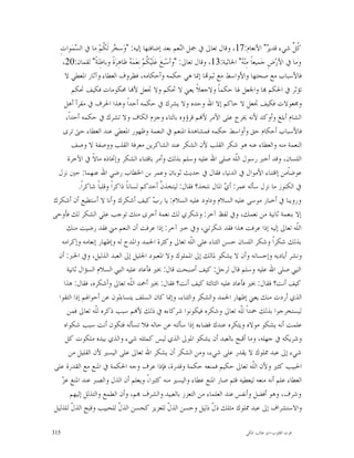 ‫ﹸ ﱢ ﺷﻲﺀ ﻗﺪﻳ ‪ "‬ﺍﻷﻧﻌﺎﻡ:71، ﻭﻗﺎﻝ ﺗﻌﺎﱃ ﰲ ﲨﻞ ﺍﻟ‪‬ﻌﻢ ﺑﻌﺪ ﺇﺿﺎﻓﺘﻬﺎ ﺇﻟﻴﻪ: "ﻭ‪‬ﺳ ‪‬ﺮ ﻟﹶ ﹸﻢ‪ ‬ﻣﺎ ﰲ ﺍﻟ ‪‬ﻤ‪‬ﻮﺍﺕِ‬
           ‫ﺴ‬             ‫ﺨ ﻜ‬                                   ‫ﻨ‬                                     ‫ﺮ‬        ‫ﻛﻞ‬
    ‫ﻭﻣﺎ ﰲ ﺍﻷﺭ‪‬ﺽِ ﺟ‪‬ﻤﻴﻌﺎﹰ ﻣِﻨ‪ " ‬ﺍﳉﺎﺛﻴﺔ:31، ﻭﻗﺎﻝ ﺗﻌﺎﱃ: "ﻭﺃﺳ‪‬ﺒﻎﹶ ﻋ‪‬ﻠﹶﻴ‪ ‬ﹸﻢ‪ ‬ﻧِﻌ‪‬ﻤ‪  ‬ﻇﺎﻫِﺮ‪‬ﺓﹰ ﻭﺑﺎﻃِﻨ‪‬ﺔﹰ" ﻟﻘﻤﺎﻥ:02،‬
                                      ‫ﻜ ﻪ‬                                             ‫ﻪ‬
      ‫ﻓﺎﻷﺳﺒﺎﺏ ﻣﻊ ﺻﺤﺘﻬﺎ ﻭﺍﻷﻭﺍﺳﻂ ﻣﻊ ﺛﺒﻮ‪‬ﺎ ﺇﳕﺎ ﻫﻲ ﺣﻜﻤﻪ ﻭﺃﺣﻜﺎﻣﻪ، ﻓﻈﺮﻭﻑ ﺍﻟﻌﻄﺎﺀ ﻭﺁﺛﺎﺭ ﺍﳌﻌﻄﻲ ﻻ‬
         ‫ﺗﺆﺛﺮ ﰲ ﺍﳊﻜﻢ ‪‬ﺎ ﻭﺍﳉﻌﻞ ﳍﺎ ﺣﻜﻤﺎﹰ ﻭﻻﺟﻌﻼﹰ ﻳﻌﲏ ﻻ ﲢﻜﻢ ﻭﻻ ﲡﻌﻞ ﻷ‪‬ﺎ ﳏﻜﻮﻣﺎﺕ ﻓﻜﻴﻒ ﲢﻜﻢ‬
     ‫ﻭﳎﻌﻮﻻﺕ ﻓﻜﻴﻒ ﲡﻌﻞ ﻻ ﺣﺎﻛﻢ ﺇﻻ ﺍﷲ ﻭﺣﺪﻩ ﻭﻻ ﻳﺸﺮﻙ ﰲ ﺣﻜﻤﻪ ﺃﺣﺪﺍﹰ ﻭﻫﺬﺍ ﺍﳊﺮﻑ ﰲ ﻣﻘﺮﺃ ﺃﻫﻞ‬
      ‫ﺍﻟﺸﺎﻡ ﺃﺑﻠﻎ ﻭﺃﻭﻛﺪ ﻷﻧﻪ ﳜﺮﺝ ﻋﻠﻰ ﺍﻷﻣﺮ ﻷ‪‬ﻢ ﻗﺮﺅﻭﻩ ﺑﺎﻟﺘﺎﺀ ﻭﺟﺰﻡ ﺍﻟﻜﺎﻑ ﻭﻻ ﺗﺸﺮﻙ ﰲ ﺣﻜﻤﻪ ﺃﺣﺪﺍﹰ،‬
     ‫ﻓﺎﻷﺳﺒﺎﺏ ﺃﺣﻜﺎﻡ ﺣﻖ ﻭﺃﻭﺍﺳﻂ ﺣﻜﻤﻪ ﻓﻤﺸﺎﻫﺪﺓ ﺍﳌﻨﻌﻢ ﰲ ﺍﻟﻨﻌﻤﺔ ﻭﻇﻬﻮﺭ ﺍﳌﻌﻄﻲ ﻋﻨﺪ ﺍﻟﻌﻄﺎﺀ ﺣﱴ ﺗﺮﻯ‬
         ‫ﺍﻟﻨﻌﻤﺔ ﻣﻨﻪ ﻭﺍﻟﻌﻄﺎﺀ ﻋﻨﻪ ﻫﻮ ﺷﻜﺮ ﺍﻟﻘﻠﺐ ﻷﻥ ﺍﻟﺸﻜﺮ ﻋﻨﺪ ﺍﻟﺸﺎﻛﺮﻳﻦ ﻣﻌﺮﻓﺔ ﺍﻟﻘﻠﺐ ﻭﻭﺻﻔﺔ ﻻ ﻭﺻﻒ‬
       ‫ﺍﻟﻠﺴﺎﻥ، ﻭﻗﺪ ﺃﺧﱪ ﺭﺳﻮﻝ ﺍﻟﹼﻪ ﺻﻠﻰ ﺍﷲ ﻋﻠﻴﻪ ﻭﺳﻠﻢ ﺑﺬﻟﻚ ﻭﺃﻣﺮ ﺑﺎﻗﺘﻨﺎﺀ ﺍﻟﺸﻜﺮ ﻭﺇﲣﺎﺫﻩ ﻣﺎﻻﹰ ﰲ ﺍﻵﺧﺮﺓ‬
                                                                                   ‫ﻠ‬
 ‫ﻋﻮﺿﺎﹰﻣﻦ ﺇﺍﻗﺘﻨﺎﺀ ﺍﻷﻣﻮﺍﻝ ﰲ ﺍﻟﺪﻧﻴﺎ، ﻓﻘﺎﻝ ﰲ ﺣﺪﻳﺚ ﺛﻮﺑﺎﻥ ﻭﻋﻤﺮ ﺑﻦ ﺍﳋﻄﺎﺏ ﺭﺿﻲ ﺍﷲ ﻋﻨﻬﻤﺎ: ﺣﲔ ﻧﺰﻝ‬
             ‫ﰲ ﺍﻟﻜﻨﻮﺯ ﻣﺎ ﻧﺰﻝ ﺳﺄﻟﻪ ﻋﻤﺮ: ﺃ ‪ ‬ﺍﳌﺎﻝ ﻧﺘﺨﺬ؟ ﻓﻘﺎﻝ: ﻟﻴﺘﺨﺬ ﱠ ﺃﺣﺪﻛﻢ ﻟﺴﺎﻧﺎﹰ ﺫﺍﻛﺮﺍﹰ ﻭﻗﻠﺒﺎﹰ ﺷﺎﻛﺮﺍﹰ.‬
                                                       ‫ﻥ‬                       ‫ﻱ‬
‫ﻭﺭﻭﻳﻨﺎ ﰲ ﺃﺧﺒﺎﺭ ﻣﻮﺳﻰ ﻋﻠﻴﻪ ﺍﻟﺴﻼﻡ ﻭﺩﺍﻭﺩ ﻋﻠﻴﻪ ﺍﻟﺴﻼﻡ: ﻳﺎ ﺭ ‪ ‬ﻛﻴﻒ ﺃﺷﻜﺮﻙ ﻭﺃﻧﺎ ﻻ ﺃﺳﺘﻄﻴﻊ ﺃﻥ ﺃﺷﻜﺮﻙ‬
                                                  ‫ﺏ‬
‫ﺇﻻ ﺑﻨﻌﻤﺔ ﺛﺎﻧﻴﺔ ﻣﻦ ﻧﻌﻤﻚ، ﻭﰲ ﻟﻔﻆ ﺁﺧﺮ: ﻭﺷﻜﺮﻱ ﻟﻚ ﻧﻌﻤﺔ ﺃﺧﺮﻯ ﻣﻨﻚ ﺗﻮﺟﺐ ﻋﻠﻲ ﺍﻟﺸﻜﺮ ﻟﻚ ﻓﺄﻭﺣﻰ‬
       ‫ﺍﻟﹼﻪ ﺗﻌﺎﱃ ﺇﻟﻴﻪ ﺇﺫﺍ ﻋﺮﻓﺖ ﻫﺬﺍ ﻓﻘﺪ ﺷﻜﺮﺗﲏ، ﻭﰲ ﺧﱪ ﺁﺧﺮ: ﺇﺫﺍ ﻋﺮﻓﺖ ﺃﻥ ﺍﻟﻨﻌﻢ ﻣﲏ ﻓﻘﺪ ﺭﺿﻴﺖ ﻣﻨﻚ‬                      ‫ﻠ‬
    ‫ﺑﺬﻟﻚ ﺷﻜﺮﺍﹰ ﻭﺷﻜﺮ ﺍﻟﻠﺴﺎﻥ ﺣﺴﻦ ﺍﻟﺜﻨﺎﺀ ﻋﻠﻰ ﺍﻟﹼﻪ ﺗﻌﺎﱃ ﻭﻛﺜﺮﺓ ﺍﳊﻤﺪ ﻭﺍﳌﺪﺡ ﻟﻪ ﻭﺇﻇﻬﺎﺭ ﺇﻧﻌﺎﻣﻪ ﻭﺇﻛﺮﺍﻣﻪ‬
                                                                   ‫ﻠ‬
 ‫ﻭﻧﺸﺮ ﺃﻳﺎﺩﻳﻪ ﻭﺇﺣﺴﺎﻧﻪ ﻭﺃﻥ ﻻ ﻳﺸﻜﻮ ﳌﺎﻟﻚ ﺇﱃ ﺍﳌﻤﻠﻮﻙ ﻭﻻ ﺍﳌﻌﺒﻮﺩ ﺍﳉﻠﻴﻞ ﺇﱃ ﺍﻟﻌﺒﺪ ﺍﻟﺬﻟﻴﻞ، ﻭﰲ ﺍﳋﱪ: ﺃﻥ‬
       ‫ﺍﻟﻨﱯ ﺻﻠﻰ ﺍﷲ ﻋﻠﻴﻪ ﻭﺳﻠﻢ ﻗﺎﻝ ﻟﺮﺟﻞ: ﻛﻴﻒ ﺃﺻﺒﺤﺖ ﻗﺎﻝ: ﲞﲑ ﻓﺄﻋﺎﺩ ﻋﻠﻴﻪ ﺍﻟﻨﱯ ﺍﻟﺴﻼﻡ ﺍﻟﺴﺆﺍﻝ ﺛﺎﻧﻴﺔ‬
     ‫ﻛﻴﻒ ﺃﻧﺖ؟ ﻓﻘﺎﻝ: ﲞﲑ ﻓﺄﻋﺎﺩ ﻋﻠﻴﻪ ﺍﻟﺜﺎﻟﺜﺔ ﻛﻴﻒ ﺃﻧﺖ؟ ﻓﻘﺎﻝ: ﲞﲑ ﺃﲪﺪ ﺍﻟﹼﻪ ﺗﻌﺎﱃ ﻭﺃﺷﻜﺮﻩ، ﻓﻘﺎﻝ: ﻫﺬﺍ‬
                                      ‫ﻠ‬
  ‫ﺍﻟﺬﻱ ﺃﺭﺩﺕ ﻣﻨﻚ ﻳﻌﲏ ﺇﻇﻬﺎﺭ ﺍﳊﻤﺪ ﻭﺍﻟﺸﻜﺮ ﻭﺍﻟﺜﻨﺎﺀ، ﻭﺇﳕﺎ ﻛﺎﻥ ﺍﻟﺴﻠﻒ ﻳﺘﺴﺎﺀﻟﻮﻥ ﻋﻦ ﺃﺣﻮﺍﳍﻢ ﺇﺫﺍ ﺍﻟﺘﻘﻮﺍ‬
       ‫ﻟﻴﺴﺘﺨﺮﺟﻮﺍ ﺑﺬﻟﻚ ﲪﺪﺍﹰ ﻟﹼﻪ ﺗﻌﺎﱃ ﻭﺷﻜﺮﻩ ﻓﻴﻜﻮﻧﻮﺍ ﺷﺮﻛﺎﺀﻩ ﰲ ﺫﻟﻚ ﻷ‪‬ﻢ ﺳﺒﺐ ﺫﻛﺮﻩ ﻟﹼﻪ ﺗﻌﺎﱃ ﻓﻤﻦ‬
                    ‫ﻠ‬                                                                 ‫ﻠ‬
     ‫ﻋﻠﻤﺖ ﺃﻧﻪ ﻳﺸﻜﻮ ﻣﻮﻻﻩ ﻭﻳﺘﻜﺮﻩ ﻋﻨﺪﻙ ﻗﻀﺎﺀﻩ ﺇﺫﺍ ﺳﺄﻟﺘﻪ ﻋﻦ ﺣﺎﻟﻪ ﻓﻼ ﺗﺴﺄﻟﻪ ﻓﺘﻜﻮﻥ ﺃﻧﺖ ﺳﺒﺐ ﺷﻜﻮﺍﻩ‬
      ‫ﻭﺷﺮﻳﻜﻪ ﰲ ﺟﻬﻠﻪ، ﻭﻣﺎ ﺃﻗﺒﺢ ﺑﺎﻟﻌﺒﺪ ﺃﻥ ﻳﺸﻜﻮ ﺍﳌﻮﱃ ﺍﻟﺬﻱ ﻟﻴﺲ ﻛﻤﺜﻠﻪ ﺷﻲﺀ ﻭﺍﻟﺬﻱ ﺑﻴﺪﻩ ﻣﻠﻜﻮﺕ ﻛﻞ‬
        ‫ﺷﻲﺀ ﺇﱃ ﻋﺒﺪ ﳑﻠﻮﻙ ﻻ ﻳﻘﺪﺭ ﻋﻠﻰ ﺷﻲﺀ، ﻭﻣﻦ ﺍﻟﺸﻜﺮ ﺃﻥ ﻳﺸﻜﺮ ﺍﷲ ﺗﻌﺎﱃ ﻋﻠﻰ ﺍﻟﻴﺴﲑ ﻷﻥ ﺍﻟﻘﻠﻴﻞ ﻣﻦ‬
‫ﺍﳊﺒﻴﺐ ﻛﺜﲑ ﻭﻷﻥ ﺍﻟﹼﻪ ﺗﻌﺎﱃ ﺣﻜﻴﻢ ﻓﻤﻨﻌﻪ ﺣﻜﻤﺔ ﻭﻗﺪﺭﺓ، ﻓﺈﺫﺍ ﻋﺮﻑ ﻭﺟﻪ ﺍﳊﻜﻤﺔ ﰲ ﺍﳌﻨﻊ ﻣﻊ ﺍﻟﻘﺪﺭﺓ ﻋﻠﻰ‬         ‫ﻠ‬
    ‫ﺰ‬
    ‫ﺍﻟﻌﻄﺎﺀ ﻋﻠﻢ ﺃﻧﻪ ﻣﻨﻌﻪ ﻟﻴﻌﻄﻴﻪ ﻓﺜﻢ ﺻﺎﺭ ﺍﳌﻨﻊ ﻋﻄﺎﺀ ﻭﺍﻟﻴﺴﲑ ﻣﻨﻪ ﻛﺜﲑﺍ،ً ﻭﻳﻌﻠﻢ ﺃﻥ ﺍﻟﺬﻝ ﻭﺍﻟﺼﱪ ﻋﻨﺪ ﺍﳌﻨﻊ ﻋ ‪‬‬
         ‫ﻭﺷﺮﻑ، ﻭﻫﻮ ﺃﻓﻀﻞ ﻭﺃﻧﻔﺲ ﻋﻨﺪ ﺍﻟﻌﻠﻤﺎﺀ ﻣﻦ ﺍﻟﺘﻌﺰﺯ ﺑﺎﻟﻌﺒﻴﺪ ﻭﺍﻟﺸﺮﻑ ‪‬ﻢ، ﻭﺃﻥ ﺍﻟﻄﻤﻊ ﻭﺍﻟﺘﺬﻟﻞ ﺇﻟﻴﻬﻢ‬
‫ﻭﺍﻻﺳﺘﺸﺮﺍﻑ ﺇﱃ ﻋﺒﺪ ﳑﻠﻮﻙ ﻣﺜﻠﻚ ﺫ ﹼ ﺫﻟﻴﻞ ﻭﺣﺴﻦ ﺍﻟﺬ ﹼ ﻟﻠﻌﺰﻳﺰ ﻛﺤﺴﻦ ﺍﻟﺬ ﹼ ﻟﻠﺤﺒﻴﺐ ﻭﻗﺒﺢ ﺍﻟﺬ ﹼ ﻟﻠﺬﻟﻴﻞ‬
         ‫ﻝ‬                      ‫ﻝ‬                          ‫ﻝ‬               ‫ﻝ‬

‫513‬                                                                                    ‫ﻗﻮﺕ ﺍﻟﻘﻠﻮﺏ-ﺍﺑﻮ ﻃﺎﻟﺐ ﺍﳌﻜﻲ‬
 