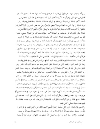 ‫ﻭﻣﻦ ﺃﻓﻀﻠﻬﺎ ﻭﻫﻮ ﻣﻦ ﺍﻟﺴﺤﺮ ﺍﻷﻭﻝ ﺇﱃ ﻃﻠﻮﻉ ﺍﻟﻔﺠﺮ ﺍﻟﺜﺎﱐ ﺇﻻ ﻣﺎ ﻛﺎﻥ ﻣﻦ ﺻﻼﺓ ﻧﺼﻒ ﺍﻟﻠﻴﻞ ﻓﺬﻟﻚ ﻫﻮ‬
         ‫ﺃﻓﻀﻞ ﺷﻲﺀ ﻣﻦ ﺍﻟﻠﻴﻞ، ﻭﻫﻮ ﺃﻭﺳﻂ ﺍﻷﻭﺭﺍﺩ ﻷﻧﻪ ﻫﻮ ﺍﻟﻮﺭﺩ ﺍﻟﺜﺎﻟﺚ، ﻭﻳﺼﻠﺢ ﰲ ﻫﺬﺍ ﺍﻟﻮﺭﺩ ﺍﳋﺎﻣﺲ ﻣﻦ‬
       ‫ﺍﻟﺴﺤﺮ ﺍﻷﺧﲑ ﺍﻟﺼﻼﺓ ﳌﻦ ﺍﺳﺘﻴﻘﻆ ﻣﻦ ﺳﺎﻋﺘﻪ ﺃﻭ ﳌﻦ ﲤﻢ ﺑﻪ ﺻﻼﺗﻪ، ﻓﺎﻟﺼﻼﺓ ﻓﻴﻪ ﳍﺎ ﻓﻀﻞ ﻭﺷﺮﻑ ﻭﻫﻮ‬
 ‫ﲟﱰﻟﺔ ﺍﻟﺼﻼﺓ ﰲ ﺃﻭﻝ ﺍﻟﻠﻴﻞ ﺑﲔ ﺍﻟﻌﺸﺎﺀﻳﻦ، ﻭﻷﻥ ﻣﻌﲎ ﻗﻮﻟﻪ ﻋ ‪ ‬ﻭﺟ ﹼ ﻋﻨﺪ ﺑﻌﺾ ﺍﳌﻔﺴﺮﻳﻦ: "ﻭ‪‬ﺑِﺎﻷَﺳ‪‬ﺤ‪‬ﺎﺭِ ‪‬ﻢ‪‬‬
   ‫ﻫ‬                                      ‫ﺰ ﻞ‬
       ‫ﻳ‪‬ﺴ‪‬ﺘ‪‬ﻐ‪‬ﻔِ ‪‬ﻭﻥﹶ" ﺍﻟﺬﺍﺭﻳﺎﺕ:18، ﺃﻱ ﻳﺼﻠﻮﻥ ﻭﻛﺬﻟﻚ ﻗﻮﻟﻪ ﻋ ‪ ‬ﻭﺟ ﹼ: "ﻭ‪‬ﹸﺮ‪‬ﺁﻥﹶ ﺍﻟﹾﻔﹶﺠ‪‬ﺮ" ﺍﻹﺳﺮﺍﺀِ:78 ﻳﻌﲏ ﺑﻪ‬
                                        ‫ﺰ ﻞ ﻗ‬                                                        ‫ﺮ‬
   ‫ﺍﻟﺼﻼﺓ ﻓﻜﲎ ﺑﺬﻟﻚ ﺍﻟﻘﺮﺁﻥ ﻭﺍﻻﺳﺘﻐﻔﺎﺭ ﻋﻦ ﺍﻟﺼﻼﺓ ﻷ‪‬ﻤﺎ ﻭﺻﻔﺎﻥ ﻣﻨﻬﺎ، ﻛﻤﺎ ﻗﻴﻞ ﻟﻠﺼﻼﺓ ﺗﺴﺒﻴﺢ ﻭﺳﺒﺤﺔ‬
     ‫ﻷﻥ ﻓﻴﻬﺎ ﺍﻟﺘﺴﺒﻴﺢ، ﻭﻛﺬﻟﻚ ﻳﻘﺎﻝ ﻟﻠﺼﻼﺓ ﺍﺳﺘﻐﻔﺎﺭ ﻷﻧﻪ ﻳﻄﻠﺐ ‪‬ﺎ ﺍﳌﻐﻔﺮﺓ ﻭﺗﻜﻮﻥ ﻫﺬﻩ ﺍﻟﺼﻼﺓ ﰲ ﺍﻟﺴﺤﺮ‬
   ‫ﺑﺪﻻﹰ ﻣﻦ ﺍﻟﺴﺤﻮﺭ ﺇﱃ ﻃﻠﻮﻉ ﺍﻟﻔﺠﺮ ﺍﻟﺜﺎﱐ ﻭﻗﺪ ﺃﻣﺮ ‪‬ﺎ ﺳﻠﻤﺎﻥ ﺃﺧﺎﻩ ﺃﺑﺎ ﺍﻟﺪﺭﺩﺍﺀ ﻟﻴﻠﺔ ﺯﺍﺭﻩ ﰲ ﺣﺪﻳﺚ ﻃﻮﻳﻞ‬
   ‫ﻗﺎﻝ ﰲ ﺁﺧﺮﻩ: ﻓﻠﻤﺎ ﻛﺎﻥ ﺍﻟﻠﻴﻞ ﺫﻫﺐ ﺃﺑﻮ ﺍﻟﺪﺭﺩﺍﺀ ﻟﻴﻘﻮﻡ ﻓﻘﺎﻝ ﻟﻪ ﺳﻠﻤﺎﻥ: ﱎ، ﻓﻨﺎﻡ ﰒ ﺫﻫﺐ ﻟﻴﻘﻮﻡ ﻓﻘﺎﻝ ﻟﻪ:‬
     ‫ﱎ، ﻓﻨﺎﻡ ﻓﻠﻤﺎ ﻛﺎﻥ ﻋﻨﺪ ﺍﻟﺼﺒﺢ ﻗﺎﻝ ﻟﻪ ﺳﻠﻤﺎﻥ: ﻗﻢ ﺍﻵﻥ ﻓﻘﺎﻣﺎ، ﻓﺼﻠﻴﺎ، ﻓﻘﺎﻝ: ﺇﻥ ﻟﻨﻔﺴﻚ ﻋﻠﻴﻚ ﺣﻘﺎﹰ ﻭﺇﻥ‬
     ‫ﻷﻫﻠﻚ ﻋﻠﻴﻚ ﺣﻘﺎﹰ ﻭﺇﻥ ﻟﺮﺑﻚ ﻋﻠﻴﻚ ﺣ ﹼﺎﹰ ﻭﺇﻥ ﻟﻀﻴﻔﻚ ﻋﻠﻴﻚ ﺣ ﹼﺎﹰ ﻓﺄﻋﻂ ﻛﻞ ﺫﻱ ﺣﻖ ﺣﻘﻪ، ﻭﺫﻟﻚ ﺃﻥ‬
                                            ‫ﻘ‬                     ‫ﻘ‬
       ‫ﺍﻣﺮﺃﺓ ﺃﰊ ﺍﻟﺪﺭﺩﺍﺀ ﺃﺧﱪﺕ ﺳﻠﻤﺎﻥ ﺃﻧﻪ ﻻﻳﻨﺎﻡ ﺍﻟﻠﻴﻞ، ﻗﺎﻝ: ﻓﺄﺗﻴﺎ ﺍﻟﻨﱯ ﺻﻠﻰ ﺍﷲ ﻋﻠﻴﻪ ﻭﺳﻠﻢ ﻓﺬﻛﺮﺍ ﺫﻟﻚ ﻟﻪ‬
      ‫ﻓﻘﺎﻝ: ﺻﺪﻕ ﺳﻠﻤﺎﻥ، ﻭﻫﺬﺍ ﺍﻟﻮﺭﺩ ﺍﳋﺎﻣﺲ ﻳﺸﺒﻪ ﺍﻟﻮﺭﺩ ﺍﻟﺴﺎﺑﻊ ﻣﻦ ﺍﻟﻨﻬﺎﺭ ﻗﺒﻞ ﺍﻟﻐﺮﻭﺏ ﰲ ﻓﻀﻞ ﻭﻗﺘﻴﻬﻤﺎ‬
   ‫ﻭﻫﺬﺍ ﻗﺒﻞ ﺍﻟﻔﺠﺮ ﺍﻟﺜﺎﱐ، ﻭﺍﻟﻔﺠﺮ ﺍﻟﺜﺎﱐ ﻫﻮ ﺍﻧﺸﻘﺎﻕ ﺷﻔﻖ ﺍﻟﺸﻤﺲ ﻭﻫﻮ ﺑﺪﻭ ﺑﻴﺎﺿﻬﺎ ﺍﻟﺬﻱ ﲢﺘﻪ ﺍﳊﻤﺮﺓ ﻭﻫﻮ‬
‫ﺍﻟﺸﻔﻖ ﺍﻟﺜﺎﱐ ﻋﻠﻰ ﺿﺪ ﻏﺮﻭ‪‬ﺎ، ﻷﻥ ﺷﻔﻘﻬﺎ ﺍﻷﻭﻝ ﻣﻦ ﺍﻟﻌﺸﺎﺀ ﻭﻫﻮ ﺍﳊﻤﺮﺓ ﺑﻌﺪ ﺍﻟﻐﺮﻭﺏ ﻭﺑﻌﺪ ﺍﳊﻤﺮﺓ ﺍﻟﺒﻴﺎﺽ‬
    ‫ﻭﻫﻮ ﺍﻟﺸﻔﻖ ﺍﻟﺜﺎﱐ ﻣﻦ ﺃﻭﻝ ﺍﻟﻠﻴﻞ ﻭﻫﻮ ﺁﺧﺮ ﺳﻠﻄﺎﻥ ﺍﻟﺸﻤﺲ، ﻭﺑﻌﺪ ﺍﻟﺒﻴﺎﺽ ﺳﻮﺍﺩ ﺍﻟﻠﻴﻞ ﻭﻏﺴﻘﻪ، ﰒ ﻳﻨﻘﻠﺐ‬
   ‫ﺫﻟﻚ ﺇﱃ ﺍﻟﻀﺪ ﻓﻴﻜﻮﻥ ﺑﺪﻭ ﻃﻠﻮﻋﻬﺎ ﺍﻟﺸﻔﻖ ﺍﻷﻭﻝ ﻭﻫﻮ ﺍﻟﺒﻴﺎﺽ ﻭﺑﻌﺪﻩ ﺍﳊﻤﺮﺓ ﻭﻫﻮ ﺷﻔﻘﻬﺎ ﺍﻟﺜﺎﱐ ﻭﻫﻮ ﺃﻭﻝ‬
‫ﺳﻠﻄﺎ‪‬ﺎ ﻣﻦ ﺁﺧﺮ ﺍﻟﻠﻴﻞ ﻭﺑﻌﺪﻩ ﻃﻠﻮﻉ ﻗﺮﺹ ﺍﻟﺸﻤﺲ، ﻭﺍﻟﻔﺠﺮ ﻫﻮ ﺍﻧﻔﺠﺎﺭ ﺷﻌﺎﻉ ﺍﻟﺸﻤﺲ ﻣﻦ ﺍﻟﻔﻠﻚ ﺍﻷﺳﻔﻞ‬
    ‫ﺇﺫﺍ ﻇﻬﺮﺕ ﻋﻠﻰ ﻭﺟﻪ ﺍﻷﺭﺽ ﺍﻟﺪﻧﻴﺎ ﻳﺴﺘﺮ ﻋﻴﻨﻬﺎ ﺍﳉﺒﺎﻝ ﻭﺍﻟﺒﺤﺎﺭ ﻭﺍﻷﻗﺎﻟﻴﻢ ﺍﳌﺴﺮﻭﻗﺔ ﺍﻟﻌﺎﻟﻴﺔ ﻭﻳﻈﻬﺮ ﺷﻌﺎﻋﻬﺎ‬
‫ﻣﻨﺘﺸﺮﺍﹰ ﺇﱃ ﻭﺳﻂ ﺍﻟﺴﻤﺎﺀ ﻋﺮﺿﺎﹰ ﻣﺴﺘﻄﲑﺍﹰ ﻓﻬﺬﺍ ﺁﺧﺮ ﺍﻟﻮﺭﺩ ﺍﳋﺎﻣﺲ ﻭﻋﻨﺪﻩ ﻳﻜﻮﻥ ﺍﻟﻮﺗﺮ ﻓﺈﺫﺍ ﻃﻠﻊ ﺍﻟﻔﺠﺮ ﻓﻘﺪ‬
‫ﺍﻧﻘﻀﺖ ﺃﻭﺭﺍﺩ ﺍﻟﻠﻴﻞ ﺍﳋﻤﺴﺔ ﻭﺩﺧﻠﺖ ﺃﻭﺭﺍﺩ ﺍﻟﻨﻬﺎﺭ، ﻓﺎﻧﻈﺮ ﻫﻞ ﺩﺧﻠﺖ ﰲ ﺩﺧﻮﻟﻪ ﻋﻠﻴﻚ ﰲ ﲨﻠﺔ ﺍﻟﻌﺎﺑﺪﻳﻦ ﺃﻡ‬
‫ﺧﺮﺝ ﻋﻨﻚ ﻭﺃﻧﺖ ﻓﻴﻪ ﻣﻦ ﺍﻟﻐﺎﻓﻠﲔ ﻭﺗﻔﻜﺮ ﺃﻱ ﻟﺒﺴﺔ ﺃﻟﺒﺴﻚ ﻓﺈﻥ ﺍﻟﻠﻴﻞ ﺟﻌﻞ ﻟﺒﺎﺳﺎﹰ ﻫﻞ ﺃﻟﺒﺴﺖ ﻓﻴﻪ ﺣﻠﺔ ﺍﻟﻨﻮﺭ‬
  ‫ﺑﺘﻴﻘﻈﻚ ﻓﺘﺮﺑﺢ ﲡﺎﺭﺓ ﻟﻦ ﺗﺒﻮﺭ ﺃﻡ ﺃﻟﺒﺴﻚ ﺍﻟﻠﻴﻞ ﺛﻮﺏ ﻇﻠﻤﺘﻪ ﻓﺘﻜﻮﻥ ﳑﻦ ﻣﺎﺕ ﻗﻠﺒﻪ ﲟﻮﺕ ﺟﺴﺪﻩ ﺑﻐﻔﻠﺘﻚ، ﰒ‬
                                                                    ‫ﻳﻘﻮﻡ ﺍﻟﻌﺒﺪ ﺣﻴﻨﺌﺬ ﻓﻴﺼﻠﻲ ﺭﻛﻌﱵ ﺍﻟﻔﺠﺮ‬
     ‫ﻭﳘﺎ ﻣﻌﲎ ﻗﻮﻟﻪ ﺗﻌﺎﱃ: "ﻭ‪‬ﻣِﻦ‪ ‬ﺍﻟﱠﻴ‪‬ﻞِ ﻓﹶﺴ‪‬ﺤ‪  ‬ﻭ‪‬ﺇﺩﺑ‪‬ﺎﺭ‪ ‬ﺍﻟ‪ ‬ﻮﻡِ" ﺍﻟﻄﻮﺭ:49، ﻗﻴﻞ ﺭﻛﻌﱵ ﺍﻟﻔﺠﺮ ﰒ ﻳﻘﺮﺃ: ﻧﻌﻮﺫ‬
                                                       ‫ﻨﺠ‬       ‫ﺒ ﻪ‬          ‫ﻠ‬
       ‫ﺑﺎﻟﹼﻪ ﻣﻦ ﺳﺨﻄﻪ ﻭﺑﻌﺪﻩ ﺷﻬﺪ ﺍﻟﹼﻪ ﺃﻧﻪ ﻻ ﺇﻟﻪ ﺇﻻ ﻫﻮ ﺇﱃ ﺁﺧﺮﻫﺎ ﻭﻳﻘﻮﻝ: ﺃﻧﺎ ﺃﺷﻬﺪ ﲟﺎ ﺷﻬﺪ ﺍﻟﹼﻪ ﺑﻪ ﻟﻨﻔﺴﻪ‬
                   ‫ﻠ‬                                                        ‫ﻠ‬                            ‫ﻠ‬
    ‫ﻭﺷﻬﺪﺕ ﺑﻪ ﻣﻼﺋﻜﺘﻪ ﻭﺃﻭﻟﻮ ﺍﻟﻌﻠﻢ ﻣﻦ ﺧﻠﻘﻪ، ﻭﺃﺳﺘﻮﺩﻉ ﺍﻟﹼﻪ ﺍﻟﻌﻈﻴﻢ ﻫﺬﻩ ﺍﻟﺸﻬﺎﺩﺓ ﻭﻫﻲ ﱄ ﻋﻨﺪ ﺍﻟﹼﻪ ﻭﺩﻳﻌﺔ‬
            ‫ﻠ‬                                      ‫ﻠ‬

‫33‬                                                                                 ‫ﻗﻮﺕ ﺍﻟﻘﻠﻮﺏ-ﺍﺑﻮ ﻃﺎﻟﺐ ﺍﳌﻜﻲ‬
 