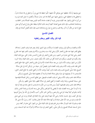 ‫ﺣﱴ ﻳﺆﺩﻳﻬﺎ ﻭﺃﺳﺄﻟﻪ ﺣﻔﻈﻬﺎ ﺣﱴ ﻳﺘﻮﻓﺎﱐ ﺍﻟﹼﻪ ﻋﻠﻴﻬﺎ، ﺍﻟﹼﻢ ﺍﺣﻄﻂ ‪‬ﺎ ﻋﲏ ﻭﺯﺭﺍﹰ، ﻭﺍﺟﻌﻞ ﱄ ‪‬ﺎ ﻋﻨﺪﻙ ﺫﺧﺮﺍﹰ،‬
                                            ‫ﻠ‬          ‫ﻠ‬
 ‫ﻭﺍﺣﻔﻈﲏ ‪‬ﺎ ﻭﺍﺣﻔﻈﻬﺎ ﻋﻠﻲ، ﻭﺗﻮﻓﲏ ﻋﻠﻴﻬﺎ ﺣﱴ ﺃﻟﻘﺎﻙ ‪‬ﺎ ﻏﲑ ﻣﺒﺪﻝ ﺗﺒﺪﻳﻼﹰ، ﻭﺃﻓﻀﻞ ﻣﺎ ﻋﻤﻞ ﺍﻟﻌﺒﺪ ﰲ ﻭﺭﺩ‬
  ‫ﻣﻦ ﺃﻭﺭﺍﺩ ﺍﻟﻠﻴﻞ ﻭﺍﻟﻨﻬﺎﺭ ﺑﻌﺪ ﺍﻟﻘﻴﺎﻡ ﺑﻔﺮﺽ ﻳﻠﺰﻣﻪ ﺃﻭ ﻗﻀﺎﺀ ﺣﺎﺟﺔ ﻷﺧﻴﻪ ﺍﳌﺆﻣﻦ ﻳﻌﻴﻨﻪ ﺍﻟﺼﻼﺓ ﺑﺘﺪﺑﺮ ﺍﳋﻄﺎﺏ،‬
  ‫ﻭﻣﺸﺎﻫﺪﺓ ﺍﳌﺨﺎﻃﺐ، ﻓﺈﻥ ﺫﻟﻚ ﳚﻤﻊ ﺍﻟﻌﺒﺎﺩﺓ ﻛﻠﻬﺎ ﰒ ﺑﻌﺪ ﺫﻟﻚ ﺍﻟﺘﻼﻭﺓ ﺑﺘﻴﻘﻆ ﻋﻘﻞ ﻭﻓﺮﺍﻍ ﻫﻢ ﰒ ﺃﻱ ﻋﻤﻞ‬
 ‫ﻓﺘﺢ ﻟﻪ ﻓﻴﻪ ﻣﻦ ﻓﻜﺮ ﺃﻭ ﺫﻛﺮ ﺑﺮﻗﺔ ﻗﻠﺐ ﻭﺧﺸﻮﻉ ﺟﻮﺍﺭﺡ ﻭﻣﺸﺎﻫﺪﺓ ﻏﻴﺐ ﻓﺈﻥ ﺫﻟﻚ ﺃﻓﻀﻞ ﺃﻋﻤﺎﻟﻪ ﰲ ﻭﻗﺘﻪ.‬

                                        ‫ﺍﻟﻔﺼﻝ ﺍﻟﺘﺎﺴﻊ‬

                            ‫ﻓﻴﻪ ﺫﻜﺭ ﻭﻗﺕ ﺍﻟﻔﺠﺭ ﻭﺤﻜﻡ ﺭﻜﻌﺘﻴﻪ‬


  ‫ﺍﻷﺩﺍﺀ ﻭﺍﻟﻘﻀﺎﺀ ﻭﺣﻜﻢ ﺍﻟﻮﺗﺮ ﻭﻭﻗﺖ ﺍﻟﻘﻀﺎﺀ ﻟﻪ ﻭﺍﻷﺩﺍﺀ، ﻭﰲ ﺍﻟﺸﻬﺮ ﻟﻴﻠﺘﺎﻥ ﻳﻌﺘﱪ ‪‬ﻤﺎ ﻭﻗﺖ ﺍﻟﻔﺠﺮ: ﺇﺣﺪﺍﳘﺎ‬
 ‫ﻳﻄﻠﻊ ﺍﻟﻘﻤﺮ ﻓﻴﻬﺎ ﻋﻨﺪ ﻃﻠﻮﻉ ﺍﻟﻔﺠﺮ ﺍﻷﻭﻝ ﻭﻫﻲ ﻟﻴﻠﺔ ﺳﺖ ﻭﻋﺸﺮﻳﻦ، ﻭﺍﻷﺧﺮﻯ ﻳﻐﻴﺐ ﺍﻟﻘﻤﺮ ﻓﻴﻬﺎ ﻋﻨﺪ ﻃﻠﻮﻉ‬
‫ﺍﻟﻔﺠﺮ ﻭﻫﻲ ﻟﻴﻠﺔ ﺍﺛﻨﱵ ﻋﺸﺮﺓ ﻣﻦ ﺍﻟﺸﻬﺮ، ﻭﻣﻦ ﻃﻠﻮﻉ ﺍﻟﻔﺠﺮ ﺇﱃ ﻃﻠﻮﻉ ﺍﻟﺸﻤﺲ ﻣﻘﺪﺍﺭ ﺛﻠﺜﻲ ﺳﺒﻊ ﺗﻠﻚ ﺍﻟﻠﻴﻠﺔ،‬
 ‫ﻭﻫﺬ ﻳﻜﻮﻥ ﰲ ﺍﻟﺼﻴﻒ، ﻭﻳﻜﻮﻥ ﰲ ﺍﻟﺸﺘﺎﺀ ﺃﻗﻞ ﻣﻦ ﺫﻟﻚ، ﻷﻧﻪ ﻳﻜﻮﻥ ﻧﺼﻒ ﺳﺪﺱ ﺗﻠﻚ ﺍﻟﻠﻴﻠﺔ، ﻭﻫﺬﺍ ﺍﻟﻮﺭﺩ‬
 ‫ﺍﻷﻭﻝ ﻣﻦ ﺍﻟﻨﻬﺎﺭ ﻭﻭﻗﺖ ﺍﻷﺩﺍﺀ ﻟﻠﻮﺗﺮ ﻣﻦ ﺑﻌﺪ ﺻﻼﺓ ﺍﻟﻌﺸﺎﺀ ﺍﻵﺧﺮﺓ ﺇﱃ ﻃﻠﻮﻉ ﺍﻟﻔﺠﺮ ﺍﻟﺜﺎﱐ، ﻓﺈﺫﺍ ﻃﻠﻊ ﺍﻟﻔﺠﺮ‬
   ‫ﺍﻟﺜﺎﱐ ﻓﻘﺪ ﺫﻫﺐ ﻭﻗﺖ ﺍﻷﺩﺍﺀ ﻭﻫﻮ ﻭﻗﺖ ﺍﻟﻘﻀﺎﺀ ﻟﻠﻮﺗﺮ ﻓﻠﻴﺼ ﱢ ﺍﻟﻮﺗﺮ ﺣﻴﻨﺌﺬ ﻣﻦ ﱂ ﻳﻜﻦ ﺃﺩﺍﻩ ﺇﱃ ﻗﺒﻞ ﺻﻼﺓ‬
                                          ‫ﻞ‬
 ‫ﺍﻟﺼﺒﺢ، ﻓﺈﺫﺍ ﺻﹼﻰ ﺍﻟﺼﺒﺢ ﺫﻫﺐ ﻭﻗﺖ ﻗﻀﺎﺀ ﺍﻟﻮﺗﺮ ﺃﻳﻀﺎﹰ ﻭﻭﻗﺖ ﺍﻷﺩﺍﺀ ﻟﺮﻛﻌﱵ ﺍﻟﻔﺠﺮ ﺇﺫﺍ ﻃﻠﻊ ﺍﻟﻔﺠﺮ ﺍﻟﺜﺎﱐ،‬
                                                                                ‫ﻠ‬
        ‫ﻓﺎﳌﺴﺘﺤﺐ ﻟﻪ ﺃﻥ ﻳﺼﻠﻴﻬﻤﺎ ﰲ ﻣﱰﻟﻪ ﻭﻗﺒﻞ ﺻﻼﺓ ﺍﻟﻐﺪﺍﺓ ﻭﺍﻟﺴﻨﺔ ﺃﻥ ﳜﻔﻔﻬﻤﺎ ﻓﺈﺫﺍ ﺻﹼﻰ ﺍﻟﺼﺒﺢ ﻭﱂ ﻳﻜﻦ‬
                        ‫ﻠ‬
  ‫ﺻﻼﳘﺎ ﻓﻘﺪ ﺫﻫﺐ ﻭﻗﺖ ﺍﻷﺩﺍﺀ ﻭﺑﻘﻲ ﻟﻪ ﻭﻗﺖ ﺍﻟﻘﻀﺎﺀ، ﻓﻠﻴﻤﻬﻞ ﺣﱴ ﺗﻄﻠﻊ ﺍﻟﺸﻤﺲ ﻭﲢﻞ ﺍﻟﺼﻼﺓ ﻓﻠﻴﻘﺪﻣﻬﺎ‬
        ‫ﻋﻠﻰ ﺳﺒﺤﺔ ﺍﻟﻀﺤﻰ، ﻭﻫﺬﺍ ﻭﻗﺖ ﺍﻟﻘﻀﺎﺀ ﻟﺮﻛﻌﱵ ﺍﻟﻔﺠﺮ ﺇﱃ ﺻﻼﺓ ﺍﻟﻈﻬﺮ، ﻓﺈﺫﺍ ﺻﹼﻰ ﺍﻟﻈﻬﺮ ﻭﱂ ﻳﻜﻦ‬
                        ‫ﻠ‬
  ‫ﺻﻼﳘﺎ ﻓﻘﺪ ﺫﻫﺐ ﻭﻗﺖ ﻗﻀﺎﺋﻬﻤﺎ ﺃﻳﻀﺎﹰ، ﻭﻣﻦ ﻓﺎﺗﻪ ﻭﺭﺩ ﻣﻦ ﺍﻷﻭﺭﺍﺩ ﻓﺎﺳﺘﺤﺐ ﻟﻪ ﻓﻌﻞ ﻣﺜﻠﻪ ﰲ ﻭﻗﺘﻪ ﺃﻭ ﻗﺒﻠﻪ‬
 ‫ﺇﺫﺍ ﺫﻛﺮﻩ ﻻ ﻋﻠﻰ ﻭﺟﻪ ﺍﻟﻘﻀﺎﺀ، ﻓﺈﻧﻪ ﻻ ﻳﻘﻀﻲ ﺇﻻ ﺍﻟﻔﺮﺍﺋﺾ ﻭﻟﻜﻦ ﻋﻠﻰ ﻭﺟﻪ ﺍﻟﺘﺪﺍﺭﻙ ﻭﺭﻳﺎﺿﺔﹶ ﺍﻟﻨﻔﺲ ﺑﺬﻟﻚ‬
‫ﻟﻴﺄﺧﺬ ﺑﺎﻟﻌﺰﺍﺋﻢ ﻛﻴﻼ ﻳﻌﺘﺎﺩ ﺍﻟﺘﺮﺍﺧﻲ ﻭﺍﻟﺘﺮﺧﺺ، ﻭﻷﺟﻞ ﺍﳋﱪ ﺍﳌﺄﺛﻮﺭ ﺃﺣﺐ ﺍﻷﻋﻤﺎﻝ ﺇﱃ ﺍﻟﹼﻪ ﻋ ‪ ‬ﻭﺟ ﹼ ﺃﺩﻭﻣﻬﺎ‬
        ‫ﻠ ﺰ ﻞ‬
 ‫ﻭﺇﻥ ﻗﻞ ﻛﻴﻒ، ﻭﰲ ﺣﺪﻳﺚ ﻋﺎﺋﺸﺔ ﺭﺿﻲ ﺍﻟﹼﻪ ﻋﻨﻬﺎ ﺍﻟﻮﻋﻴﺪ ﻋﻠﻰ ﺗﺮﻙ ﺍﻟﻌﺎﺩﺓ ﰲ ﺍﻟﻌﺒﺎﺩﺓ ﺭﻭﺕ ﻋﻦ ﺍﻟﻨﱯ ﺻﻠﻰ‬
                                                         ‫ﻠ‬
  ‫ﺍﷲ ﻋﻠﻴﻪ ﻭﺳﻠﻢ ﻣﻦ ﻋﺒﺪ ﺍﻟﹼﻪ ﺗﻌﺎﱃ ﻋﺒﺎﺩﺓ ﰒ ﺗﺮﻛﻬﺎ ﻣﻼﻟﺔ ﻣﻘﺘﻪ ﺍﻟﹼﻪ ﺗﻌﺎﱃ ﻭﻗﺎﻟﺖ: ﻛﺎﻥ ﺭﺳﻮﻝ ﺍﻟﹼﻪ ﺻﻠﻰ ﺍﷲ‬
              ‫ﻠ‬                         ‫ﻠ‬                               ‫ﻠ‬
    ‫ﻋﻠﻴﻪ ﻭﺳﻠﻢ ﺇﺫﺍ ﻏﻠﺒﻪ ﺍﻟﻨﻮﻡ ﺃﻭ ﻋﺎﻗﻪ ﻣﺮﺽ ﻓﻠﻢ ﻳﻘﻢ ﰲ ﺗﻠﻚ ﺍﻟﻠﻴﻠﺔ ﺻﹼﻰ ﻣﻦ ﺍﻟﻨﻬﺎﺭ ﺍﺛﻨﱵ ﻋﺸﺮﺓ ﺭﻛﻌﺔ، ﻭﻣﻦ‬
                                     ‫ﻠ‬
 ‫ﺩﺧﻞ ﺍﳌﺴﺠﺪ ﻟﺼﻼﺓ ﺍﻟﺼﺒﺢ ﻭﱂ ﻳﻜﻦ ﺻﹼﻰ ﺭﻛﻌﱵ ﺍﻟﻔﺠﺮ ﰲ ﻣﱰﻟﻪ ﺻﻼﳘﺎ ﻭﺃﺟﺰﺃﺗﺎ ﻋﻨﻪ ﲢﻴﺔ ﺍﳌﺴﺠﺪ، ﻭﻣﻦ‬
                                                           ‫ﻠ‬


‫43‬                                                                       ‫ﻗﻮﺕ ﺍﻟﻘﻠﻮﺏ-ﺍﺑﻮ ﻃﺎﻟﺐ ﺍﳌﻜﻲ‬
 