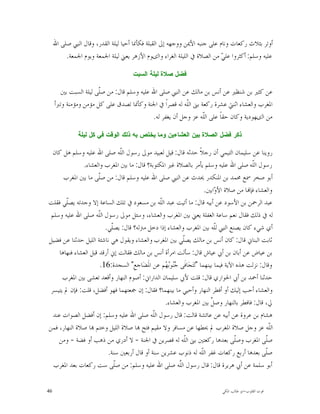 ‫ﺃﻭﺗﺮ ﺑﺜﻼﺙ ﺭﻛﻌﺎﺕ ﻭﻧﺎﻡ ﻋﻠﻰ ﺟﻨﺒﻪ ﺍﻷﳝﻦ ﻭﻭﺟﻬﻪ ﺇﱃ ﺍﻟﻘﺒﻠﺔ ﻓﻜﺄﳕﺎ ﺃﺣﻴﺎ ﻟﻴﻠﺔ ﺍﻟﻘﺪﺭ، ﻭﻗﺎﻝ ﺍﻟﻨﱯ ﺻﻠﻰ ﺍﷲ‬
          ‫ﻋﻠﻴﻪ ﻭﺳﻠﻢ: ﺃﻛﺜﺮﻭﺍ ﻋﻠ ‪ ‬ﻣﻦ ﺍﻟﺼﻼﺓ ﰲ ﺍﻟﻠﻴﻠﺔ ﺍﻟﻐﺮﺍﺀ ﻭﺍﻟﻯﻮﻡ ﺍﻷﺯﻫﺮ ﻳﻌﲏ ﻟﻴﻠﺔ ﺍﳉﻤﻌﺔ ﻭﻳﻮﻡ ﺍﳉﻤﻌﺔ.‬
                                                                            ‫ﻲ‬

                                      ‫ﻓﻀﻝ ﺼﻼﺓ ﻟﻴﻠﺔ ﺍﻟﺴﺒﺕ‬

       ‫ﻋﻦ ﻛﺜﲑ ﺑﻦ ﺷﻨﻈﲑ ﻋﻦ ﺃﻧﺲ ﺑﻦ ﻣﺎﻟﻚ ﻋﻦ ﺍﻟﻨﱯ ﺻﻠﻰ ﺍﷲ ﻋﻠﻴﻪ ﻭﺳﻠﻢ ﻗﺎﻝ: ﻣﻦ ﺻﹼﻰ ﻟﻴﻠﺔ ﺍﻟﺴﺒﺖ ﺑﲔ‬
                       ‫ﻠ‬
     ‫ﺍﳌﻐﺮﺏ ﻭﺍﻟﻌﺸﺎﺀ ﺍﺛﻨﱵ ﻋﺸﺮﺓ ﺭﻛﻌﺔ ﺑﲎ ﺍﻟﹼﻪ ﻟﻪ ﻗﺼﺮﺍﹰ ﰲ ﺍﳉﻨﺔ ﻭﻛﺄﳕﺎ ﺗﺼﺪﻕ ﻋﻠﻰ ﻛﻞ ﻣﺆﻣﻦ ﻭﻣﺆﻣﻨﺔ ﻭﺗﱪﺃ‬
                                                         ‫ﻠ‬
                                           ‫ﻣﻦ ﺍﻟﻯﻬﻮﺩﻳﺔ ﻭﻛﺎﻥ ﺣﻘﺎﹰ ﻋﻠﻰ ﺍﻟﹼﻪ ﻋﺰ ﻭﺟﻞ ﺃﻥ ﻳﻐﻔﺮ ﻟﻪ.‬
                                                                 ‫ﻠ‬

               ‫ﺫﻜﺭ ﻓﻀﻝ ﺍﻟﺼﻼﺓ ﺒﻴﻥ ﺍﻟﻌﺸﺎﺀﻴﻥ ﻭﻤﺎ ﻴﺨﺘﺹ ﺒﻪ ﺫﻟﻙ ﺍﻟﻭﻗﺕ ﻓﻲ ﻜﻝ ﻟﻴﻠﺔ‬

  ‫ﺭﻭﻳﻨﺎ ﻋﻦ ﺳﻠﻴﻤﺎﻥ ﺍﻟﺘﻴﻤﻲ ﺃﻥ ﺭﺟﻼﹰ ﺣﺪﺛﻪ ﻗﺎﻝ: ﻗﻴﻞ ﻟﻌﺒﻴﺪ ﻣﻮﱃ ﺭﺳﻮﻝ ﺍﻟﹼﻪ ﺻﻠﻰ ﺍﷲ ﻋﻠﻴﻪ ﻭﺳﻠﻢ ﻫﻞ ﻛﺎﻥ‬
                                ‫ﻠ‬
               ‫ﺭﺳﻮﻝ ﺍﻟﹼﻪ ﺻﻠﻰ ﺍﷲ ﻋﻠﻴﻪ ﻭﺳﻠﻢ ﻳﺄﻣﺮ ﺑﺎﻟﺼﻼﺓ ﻏﲑ ﺍﳌﻜﺘﻮﺑﺔ؟ ﻗﺎﻝ: ﻣﺎ ﺑﲔ ﺍﳌﻐﺮﺏ ﻭﺍﻟﻌﺸﺎﺀ.‬‫ﻠ‬
       ‫ﺃﺑﻮ ﺻﺨﺮ ﲰﻊ ﳏﻤﺪ ﺑﻦ ﺍﳌﻨﻜﺪﺭ ﳛﺪﺙ ﻋﻦ ﺍﻟﻨﱯ ﺻﻠﻰ ﺍﷲ ﻋﻠﻴﻪ ﻭﺳﻠﻢ ﻗﺎﻝ: ﻣﻦ ﺻﹼﻰ ﻣﺎ ﺑﲔ ﺍﳌﻐﺮﺏ‬
                       ‫ﻠ‬
                                                                        ‫ﻭﺍﻟﻌﺸﺎﺀ ﻓﺈ‪‬ﺎ ﻣﻦ ﺻﻼﺓ ﺍﻷ ‪‬ﺍﺑﲔ.‬
                                                                            ‫ﻭ‬
‫ﻋﺒﺪ ﺍﻟﺮﲪﻦ ﺑﻦ ﺍﻷﺳﻮﺩ ﻋﻦ ﺃﺑﻴﻪ ﻗﺎﻝ: ﻣﺎ ﺃﺗﻴﺖ ﻋﺒﺪ ﺍﻟﹼﻪ ﺑﻦ ﻣﺴﻌﻮﺩ ﰲ ﺗﻠﻚ ﺍﻟﺴﺎﻋﺔ ﺇﻻ ﻭﺟﺪﺗﻪ ﻳﺼﹼﻲ ﻓﻘﻠﺖ‬
        ‫ﻠ‬                                       ‫ﻠ‬
 ‫ﻟﻪ ﰲ ﺫﻟﻚ ﻓﻘﺎﻝ ﻧﻌﻢ ﺳﺎﻋﺔ ﺍﻟﻐﻔﻠﺔ ﻳﻌﲏ ﺑﲔ ﺍﳌﻐﺮﺏ ﻭﺍﻟﻌﺸﺎﺀ، ﻭﺳﺌﻞ ﻣﻮﱃ ﺭﺳﻮﻝ ﺍﻟﹼﻪ ﺻﻠﻰ ﺍﷲ ﻋﻠﻴﻪ ﻭﺳﻠﻢ‬
                       ‫ﻠ‬
                          ‫ﺃﻱ ﺷﻲﺀ ﻛﺎﻥ ﻳﺼﻨﻊ ﺍﻟﻨﱯ ﻟﹼﻪ ﺑﲔ ﺍﳌﻐﺮﺏ ﻭﺍﻟﻌﺸﺎﺀ ﺇﺫﺍ ﺩﺧﻞ ﻣﱰﻟﻪ؟ ﻗﺎﻝ: ﻳﺼﹼﻲ.‬
                            ‫ﻠ‬                                               ‫ﻠ‬
‫ﺛﺎﺑﺖ ﺍﻟﺒﻨﺎﱐ ﻗﺎﻝ: ﻛﺎﻥ ﺃﻧﺲ ﺑﻦ ﻣﺎﻟﻚ ﻳﺼﹼﻲ ﺑﲔ ﺍﳌﻐﺮﺏ ﻭﺍﻟﻌﺸﺎﺀ ﻭﻳﻘﻮﻝ ﻫﻲ ﻧﺎﺷﺌﺔ ﺍﻟﻠﻴﻞ ﺣﺪﺛﻨﺎ ﻋﻦ ﻓﻀﻴﻞ‬
                                                           ‫ﻠ‬
     ‫ﺑﻦ ﻋﻴﺎﺽ ﻋﻦ ﺃﺑﺎﻥ ﺑﻦ ﺃﰊ ﻋﻴﺎﺵ ﻗﺎﻝ: ﺳﺄﻟﺖ ﺍﻣﺮﺃﺓ ﺃﻧﺲ ﺑﻦ ﻣﺎﻟﻚ ﻓﻘﺎﻟﺖ ﺇﱐ ﺃﺭﻗﺪ ﻗﺒﻞ ﺍﻟﻌﺸﺎﺀ ﻓﻨﻬﺎﻫﺎ‬
                        ‫ﻭﻗﺎﻝ: ﻧﺰﻟﺖ ﻫﺬﻩ ﺍﻵﻳﺔ ﻓﻴﻤﺎ ﺑﻴﻨﻬﻤﺎ "ﺗ‪‬ﺘ‪‬ﺠ‪‬ﺎﻓﹶﻰ ‪‬ﻮ‪ ‬ﻢ ﻋﻦ ﺍﳌﹶﻀ‪‬ﺎﺟﻊِ" ﺍﻟﺴﺠﺪﺓ:61.‬
                                                  ‫ﺟﻨ ﺑﻬ‬
      ‫ﺣﺪﺛﻨﺎ ﺃﲪﺪ ﺑﻦ ﺃﰊ ﺍﳊﻮﺍﺭﻱ ﻗﺎﻝ: ﻗﻠﺖ ﻷﰊ ﺳﻠﻴﻤﺎﻥ ﺍﻟﺪﺍﺭﺍﱐ: ﺃﺻﻮﻡ ﺍﻟﻨﻬﺎﺭ ﻭﺃﻗﻌﺪ ﺗﻌﺸﻰ ﺑﲔ ﺍﳌﻐﺮﺏ‬
 ‫ﻭﺍﻟﻌﺸﺎﺀ ﺃﺣﺐ ﺇﻟﻴﻚ ﺃﻭ ﺃﻓﻄﺮ ﺍﻟﻨﻬﺎﺭ ﻭﺃﺣﻴﻲ ﻣﺎ ﺑﻴﻨﻬﻤﺎ؟ ﻓﻘﺎﻝ: ﺇﻥ ﲨﻌﺘﻬﻤﺎ ﻓﻬﻮ ﺃﻓﻀﻞ، ﻗﻠﺖ: ﻓﺈﻥ ﱂ ﻳﺘﻴﺴﺮ‬
                                                  ‫ﱄ، ﻗﺎﻝ: ﻓﺎﻓﻄﺮ ﺑﺎﻟﻨﻬﺎﺭ ﻭﺻ ﱢ ﺑﲔ ﺍﳌﻐﺮﺏ ﻭﺍﻟﻌﺸﺎﺀ.‬
                                                                          ‫ﻞ‬
  ‫ﻫﺸﺎﻡ ﺑﻦ ﻋﺮﻭﺓ ﻋﻦ ﺃﺑﻴﻪ ﻋﻦ ﻋﺎﺋﺸﺔ ﻗﺎﻟﺖ: ﻗﺎﻝ ﺭﺳﻮﻝ ﺍﻟﹼﻪ ﺻﻠﻰ ﺍﷲ ﻋﻠﻴﻪ ﻭﺳﻠﻢ: ﺇﻥ ﺃﻓﻀﻞ ﺍﻟﺼﻮﺍﺕ ﻋﻨﺪ‬
                                              ‫ﻠ‬
‫ﺍﻟﹼﻪ ﻋﺰ ﻭﺟﻞ ﺻﻼﺓ ﺍﳌﻐﺮﺏ ﱂ ﳛﻄﻬﺎ ﻋﻦ ﻣﺴﺎﻓﺮ ﻭﻻ ﻣﻘﻴﻢ ﻓﺘﺢ ‪‬ﺎ ﺻﻼﺓ ﺍﻟﻠﻴﻞ ﻭﺧﺘﻢ ‪‬ﺎ ﺻﻼﺓ ﺍﻟﻨﻬﺎﺭ، ﻓﻤﻦ‬             ‫ﻠ‬
    ‫ﺻﹼﻰ ﺍﳌﻐﺮﺏ ﻭﺻﹼﻰ ﺑﻌﺪﻫﺎ ﺭﻛﻌﺘﲔ ﺑﲎ ﺍﻟﹼﻪ ﻟﻪ ﻗﺼﺮﻳﻦ ﰲ ﺍﳉﻨﺔ - ﻻ ﺃﺩﺭﻱ ﻣﻦ ﺫﻫﺐ ﺃﻭ ﻓﻀﺔ - ﻭﻣﻦ‬
                                                            ‫ﻠ‬                        ‫ﻠ‬           ‫ﻠ‬
                           ‫ﺻﹼﻰ ﺑﻌﺪﻫﺎ ﺃﺭﺑﻊ ﺭﻛﻌﺎﺕ ﻏﻔﺮ ﺍﻟﹼﻪ ﻟﻪ ﺫﻧﻮﺏ ﻋﺸﺮﻳﻦ ﺳﻨﺔ ﺃﻭ ﻗﺎﻝ ﺃﺭﺑﻌﲔ ﺳﻨﺔ.‬
                                                                      ‫ﻠ‬                          ‫ﻠ‬
  ‫ﺃﺑﻮ ﺳﻠﻤﺔ ﻋﻦ ﺃﰊ ﻫﺮﻳﺮﺓ ﻗﺎﻝ: ﻗﺎﻝ ﺭﺳﻮﻝ ﺍﻟﱠﻪ ﺻﻠﻰ ﺍﷲ ﻋﻠﻴﻪ ﻭﺳﻠﻢ: ﻣﻦ ﺻﹼﻰ ﺳﺖ ﺭﻛﻌﺎﺕ ﺑﻌﺪ ﺍﳌﻐﺮﺏ‬
                              ‫ﻠ‬                          ‫ﻠ‬

‫64‬                                                                           ‫ﻗﻮﺕ ﺍﻟﻘﻠﻮﺏ-ﺍﺑﻮ ﻃﺎﻟﺐ ﺍﳌﻜﻲ‬
 