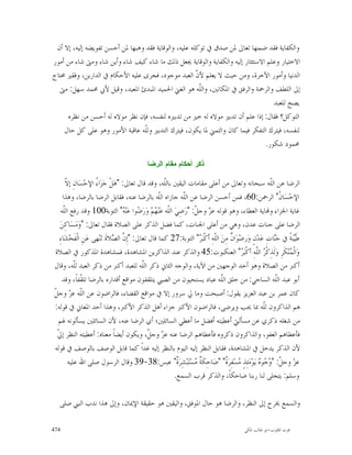 ‫ﻭﺍﻟﻜﻔﺎﻳﺔ ﻓﻘﺪ ﺿﻤﻨﻬﺎ ﺗﻌﺎﱃ ﳌﻦ ﺻﺪﻕ ﰲ ﺗﻮﻛﻠﻪ ﻋﻠﻴﻪ، ﻭﺍﻟﻮﻗﺎﻳﺔ ﻓﻘﺪ ﻭﻫﺒﻬﺎ ﳌﻦ ﺃﺣﺴﻦ ﺗﻔﻮﻳﻀﻪ ﺇﻟﻴﻪ، ﺇﻻ ﺃﻥ‬
‫ﺍﻻﺧﺘﻴﺎﺭ ﻭﻋﻠﻢ ﺍﻻﺳﺘﺌﺜﺎﺭ ﺇﻟﻴﻪ ﻭﺍﻟﻜﻔﺎﻳﺔ ﻭﺍﻟﻮﻗﺎﻳﺔ ﳚﻌﻞ ﺫﻟﻚ ﻣﺎ ﺷﺎﺀ ﻛﻴﻒ ﺷﺎﺀ ﻭﺃﻳﻦ ﺷﺎﺀ ﻭﻣﱴ ﺷﺎﺀ ﻣﻦ ﺃﻣﻮﺭ‬
‫ﺍﻟﺪﻧﻴﺎ ﻭﺃﻣﻮﺭ ﺍﻵﺧﺮﺓ، ﻭﻣﻦ ﺣﻴﺚ ﻻ ﻳﻌﻠﻢ ﻷ ﹼ ﺍﻟﻌﺒﺪ ﻣﻮﺟﻮﺩ، ﻓﺠﺮﻯ ﻋﻠﻴﻪ ﺍﻷﺣﻜﺎﻡ ﰲ ﺍﻟﺪﺍﺭﻳﻦ، ﻭﻓﻘﲑ ﳏﺘﺎﺝ‬
                                                       ‫ﻥ‬
  ‫ﺇﱃ ﺍﻟﻠﻄﻒ ﻭﺍﻟﺮﲪﺔ ﻭﺍﻟﺮﻓﻖ ﰲ ﺍﳌﻜﺎﻧﲔ، ﻭﺍﻟﹼﻪ ﻫﻮ ﺍﻟﻐﲏ ﺍﳊﻤﻴﺪ ﺍﳌﺒﺪﺉ ﺍﳌﻌﻴﺪ، ﻭﻗﻴﻞ ﻷﰊ ﳏﻤﺪ ﺳﻬﻞ: ﻣﱴ‬
                                                        ‫ﻠ‬
                                                                                  ‫ﻳﺼﺢ ﻟﻠﻌﺒﺪ‬
     ‫ﺍﻟﺘﻮﻛﻞ؟ ﻓﻘﺎﻝ: ﺇﺫﺍ ﻋﻠﻢ ﺃﻥ ﺗﺪﺑﲑ ﻣﻮﻻﻩ ﻟﻪ ﺧﲑ ﻣﻦ ﺗﺪﺑﲑﻩ ﻟﻨﻔﺴﻪ، ﻓﺈﻥ ﻧﻈﺮ ﻣﻮﻻﻩ ﻟﻪ ﺃﺣﺴﻦ ﻣﻦ ﻧﻈﺮﻩ‬
    ‫ﻟﻨﻔﺴﻪ، ﻓﻴﺘﺮﻙ ﺍﻟﺘﻔﻜﺮ ﻓﻴﻤﺎ ﻛﺎﻥ ﻭﺍﻟﺘﻤﲏ ﳌﺎ ﻳﻜﻮﻥ، ﻓﻴﺘﺮﻙ ﺍﻟﺘﺪﺑﲑ ﻭﻟﹼﻪ ﻋﺎﻗﺒﺔ ﺍﻷﻣﻮﺭ ﻭﻫﻮ ﻋﻠﻰ ﻛﻞ ﺣﺎﻝ‬
                                 ‫ﻠ‬
                                                                               ‫ﳏﻤﻮﺩ ﺷﻜﻮﺭ.‬

                                              ‫ﺫﻜﺭ ﺃﺤﻜﺎﻡ ﻤﻘﺎﻡ ﺍﻟﺭﻀﺎ‬

        ‫ﻻ‬
        ‫ﺍﻟﺮﺿﺎ ﻋﻦ ﺍﻟﹼﻪ ﺳﺒﺤﺎﻧﻪ ﻭﺗﻌﺎﱃ ﻣﻦ ﺃﻋﻠﻰ ﻣﻘﺎﻣﺎﺕ ﺍﻟﻴﻘﲔ ﺑﺎﻟﹼﻪ، ﻭﻗﺪ ﻗﺎﻝ ﺗﻌﺎﱃ: "ﻫ‪‬ﻞﹾ ﺟ‪‬ﺰ‪‬ﺍ ُ ﺍﻹﺣ‪‬ﺴ‪‬ﺎﻥِ ﺇ ﹼ‬
                      ‫ﺀ‬                               ‫ﻠ‬                                                    ‫ﻠ‬
      ‫ﺍﻹﺣ‪‬ﺴ‪‬ﺎ ﹸ" ﺍﻟﺮﲪﻦ:06، ﻓﻤﻦ ﺃﺣﺴﻦ ﺍﻟﺮﺿﺎ ﻋﻦ ﺍﻟﹼﻪ ﺟﺎﺯﺍﻩ ﺍﻟﹼﻪ ﺑﺎﻟﺮﺿﺎ ﻋﻨﻪ، ﻓﻘﺎﺑﻞ ﺍﻟﺮﺿﺎ ﺑﺎﻟﺮﺿﺎ، ﻭﻫﺬﺍ‬
                                                    ‫ﻠ‬          ‫ﻠ‬                                                ‫ﻥ‬
     ‫ﻏﺎﻳﺔ ﺍﳉﺰﺍﺀ ﻭ‪‬ﺎﻳﺔ ﺍﻟﻌﻄﺎﺀ، ﻭﻫﻮ ﻗﻮﻟﻪ ﻋ ‪ ‬ﻭﺟ ﹼ: "ﺭ‪‬ﺿِﻲ‪ ‬ﺍﻟﹼﻪ ﻋ‪‬ﻨ‪ ‬ﻢ‪ ‬ﻭ‪‬ﺭ‪ ‬ﻮﺍ ﻋ‪‬ﻨ‪ " ‬ﺍﻟﺘﻮﺑﺔ001 ﻭﻗﺪ ﺭﻓﻊ ﺍﻟﹼﻪ‬
       ‫ﻠ‬                            ‫ﻠ ﻬ ﺿ ﻪ‬                         ‫ﺰ ﻞ‬
    ‫ﺍﻟﺮﺿﺎ ﻋﻠﻰ ﺟﻨﺎﺕ ﻋﺪﻥ، ﻭﻫﻲ ﻣﻦ ﺃﻋﻠﻰ ﺍﳉﻨﺎﺕ، ﻛﻤﺎ ﻓﻀﻞ ﺍﻟﺬﻛﺮ ﻋﻠﻰ ﺍﻟﺼﻼﺓ ﻓﻘﺎﻝ ﺗﻌﺎﱃ: "ﻭ‪‬ﻣ‪‬ﺴ‪‬ﺎﻛِﻦ‪‬‬
   ‫ﻃﹶ‪‬ﻴﺒ‪‬ﺔﹰ ﰲ ﺟ‪‬ﺎﺕِ ﻋ‪‬ﺪ‪‬ﻥٍ ﻭ‪‬ﺭﺿ‪‬ﻮ‪‬ﺍ ﹲ ﻣِﻦ‪ ‬ﺍﻟﹼﻪِ ﺃﹶﻛﹾﺒ‪ " ‬ﺍﻟﺘﻮﺑﺔ:72 ﻛﻤﺎ ﻗﺎﻝ ﺗﻌﺎﱃ: "ﺇِ ﱠ ﺍﻟ ‪‬ﻼﺓﹶ ﺗ‪‬ﻨ‪‬ﻬﻰ ﻋ‪‬ﻦِ ﺍﻟﹾﻔﹶﺤ‪‬ﺸ‪‬ﺎﺀِ‬
                                ‫ﻥ ﺼ‬                                   ‫ﻠ ﺮ‬              ‫ﻥ‬                     ‫ﻨ‬
 ‫ﻭ‪‬ﺍﹾﻟ ‪‬ﻨ‪‬ﻜﹶﺮِ ﻭ‪‬ﻟﹶﺬِﻛﹾ ‪ ‬ﺍﻟﹼﻪِ ﺃﻛﹾﺒ‪ " ‬ﺍﻟﻌﻨﻜﺒﻮﺕ:54 ﻭﺍﻟﺬﻛﺮ ﻋﻨﺪ ﺍﻟﺬﺍﻛﺮﻳﻦ ﺍﳌﺸﺎﻫﺪﺓ، ﻓﻤﺸﺎﻫﺪﺓ ﺍﳌﺬﻛﻮﺭ ﰲ ﺍﻟﺼﻼﺓ‬
                                                                                             ‫ﺮ ﻠ ﺮ‬                 ‫ﻤ‬
‫ﺃﻛﱪ ﻣﻦ ﺍﻟﺼﻼﺓ ﻭﻫﻮ ﺃﺣﺪ ﺍﻟﻮﺟﻬﲔ ﻣﻦ ﺍﻵﻳﺔ، ﻭﺍﻟﻮﺟﻪ ﺍﻟﺜﺎﱐ ﺫﻛﺮ ﺍﻟﹼﻪ ﻟﻠﻌﺒﺪ ﺃﻛﱪ ﻣﻦ ﺫﻛﺮ ﺍﻟﻌﺒﺪ ﻟﹼﻪ، ﻭﻗﺎﻝ‬
             ‫ﻠ‬                               ‫ﻠ‬
     ‫ﺃﺑﻮ ﻋﺒﺪ ﺍﻟﹼﻪ ﺍﻟﺴﺎﺟﻲ: ﻣﻦ ﺧﻠﻖ ﺍﻟﹼﻪ ﻋﺒﺎﺩ ﻳﺴﺘﺤﻴﻮﻥ ﻣﻦ ﺍﻟﺼﱯ ﻳﺘﻠﻘﻔﻮﻥ ﻣﻮﺍﻗﻊ ﺃﻗﺪﺍﺭﻩ ﺑﺎﻟﺮﺿﺎ ﺗﻠ ﹼﻔﺎﹰ، ﻭﻗﺪ‬
                ‫ﻘ‬                                                                 ‫ﻠ‬                           ‫ﻠ‬
‫ﻠ ﺰ ﻞ‬
‫ﻛﺎﻥ ﻋﻤﺮ ﺑﻦ ﻋﺒﺪ ﺍﻟﻌﺰﻳﺰ ﻳﻘﻮﻝ: ﺃﺻﺒﺤﺖ ﻭﻣﺎ ﱄ ﺳﺮﻭﺭ ﺇﻻ ﰲ ﻣﻮﺍﻗﻊ ﺍﻟﻘﻀﺎﺀ، ﻓﺎﻟﺮﺍﺿﻮﻥ ﻋﻦ ﺍﻟﹼﻪ ﻋ ‪ ‬ﻭﺟ ﹼ‬
‫ﻫﻢ ﺍﻟﺬﺍﻛﺮﻭﻥ ﻟﹼﻪ ﲟﺎ ﳛﺐ ﻭﻳﺮﺿﻰ، ﻓﺎﻟﺮﺍﺿﻮﻥ ﺍﻷﻛﱪ ﺟﺰﺍﺀ ﺃﻫﻞ ﺍﻟﺬﻛﺮ ﺍﻷﻛﱪ، ﻭﻫﺬﺍ ﺃﺣﺪ ﺍﳌﻌﺎﱐ ﰲ ﻗﻮﻟﻪ:‬                  ‫ﻠ‬
   ‫ﻣﻦ ﺷﻐﻠﻪ ﺫﻛﺮﻱ ﻋﻦ ﻣﺴﺄﻟﱵ ﺃﻋﻄﻴﺘﻪ ﺃﻓﻀﻞ ﻣﺎ ﺃﻋﻄﻲ ﺍﻟﺴﺎﺋﻠﲔ؛ ﺃﻱ ﺍﻟﺮﺿﺎ ﻋﻨﻪ، ﻷﻥ ﺍﻟﺴﺎﺋﻠﲔ ﻳﺴﺄﻟﻮﻧﻪ ﳍﻢ‬
  ‫ﱄ‬
  ‫ﻓﺄﻋﻄﺎﻫﻢ ﺍﻟﻌﻔﻮ، ﻭﺍﻟﺬﺍﻛﺮﻭﻥ ﺫﻛﺮﻭﻩ ﻓﺄﻋﻄﺎﻫﻢ ﺍﻟﺮﺿﺎ ﻋﻨﻪ ﻋ ‪ ‬ﻭﺟ ﹼ، ﻭﻳﻜﻮﻥ ﺃﻳﻀﺎﹰ ﻣﻌﻨﺎﻩ: ﺃﻋﻄﻴﺘﻪ ﺍﻟﻨﻈﺮ ﺇ ﹼ‬
                                               ‫ﺰ ﻞ‬
‫ﻷﻥ ﺍﻟﺬﻛﺮ ﻳﺪﺧﻞ ﰲ ﺍﳌﺸﺎﻫﺪﺓ، ﻓﻘﺎﺑﻞ ﺍﻟﻨﻈﺮ ﺇﻟﻴﻪ ﺍﻟﻴﻮﻡ ﺑﺎﻟﻨﻈﺮ ﺇﻟﻴﻪ ﻏﺪﺍﹰ ﻛﻤﺎ ﻗﺎﺑﻞ ﺍﻟﻮﺻﻒ ﺑﺎﻟﻮﺻﻒ ﰲ ﻗﻮﻟﻪ‬
         ‫ﻋ ‪ ‬ﻭﺟ ﹼ: " ‪ ‬ﻮ‪ ‬ﻳ‪‬ﻮ‪‬ﻣ‪‬ﺌِﺬٍ ‪‬ﺴ‪‬ﻔِﺮ‪‬ﹲ" "ﺿ‪‬ﺎﺣِﻜﹶ ﹲ ‪‬ﺴ‪‬ﺘ‪‬ﺒ‪‬ﺸِﺮ‪‬ﹲ" ﻋﺒﺲ:83-93 ﻭﻗﺎﻝ ﺍﻟﺮﺳﻮﻝ ﺻﻠﻰ ﺍﷲ ﻋﻠﻴﻪ‬
                                                            ‫ﺓ‬       ‫ﺔﻣ‬               ‫ﻣ ﺓ‬             ‫ﺰ ﻞ ﻭﺟ ﻩ‬
                                                           ‫ﻭﺳﻠﻢ: ﻳﺘﺠﻠﻰ ﻟﻨﺎ ﺭﺑﻨﺎ ﺿﺎﺣﻜﺎﹰ، ﻭﺍﻟﺬﻛﺮ ﻗﺮﺏ ﺍﻟﺴﻤﻊ.‬

  ‫ﻭﺍﻟﺴﻤﻊ ﳜﺮﺝ ﺇﱃ ﺍﻟﻨﻈﺮ، ﻭﺍﻟﺮﺿﺎ ﻫﻮ ﺣﺎﻝ ﺍﳌﻮﻓﻖ، ﻭﺍﻟﻴﻘﲔ ﻫﻮ ﺣﻘﻴﻘﺔ ﺍﻹﳝﺎﻥ، ﻭﺇﱃ ﻫﺬﺍ ﻧﺪﺏ ﺍﻟﻨﱯ ﺻﻠﻰ‬

‫474‬                                                                                           ‫ﻗﻮﺕ ﺍﻟﻘﻠﻮﺏ-ﺍﺑﻮ ﻃﺎﻟﺐ ﺍﳌﻜﻲ‬
 