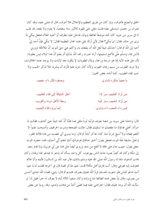 ‫ﺍﳋﻠﻖ ﻭﺍﻟﻨﺼﺢ ﻓﺄﻋﺮﻑ، ﻭﺇﻥ ﻛﺎﻥ ﻣﻦ ﻃﺮﻳﻖ ﺍﻟﺘﻌﻈﻴﻢ ﻭﺍﻹﺟﻼﻝ ﻓﻼ ﺃﻋﺮﻑ، ﻗﺎﻝ ﰒ ﻏﺸﻰ ﻋﻠﻴﻪ، ﻭﻗﺪ ﻛﺎﻥ‬
 ‫ﻋﻤﺮﺍﻥ ﺑﻦ ﺣﺼﲔ ﺍﺳﺘﺴﻘﻰ ﺑﻄﻨﻪ ﻓﻠﺒﺚ ﻣﻠﻘﻰ ﻋﻠﻰ ﻇﻬﺮﻩ ﺛﻼﺛﲔ ﺳﻨﺔ ﺳﻄﺤﻴﺎﹰ، ﻻ ﻳﻘﻮﻡ ﻭﻻ ﻳﻘﻌﺪ، ﻗﺪ ﻧﻘﺐ‬
 ‫ﻟﻪ ﰲ ﺳﺮﻳﺮ ﻣﻦ ﺟﺮﻳﺪ ﻛﺎﻥ ﲢﺘﻪ ﻣﻮﺿﻌﺎﹰ ﻟﻐﺎﺋﻄﻪ ﻭﺑﻮﻟﻪ، ﻓﺪﺧﻞ ﻋﻠﻴﻪ ﻣﻄﺮﻑ ﺃﻭ ﺃﺧﻮﻩ ﺍﻟﻌﻼﺀ ﻓﺠﻌﻞ ﻳﺒﻜﻲ ﳌﺎ‬
     ‫ﱄ‬
     ‫ﻳﺮﻯ ﻣﻦ ﺣﺎﻟﻪ، ﻓﻘﺎﻝ: ﻟِﻢ‪ ‬ﺗﺒﻜﻲ؟ ﻓﻘﺎﻝ ﻷﱐ ﺃﺭﺍﻙ ﻋﻠﻰ ﻫﺬﻩ ﺍﳊﺎﻝ ﺍﻟﻌﻈﻴﻤﺔ ﻓﻘﺎﻝ: ﻻ ﺗﺒﻜﻲ ﻓﺈ ﹼ ﺃﺣﺒﻪ ﺇ ﱠ‬
              ‫ﻥ‬
      ‫ﺃﺣﺒﻪ ﺇﱃ ﺍﻟﹼﻪ ﰒ ﻗﺎﻝ: ﺃﺣﺪﺛﻚ ﺷﻴﺌﺎﹰ ﻟﻌﻞ ﺍﻟﹼﻪ ﺃﻥ ﻳﻨﻔﻌﻚ ﺑﻪ، ﻭﺍﻛﺘﻢ ﻋﲏ ﺣﱴ ﺃﻣﻮﺕ ﺃ ﹼ ﺍﳌﻼﺋﻜﺔ ﺗﺰﻭﺭﱐ‬
                     ‫ﻥ‬                                     ‫ﻠ‬                           ‫ﻠ‬
   ‫ﻓﺂﻧﺲ ‪‬ﺎ، ﻭﺗﺴﹼﻢ ﻋﹼﻲ ﻓﺄﲰﻊ ﺗﺴﻠﻴﻤﻬﺎ، ﺃﺭﺍﺩ ﻋﻤﺮﺍﻥ ﺭﲪﻪ ﺍﻟﹼﻪ ﺑﺬﻟﻚ ﺃﻥ ﻳﻌﻠﻢ ﺃ ﹼ ﻫﺬﺍ ﺍﻟﺒﻼﺀ ﻟﻴﺲ ﺑﻌﻘﻮﺑﺔ:‬
                          ‫ﻥ‬                ‫ﻠ‬                                  ‫ﻠ ﻠ‬
‫ﻷﻥ ﻣﺜﻞ ﻫﺬﻩ ﺍﻵﻳﺔ ﺇﳕﺎ ﻫﻮ ﺩﺭﺟﺔ ﻭﺭﲪﺔ، ﻭﺑﻼﺀ ﺍﻟﻌﻘﻮﺑﺎﺕ ﻻ ﻳﻜﻮﻥ ﻣﻌﻪ ﺍﻵﻳﺎﺕ ﻭﻻ ﻳﻮﺟﺪ ﻋﻨﺪﻩ ﺍﳊﻼﻭﺍﺕ،‬
   ‫ﻭﻻ ﻣﺰﻳﺪ ﺍﻟﻘﻠﻮﺏ ﻣﻦ ﻧﺴﻴﻢ ﺭﳛﺎﻥ ﺍﻟﻐﻴﻮﺏ ﻭﻷﻧﻪ ﻛﺎﻥ ﺣﺰﻥ ﻋﻠﻴﻪ ﻓﺄﺭﺍﺩ ﺃﻥ ﻳﺒﺸﺮﻩ: ﻓﻼ ﺗﺬﻛﺮ ﺍﳊﺒﻴﺐ ﻭﻻ‬
                                                         ‫ﺣﺐ ﻟﻘﺎﺀ ﺍﻟﻄﺒﻴﺐ، ﻛﻤﺎ ﺃﻧﺸﺪ ﺑﻌﺾ ﺍﶈﺒﲔ:‬
          ‫ﻭﺼﻔﻭﻩ ﻟﻜﻝ ﺩﺍ ٍ ﻋﺠﻴﺏ‬
               ‫ﺀ‬                                                 ‫ﺒﺎ ﺤﺒﻴﺒ ﹰ ﺒﺫﻜﺭﻩ ﻨﺘﺩﺍﻭﻯ‬
                                                                              ‫ﺎ‬


          ‫ﺍﻋﺘ ّ ﺍﺸﺘﻴﺎﻗﹰ ﺇﻟﻰ ﻟﻘﺎﺀ ﺍﻟﻁﺒﻴﺏ‬
                          ‫ﺎ‬       ‫ﻝ‬                           ‫ﻤﻥ ﺃﺭﺍﺩ ﺍﻟﻁﺒﻴﺏ ﺴ ‪ ‬ﺇﺫﺍ‬
                                                                  ‫ﺭ‬
         ‫ﻭﺠﻔ ﹰ ﺍﻷﻫﻝ ﺩﻭﻨﻪ ﻭﺍﻟﻘﺭﻴﺏ‬
                           ‫ﺎ‬                                 ‫ﻤﻥ ﺃﺭﺍﺩ ﺍﻟﺤﺒﻴﺏ ﺴﺎﺭ ﺇﻟﻴﻪ‬
         ‫ﺇﻨﻤﺎ ﺒﺭﺅﻩ ﻟﻘﺎﺀ ﺍﻟﺤﺒﻴﺏ‬                              ‫ﻟﻴﺱ ﺩﺍﺀ ﺍﻟﻤﺤﺏ ﺩﺍﺀ ﻴﺩﺍﻭﻯ‬


  ‫ﻗﺎﻝ: ﻭﺩﺧﻠﻨﺎ ﻋﻠﻰ ﺳﻮﻳﺪ ﺑﻦ ﺷﻌﺒﺔ ﻧﻌﻮﺩﻩ، ﻓﺮﺃﻳﻨﺎ ﺛﻮﺑﺎﹰ ﻣﻠﻘﻰ ﻓﻤﺎ ﻇﻨ‪‬ﺎ ﺃﹶ ﱠ ﲢﺘﻪ ﺷﻴﺌﺎﹰ ﺣﱴ ﻛﺸﻒ، ﻓﻘﺎﻟﺖ ﻟﻪ‬
                                   ‫ﻨ ﻥ‬
   ‫ﺍﻣﺮﺃﺗﻪ: ﺃﻫﻠﻲ ﻓﺪﺍﺅﻙ ﻣﺎ ﻧﻄﻌﻤﻚ ﻣﺎ ﻧﺴﻘﻴﻚ ﻓﻘﺎﻝ: ﻃﺎﻟﺖ ﺍﻟﻀﺠﻌﺔ ﻭﺩﺑﺮﺕ ﺍﳊﺮﺍﻗﻴﻒ ﻭﺃﺻﺒﺤﺖ ﻧﻀﻮﺍﹰ ﻻ‬
    ‫ﺃﻃﻌﻢ ﻃﻌﺎﻣﺎﹰ ﻭﻻ ﺃﺳﻴﻎ ﺷﺮﺍﺑﺎﹰ ﻣﻨﺬ ﻛﺬﺍ، ﻓﺬﻛﺮ ﺃﻳﺎﻣﺎﹰ ﰒ ﻗﺎﻝ: ﻭﻣﺎ ﻳﺴﺮﱐ ﺃﱐ ﻧﻘﺼﺖ ﻣﻦ ﻫﺬﺍ ﻗﻼﻣﺔ ﻇﻔﺮ،‬
  ‫ﻭﺍﻋﺘ ﹼ ﺣﺬﻳﻔﺔ ﻋﹼﺔ ﺍﳌﻮﺕ ﻓﺠﻌﻞ ﻳﻘﻮﻝ: ﺃﺧﻨﻖ ﺧﻨﺎﻗﻚ ﻓﻮﻋﺰﺗﻚ ﺃﻧﻚ ﻟﺘﻌﻠﻢ ﺃ‪‬ﻲ ﺃﺣﺒﻚ، ﻓﻠﻤﺎ ﺣﻀﺮﻩ ﺍﳌﻮﺕ‬
                             ‫ﻧ‬                                                   ‫ﻠ‬         ‫ﻞ‬
   ‫ﺟﻌﻞ ﻳﻘﻮﻝ: ﺣﺒﻴﺐ ﺟﺎﺀ ﻋﻠﻰ ﻓﺎﻗﺔ ﻻ ﺃﻓﻠﺢ ﻣﻦ ﻧﺪﻡ، ﻭﺭﻭﻯ ﺃﻳﻀﺎﹰ ﻣﺜﻞ ﻫﺬﺍ ﻋﻦ ﺃﰊ ﻫﺮﻳﺮﺓ، ﻭﳌﺎ ﻗﺪﻡ ﺳﻌﺪ‬
‫ﺇﱃ ﻣﻜﺔ ﻭﻛﺎﻥ ﻗﺪ ﻛ ‪ ‬ﺑﺼﺮﻩ ﺟﺎﺀﻩ ﺍﻟﻨﺎﺱ ﻳﻬﺮﻋﻮﻥ، ﻛﻞ ﻭﺍﺣﺪ ﻳﺴﺄﻟﻪ ﺃﻥ ﻳﺪﻋﻮ ﻟﻪ ﻓﻴﺪﻋﻮ ﳍﺬﺍ ﻭﳍﺬﺍ، ﻭﻛﺎﻥ‬
                                                                            ‫ﻒ‬
  ‫ﳎﺎﺏ ﺍﻟﺪﻋﻮﺓ، ﺩﻋﺎ ﻟﻪ ﺭﺳﻮﻝ ﺍﻟﹼﻪ ﺻﻠﻰ ﺍﷲ ﻋﻠﻴﻪ ﻭﺳﻠﻢ ﺑﺬﻟﻚ، ﻗﺎﻝ ﻋﺒﺪ ﺍﻟﹼﻪ ﺑﻦ ﺍﻟﺴﺎﺋﺐ: ﻓﺄﺗﻴﺘﻪ ﻭﺃﻧﺎ ﻏﻼﻡ‬
                               ‫ﻠ‬                                      ‫ﻠ‬
  ‫ﻓﺘﻌﺮﻓﺖ ﺇﻟﻴﻪ ﻓﻌﺮﻓﲏ ﻭﻗﺎﻝ: ﺃﻧﺖ ﻗﺎﺭﺉ ﺃﻫﻞ ﻣﻜﺔ؟ ﻗﻠﺖ: ﻧﻌﻢ، ﻓﺬﻛﺮ ﻗﺼﺔ ﻗﺎﻝ ﰲ ﺁﺧﺮﻫﺎ ﻓﻘﻠﺖ ﻟﻪ:ﻳﺎ ﻋﻢ،‬
‫ﺃﻧﺖ ﺗﺪﻋﻮ ﻟﻠﻨﺎﺱ ﻓﻠﻮ ﺩﻋﻮﺕ ﻟﻨﻔﺴﻚ ﻓﺮ ‪ ‬ﺍﻟﹼﻪ ﻋﻠﻴﻚ ﺑﺼﺮﻙ، ﻓﺘﺒﺴﻢ ﰒ ﻗﺎﻝ: ﻳﺎﺑﲏ، ﻗﻀﺎﺀ ﺍﻟﹼﻪ ﻋﻨﺪﻱ ﺃﺣﺴﻦ‬
                ‫ﻠ‬                                         ‫ﺩ ﻠ‬
 ‫ﻣﻦ ﺑﺼﺮﻱ، ﻭﻗﺎﻝ ﺇ ﹼ ﺑﻌﺾ ﻫﺬﻩ ﺍﻟﻄﺎﺋﻔﺔ ﺿﺎﻉ ﻭﻟﺪﻩ ﻭﻛﺎﻥ ﺻﻐﲑﺍﹰ ﺛﻼﺛﺔ ﺃﻳﺎﻡ ﻻ ﻳﻌﺮﻑ ﻟﻪ ﺧﱪﺍﹰ ﻓﻘﻴﻞ ﻟﻪ: ﻟﻮ‬
                                                                               ‫ﻥ‬
   ‫ﺳﺄﻟﺖ ﺍﻟﹼﻪ ﺃﻥ ﻳﺮﺩﻩ ﻋﻠﻴﻚ ﻓﻘﺎﻝ: ﺍﻋﺘﺮﺍﺿﻲ ﻋﻠﻴﻪ ﻓﻴﻤﺎ ﻗﻀﻰ ﺃﺷ ‪ ‬ﻣﻦ ﺫﻫﺎﺏ ﻭﻟﺪﻱ، ﻭﻗﺪ ﺭﻭﻳﻨﺎ ﻋﻦ ﺑﻌﺾ‬
                                         ‫ﺪ‬                                              ‫ﻠ‬


‫184‬                                                                        ‫ﻗﻮﺕ ﺍﻟﻘﻠﻮﺏ-ﺍﺑﻮ ﻃﺎﻟﺐ ﺍﳌﻜﻲ‬
 