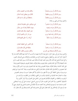 ‫ﻭﺍﻟﻘﻠﺏ ﻓﻴﻪ ﻤﻥ ﺍﻟﺤﺒﻴﺏ ﺒﻼﺒﻝ‬                        ‫ﺴ ﺎ‬
                                                         ‫ﻭﻤﻥ ﺍﻟﺩﻻﺌﻝ ﺃﻥ ﻴﺭﻯ ﻤﺘﺒ ‪‬ﻤ ﹰ‬
        ‫ﻟﻜﻼﻡ ﻤﻥ ﻴﺤﻅﻰ ﻟﺩﻴﻪ ﺍﻟﺴﺎﺌﻝ‬                         ‫ﻬ ﺎ‬
                                                         ‫ﻭﻤﻥ ﺍﻟﺩﻻﺌﻝ ﺃﻥ ﻴﺭﻯ ﻤﺘﻔ ‪‬ﻤ ﹰ‬
        ‫ﻤﺘﺤﻔﻅ ﹰ ﻤﻥ ﻜﻝ ﻤﺎ ﻫﻭ ﻗﺎﺌﻝ‬
                         ‫ﺎ‬                               ‫ﺎ‬
                                                         ‫ﻭﻤﻥ ﺍﻟﺩﻻﺌﻝ ﺃﻥ ﻴﺭﻯ ﻤﺘﻘﺸﻔ ﹰ‬
                                                                ‫ﻭﺍﻟﺬﻱ ﺭﻭﻳﻨﺎﻩ ﻋﻦ ﳛﻴﻲ ﺑﻦ ﻣﻌﺎﺫ:‬
         ‫ﻓﻲ ﺨﺭﻗﺘﻴﻥ ﻋﻠﻰ ﺸﻁﻭﻁ ﺍﻟﺴﺎﺤﻝ‬                       ‫ﺍ‬
                                                         ‫ﻭﻤﻥ ﺍﻟﺩﻻﺌﻝ ﺃﻥ ﺘﺭﺍﻩ ﻤﺸﻤﺭﹰ‬
        ‫ﺠﻭﻑ ﺍﻟﻅﻼﻡ ﻓﻤﺎ ﻟﻪ ﻤﻥ ﻋﺎﺫﻝ‬                           ‫ﻭﻤﻥ ﺍﻟﺩﻻﺌﻝ ﺤﺯﻨﻪ ﻭﻨﺤﻴﺒﻪ‬
        ‫ﻨﺤﻭ ﺍﻟﺠﻬﺎﺩ ﻭﻜﻝ ﻓﻌﻝ ﻓﺎﻀﻝ‬                          ‫ﺍ‬
                                                         ‫ﻭﻤﻥ ﺍﻟﺩﻻﺌﻝ ﺃﻥ ﺘﺭﺍﻩ ﻤﺴﺎﻓﺭﹰ‬
        ‫ﻤﻥ ﺩﺍﺭ ﺫﻝ ﻭﺍﻟﻨﻌﻴﻡ ﺍﻟﺯﺍﺌﻝ‬                         ‫ﻭﻤﻥ ﺍﻟﺩﻻﺌﻝ ﺯﻫﺩﻩ ﻓﻴﻤﺎ ﻴﺭﻯ‬
        ‫ﺃﻥ ﻗﺩ ﺭﺁﻩ ﻋﻠﻰ ﻗﺒﻴﺢ ﻓﺎﻋﻝ‬                            ‫ﺎ‬
                                                           ‫ﻭﻤﻥ ﺍﻟﺩﻻﺌﻝ ﺃﻥ ﺘﺭﺍﻩ ﺒﺎﻜﻴ ﹰ‬


        ‫ﻜﻝ ﺍﻷﻤﻭﺭ ﺇﻟﻰ ﺍﻟﻤﻠﻴﻙ ﺍﻟﻌﺎﺩﻝ‬                        ‫ﺎ‬
                                                          ‫ﻭﻤﻥ ﺍﻟﺩﻻﺌﻝ ﺃﻥ ﺘﺭﺍﻩ ﻤﺴﻠﻤ ﹰ‬
        ‫ﺒﻤﻠﻴﻜﻪ ﻓﻲ ﻜﻝ ﺤﻜﻡ ﻨﺎﺯﻝ‬                            ‫ﺎ‬
                                                         ‫ﻭﻤﻥ ﺍﻟﺩﻻﺌﻝ ﺃﻥ ﺘﺭﺍﻩ ﺭﺍﻀﻴ ﹰ‬
        ‫ﻭﺍﻟﻘﻠﺏ ﻤﺤﺯﻭﻥ ﻜﻘﻠﺏ ﺍﻟﺜﺎﻜﻝ‬                      ‫ﻭﻤﻥ ﺍﻟﺩﻻﺌﻝ ﻀﺤﻜﻪ ﺒﻴﻥ ﺍﻟﻭﺭﻯ‬
‫ﻭﺍﻟﺬﻱ ﺭﻭﻳﻨﺎﻩ ﻋﻦ ﺃﰊ ﺳﻌﻴﺪ ﺍﳋﺮﺍﺯ ﺩﺧﻞ ﻓﻴﻤﺎ ﺫﻛﺮﻧﺎﻩ ﻋﻨﻬﻤﺎ، ﻭﺃﺣﺴﺐ ﺃﻧﻪ ﺃﺧﺬﻩ ﻣﻨﻬﺎ ﻷ‪‬ﻤﺎ ﺃﻗﺪﻡ ﻣﻨﻪ، ﺇﻻ‬
    ‫ﺃ ﹼ ﻗﻮﻟﻪ ﻛﺎﻥ ﺃﺣﺪ ﻋﺸﺮ ﺑﻴﺘﺎﹰ ﻓﻘﻂ، ﻭﲨﻴﻊ ﻣﺎ ﻗﺪﻣﻨﺎ ﺫﻛﺮﻩ ﻣﻦ ﺍﻟﻌﻼﻣﺎﺕ ﻭﺍﻟﺪﻻﻻﺕ ﻫﻲ ﺃﻭﺻﺎﻑ ﺍﶈﺒﲔ،‬    ‫ﻥ‬
   ‫ﻭﻛﻞ ﳏ ‪ ‬ﻟﹼﻪ ﻓﻌﻦ ﳏﺒﺔ ﺍﻟّﻪ، ﻷ ﹼ ﻭﺟﻮﺩ ﺍﻟﻌﺒﺪ ﶈﺒﺘﻪ ﻟﹼﻪ ﻋﻼﻣﺔ ﻏﻴﺐ ﳏﺒﺔ ﺍﻟﹼﻪ ﻟﻪ، ﻳﺒﲔ ﺫﻟﻚ ﺍﻟﻐﻴﺐ ﻟﻪ ﰲ‬
                             ‫ﻠ‬                 ‫ﻠ‬                 ‫ّ ﻥ‬  ‫ﻠ‬
                                                                      ‫ﹼ‬            ‫ﺐﻠ‬
   ‫ﻫﺬﻩ ﺍﻟﺸﻬﺎﺩﺓ ﺇ ﹼ ﺃ ﹼ ﰲ ﺍﶈﺒﺔ ﻣﻘﺎﻣﲔ، ﻣﻘﺎﻡ ﺗﻌﺮﻳﻒ ﻭﻣﻘﺎﻡ ﺗﻌ ‪‬ﻑ، ﻓﻤﻘﺎﻡ ﺍﻟﺘﻌﺮﻳﻒ ﻫﻮﻣﻌﺮﻓﺔ ﺍﻟﻌﻤﻮﻡ ﻭﻫﺬﺍ‬
                                          ‫ﺮ‬                                  ‫ﻻﻥ‬
  ‫ﻗﺒﻞ ﺍﶈﺒﺔ ﺍﳋﺎﺻﺔ، ﻭﻣﻘﺎﻡ ﺍﻟﺘﻌ ‪‬ﻑ ﻣﻌﺮﻓﺔ ﺍﳋﺼﻮﺹ ﻭﻫﺬﺍ ﺑﻌﺪ ﳏﺒﺔ ﺍﻟﻌﻤﻮﻡ، ﻭﻫﻮ ﻣﺰﻳﺪ ﺍﳊﺐِ ﺍﻷﻭﻝ، ﻭﻫﺬﺍ‬
                                                                   ‫ﺮ‬
 ‫ﳏﺒﺔ ﺧﺼﻮﺹ، ﻭﻛﺬﻟﻚ ﰲ ﺍﶈﺒﺔ ﻣﻘﺎﻣﺎﻥ، ﻣﻘﺎﻡ ﳏ ‪ ‬ﻭﺃﻋﻠﻰ ﻣﻨﻪ ﻣﻘﺎﻡ ﳏﺒﻮﺏ، ﻭﻫﺬﺍ ﻛﻤﺎ ﻋﱪﻭﺍ ﻋﻦ ﻗﻮﳍﻢ‬
                                                 ‫ﺐ‬
     ‫ﻣﺮﻳﺪ ﻭﻣﺮﺍﺩ، ﻭﻋﻠﻰ ﺍﳊﻘﻴﻘﺔ ﻛﻞ ﻣﺮﻳﺪ ﻟﹼﻪ ﻓﻬﻮ ﻣﺮﺍﺩ ﺑﺬﻟﻚ، ﺇﻻ ﺃ‪‬ﻢ ﺟﻌﻠﻮﺍ ﺍﺳﻢ ﻣﺮﺍﺩ ﺑﻮﺻﻒ ﳐﺼﻮﺹ‬
                                                            ‫ﻠ‬
        ‫ﺑﻌﺮﻑ ﺑﻪ ﻓﻴﻤﺘﺎﺯ ﻣﻌﻪ ﺍﳌﺒﺘﺪﺉ ﻣﻦ ﺍﳌﺒﺎﺩﺉ، ﻭﺍﳌﻨﻴﺐ ﻣﻦ ﺍ‪‬ﺘﱯ، ﻭﺍﻟﻄﺎﻟﺐ ﻣﻦ ﺍﳌﻄﻠﻮﺏ، ﻭﺍﻟﺮﺍﻏﺐ ﻣﻦ‬
        ‫ﺍﳌﺮﻏﻮﺏ، ﻭﺍﳊﺎﻓﻆ ﻣﻦ ﺍﶈﻔﻮﻅ، ﻓﻜﺬﻟﻚ ﻟﻌﻤﺮﻱ ﻟﻴﺲ ﺍﳊﺎﻣﻞ ﻣﺜﻞ ﺍﶈﻤﻮﻝ، ﻭﻻ ﺍﻟﺰﺍﺋﺮ ﻛﺎﳌﺰﻭﺭ ﻭﻻ‬
    ‫ﺍﻻﺷﺘﻴﺎﻕ ﻛﺎﳊﻀﻮﺭ، ﻭﻻ ﺍﶈ ‪ ‬ﻣﺜﻞ ﺍﶈﺒﻮﺏ، ﻗﺎﻝ ﺃﺑﻮ ﻣﻮﺳﻰ ﺍﻟﺪﺑﻴﻠﻲ: ﻋﺮﺿﺖ ﻋﻠﻰ ﺃﰊ ﻳﺰﻳﺪ ﺍﻟﺒﺴﻄﺎﻣﻲ‬
                                                                  ‫ﺐ‬
‫ﻥ‬
‫ﻛﺘﺎﺏ ﺻﺎﺣﺒﻨﺎ ﻋﺒﺪ ﺍﻟﺮﺣﻴﻢ ﰲ ﺍﻹﺧﻼﺹ ﻓﻤﺎ ﺃﻋﺠﺒﻪ ﻣﻨﻪ ﺇ ﹼ ﺣﻜﺎﻳﺔ ﺃﰊ ﻋﺎﺻﻢ ﺍﻟﺸﺎﻣﻲ ﰲ ﺍﻟﺸﻮﻕ، ﻳﻌﲏ ﺃ ﹼ‬
                                            ‫ﻻ‬
    ‫ﻋﺒﺪ ﺍﻟﺮﺣﻴﻢ ﺫﻛﺮ ﺍﻹﺧﻼﺹ ﰲ ﻛﺘﺎﺑﻪ ﻓﻘﺎﻝ: ﻗﻴﻞ ﻷﰊ ﻋﺎﺻﻢ ﻭﺍﻓﺪ ﺃﻫﻞ ﺍﻟﺸﺎﻡ ﻳﺸﺘﺎﻕ ﺇﱃ ﺍﻟﹼﻪ، ﻓﻘﺎﻝ: ﻻ،‬
               ‫ﻠ‬


‫215‬                                                                     ‫ﻗﻮﺕ ﺍﻟﻘﻠﻮﺏ-ﺍﺑﻮ ﻃﺎﻟﺐ ﺍﳌﻜﻲ‬
 