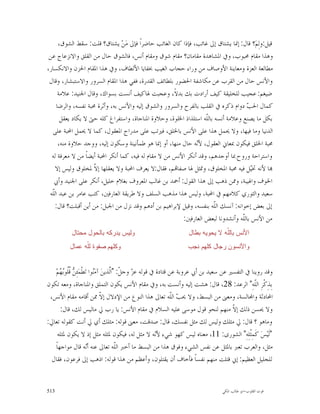 ‫ﻗﻴﻞ:ﻭﻟِﻢ‪‬؟ ﻗﺎﻝ: ﺇﳕﺎ ﻳﺸﺘﺎﻕ ﺇﱃ ﻏﺎﺋﺐ، ﻓﺈﺫﺍ ﻛﺎﻥ ﺍﻟﻐﺎﺋﺐ ﺣﺎﺿﺮﺍﹰ ﻓﺈﱃ ﻣ‪‬ﻦ‪ ‬ﻳﺸﺘﺎﻕ؟ ﻗﻠﺖ: ﺳﻘﻂ ﺍﻟﺸﻮﻕ،‬
 ‫ﻭﻫﺬﺍ ﻣﻘﺎﻡ ﳏﺒﻮﺏ، ﻭﰲ ﺍﳌﺸﺎﻫﺪﺓ ﻣﻘﺎﻣﺎﻥ؟ ﻣﻘﺎﻡ ﺷﻮﻕ ﻭﻣﻘﺎﻡ ﺃﻧﺲ، ﻓﺎﻟﺸﻮﻕ ﺣﺎﻝ ﻣﻦ ﺍﻟﻘﻠﻖ ﻭﺍﻻﻧﺰﻋﺎﺝ ﻋﻦ‬
‫ﻣﻄﺎﻟﻌﺔ ﺍﻟﻌﺰﺓ ﻭﻣﻌﺎﻳﻨﺔ ﺍﻷﻭﺻﺎﻑ ﻣﻦ ﻭﺭﺍﺀ ﺣﺠﺎﺏ ﺍﻟﻐﻴﺐ ﲞﻔﺎﻳﺎ ﺍﻷﻟﻄﺎﻑ، ﻭﰲ ﻫﺬﺍ ﺍﳌﻘﺎﻡ ﺍﳊﺰﻥ ﻭﺍﻻﻧﻜﺴﺎﺭ،‬
 ‫ﻭﺍﻷﻧﺲ ﺣﺎﻝ ﻣﻦ ﺍﻟﻘﺮﺏ ﻋﻦ ﻣﻜﺎﺷﻔﺔ ﺍﳊﻀﻮﺭ ﺑﻠﻄﺎﺋﻒ ﺍﻟﻘﺪﺭﺓ، ﻓﻔﻲ ﻫﺬﺍ ﺍﳌﻘﺎﻡ ﺍﻟﺴﺮﻭﺭ ﻭﺍﻻﺳﺘﺒﺸﺎﺭ، ﻭﻗﺎﻝ‬
     ‫ﺿﻴﻐﻢ: ﻋﺠﻴﺐ ﻟﻠﺨﻠﻴﻘﺔ ﻛﻴﻒ ﺃﺭﺍﺩﺕ ﺑﻚ ﺑﺪﻻﹰ، ﻭﻋﺠﺒﺖ ﳍﺎﻛﻴﻒ ﺃﻧﺴﺖ ﺑﺴﻮﺍﻙ، ﻭﻗﺎﻝ ﺍﳉﻨﻴﺪ: ﻋﻼﻣﺔ‬
    ‫ﻛﻤﺎﻝ ﺍﳊ ‪ ‬ﺩﻭﺍﻡ ﺫﻛﺮﻩ ﰲ ﺍﻟﻘﻠﺐ ﺑﺎﻟﻔﺮﺡ ﻭﺍﻟﺴﺮﻭﺭ ﻭﺍﻟﺸﻮﻕ ﺇﻟﻴﻪ ﻭﺍﻷﻧﺲ ﺑﻪ، ﻭﺃﺛﺮﺓ ﳏﺒﺔ ﻧﻔﺴﻪ، ﻭﺍﻟﺮﺿﺎ‬
                                                                                    ‫ﺐ‬
      ‫ﺑﻜﻞ ﻣﺎ ﻳﺼﻨﻊ ﻭﻋﻼﻣﺔ ﺃﻧﺴﻪ ﺑﺎﻟﹼﻪ ﺍﺳﺘﻠﺬﺍﺫ ﺍﳋﻠﻮﺓ، ﻭﺣﻼﻭﺓ ﺍﳌﻨﺎﺟﺎﺓ، ﻭﺍﺳﺘﻔﺮﺍﻍ ﻛﻠﻪ ﺣﱴ ﻻ ﻳﻜﺎﺩ ﻳﻌﻘﻞ‬
                                                                   ‫ﻠ‬
  ‫ﺍﻟﺪﻧﻴﺎ ﻭﻣﺎ ﻓﻴﻬﺎ، ﻭﻻ ﳛﻤﻞ ﻫﺬﺍ ﻋﻠﻰ ﺍﻷﻧﺲ ﺑﺎﳋﻠﻖ، ﻓﲑﺗﺐ ﻋﻠﻰ ﻣﺪﺭﺍﺝ ﺍﳌﻌﻘﻮﻝ، ﻛﻤﺎ ﻻ ﳛﻤﻞ ﺍﶈﺒﺔ ﻋﻠﻰ‬
     ‫ﳏﺒﺔ ﺍﳋﻠﻖ ﻓﻴﻜﻮﻥ ﲟﻌﺎﱐ ﺍﻟﻌﻘﻮﻝ، ﻷ‪‬ﻪ ﺣﺎﻝ ﻣﻨﻬﺎ، ﺃﻭ ﺇﳕﺎ ﻫﻮ ﻃﻤﺄﻧﻴﻨﺔ ﻭﺳﻜﻮﻥ ﺇﻟﻴﻪ، ﻭﻭﺟﺪ ﺣﻼﻭﺓ ﻣﻨﻪ،‬
                                                               ‫ﻧ‬
  ‫ﻭﺍﺳﺘﺮﺍﺣﺔ ﻭﺭﻭﺡ ﲟﺎ ﺃﻭﺟﺪﻫﻢ، ﻭﻗﺪ ﺃﻧﻜﺮ ﺍﻷﻧﺲ ﻣﻦ ﻻ ﻣﻘﺎﻡ ﻟﻪ ﻓﻴﻪ، ﻛﻤﺎ ﺃﻧﻜﺮ ﺍﶈﺒﺔ ﺃﻳﻀﺎﹰ ﻣﻦ ﻻ ﻣﻌﺮﻓﺔ ﻟﻪ‬
    ‫‪‬ﺎ ﻷﻧﻪ ﲣ‪‬ﻞ ﻓﻴﻪ ﳏﺒﺔ ﺍﳌﺨﻠﻮﻕ، ﻭﲤﺜﻞ ﳍﺎ ﺻﻔﺎ‪‬ﻢ، ﻓﻘﺎﻝ:ﻻ ﻳﻌﺮﻑ ﺍﶈﺒﺔ ﻭﻻ ﻳﻌﻘﻠﻬﺎ ﺇ ﹼ ﳌﺨﻠﻮﻕ ﻭﻟﻴﺲ ﺇﻻ‬
                    ‫ﻻ‬                                                                 ‫ﻴ‬
   ‫ﺍﳋﻮﻑ ﻭﺍﳍﻴﺒﺔ، ﻭﳑﻦ ﺫﻫﺐ ﺇﱃ ﻫﺬﺍ ﺍﻟﻘﻮﻝ: ﺃﲪﺪ ﺑﻦ ﻏﺎﻟﺐ ﺍﳌﻌﺮﻭﻑ ﺑﻐﻼﻡ ﺧﻠﻴﻞ، ﺃﻧﻜﺮ ﻋﻠﻰ ﺍﳉﻨﻴﺪ ﻭﺃﰊ‬
 ‫ﺳﻌﻴﺪ ﻭﺍﻟﺜﻮﺭﻱ ﻛﻼﻣﻬﻢ ﰲ ﺍﶈﺒﺔ، ﻭﻟﻴﺲ ﻫﺬﺍ ﻣﺬﻫﺐ ﺍﻟﺴﻠﻒ ﻭﻻ ﻃﺮﻳﻘﺔ ﺍﻟﻌﺎﺭﻓﲔ، ﻛﺘﺐ ﻋﺎﻣﺮ ﺑﻦ ﻋﺒﺪ ﺍﻟﹼﻪ‬
  ‫ﻠ‬
    ‫ﺇﱃ ﺑﻌﺾ ﺇﺧﻮﺍﻧﻪ: ﺁﻧﺴﻚ ﺍﻟﹼﻪ ﺑﻨﻔﺴﻪ، ﻭﻗﻴﻞ ﻹﺑﺮﺍﻫﻴﻢ ﺑﻦ ﺃﺩﻫﻢ ﻭﻗﺪ ﻧﺰﻝ ﻣﻦ ﺍﳉﺒﻞ: ﻣﻦ ﺃﻳﻦ ﺃﻗﺒﻠﺖ؟ ﻗﺎﻝ:‬
                                                                      ‫ﻠ‬
                                                         ‫ﻣﻦ ﺍﻷﻧﺲ ﺑﺎﻟﹼﻪ ﻭﺃﻧﺸﺪﻭﻧﺎ ﻟﺒﻌﺾ ﺍﻟﻌﺎﺭﻓﲔ:‬
                                                                                  ‫ﻠ‬
           ‫ﻭﻟﻴﺱ ﻴﺩﺭﻜﻪ ﺒﺎﻟﺤﻭﻝ ﻤﺤﺘﺎﻝ‬                              ‫ﺍﻷﻨﺱ ﺒﺎﻟﹼﻪ ﻻ ﻴﺤﻭﻴﻪ ﺒﻁﺎﻝ‬
                                                                              ‫ﻠ‬
          ‫ﻭﻜﻠﻬﻡ ﺼﻔﻭﺓ ﻟﹼﻪ ﻋﻤﺎﻝ‬
                ‫ﻠ‬                                               ‫ﻭﺍﻵﻨﺴﻭﻥ ﺭﺠﺎﻝ ﻜﻠﻬﻡ ﻨﺠﺏ‬


    ‫ﻭﻗﺪ ﺭﻭﻳﻨﺎ ﰲ ﺍﻟﺘﻔﺴﲑ ﻋﻦ ﺳﻌﻴﺪ ﺑﻦ ﺃﰊ ﻋﺮﻭﺑﺔ ﻋﻦ ﻗﺘﺎﺩﺓ ﰲ ﻗﻮﻟﻪ ﻋ ‪ ‬ﻭﺟ ﹼ: "ﺍﱠﺬﻳﻦ‪ ‬ﺁﻣ‪‬ﻮﺍ ﺗ‪‬ﻄﹾﻤ‪‬ﺌِ ‪ ‬ﹸﹸﻮ‪ ‬ﻢ‪‬‬
      ‫ﻦ ﻗﻠ ﺑﻬ‬             ‫ﻨ‬        ‫ﺰ ﻞ ﻟ‬
‫ﺑِﺬِﻛﹾﺮِ ﺍﻟﹼﻪِ" ﺍﻟﺮﻋﺪ: 82، ﻗﺎﻝ: ﻫﺸﺖ ﺇﻟﻴﻪ ﻭﺃﻧﺴﺖ ﺑﻪ، ﻭﰲ ﻣﻘﺎﻡ ﺍﻷﻧﺲ ﻳﻜﻮﻥ ﺍﻟﺘﻤﻠﻖ ﻭﺍﳌﻨﺎﺟﺎﺓ، ﻭﻣﻌﻪ ﺗﻜﻮﻥ‬ ‫ﻠ‬
 ‫ﺍﶈﺎﺩﺛﺔ ﻭﺍ‪‬ﺎﻟﺴﺔ، ﻭﻣﻌﲎ ﻣﻦ ﺍﻟﺒﺴﻂ، ﻭﻻ ﳛ ‪ ‬ﺍﻟﹼﻪ ﺗﻌﺎﱃ ﻫﺬﺍ ﺍﻟﻨﻮﻉ ﻣﻦ ﺍﻹﺩﻻﻝ ﺇ ﹼ ﳑﻦ ﺃﻗﺎﻣﻪ ﻣﻘﺎﻡ ﺍﻷﻧﺲ،‬
                              ‫ﻻ‬                                ‫ﺐ ﻠ‬
      ‫ﻭﻻ ﳛﺴﻦ ﺫﻟﻚ ﺇ ﹼ ﻣﻨﻬﻢ ﻟﻨﺤﻮ ﻗﻮﻝ ﻣﻮﺳﻰ ﻋﻠﻴﻪ ﺍﻟﺴﻼﻡ ﰲ ﻣﻘﺎﻡ ﺍﻷﻧﺲ: ﻳﺎ ﺭﺏ ﱄ ﻣﺎﻟﻴﺲ ﻟﻚ، ﻗﺎﻝ:‬‫ﻻ‬
‫ﻭﻣﺎﻫﻮ ؟ ﻗﺎﻝ: ﱄ ﻣﺜﻠﻚ ﻭﻟﻴﺲ ﻟﻚ ﻣﺜﻞ ﻧﻔﺴﻚ، ﻗﺎﻝ: ﺻﺪﻗﺖ، ﻣﻌﲎ ﻗﻮﻟﻪ: ﻣﺜﻠﻚ ﺃﻱ ﱄ ﺃﻧﺖ ﻛﻘﻮﻟﻪ ﺗﻌﺎﱄ:‬
     ‫"ﻟﹶ‪‬ﻴﺲ‪ ‬ﻛﹶﻤِﺜﹾﻠِﻪِ" ﺍﻟﺸﻮﺭﻯ: 11، ﻣﻌﻨﺎﻩ ﻟﻴﺲ ﻛﻬﻮ ﺷﻲﺀ ﻷ‪‬ﻪ ﻻ ﻣﺜﻞ ﻟﻪ، ﻓﻴﻜﻮﻥ ﳌﺜﻠﻪ ﻣﺜﻞ ﺇﺫ ﻻ ﻳﻜﻮﻥ ﳌﺜﻠﻪ‬
                                                       ‫ﻧ‬
   ‫ﻣﺜﻞ، ﻭﺍﻟﻌﺮﺏ ﺗﻌﱪ ﺑﺎﳌﺜﻞ ﻋﻦ ﻧﻔﺲ ﺍﻟﺸﻲﺀ ﻭﻓﻮﻕ ﻫﺬﺍ ﻣﻦ ﺍﻟﺒﺴﻂ ﻣﺎ ﺃﺧﱪ ﺍﻟﹼﻪ ﺗﻌﺎﱃ ﻋﻨﻪ ﺃ‪‬ﻪ ﻗﺎﻝ ﻣﻮﺍﺟﻬﺎﹰ‬
                      ‫ﻧ‬               ‫ﻠ‬
  ‫ﻟﻠﺠﻠﻴﻞ ﺍﻟﻌﻈﻴﻢ: ﺇﱐ ﻗﺘﻠﺖ ﻣﻨﻬﻢ ﻧﻔﺴﺎﹰ ﻓﺄﺧﺎﻑ ﺃﻥ ﻳﻘﺘﻠﻮﻥ، ﻭﺃﻋﻈﻢ ﻣﻦ ﻫﺬﺍ ﻗﻮﻟﻪ: ﺍﺫﻫﺐ ﺇﱃ ﻓﺮﻋﻮﻥ، ﻓﻘﺎﻝ‬


‫315‬                                                                             ‫ﻗﻮﺕ ﺍﻟﻘﻠﻮﺏ-ﺍﺑﻮ ﻃﺎﻟﺐ ﺍﳌﻜﻲ‬
 