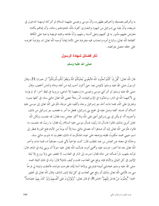 ‫ﺑﻪ ﻭﺃﻣﺮ‪‬ﻢ ﺑﺘﺼﺪﻳﻘﻪ ﻭﺃﺧﱪ‪‬ﻢ ﺑﻈﻬﻮﺭﻩ، ﻭﺃ ﹼ ﻣﻮﺳﻰ ﻭﻋﻴﺴﻰ ﻋﻠﻴﻬﻤﺎ ﺍﻟﺴﻼﻡ ﻟﻮ ﺃﺩﺭﻛﺎﻩ ﻟﺰﻣﻬﻤﺎ ﺍﻟﺪﺧﻮﻝ ﰲ‬
                                                          ‫ﻥ‬
    ‫ﺷﺮﻳﻌﺘﻪ، ﻭﺃ ﹼ ﺑﻘﻴﺔ ﺑﲏ ﺇﺳﺮﺍﺋﻴﻞ ﻣﻦ ﺍﻟﻴﻬﻮﺩ ﻭﺍﻟﻨﺼﺎﺭﻯ ﻛﻔﺮﺓ ﺑﺎﻟﹼﻪ ﳊﺠﻮﺩﻫﻢ ﺭﺳﺎﻟﺘﻪ، ﻭﺃﻥ ﺇﳝﺎ‪‬ﻢ ﺑﻜﺘﺎﺑﻪ‬
                                           ‫ﻠ‬                                         ‫ﻥ‬
     ‫ﻣﻔﺘﺮﺽ ﻋﻠﻴﻬﻢ ﻣﺄﻣﻮﺭ ﺑﻪ ﰲ ﻛﺘﺒﻬﻢ ﻭﻋﻠﻰ ﺃﻟﺴﻨﺔ ﺭﺳﻠﻬﻢ، ﻭﺃ ﹼ ﻃﺎﻋﺘﻪ ﻭﳏﺒﺘﻪ ﻓﺮﻳﻀﺔ ﻭﺍﺟﺒﺔ ﻋﻠﻰ ﺍﻟﻜﺎﻓﺔ‬
                                             ‫ﻥ‬
 ‫ﻛﻄﺎﻋﺔ ﺍﻟﹼﻪ ﺗﻌﺎﱃ، ﻭﺍﺗﺒﺎﻉ ﺃﻣﺮﻩ ﻭﺍﺟﺘﻨﺎﺏ ‪‬ﻴﻪ ﻣﻔﺘﺮﺿﺔ ﻋﻠﻰ ﺍﻷﻣﺔ ﺇﳚﺎﺑﺎﹰ ﺃﻭﺟﺒﻪ ﺍﻟﹼﻪ ﺗﻌﺎﱃ ﻟﻪ، ﻭﻓﺮﺿﺎ ﺍﻓﺘﺮﺿﻪ‬
        ‫ﹰ‬               ‫ﻠ‬                                                               ‫ﻠ‬
                                                                        ‫ﻋﻠﻰ ﺧﻠﻘﻪ ﻣﺘﺼﻞ ﺑﻔﺮﺍﺋﻀﻪ.‬

                                         ‫ﺫﻜﺭ ﻓﻀﺎﺌﻝ ﺸﻬﺎﺩﺓ ﺍﻟﺭﺴﻭﻝ‬
                                               ‫ﺼﻠﻰ ﺍﷲ ﻋﻠﻴﻪ ﻭﺴﻠﻡ‬



‫ﻗﺎﻝ ﺍﻟﹼﻪ ﺗﻌﺎﱃ: "ﹸﻞﹾ ﺇِﻥﹾ ﹸﻨ‪‬ﻢ‪ ‬ﺤِ‪‬ﻮﻥﹶ ﺍﻟﹼﻪ ﻓﹶﺎ‪‬ﺒِ ‪‬ﻮﱐ ‪‬ﺤ‪‬ﺒِﺒ‪ ‬ﹸ ‪ ‬ﺍﻟﹼ ‪ ‬ﻭ‪‬ﻳ‪‬ﻐﻔِﺮ‪ ‬ﻟﹶ ﹸﻢ ﹸ‪‬ﻮﺑ‪ ‬ﹸﻢ‪ "‬ﺁﻝ ﻋﻤﺮﺍﻥ:13، ﻭﻗﺎﻝ‬
                                ‫ﻛ ﺘ ﺗ ﺒ ﻠ ﺗ ﻌ ﻳ ﻜﻢ ﻠﻪ ‪ ‬ﻜ ﺫﻧ ﻜ‬                                         ‫ﻗ‬            ‫ﻠ‬
       ‫ﺍﻟﺮﺳﻮﻝ ﺻﻠﻰ ﺍﷲ ﻋﻠﻴﻪ ﻭﺳﻠﻢ: ﻻﻳﺆﻣﻦ ﻋﺒﺪ ﺣﱴ ﺃﻛﻮﻥ ﺃﺣﺐ ﺇﻟﻴﻪ ﻣﻦ ﺃﻫﻠﻪ ﻭﻣﺎﻟﻪ ﻭﺍﻟﻨﺎﺱ ﺃﲨﻌﲔ، ﻭﻗﺎﻝ‬
  ‫ﺻﻠﻰ ﺍﷲ ﻋﻠﻴﻪ ﻭﺳﻠﻢ: ﻟﻮ ﺃﺩﺭﻛﲏ ﻣﻮﺳﻰ ﻭﻋﻴﺴﻰ ﻣﺎ ﻭﺳﻌﻬﻤﺎ ﺇﻻ ﺍﺗﺒﺎﻋﻲ، ﻭﺭﻭﻳﻨﺎ ﰲ ﻟﻔﻆ ﺁﺧﺮ: ﰒ ﱂ ﻳﺆﻣﻨﺎ‬
    ‫ﰊ ﻷﻛﺒﻬﻤﺎ ﺍﻟﹼﻪ ﰲ ﺍﻟﻨﺎﺭ، ﻭﺣ ‪‬ﺛﻮﻧﺎ ﰲ ﺍﻹﺳﺮﺍﺋﻴﻠﻴﺎﺕ ﺃ ﹼ ﺭﺟﻼﹰ ﻋﺼﻰ ﺍﻟﹼﻪ ﺗﻌﺎﱃ ﻣﺎﺋﱵ ﺳﻨﺔ، ﰲ ﻛﻠﻬﺎ ﻳﺘﻤﺮﺩ‬
                                              ‫ﻠ‬                  ‫ﻥ‬                   ‫ﺪ‬                        ‫ﻠ‬
‫ﻭﳚﺘﺮﺉ ﻋﻠﻰ ﺍﻟﹼﻪ، ﻓﻠﻤﺎ ﻣﺎﺕ ﺃﺧﺬ ﺑﻨﻮ ﺇﺳﺮﺍﺋﻴﻞ ﺑﺮﺟﻠﻪ ﻭﺃﻟﻘﻮﻩ ﻋﻠﻰ ﻣﺰﺑﻠﺔ، ﻓﺄﻭﺣﻰ ﺍﻟﹼﻪ ﺗﻌﺎﱃ ﺇﱃ ﻣﻮﺳﻰ ﻋﻠﻴﻪ‬
                            ‫ﻠ‬                                                                               ‫ﻠ‬
       ‫ﺍﻟﺴﻼﻡ ﺃﻥ ﻏﺴﻠﻪ ﻛﻔﻨﻪ ﻭﺻﻞ ﻋﻠﻴﻪ ﰲ ﲨﻴﻊ ﺑﲏ ﺇﺳﺮﺍﺋﻴﻞ، ﻓﻔﻌﻞ ﻣﺎ ﺃﻣﺮ ﺑﻪ ﻓﻌﺠﺐ ﺑﻨﻮ ﺇﺳﺮﺍﺋﻴﻞ ﻣﻦ ﺫﻟﻚ،‬
        ‫ﻭﺃﺧﱪﻭﻩ ﺃ‪‬ﻪ ﱂ ﻳﻜﻦ ﰲ ﺑﲏ ﺇﺳﺮﺍﺋﻴﻞ ﺃﻋﱴ ﻋﻠﻰ ﺍﻟﹼﻪ ﻭﻻ ﺃﻛﺜﺮ ﻣﻌﺎﺹٍ ﻣﻨﻪ، ﻓﻘﺎﻝ: ﻗﺪ ﻋﻠﻤﺖ، ﻭﻟﻜﻦ ﺍﻟﹼﻪ‬
         ‫ﻠ‬                                                            ‫ﻠ‬                                          ‫ﻧ‬
      ‫ﺗﻌﺎﱃ ﺃﻣﺮﱐ ﺑﺬﻟﻚ، ﻗﺎﻟﻮﺍ: ﻓﺎﺳﺄﻝ ﻟﻨﺎ ﺭ‪‬ﻚ، ﻓﺴﺄﻝ ﻣﻮﺳﻰ ﻋﻠﻴﻪ ﺍﻟﺴﻼﻡ ﺭ‪‬ﻪ ﻓﻘﺎﻝ: ﻳﺎ ﺭ ‪ ،‬ﻗﺪ ﻋﻠﻤﺖ، ﻣﺎ‬
                       ‫ﺏ‬                    ‫ﺑ‬                                 ‫ﺑ‬
      ‫ﻗﺎﻟﻮﺍ، ﻓﺄﻭﺣﻰ ﺍﻟﹼﻪ ﺗﻌﺎﱃ ﺇﻟﻴﻪ ﺃﻥ ﺻﺪﻗﻮﺍ ﺃﻧﻪ ﻋﺼﺎﱐ ﻣﺎﺋﱵ ﺳﻨﺔ ﺇ ﹼ ﺃﻧﻪ ﻳﻮﻣﺎﹰ ﻣﻦ ﺍﻷﻳﺎﻡ ﻓﺘﺢ ﺍﻟﺘﻮﺭﺍﺓ ﻓﻨﻈﺮ ﺇﱃ‬
                                                     ‫ﻻ‬                                                    ‫ﻠ‬
           ‫ﺍﺳﻢ ﺣﺒﻴﱯ ﳏﻤﺪ ﻣﻜﺘﻮﺑﺎﹰ، ﻓﻘﺒﻠﻪ ﻭﻭﺿﻌﻪ ﻋﻠﻰ ﻋﻴﻨﻪ، ﻓﺸﻜﺮﺕ ﻟﻪ ﺫﻟﻚ، ﻓﻐﻔﺮﺕ ﻟﻪ ﺫﻧﻮﺏ ﻣﺎﺋﱵ ﺳﻨﺔ،‬
     ‫ﻭﺣ ‪‬ﺛﻨﺎ ﰲ ﻣﻌﻨﺎﻩ ﻋﻦ ﺍﻟﻌﺒﺎﺱ ﺑﻦ ﻋﺒﺪ ﺍﳌﻄﻠﺐ ﻗﺎﻝ: ﻛﻨﺖ ﻣﺆﺍﺧﻴﺎﹰ ﻷﰊ ﳍﺐ، ﻣﺼﺎﻓﻴﺎﹰ ﻟﻪ، ﻓﻠﻤﺎ ﻣﺎﺕ ﻭﺃﺧﱪ‬                         ‫ﺪ‬
‫ﺍﻟﹼﻪ ﺗﻌﺎﱃ ﻋﻨﻪ ﲟﺎ ﺃﺧﱪ، ﺣﺰﻧﺖ ﻋﻠﻴﻪ ﻭﺃﳘﲏ ﺃﻣﺮﻩ، ﻓﺴﺄﻟﺖ ﺍﻟﹼﻪ ﺗﻌﺎﱃ ﻋﻠﻴﻪ ﺣﻮﻻﹰ ﺃﻥ ﻳﺮﻳﲏ ﺇﻳﺎﻩ ﰲ ﺍﳌﻨﺎﻡ، ﻗﺎﻝ:‬
                                                           ‫ﻠ‬                                                            ‫ﻠ‬
       ‫ﻓﺮﺃﻳﺘﻪ ﻳﻠﺘﻬﺐ ﻧﺎﺭﺍﹰ ﻓﺴﺄﻟﺘﻪ ﻋﻦ ﺣﺎﻟﻪ ﻓﻘﺎﻝ: ﺻﺮﺕ ﺇﱃ ﺍﻟﻨﺎﺭ ﰲ ﺍﻟﻌﺬﺍﺏ، ﻻ ﳜﻔﻒ ﻋﲏ ﻭﻻ ﻳﺮﻭﺡ ﺇﻻ ﻟﻴﻠﺔ‬
       ‫ﺍﻹﺛﻨﲔ ﰲ ﻛﻞ ﺍﻟﻠﻴﺎﱄ ﻭﺍﻷﻳﺎﻡ ﻓﺈﻧﻪ ﻳﺮﻓﻊ ﻋﲏ ﺍﻟﻌﺬﺍﺏ، ﻗﻠﺖ ﻭﻛﻴﻒ ﺫﻟﻚ؟ ﻗﺎﻝ: ﻭﻟﺪ ﰲ ﺗﻠﻚ ﺍﻟﻠﻴﻠﺔ ﳏﻤﺪ‬
     ‫ﺻﻠﻰ ﺍﷲ ﻋﻠﻴﻪ ﻭﺳﻠﻢ، ﻓﺠﺎﺀﺗﲏ ﺃﻣﻴﻤﺔ ﻓﺒﺸﺮﺗﲏ ﺑﻮﻻﺩﺓ ﺁﻣﻨﺔ ﺇ‪‬ﺎﻩ، ﻓﻔﺮﺣﺖ ﲟﻮﻟﺪﻩ، ﻓﺄﻋﺘﻘﺖ ﻭﻟﻴﺪﺓ ﱄ ﻓﺮﺣﺎﹰ‬
                                                             ‫ﻳ‬
       ‫ﻣﲏ ﺑﻪ، ﻓﺄﺛﺎﺑﲏ ﺍﻟﹼﻪ ﺗﻌﺎﱃ ﺑﺬﻟﻚ ﺃﻥ ﺭﻓﻊ ﻋﲏ ﺍﻟﻌﺬﺍﺏ ﰲ ﻛﻞ ﻟﻴﻠﺔ ﺇﺛﻨﲔ ﻟﺬﻟﻚ، ﻭﻗﺎﻝ ﺍﻟﹼﻪ ﺗﻌﺎﱃ ﰲ ﲢﻘﻴﻖ‬
                        ‫ﻠ‬                                                                               ‫ﻠ‬
 ‫ﺍﶈﺒﺔ: "‪ِ‬ﺤ‪‬ﻮﻥﹶ ﻣ‪‬ﻦ‪ ‬ﻫ‪‬ﺎﺟ‪‬ﺮ‪ ‬ﺇﻟﹶﻴ‪‬ﻬِﻢ‪ "‬ﺍﳊﺸﺮ:9، ﰒ ﻗﺎﻝ ﺗﻌﺎﱃ: "ﻭ‪‬ﺆ‪‬ﺛِ ‪‬ﻭﻥﹶ ﻋ‪‬ﻠﻰ ﺃﹶﻧ‪ ‬ﹸﺴِﻬِﻢ‪ ‬ﻭ‪‬ﻟﹶﻮ‪ ‬ﻛﹶﺎﻥﹶ ﺑِﻬِﻢ‪ ‬ﺧﺼ‪‬ﺎﺻ‪ ‬ﹲ"‬
   ‫‪ ‬ﺔ‬                               ‫ﻔ‬              ‫ﻳ ﺮ‬                                                         ‫ﻳ ﺒ‬


‫445‬                                                                                          ‫ﻗﻮﺕ ﺍﻟﻘﻠﻮﺏ-ﺍﺑﻮ ﻃﺎﻟﺐ ﺍﳌﻜﻲ‬
 