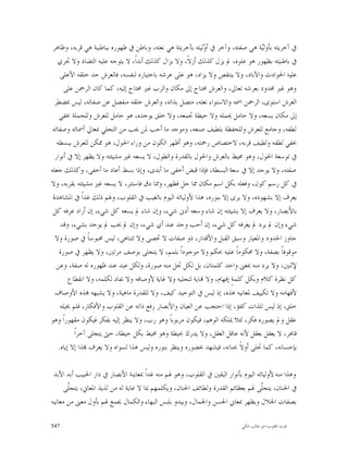 ‫ﰲ ﺁﺧﺮﻳﺘﻪ ﺑﺄﻭﻟ‪‬ﺔ ﻫﻲ ﺻﻔﺘﻪ، ﻭﺁﺧﺮ ﰲ ﺃ ‪‬ﻟﻴﺘﻪ ﺑﺂﺧﺮﻳﺘﺔ ﻫﻲ ﻧﻌﺘﻪ، ﻭﺑﺎﻃﻦ ﰲ ﻇﻬﻮﺭﻩ ﺑﺒﺎﻃﻨﻴﺔ ﻫﻲ ﻗﺮﺑﻪ، ﻭﻇﺎﻫﺮ‬
                                                            ‫ﻭ‬                     ‫ﻴ‬
   ‫ﰲ ﺑﺎﻃﻨﻴﺘﻪ ﺑﻈﻬﻮﺭ ﻫﻮ ﻋﻠﻮﻩ، ﱂ ﻳﺰﻝ ﻛﺬﻟﻚ ﺃﺯﻻﹰ، ﻭﻻ ﻳﺰﺍﻝ ﻛﺬﻟﻚ ﺃﺑﺪﺍﹰ، ﻻ ﻳﺘﻮﺟﻪ ﻋﻠﻴﻪ ﺍﻟﺘﻀﺎﺩ ﻭﻻ ﲡﺮﻱ‬
     ‫ﻋﻠﻴﻪ ﺍﳊﻮﺍﺩﺙ ﻭﺍﻵﺑﺎﺩ، ﻭﻻ ﻳﻨﺘﻘﺺ ﻭﻻ ﻳﺰﺍﺩ، ﻫﻮ ﻋﻠﻰ ﻋﺮﺷﻪ ﺑﺎﺧﺘﻴﺎﺭﻩ ﻟﻨﻔﺴﻪ، ﻓﺎﻟﻌﺮﺵ ﺣﺪ ﺧﻠﻘﻪ ﺍﻷﻋﻠﻰ‬
       ‫ﻭﻫﻮ ﻏﲑ ﳏﺪﻭﺩ ﺑﻌﺮﺷﻪ ﺗﻌﺎﱃ، ﻭﺍﻟﻌﺮﺵ ﳏﺘﺎﺝ ﺇﱃ ﻣﻜﺎﻥ ﻭﺍﻟﺮﺏ ﻏﲑ ﳏﺘﺎﺝ ﺇﻟﻴﻪ، ﻛﻤﺎ ﻛﺎﻥ ﺍﻟﺮﲪﻦ ﻋﻠﻰ‬
  ‫ﺍﻟﻌﺮﺵ ﺍﺳﺘﻮﻯ، ﺍﻟﺮﲪﻦ ﺍﲰﻪ ﻭﺍﻻﺳﺘﻮﺍﺀ ﻧﻌﺘﻪ، ﻣﺘﺼﻞ ﺑﺬﺍﺗﻪ، ﻭﺍﻟﻌﺮﺵ ﺧﻠﻘﻪ ﻣﻨﻔﺼﻞ ﻋﻦ ﺻﻔﺎﺗﻪ، ﻟﻴﺲ ﲟﻀﻄﺮ‬
    ‫ﺇﱃ ﻣﻜﺎﻥ ﻳﺴﻌﻪ، ﻭﻻ ﺣﺎﻣﻞ ﳛﻤﻠﻪ ﻭﻻ ﺣﻴﻄﺔ ﲡﻤﻌﻪ، ﻭﻻ ﺧﻠﻖ ﻳﻮﺟﺪﻩ، ﻫﻮ ﺣﺎﻣﻞ ﻟﻠﻌﺮﺵ ﻭﻟﻠﺤﻤﻠﺔ ﲞﻔﻲ‬
 ‫ﻟﻄﻔﻪ، ﻭﺟﺎﻣﻊ ﻟﻠﻌﺮﺵ ﻭﻟﻠﺤﻔﻈﺔ ﺑﻠﻄﻴﻒ ﺻﻨﻌﻪ، ﻭﻣﻮﺟﺪ ﻣﺎ ﺃﺣﺐ ﳌﻦ ﳛﺐ ﻣﻦ ﺍﻟﺘﺠﻠﻲ ﲟﻌﺎﱄ ﺃﲰﺎﺋﻪ ﻭﺻﻔﺎﺗﻪ‬
   ‫ﲞﻔﻲ ﻟﻄﻔﻪ ﻭﻟﻄﻴﻒ ﻗﺮﺑﻪ، ﻻﺧﺘﺼﺎﺹ ﺭﲪﺘﻪ، ﻭﻫﻮ ﺃﻇﻬﺮ ﺍﻟﻜﻮﻥ ﻣﻦ ﻭﺭﺍﺀ ﺍﳊﻮﻝ، ﻫﻮ ﳑﻜﻦ ﻟﻠﻌﺮﺵ ﺑﺒﺴﻄﻪ‬
  ‫ﰲ ﺗﻮﺳﻌﺔ ﺍﳊﻮﻝ، ﻭﻫﻮ ﳏﻴﻂ ﺑﺎﻟﻌﺮﺵ ﻭﺍﳊﻮﻝ ﺑﺎﻟﻘﺪﺭﺓ ﻭﺍﻟﻄﻮﻝ، ﻻ ﻳﺴﻌﻪ ﻏﲑ ﻣﺸﻴﺌﺘﻪ ﻭﻻ ﻳﻈﻬﺮ ﺇﻻ ﰲ ﺃﻧﻮﺍﺭ‬
‫ﺻﻔﺘﻪ، ﻭﻻ ﻳﻮﺟﺪ ﺇﻻ ﰲ ﺳﻌﺔ ﺍﻟﺒﺴﻄﺔ، ﻓﺈﺫﺍ ﻗﺒﺾ ﺃﺧﻔﻰ ﻣﺎ ﺃﺑﺪﻯ، ﻭﺇﺫﺍ ﺑﺴﻂ ﺃﻋﺎﺩ ﻣﺎ ﺃﺧﻔﻰ، ﻭﻛﺬﻟﻚ ﺟﻌﻠﻪ‬
‫ﰲ ﻛﻞ ﺭﺳﻢ ﻛﻮﻥ، ﻭﻓﻌﻠﻪ ﺑﻜﻞ ﺍﺳﻢ ﻣﻜﺎﻥ ﳑﺎ ﺟﻞ ﻓﻈﻬﺮ، ﻭﳑﺎ ﺩﻕ ﻓﺎﺳﺘﺘﺮ، ﻻ ﻳﺴﻌﻪ ﻏﲑ ﻣﺸﻴﺌﺘﻪ ﺑﻘﺮﺑﻪ، ﻭﻻ‬
 ‫ﻳﻌﺮﻑ ﺇﻻ ﺑﺸﻬﻮﺩﻩ، ﻭﻻ ﻳﺮﻯ ﺇﻻ ﺑﻨﻮﺭﻩ، ﻫﺬﺍ ﻷﻭﻟﻴﺎﺋﻪ ﺍﻟﻴﻮﻡ ﺑﺎﻟﻐﻴﺐ ﰲ ﺍﻟﻘﻠﻮﺏ، ﻭﳍﻢ ﺫﻟﻚ ﻏﺪﺍﹰ ﰲ ﺍﳌﺸﺎﻫﺪﺓ‬
 ‫ﺑﺎﻷَﺑﺼﺎﺭ، ﻭﻻ ﻳﻌﺮﻑ ﺇﻻ ﺑﺸﻴﺌﺘﻪ ﺇﻥ ﺷﺎﺀ ﻭﺳﻌﻪ ﺃﺩﱏ ﺷﻲﺀ، ﻭﺇﻥ ﺷﺎﺀ ﱂ ﻳﺴﻌﻪ ﻛﻞ ﺷﻲﺀ، ﺇﻥ ﺃﺭﺍﺩ ﻋﺮﻓﻪ ﻛﻞ‬
     ‫ﺷﻲﺀ ﻭﺇﻥ ﱂ ﻳﺮﺩ ﱂ ﻳﻌﺮﻓﻪ ﻛﻞ ﺷﻲﺀ، ﺇﻥ ﺃﺣﺐ ﻭﺟﺪ ﻋﻨﺪ ﺃﻱ ﺷﻲﺀ، ﻭﺇﻥ ﱂ ﳛﺐ ﱂ ﻳﻮﺟﺪ ﺑﺸﻲﺀ، ﻭﻗﺪ‬
  ‫ﺟﺎﻭﺯ ﺍﳊﺪﻭﺩ ﻭﺍﳌﻌﻴﺎﺭ ﻭﺳﺒﻖ ﺍﻟﻘﺒﻞ ﻭﺍﻷﻗﺪﺍﺭ، ﺫﻭ ﺻﻔﺎﺕ ﻻ ﲢﺼﻰ ﻭﻻ ﺗﺘﻨﺎﻫﻰ، ﻟﻴﺲ ﳏﺒﻮﺳﺎﹰ ﰲ ﺻﻮﺭﺓ ﻭﻻ‬
    ‫ﻣﻮﻗﻮﻓﺎﹰ ﺑﺼﻔﺔ، ﻭﻻ ﳏﻜﻮﻣﺎﹰ ﻋﻠﻴﻪ ﲝﻜﻢ ﻭﻻ ﻣﻮﺟﻮﺩﺍﹰ ﺑﻠﻤﻢ، ﻻ ﻳﺘﺠﻠﻰ ﺑﻮﺻﻒ ﻣﺮﺗﲔ، ﻭﻻ ﻳﻈﻬﺮ ﰲ ﺻﻮﺭﺓ‬
   ‫ﻹﺛﻨﲔ، ﻭﻻ ﻳﺮﺩ ﻣﻨﻪ ﲟﻌﲎ ﻭﺍﺣﺪ ﻛﻠﻤﺘﺎﻥ، ﺑﻞ ﻟﻜﻞ ﲡﻞ ﻣﻨﻪ ﺻﻮﺭﺓ، ﻭﻟﻜﻞ ﻋﺒﺪ ﻋﻨﺪ ﻇﻬﻮﺭﻩ ﻟﻪ ﺻﻔﺔ، ﻭﻋﻦ‬
         ‫ﻛﻞ ﻧﻈﺮﺓ ﻛﻼﻡ ﻭﺑﻜﻞ ﻛﻠﻤﺔٍ ﺇﻓﻬﺎﻡ، ﻭﻻ ‪‬ﺎﻳﺔ ﻟﺘﺠﻠﻴﻪ ﻭﻻ ﻏﺎﻳﺔ ﻷﻭﺻﺎﻓﻪ ﻭﻻ ﻧﻔﺎﺩ ﻟﻜﻠﻤﻪ، ﻭﻻ ﺍﻧﻘﻄﺎﻉ‬
  ‫ﻷﻓﻬﺎﻣﻪ ﻭﻻ ﺗﻜﻴﻴﻒ ﳌﻌﺎﻧﻴﻪ ﻫﺬﻩ، ﺇﺫ ﻟﻴﺲ ﰲ ﺍﻟﺘﻮﺣﻴﺪ ﻛﻴﻒ، ﻭﻻ ﻟﻠﻘﺪﺭﺓ ﻣﺎﻫﻴﺔ، ﻭﻻ ﻳﺸﺒﻬﻪ ‪‬ﺬﻩ ﺍﻷﻭﺻﺎﻑ‬
     ‫ﺧﻠﻖ، ﺇﺫ ﻟﻴﺲ ﻟﻠﺬﺍﺕ ﻛﻔﺆ، ﺇﺫﺍ ﺍﺣﺘﺠﺐ ﻋﻦ ﺍﻟﻌﻴﺎﻥ ﻭﺍﻷﺑﺼﺎﺭ ﺭﻓﻊ ﺫﺍﺗﻪ ﻋﻦ ﺍﻟﻘﻠﻮﺏ ﻭﺍﻷﻓﻜﺎﺭ، ﻓﻠﻢ ﳜﻴﻠﻪ‬
‫ﻋﻘﻞ ﻭﱂ ﻳﺼﻮﺭﻩ ﻓﻜﺮ، ﻟﺌﻼ ﳝﻠﻜﻪ ﺍﻟﻮﻫﻢ، ﻓﻴﻜﻮﻥ ﻣﺮﺑﻮﺑﺎﹰ ﻭﻫﻮ ﺭﺏ، ﻭﻻ ﻳﻨﻈﺮ ﺇﻟﻴﻪ ﺑﻔﻜﺮ ﻓﻴﻜﻮﻥ ﻣﻘﻬﻮﺭﺍﹰ ﻭﻫﻮ‬
           ‫ﻗﺎﻫﺮ، ﻻ ﻳﻌﻘﻞ ﺑﻌﻘﻞ ﻷﻧﻪ ﻋﺎﻗﻞ ﺍﻟﻌﻘﻞ، ﻭﻻ ﻳﺪﺭﻙ ﲝﻴﻄﺔ ﻭﻫﻮ ﳏﻴﻂ ﺑﻜﻞ ﺣﻴﻄﺔ، ﺣﱴ ﻳﺘﺠﻠﻰ ﺁﺧﺮﺍﹰ‬
    ‫ﺑﺈﺣﺴﺎﻧﻪ، ﻛﻤﺎ ﲡﻠﻰ ﺃﻭﻻﹰ ﲝﻨﺎﻧﻪ، ﻓﻴﺸﻬﺪ ﲝﻀﻮﺭﻩ ﻭﻳﻨﻈﺮ ﺑﻨﻮﺭﻩ ﻭﻟﻴﺲ ﻫﺬﺍ ﻟﺴﻮﺍﻩ ﻭﻻ ﻳﻌﺮﻑ ‪‬ﺬﺍ ﺇﻻ ﺇﻳﺎﻩ.‬

 ‫ﻭﻫﺬﺍ ﻣﻨﻪ ﻷﻭﻟﻴﺎﺋﻪ ﺍﻟﻴﻮﻡ ﺑﺄﻧﻮﺍﺭ ﺍﻟﻴﻘﲔ ﰲ ﺍﻟﻘﻠﻮﺏ، ﻭﻫﻮ ﳍﻢ ﻣﻨﻪ ﻏﺪﺍﹰ ﲟﻌﺎﻳﻨﺔ ﺍﻷﺑﺼﺎﺭ ﰲ ﺩﺍﺭ ﺍﳊﺒﻴﺐ ﺃﺑﺪ ﺍﻷﺑﺪ‬
      ‫ﰲ ﺍﳉﻨﺎﻥ، ﻳﺘﺠﹼﻰ ﳍﻢ ﺑﻌﻈﺎﺋﻢ ﺍﻟﻘﺪﺭﺓ ﻭﻟﻄﺎﺋﻒ ﺍﳊﻨﺎﻥ، ﻭﻳﻜﻠﻤﻬﻢ ﲟﺎ ﻻ ﻏﺎﻳﺔ ﻟﻪ ﻣﻦ ﻟﺬﻳﺬ ﺍﳌﻌﺎﱐ، ﻳﺘﺠﹼﻰ‬
       ‫ﻠ‬                                                                           ‫ﻠ‬
‫ﺑﺼﻔﺎﺕ ﺍﳉﻼﻝ ﻭﻳﻈﻬﺮ ﲟﻌﺎﱐ ﺍﳊﺴﻦ ﻭﺍﳉﻤﺎﻝ، ﻭﻳﺒﺪﻭ ﺑﻠﺒﺲ ﺍﻟﺒﻬﺎﺀ ﻭﺍﻟﻜﻤﺎﻝ ﳚﻤﻊ ﳍﻢ ﺑﺄﻭﻝ ﻣﻌﲎ ﻣﻦ ﻣﻌﺎﻧﻴﻪ‬

‫745‬                                                                        ‫ﻗﻮﺕ ﺍﻟﻘﻠﻮﺏ-ﺍﺑﻮ ﻃﺎﻟﺐ ﺍﳌﻜﻲ‬
 