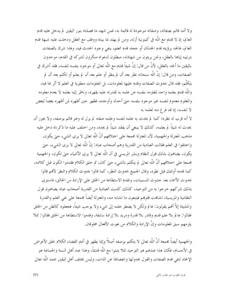 ‫ﻭﻻ ﺃﻣﺪ ﻗﺎﺋﻢ ﺑﺼﻔﺎﺗﻪ، ﻭﺻﻔﺎﺗﻪ ﻣﻮﺟﻮﺩﺓ ﻟﻪ ﻗﺎﺋﻤﺔ ﺑﻪ، ﻓﻤﻦ ﺷﻬﺪ ﻣﺎ ﻓﺼﻠﻨﺎﻩ ﺑﻨﻮﺭ ﺍﻟﻴﻘﲔ ﱂ ﻳﺪﺧﻞ ﻋﻠﻴﻪ ﻗﺪﻡ‬
 ‫ﺍﻟﻌﺎﱂ، ﺇﺫ ﻻ ﻗﺪﱘ ﻣﻊ ﺍﻟﹼﻪ ﰲ ﻛﻴﻨﻮﻧﻴﺔ ﺃﺯﻟﻪ، ﻭﻣﻦ ﱂ ﻳﻬﺘﺪ ﲟﺎ ﺑﻴﻨﺎﻩ ﻭﻭﻗﻒ ﻣﻊ ﺍﻟﻌﻘﻞ ﻭﺩﺧﻠﺖ ﻋﻠﻴﻪ ﺷﺒﻬﺔ ﻗﺪﻡ‬
                                                                               ‫ﻠ‬
      ‫ﺍﻟﻌﺎﱂ، ﻓﺎﳊﺪ ﺑﺮﺅﻳﺘﻪ ﻗﺪﻡ ﺍﳊﺪﺛﺎﻥ ﺃﻭ ﺟﺤﺪ ﻗﺪﻡ ﺍﻟﻌﻠﻢ، ﻳﻨﻔﻲ ﻭﺟﻮﺩ ﺍﳊﺪﺙ ﻓﻴﻪ، ﻭﻫﺬﺍ ﺷﺮﻙ ﺑﺎﻟﺼﻔﺎﺕ‬
       ‫ﺑﺘﺮﺗﻴﺒﻪ ﺇﻳﺎﻫﺎ ﺑﺎﻟﻌﻘﻞ، ﻭﳓﻦ ﺑﺮﻳﺌﻮﻥ ﻣﻦ ﺷﻬﺎﺩﺗﻪ، ﻣﺒﻄﻠﻮﻥ ﻟﺪﻋﻮﺍﻩ ﻣﻨﻜﺮﻭﻥ ﻟﺸﺮﻛﻪ ﰲ ﺍﻟﻘﺪﻡ، ﻣﻮﺣﺪﻭﻥ‬
  ‫ﺑﺎﻟﻴﻘﲔ ﻣﺎ ﺃﳊﺪ ﺑﺎﻟﻌﻘﻞ، ﻷ ﹼ ﻣﻦ ﻗﺎﻝ: ﺇ ﹼ ﺷﻴﺌﺎﹰ ﻗﺪﱘ ﻣﻊ ﺍﻟّﻪ ﺗﻌﺎﱃ ﺃﻭ ﻣﻮﺟﻮﺩ ﺑﻨﻔﺴﻪ ﻟﻨﻔﺴﻪ، ﻓﻘﺪ ﺃﺷﺮﻙ ﰲ‬
                                               ‫ﻠ‬
                                               ‫ﹼ‬              ‫ﻥ‬           ‫ﻥ‬
       ‫ﺍﻟﺼﻔﺎﺕ، ﻭﻣﻦ ﻗﺎﻝ: ﺇ ﹼ ﺍﻟﹼﻪ ﺳﺒﺤﺎﻧﻪ ﻧﻈﺮ ﺑﻌﺪ ﺃﻥ ﱂ ﻳﻨﻈﺮ ﺃﻭ ﻋﻠﻢ ﺑﻌﺪ ﺃﻥ ﱂ ﻳﻌﻠﻢ ﺃﻭ ﺗﻜﻠﻢ ﺑﻌﺪ ﺃﻥ ﱂ‬
                                                                           ‫ﻥ ﻠ‬
     ‫ﻳﺘﻜﹼﻢ، ﻓﻘﺪ ﻗﺎﻝ ﲝﺪﻭﺙ ﺍﻟﺼﻔﺎﺕ ﻭﻗﺪﻡ ﻋﻠﻴﻬﺎ ﳌﻌﻠﻮﻣﺎﺕ، ﺑﻞ ﺍﳌﻌﻠﻮﻣﺎﺕ ﻣﻨﻄﻮﻳﺔ ﰲ ﺍﻟﻌﻠﻢ ﻻ ﺃﺛﺮ ﳍﺎ ﻓﻴﻪ،‬   ‫ﻠ‬
   ‫ﻭﺍﻟﹼﻪ ﻗﺪﱘ ﺑﻌﻠﻤﻪ ﻭﺍﺟﺪ ﳌﻌﻠﻮﻣﻪ ﺑﻨﻔﺴﻪ ﻋﻦ ﻋﻠﻤﻪ ﺑﻪ ﻟﻘﺪﺭﺗﻪ ﻋﻠﻴﻪ ﻳﻘﻬﺮﻩ، ﻭﻧﺎﻇﺮ ﺇﻟﻴﻪ ﺑﻌﻠﻤﻪ ﻻ ﺑﻌﺪﻡ ﻣﻌﻠﻮﻣﻪ‬
                                                                                                ‫ﻠ‬
 ‫ﻭﺍﳌﻌﻠﻮﻡ ﻣﻌﺪﻭﻡ ﻟﻨﻔﺴﻪ ﻏﲑ ﻣﻮﺟﻮﺩ ﺑﻨﻔﺴﻪ ﺣﱴ ﺃﺣﺪﺛﻪ ﻭﺃﻭﺟﺪﻩ، ﻓﻈﻬﺮ ﺣﲔ ﺃﻇﻬﺮﻩ ﳌﻦ ﺃﻇﻬﺮﻩ ﺑﻌﻀﺎ ﻟﺒﻌﺾ‬
         ‫ﹰ‬
                                                                    ‫ﻻ ﻟﻨﻔﺴﻪ، ﺇﺫ ﻗﺪ ﻓﺮﻍ ﻣﻨﻪ ﻟﻌﻠﻤﻪ ﺑﻪ‬
‫ﻻ ﺃﻧﻪ ﻗﺮﺏ ﻟﻪ ﻧﻈﺮﻩ؛ ﻛﻤﺎ ﱂ ﳛﺪﺙ ﺑﻪ ﻋﻠﻤﻪ ﻟﻨﻔﺴﻪ ﻭﻋﻠﻤﻪ ﺻﻔﺘﻪ ﱂ ﻳﺰﻝ ﻟﻪ ﻭﻫﻮ ﻗﺎﺋﻢ ﺑﻮﺻﻔﻪ، ﻭﻻ ﳚﻮﺯ ﺃﻥ‬
  ‫ﳛﺪﺙ ﻟﻪ ﺷﻴﺌﺎﹰ ﱂ ﻳﻌﻠﻤﻪ، ﻛﺬﻟﻚ ﻻ ﻳﻨﺒﻐﻲ ﺃﻥ ﻳﻔﻘﺪ ﺷﻴﺌﺎﹰ ﱂ ﳚﺪﻩ، ﻭﻣﻦ ﺍﺧﺘﻠﻒ ﻋﻠﻴﻪ ﻣﺎ ﺫﻛﺮﻧﺎﻩ ﺩﺧﻞ ﻋﻠﻴﻪ‬
      ‫ﻣﺬﻫﺐ ﺍﳌﻌﺘﺰﻟﺔ ﻭﺍﳉﻬﻤﻴﺔ، ﻷﻥ ﺍﳌﻌﺘﺰﻟﺔ ﳎﻤﻌﺔ ﻋﻠﻰ ﺍﺧﺘﻼﻓﻬﻢ ﺃ ﹼ ﺍﻟﹼﻪ ﺗﻌﺎﱃ ﻻ ﻳﺮﻯ ﺍﻟﺸﻲﺀ ﺣﱴ ﻳﻜﻮﻥ،‬
                                       ‫ﻥ ﻠ‬
      ‫ﻭﺍﺧﺘﻠﻔﻮﺍ ﰲ ﺍﻟﻌﻠﻢ ﻓﻘﺎﻟﺖ ﺍﻟﻌﺒﺎﺩﻳﺔ ﻣﻦ ﺍﻟﻘﺪﺭﻳﺔ ﻭﻫﻢ ﺃﺻﺤﺎﺏ ﻋﺒﺎﺩ: ﺇ ﹼ ﺍﻟﹼﻪ ﺗﻌﺎﱃ ﻻ ﻳﺮﻯ ﺍﻟﺸﻲﺀ، ﺣﱴ‬
                                 ‫ﻥ ﻠ‬
  ‫ﻳﻜﻮﻥ، ﻳﻀﺎﻫﻮﻥ ﺑﺬﻟﻚ ﻗﻮﻝ ﺍﻟﻨﻈﺎﻡ ﻭﺑﺸﺮ ﺍﳌﺮﻳﺴﻲ ﰲ ﺃﻥ ﺍﻟﹼﻪ ﺗﻌﺎﱃ ﻻ ﻳﺮﻯ ﺍﻷﺷﻴﺎﺀ ﺣﱴ ﺗﻜﻮﻥ، ﻭﺍﳉﻬﻤﻴﺔ‬
                                             ‫ﻠ‬
‫ﳎﻤﻌﺔ ﻋﻠﻰ ﺍﺧﺘﻼﻓﻬﻢ ﺃ ﹼ ﺍﻟﹼﻪ ﺗﻌﺎﱃ ﱂ ﻳﺘﻜﻠﻢ ﺑﺎﻟﺸﻲﺀ ﺣﱴ ﻛﺎﻥ، ﰒ ﺧﻠﻖ ﺍﻟﻜﻼﻡ ﻓﻘﺪﻣﻮﺍ ﺍﻟﻜﻮﻥ ﻗﺒﻞ ﻛﻼﻣﻪ،‬
                                                                           ‫ﻥ ﻠ‬
     ‫ﻛﻤﺎ ﻗﺪﻣﻪ ﺃﻭﻟﺌﻚ ﻗﺒﻞ ﻧﻈﺮﻩ، ﻭﻗﺎﻝ ﺍﳉﻤﻴﻊ ﲝﺪﻭﺙ ﺍﻟﻨﻈﺮ، ﻛﻤﺎ ﻗﺎﻟﻮﺍ ﲝﺪﻭﺙ ﺍﻟﻜﻼﻡ ﻭﺍﻟﻨﻈﺮ ﻷ‪‬ﻢ ﻗﺎﻟﻮﺍ‬
      ‫ﲝﺪﻭﺙ ﺍﻷﲰﺎﺀ ﺑﻌﺪ ﺣﺪﻭﺙ ﺍﳌﺴﻤﻴﺎﺕ، ﻭﺗﻘﺪﻡ ﺍﻻﺳﺘﻄﺎﻋﺔ ﻣﻦ ﺍﳋﻠﻖ ﻋﻠﻰ ﺍﻹﺭﺍﺩﺓ ﻣﻦ ﺍﳋﺎﻟﻖ، ﻓﺎﺳﺘﻮﻯ‬
  ‫ﺑﺬﻟﻚ ﺷﺮﻛﻬﻢ ﺧﺮﺟﻮﺍ ﺑﻪ ﻣﻦ ﺍﻟﺘﻮﺣﻴﺪ، ﻛﺬﻟﻚ ﻛﺬﺑﺖ ﺍﻟﻌﺒﺎﺩﻳﺔ ﻣﻦ ﺍﻟﻘﺪﺭﻳﺔ ﺃﺻﺤﺎﺏ ﻋﺒﺎﺩ ﻳﻀﺎﻫﻮﻥ ﻗﻮﻝ‬
    ‫ﺍﻟﻨﻈﺎﻣﻴﺔ ﻭﺍﳌﺮﻳﺴﻴﺔ، ﺗﺸﺎ‪‬ﺖ ﻗﻠﻮ‪‬ﻢ ﻓﻴﺘﺒﻌﻮﻥ ﻣﺎ ﺗﺸﺎﺑﻪ ﻣﻨﻪ، ﻭﺍﳌﻌﺘﺰﻟﺔ ﺃﻳﻀﺎﹰ ﳎﻤﻌﺔ ﻋﻠﻰ ﻧﻔﻲ ﺍﻟﻌﻠﻢ ﻭﺍﻟﻘﺪﺭﺓ‬
‫ﻭﺍﳌﺸﻴﺌﺔ ﺇ ﹼ ﺃ‪‬ﻢ ﻳﻘﻮﻟﻮﻥ: ﻋﺎﱂ ﻭﻟﻜﻦ ﻻ ﻳﻀﻄﺮ ﻋﻠﻤﻪ ﺇﱃ ﺷﻲﺀ ﻭﻻ ﻳﻮﺟﺐ ﺷﻴﺌﺎﹰ، ﻓﺠﻌﻠﻮﻩ ﻛﺎﻟﻈﻦ ﻣﻦ ﺍﳋﻠﻖ‬  ‫ﻻ‬
‫ﻓﻘﺎﻟﻮﺍ: ﻋﺎﱂ ﺑﻼ ﻋﻠﻢ ﻗﺪﱘ ﻭﻗﺎﺩﺭ ﺑﻼ ﻗﺪﺭﺓ ﻭﻣﺮﻳﺪ ﺑﻼ ﺇﺭﺍﺩﺓ ﺳﺎﺑﻘﺔ، ﻭﻗﺪﻣﻮﺍ ﺍﻻﺳﺘﻄﺎﻋﺔ ﻣﻦ ﺍﳋﻠﻖ ﻓﻘﺎﻟﻮﺍ: ﻟﺌﻼ‬
                                 ‫ﻳﻠﺰﻣﻬﻢ ﺳﺒﻖ ﺍﳌﻌﻠﻮﻣﺎﺕ ﻭﺇ ﹼ ﺍﻹﺭﺍﺩﺓ ﻭﺍﻟﻜﻼﻡ ﻣﻦ ﻧﻌﻮﺕ ﺍﻷﻓﻌﺎﻝ ﳐﻠﻮﻗﺎﻥ.‬
                                                                          ‫ﻥ‬

‫ﻭﺍﳉﻬﻤﻴﺔ ﺃﻳﻀﺎﹰ ﳎﻤﻌﺔ ﺃ ﹼ ﺍﻟﹼﻪ ﺗﻌﺎﱃ ﻻ ﻳﺘﻜﻠﻢ ﺑﻮﺻﻔﻪ ﺃﺻﻼﹰ ﻭﺇﳕﺎ ﻳﻈﻬﺮ ﰲ ﺃﺩﱘ ﺍﻟﻘﻀﺎﺀ ﺍﻟﻜﻼﻡ ﲞﻠﻖ ﺍﻷﻋﺮﺍﺽ‬
                                                                        ‫ﻥ ﻠ‬
  ‫ﰲ ﺍﻷﺟﺴﺎﻡ، ﻓﻜﺎﻥ ﻫﺬﺍ ﻋﻨﺪﻫﻢ ﻫﻮ ﺍﻟﺘﻮﺣﻴﺪ ﻟﺌﻼ ﻳﺜﺒﺘﻮﺍ ﻣﻊ ﺍﻟﹼﻪ ﻗﺪﳝﺎﹰ، ﻭﻫﺬﺍ ﻋﻨﺪ ﺃﻫﻞ ﺍﻟﺴﻨﺔ ﻭﺍﳉﻤﺎﻋﺔ ﻫﻮ‬
                                        ‫ﻠ‬
‫ﺍﻹﳊﺎﺩ ﻟﻨﻔﻲ ﻗﺪﻡ ﺍﻟﺼﻔﺎﺕ ﻭﺍﻟﻘﻮﻝ ﲝﺪﻭﺛﻬﺎ ﻭﺍﻧﻔﺼﺎﳍﺎ ﻋﻦ ﺍﻟﺬﺍﺕ، ﻭﻟﻴﺲ ﳜﺘﻠﻒ ﺃﻫﻞ ﺍﻟﻴﻘﲔ ﲝﻤﺪ ﺍﻟﹼﻪ ﺗﻌﺎﱃ‬
      ‫ﻠ‬

‫155‬                                                                         ‫ﻗﻮﺕ ﺍﻟﻘﻠﻮﺏ-ﺍﺑﻮ ﻃﺎﻟﺐ ﺍﳌﻜﻲ‬
 