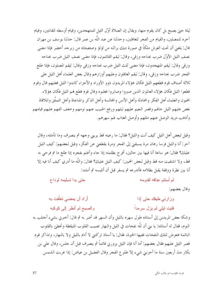 ‫ﻟﻴﻠﺔ ﺣﱴ ﻳﺼﺒﺢ ﺑﻞ ﻛﺎﻥ ﻳﻘﻮﻡ ﻣﻨﻬﺎ، ﻭﻳﻘﺎﻝ ﺇﻥ ﺍﻟﺼﻼﺓ ﺃ ‪‬ﻝ ﺍﻟﻠﻴﻞ ﻟﻠﻤﺘﻬﺠﺪﻳﻦ، ﻭﻗﻴﺎﻡ ﺃﻭﺳﻄﻪ ﻟﻠﻘﺎﻧﺘﲔ، ﻭﻗﻴﺎﻡ‬
                                              ‫ﻭ‬
   ‫ﺁﺧﺮﻩ ﻟﻠﻤﺼﻠﲔ، ﻭﺍﻟﻘﻴﺎﻡ ﻣﻦ ﺍﻟﻔﺠﺮ ﻟﻠﻐﺎﻓﻠﲔ، ﻭﺣﺪﺛﻨﺎ ﻋﻦ ﻋﺒﺪ ﺍﻟّﻪ ﺑﻦ ﻋﻤﺮ ﻗﺎﻝ: ﺣﺪﺛﻨﺎ ﻳﻮﺳﻒ ﺑﻦ ﻣﻬﺮﺍﻥ‬
                                        ‫ﻠ‬
                                        ‫ﹼ‬
   ‫ﻗﺎﻝ: ﺑﻠﻐﲏ ﺃﻥ ﲢﺖ ﺍﻟﻌﺮﺵ ﻣﻠﻜﺎﹰ ﰲ ﺻﻮﺭﺓ ﺩﻳﻚ ﺑﺮﺍﺛﻨﻪ ﻣﻦ ﻟﺆﻟﺆ ﻭﺻﺌﺼﺌﺘﺎﻩ ﻣﻦ ﺯﺑﺮﺟﺪ ﺃﺧﻀﺮ ﻓﺈﺫﺍ ﻣﻀﻰ‬
       ‫ﻧﺼﻒ ﺍﻟﻠﻴﻞ ﺍﻷ ‪‬ﻝ ﺿﺮﺏ ﲜﻨﺎﺣﻪ ﻭﺯﻗﻰ، ﻭﻗﺎﻝ: ﻟﻴﻘﻢ ﺍﻟﻘﺎﺋﻤﻮﻥ، ﻓﺈﺫﺍ ﻣﻀﻰ ﻧﺼﻒ ﺍﻟﻠﻴﻞ ﺿﺮﺏ ﲜﻨﺎﺣﻪ‬
                                                                                 ‫ﻭ‬
   ‫ﻭﺯﻗﻰ ﻭﻗﺎﻝ: ﻟﻴﻘﻢ ﺍﳌﺘﻬﺠﺪﻭﻥ، ﻓﺈﺫﺍ ﻣﻀﻰ ﺛﻠﺚ ﺍﻟﻠﻴﻞ ﺿﺮﺏ ﲜﻨﺎﺣﻪ ﻭﺯﻗﻰ ﻭﻗﺎﻝ: ﻟﻴﻘﻢ ﺍﳌﺼﻠﻮﻥ، ﻓﺈﺫﺍ ﻃﻠﻊ‬
      ‫ﺍﻟﻔﺠﺮ ﺿﺮﺏ ﲜﻨﺎﺣﻪ ﻭﺯﻗﻰ، ﻭﻗﺎﻝ: ﻟﻴﻘﻢ ﺍﻟﻐﺎﻓﻠﻮﻥ ﻭﻋﻠﻴﻬﻢ ﺃﻭﺯﺍﺭﻫﻢ ﻭﻗﺎﻝ ﺑﻌﺾ ﺍﻟﻌﻠﻤﺎﺀ ﺃﻫﻞ ﺍﻟﻠﻴﻞ ﻋﻠﻰ‬
‫ﺛﻼﺛﺔ ﺃﺻﻨﺎﻑ ﻗﻮﻡ ﻗﻄﻌﻬﻢ ﺍﻟﻠﻴﻞ ﻓﻜﺎﻥ ﻫﺆﻻﺀ ﺍﳌﺮﻳﺪﻭﻥ ﺫﻭﻭ ﺍﻷﻭﺭﺍﺩ ﻭﺍﻷﺟﺰﺍﺀ ﻛﺎﺑﺪﻭﺍ ﺍﻟﻠﻴﻞ ﻓﻐﻠﺒﻬﻢ ﻗﺎﻝ ﻭﻗﻮﻡ‬
        ‫ﻗﻄﻌﻮﺍ ﺍﻟﻠﻴﻞ ﻓﻜﺎﻥ ﻫﺆﻻﺀ ﺍﻟﻌﺎﳌﻮﻥ ﺍﻟﺬﻳﻦ ﺻﱪﻭﺍ ﻭﺻﺎﺑﺮﻭﺍ ﻓﻐﻠﺒﻮﻩ ﻭﻗﺎﻝ ﻗﻮﻡ ﻗﻄﻊ ‪‬ﻢ ﺍﻟﻠﻴﻞ ﻓﻜﺎﻥ ﻫﺆﻻﺀ‬
     ‫ﺍﶈﺒﻮﻥ ﻭﺍﻟﻌﻠﻤﺎﺀ ﺃﻫﻞ ﺍﻟﻔﻜﺮ ﻭﺍﶈﺎﺩﺛﺔ ﻭﺃﻫﻞ ﺍﻷﻧﺲ ﻭﺍ‪‬ﺎﻟﺴﺔ ﻭﺃﻫﻞ ﺍﻟﺬﻛﺮ ﻭﺍﳌﻨﺎﺟﺎﺓ ﻭﺃﻫﻞ ﺍﻟﺘﻤﹼﻖ ﻭﺍﳌﻼﻗﺎﺓ‬
               ‫ﻠ‬
‫ﻧﻐﺺ ﻋﻠﻴﻬﻢ ﺍﻟﻠﻴﻞ ﺣﺎﳍﻢ ﻭﻗﺼﺮ ﺍﻟﻨﻌﻴﻢ ﻋﻠﻴﻬﻢ ﻟﻴﻠﻬﻢ ﻭﺭﻓﻊ ﺍﳊﺒﻴﺐ ﻋﻨﻬﻢ ﻧﻮﻣﻬﻢ ﻭﺧﻔﻒ ﺍﻟﻔﻬﻢ ﻋﻠﻴﻬﻢ ﻗﻴﺎﻣﻬﻢ‬
                                         ‫ﻭﺃﺫﻫﺐ ﻣﺰﻳﺪ ﺍﻟﻮﺻﻞ ﻋﻨﻬﻢ ﻣﻠﻠﻬﻢ ﻭﺃﻭﺻﻞ ﺍﻟﻌﺘﺎﺏ ﳍﻢ ﺳﻬﺮﻫﻢ.‬

     ‫ﻭﻗﻴﻞ ﻟﺒﻌﺾ ﺃﻫﻞ ﺍﻟﻠﻴﻞ ﻛﻴﻒ ﺃﻧﺖ ﻭﺍﻟﻠﻴﻞ؟ ﻓﻘﺎﻝ: ﻣﺎ ﺭﻋﻴﺘﻪ ﻗﻂ ﻳﺮﻳﲏ ﻭﺟﻬﻪ ﰒ ﻳﻨﺼﺮﻑ ﻭﻣﺎ ﺗﺄﻣﻠﺘﻪ، ﻭﻗﺎﻝ‬
     ‫ﺁﺧﺮ: ﺃﻧﺎ ﻭﺍﻟﻠﻴﻞ ﻓﺮﺳﺎ ﺭﻫﺎﻥ ﻣﺮﺓ ﻳﺴﺒﻘﲏ ﺇﱃ ﺍﻟﻔﺠﺮ ﻭﻣﺮﺓ ﻳﻘﻄﻌﲏ ﻋﻦ ﺍﻟﻔﻜﺮ، ﻭﻗﻴﻞ ﻟﺒﻌﻀﻬﻢ: ﻛﻴﻒ ﺍﻟﻠﻴﻞ‬
     ‫ﻋﻠﻴﻚ؟ ﻓﻘﺎﻝ: ﻫﻮ ﺳﺎﻋﺔ ﺃﻧﺎ ﻓﻴﻬﺎ ﺑﲔ ﺣﺎﻟﲔ، ﺃﻓﺮﺡ ﺑﻈﻠﻤﺘﻪ ﺇﺫﺍ ﺟﺎﺀ ﻭﺃﻏﺘﻢ ﺑﻔﺠﺮﻩ ﺇﺫﺍ ﻃﻠﻊ ﻣﺎ ﰎ ﻓﺮﺣﻲ ﺑﻪ‬
     ‫ﻗﻂ، ﻭﻻ ﺍﺷﺘﻔﻴﺖ ﻣﻨﻪ ﻗﻂ ﻭﻗﻴﻞ ﻟﺒﻌﺾ ﺍﶈﺒﲔ: ﻛﻴﻒ ﺍﻟﻠﻴﻞ ﻋﻠﻴﻚ؟ ﻓﻘﺎﻝ: ﻭﺍﻟﹼﻪ ﻣﺎ ﺃﺩﺭﻱ ﻛﻴﻒ ﺃﻧﺎ ﻓﻴﻪ ﺇﻻ‬
                             ‫ﻠ‬
                                ‫ﺃﻧﺎ ﺑﲔ ﻧﻈﺮﺓ ﻭﻭﻗﻔﺔ ﻳﻘﺒﻞ ﺑﻈﻼﻣﻪ ﻓﺄﺗﺪﺭﻋﻪ ﰒ ﻳﺴﻔﺮ ﻗﺒﻞ ﺃﻥ ﺃﺗﻠﺒﺴﻪ ﰒ ﺃﻧﺸﺪ:‬
            ‫ﺤﺘﻰ ﺒﺩﺍ ﺘﺴﻠﻴﻤﻪ ﻟﻭﺩﺍﻉ‬                                  ‫ﻟﻡ ﺃﺴﺘﺘﻡ ﻋﻨﺎﻗﻪ ﻟﻘﺩﻭﻤﻪ‬
                                                                                      ‫ﻭﻗﺎﻝ ﺑﻌﻀﻬﻢ:‬
           ‫ﺃﺭﺍﺩ ﺃﻥ ﻴﻤﻀﻲ ﺘﻌﹼﻘﺕ ﺒﻪ‬
                ‫ﻠ‬                                                ‫ﻭﺯﺍﺭﻨﻲ ﻁﻴﻔﻙ ﺤﺘﻰ ﺇﺫﺍ‬
            ‫ﻭﺍﻟﺼﺒﺢ ﻟﻡ ﺃﻨﻅﺭ ﺇﻟﻰ ﻜﻭﻜﺒﻪ‬                           ‫ﺍ‬
                                                               ‫ﻓﻠﻴﺕ ﻟﻴﻠﻲ ﻟﻡ ﻴﺯﻝ ﺴﺭﻤﺩﹰ‬
‫ﻭﺷﻜﺎ ﺑﻌﺾ ﺍﳌﺮﻳﺪﻳﻦ ﺇﱃ ﺃﺳﺘﺎﺫﻩ ﻃﻮﻝ ﺳﻬﺮﻩ ﺑﺎﻟﻠﻴﻞ ﻭﺃﻥ ﺍﻟﺴﻬﺮ ﻗﺪ ﺃﺿﺮ ﺑﻪ ﰒ ﻗﺎﻝ: ﺃﺧﱪﱐ ﺑﺸﻲﺀ ﺃﺟﺘﻠﺐ ﺑﻪ‬
     ‫ﺍﻟﻨﻮﻡ، ﻓﻘﺎﻝ ﻟﻪ ﺃﺳﺘﺎﺫﻩ: ﻳﺎ ﺑﲏ ﺃﻥ ﻟﹼﻪ ﻧﻔﺤﺎﺕ ﰲ ﺍﻟﻠﻴﻞ ﻭﺍﻟﻨﻬﺎﺭ ﺗﺼﻴﺐ ﺍﻟﻘﻠﻮﺏ ﺍﳌﺘﻴﻘﻈﺔ ﻭﲣﻄﺊ ﺑﺎﻟﻘﻠﻮﺏ‬
                                                                   ‫ﻠ‬
 ‫ﺍﻟﻨﺎﺋﻤﺔ ﻓﺘﻌﺮﺽ ﻟﺘﻠﻚ ﺍﻟﻨﻔﺤﺎﺕ ﻓﻔﻴﻬﺎ ﺍﳋﲑﺓ، ﻓﻘﺎﻝ: ﻳﺎ ﺃﺳﺘﺎﺫ ﺗﺮﻛﺘﲏ ﻻ ﺃﻧﺎﻡ ﺑﺎﻟﻠﻴﻞ ﻭﻻ ﺑﺎﻟﻨﻬﺎﺭ، ﻭﺗﺬﺍﻛﺮ ﻗﻮﻡ‬
   ‫ﻗﺼﺮ ﺍﻟﻠﻴﻞ ﻋﻠﻴﻬﻢ ﻓﻘﺎﻝ ﺑﻌﻀﻬﻢ: ﺃﻣﺎ ﺃﻧﺎ ﻓﺈﻥ ﺍﻟﻠﻴﻞ ﻳﺰﻭﺭﱐ ﻗﺎﺋﻤﺎﹰ ﰒ ﻳﻨﺼﺮﻑ ﻗﺒﻞ ﺃﻥ ﺟﻠﺲ، ﻭﻗﺎﻝ ﻋﻠﻲ ﺑﻦ‬
      ‫ﺑﻜﺎﺭ ﻣﻨﺬ ﺃﺭﺑﻌﲔ ﺳﻨﺔ ﻣﺎ ﺃﺣﺰﻧﲏ ﺷﻲﺀ ﺇﻻ ﻃﻠﻮﻉ ﺍﻟﻔﺠﺮ ﻭﻗﺎﻝ ﺍﻟﻔﻀﻴﻞ ﺑﻦ ﻋﻴﺎﺽ: ﺇﺫﺍ ﻏﺮﺑﺖ ﺍﻟﺸﻤﺲ‬


‫75‬                                                                         ‫ﻗﻮﺕ ﺍﻟﻘﻠﻮﺏ-ﺍﺑﻮ ﻃﺎﻟﺐ ﺍﳌﻜﻲ‬
 