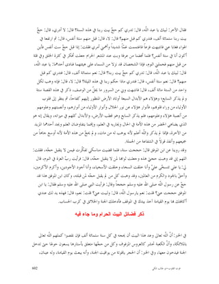 ‫ﺞ‬
   ‫ﻓﻘﺎﻝ ﺍﻵﺧﺮ: ﻟﺒﻴﻚ ﻳﺎ ﻋﺒﺪ ﺍﻟﹼﻪ، ﻗﺎﻝ: ﺗﺪﺭﻱ ﻛﻢ ﺣ ‪ ‬ﺑﻴﺖ ﺭﺑﻨﺎ ﰲ ﻫﺬﻩ ﺍﻟﺴﻨﺔ؟ ﻗﺎﻝ: ﻻ ﺃﺩﺭﻱ، ﻗﺎﻝ: ﺣ ‪‬‬
                                                 ‫ﺞ‬                    ‫ﻠ‬
     ‫ﺑﻴﺖ ﺭﺑﻨﺎ ﺳﺘﻤﺎﺋﺔ ﺃﻟﻒ، ﻓﺘﺪﺭﻱ ﻛﻢ ﻗﺒﻞ ﻣﻨﻬﻢ؟ ﻗﺎﻝ: ﻻ، ﻗﺎﻝ: ﻗﺒﻞ ﻣﻨﻬﻢ ﺳﺘﺔ ﺃﻧﻔﺲ، ﻗﺎﻝ: ﰒ ﺍﺭﺗﻔﻌﺎ ﰲ‬
   ‫ﺍﳍﻮﺍﺀ ﻓﻐﺎﺑﺎ ﻋﲏ ﻓﺎﻧﺘﺒﻬﺖ ﻓﺰﻋﺎﹰ ﻓﺎﻏﺘﻤﻤﺖ ﻏ ‪‬ﺎﹰ ﺷﺪﻳﺪﺍﹰ ﻭﺃﳘﲏ ﺃﻣﺮﻱ ﻓﻘﻠﺖ: ﺇﺫﺍ ﻗﺒﻞ ﺣ ‪ ‬ﺳﺖ ﺃﻧﻔﺲ ﻓﺄﻳﻦ‬
                    ‫ﺞ‬                                   ‫ﻤ‬
‫ﺃﻛﻮﻥ ﺃﻧﺎ ﰲ ﺳﺘﺔ ﺃﻧﻔﺲ؟ ﻓﻠﻤﺎ ﺃﻓﻀﻨﺎ ﻣﻦ ﻋﺮﻓﺔ ﻭﺑﺖ ﻋﻨﺪ ﺍﳌﺸﻌﺮ ﺍﳊﺮﺍﻡ ﺟﻌﻠﺖ ﺃﻓﻜﺮ ﰲ ﻛﺜﺮﺓ ﺍﳋﻠﻖ ﻭﰲ ﻗﻠﺔ‬
 ‫ﻣﻦ ﻗﺒﻞ ﻣﻨﻬﻢ ﻓﺤﻤﻠﲏ ﺍﻟﻨﻮﻡ، ﻓﺈﺫﺍ ﺍﻟﺸﺨﺼﺎﻥ ﻗﺪ ﻧﺰﻻ ﻣﻦ ﺍﻟﺴﻤﺎﺀ ﻋﻠﻰ ﻫﻴﺌﺘﻬﻤﺎ ﻓﻨﺎﺩﻯ ﺃﺣﺪﳘﺎ: ﻳﺎ ﻋﺒﺪ ﺍﻟﹼﻪ،‬
   ‫ﻠ‬
      ‫ﻗﺎﻝ: ﻟﺒﻴﻚ ﻳﺎ ﻋﺒﺪ ﺍﻟﹼﻪ، ﻗﺎﻝ: ﺗﺪﺭﻱ ﻛﻢ ﺣ ‪ ‬ﺑﻴﺖ ﺭﺑﻨﺎ؟ ﻗﺎﻝ: ﻧﻌﻢ ﺳﺘﻤﺎﺋﺔ ﺃﻟﻒ، ﻗﺎﻝ: ﻓﺘﺪﺭﻱ ﻛﻢ ﻗﺒﻞ‬
                                                       ‫ﺞ‬                    ‫ﻠ‬
   ‫ﻣﻨﻬﻢ؟ ﻗﺎﻝ: ﻧﻌﻢ ﺳﺘﺔ ﺃﻧﻔﺲ، ﻗﺎﻝ: ﻓﺘﺪﺭﻱ ﻣﺎﺫﺍ ﺣﻜﻢ ﺭﺑﻨﺎ ﰲ ﻫﺬﻩ ﺍﻟﻠﻴﻠﺔ؟ ﻗﺎﻝ: ﻻ، ﻗﺎﻝ: ﻓﺈﻧﻪ ﻭﻫﺐ ﻟﻜﻞ‬
  ‫ﻭﺍﺣﺪ ﻣﻦ ﺍﻟﺴﺘﺔ ﻣﺎﺋﺔ ﺃﻟﻒ، ﻗﺎﻝ: ﻓﺎﻧﺘﺒﻬﺖ ﻭﰊ ﻣﻦ ﺍﻟﺴﺮﻭﺭ ﻣﺎ ﳚ ﹼ ﻣﻦ ﺍﻟﻮﺻﻒ، ﺫﻛﺮ ﰲ ﻫﺬﻩ ﺍﻟﻘﺼﺔ ﺳﺘﺔ‬
                                      ‫ﻞ‬
       ‫ﻭﱂ ﻳﺬﻛﺮ ﺍﻟﺴﺎﺑﻊ؛ ﻭﻫﺆﻻﺀ ﻫﻢ ﺍﻷﺑﺪﺍﻝ ﺍﻟﺴﺒﻌﺔ ﺃﻭﺗﺎﺩ ﺍﻷﺭﺽ ﺍﳌﻨﻈﻮﺭ ﺇﻟﻴﻬﻢ ﻛﻔﺎﺣﺎﹰ، ﰒ ﻳﻨﻈﺮ ﺇﱃ ﻗﻠﻮﺏ‬
   ‫ﺍﻷﻭﻟﻴﺎﺀ ﻣﻦ ﻭﺭﺍﺀ ﻗﻠﻮ‪‬ﻢ، ﻓﺄﻧﻮﺍﺭ ﻫﺆﻻﺀ ﻋﻦ ﻧﻮﺭ ﺍﳉﻼﻝ ﻭﺃﻧﻮﺍﺭ ﺍﻷﻭﻟﻴﺎﺀ ﻣﻦ ﺃﻧﻮﺍﺭﻫﻢ، ﻭﺃﻧﺼﺒﺘﻬﻢ ﻭﻋﻠﻮﻣﻬﻢ‬
‫ﻣﻦ ﺃﻧﺼﺒﺔ ﻫﺆﻻﺀ ﻭﻋﻠﻮﻣﻬﻢ، ﻓﻠﻢ ﻳﺬﻛﺮ ﺍﻟﺴﺎﺑﻊ ﻭﻫﻮ ﻗﻄﺐ ﺍﻷﺭﺽ، ﻭﺍﻷﺑﺪﺍﻝ ﻛﻠﻬﻢ ﰲ ﻣﻴﺰﺍﻧﻪ، ﻭﻳﻘﺎﻝ ﺇﻧﻪ ﻫﻮ‬
 ‫ﺍﻟﺬﻱ ﻳﻀﺎﻫﻲ ﺍﳋﻀﺮ ﻣﻦ ﻫﺬﻩ ﺍﻷﻣﺔ ﰲ ﺍﳊﺎﻝ ﻭﳚﺎﺭﻳﻪ ﰲ ﺍﻟﻌﻠﻢ، ﻭﺇ‪‬ﻤﺎ ﻳﺘﻔﺎﻭﺿﺎﻥ ﺍﻟﻌﻠﻢ ﻭﳚﺪ ﺃﺣﺪﳘﺎ ﺍﳌﺰﻳﺪ‬
‫ﻣﻦ ﺍﻵﺧﺮﺓ، ﻓﺈﳕﺎ ﱂ ﻳﺬﻛﺮ ﻭﺍﻟﹼﻪ ﺃﻋﻠﻢ ﻷﻧﻪ ﻳﻮﻫﺐ ﻟﻪ ﻣﻦ ﻣﺎﺕ، ﻭﱂ ﳛ ‪ ‬ﻣﻦ ﻫﺬﻩ ﺍﻷﻣﺔ ﻷﻧﻪ ﺃﻭﺳﻊ ﺟﺎﻫﺎﹰ ﻣﻦ‬
                                 ‫ﺞ‬                                  ‫ﻠ‬
                                                         ‫ﲨﻴﻌﻬﻢ ﻭﺃﻧﻔﺬ ﻗﻮﻻﹰ ﰲ ﺍﻟﺸﻔﺎﻋﺔ ﻣﻦ ﺍﳉﻤﻠﺔ.‬
‫ﻭﻗﺪ ﺭﻭﻳﻨﺎ ﻋﻦ ﺍﺑﻦ ﺍﳌﻮﻓﻖ ﻗﺎﻝ: ﺣﺠﺠﺖ ﺳﻨﺔ، ﻓﻠﻤﺎ ﻗﻀﻴﺖ ﻣﻨﺎﺳﻜﻲ ﺗﻔ ﹼﺮﺕ ﻓﻴﻤﻦ ﻻ ﻳﺘﻘﺒﻞ ﺣ ‪‬ﻪ، ﻓﻘﻠﺖ:‬
           ‫ﺠ‬                   ‫ﻜ‬
  ‫ﺍﻟﻠﻬﻢ ﺇﱐ ﻗﺪ ﻭﻫﺒﺖ ﺣﺠﱵ ﻫﺬﻩ ﻭﺟﻌﻠﺖ ﺛﻮﺍ‪‬ﺎ ﳌﻦ ﻻ ﻳﺘﻘﺒﻞ ﺣ ‪‬ﻪ، ﻗﺎﻝ: ﻓﺮﺃﻳﺖ ﺭ ‪ ‬ﺍﻟﻌﺰﺓ ﰲ ﺍﻟﻨﻮﻡ، ﻗﺎﻝ‬
                     ‫ﺏ‬                ‫ﺠ‬
‫ﱄ: ﻳﺎ ﻋﻠﻲ ﺗﺘﺴ ‪‬ﻰ ﻋﻠ ‪ ‬ﻭﺃﻧﺎ ﺧﻠﻘﺖ ﺍﻟﺴﺨﺎﺀ ﻭﺧﻠﻘﺖ ﺍﻷﺳﺨﻴﺎﺀ، ﻭﺃﻧﺎ ﺃﺟﻮﺩ ﺍﻷﺟﻮﺩﻳﻦ، ﻭﺃﻛﺮﻡ ﺍﻷﻛﺮﻣﲔ،‬
                                                                        ‫ﺨ ﻲ‬
   ‫ﻭﺃﺣ ‪ ‬ﺑﺎﳉﻮﺩ ﻭﺍﻟﻜﺮﻡ ﻣﻦ ﺍﻟﻌﺎﳌﲔ، ﻭﻗﺪ ﻭﻫﺒﺖ ﻛﻞ ﻣﻦ ﱂ ﻳﻘﺒﻞ ﺣ ‪‬ﻪ ﳌﻦ ﻗﺒﻠﺘﻪ، ﻭﻛﺎﻥ ﺍﺑﻦ ﺍﳌﻮﻓﻖ ﻫﺬﺍ ﻗﺪ‬
                                    ‫ﺠ‬                                                    ‫ﻖ‬
    ‫ﺣ ‪ ‬ﻋﻦ ﺭﺳﻮﻝ ﺍﻟﹼﻪ ﺻﻠﻰ ﺍﷲ ﻋﻠﻴﻪ ﻭﺳﻠﻢ ﺣﺠﺠﺎﹰ ﻭﻗﺎﻝ: ﻓﺮﺃﻳﺖ ﺍﻟﻨﱯ ﺻﻠﻰ ﺍﷲ ﻋﻠﻴﻪ ﻭﺳﻠﻢ ﻓﻘﺎﻝ: ﻳﺎ ﺍﺑﻦ‬
                                                                              ‫ﻠ‬            ‫ﺞ‬
    ‫ﺍﳌﻮﻓﻖ ﺣﺠﺠﺖ ﻋﲏ؟ ﻗﻠﺖ: ﻧﻌﻢ ﻳﺎﺭﺳﻮﻝ ﺍﻟﹼﻪ، ﻗﺎﻝ: ﻭﻟﺒﻴﺖ ﻋﲏ؟ ﻗﻠﺖ: ﻧﻌﻢ، ﻗﺎﻝ: ﻓﻬﺬﻩ ﻳﺪ ﻟﻚ ﻋﻨﺪﻱ‬
                                                       ‫ﻠ‬
                 ‫ﺃﻛﺎﻓﺌﻚ ‪‬ﺎ ﻳﻮﻡ ﺍﻟﻘﻴﺎﻣﺔ ﺁﺧﺬ ﺑﻴﺪﻙ ﰲ ﺍﳌﻮﻗﻒ ﻓﺄﺩﺧﻠﻚ ﺍﳉﻨﺔ ﻭﺍﳋﻼﺋﻖ ﰲ ﻛﺮﺏ ﺍﳊﺴﺎﺏ.‬

                         ‫ﺫﻜﺭ ﻓﻀﺎﺌﻝ ﺍﻟﺒﻴﺕ ﺍﻟﺤﺭﺍﻡ ﻭﻤﺎ ﺠﺎﺀ ﻓﻴﻪ‬


  ‫ﰲ ﺍﳋﱪ: ﺃ ﹼ ﺍﻟﹼﻪ ﺗﻌﺎﱃ ﻭﻋﺪ ﻫﺬﺍ ﺍﻟﺒﻴﺖ ﺃﻥ ﳛﺠﻪ ﰲ ﻛﻞ ﺳﻨﺔ ﺳﺘﻤﺎﺋﺔ ﺃﻟﻒ ﻓﺈﻥ ﻧﻘﺼﻮﺍ ﻛﻤﻠﻬﻢ ﺍﻟﹼﻪ ﺗﻌﺎﱃ‬
         ‫ﻠ‬                                                                       ‫ﻥ ﻠ‬
‫ﺑﺎﳌﻼﺋﻜﺔ، ﻭﺃ ﹼ ﺍﻟﻜﻌﺒﺔ ﲢﺸﺮ ﻛﺎﻟﻌﺮﻭﺱ ﺍﳌﺰﻓﻮﻑ ﻭﻛﻞ ﻣﻦ ﺣ ‪‬ﻬﺎ ﻣﺘﻌﻠﻖ ﺑﺄﺳﺘﺎﺭﻫﺎ ﻳﺴﻌﻮﻥ ﺣﻮﳍﺎ ﺣﱴ ﺗﺪﺧﻞ‬
                                         ‫ﺠ‬                                        ‫ﻥ‬
   ‫ﺍﳉﻨﺔ ﻓﻴﺪﺧﻮﻥ ﻣﻌﻬﺎ، ﻭﰲ ﺍﳋﱪ: ﺃﻥ ﺍﳊﺠﺮ ﻳﺎﻗﻮﺗﺔ ﻣﻦ ﻳﻮﺍﻗﻴﺖ ﺍﳉﻨﺔ، ﻭﺃﻧﻪ ﻳﺒﻌﺚ ﻳﻮﻡ ﺍﻟﻘﻴﺎﻣﺔ، ﻭﻟﻪ ﻋﻴﻨﺎﻥ،‬

‫206‬                                                                     ‫ﻗﻮﺕ ﺍﻟﻘﻠﻮﺏ-ﺍﺑﻮ ﻃﺎﻟﺐ ﺍﳌﻜﻲ‬
 