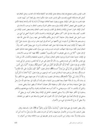 ‫ﻗﻠﺐ ﺍﳌﺆﻣﻦ، ﻭﻗﻠﺐ ﻣﺼﻔﺢ ﻓﻴﻪ ﺇﳝﺎﻥ ﻭﻧﻔﺎﻕ ﻓﻤﺜﻞ ﺍﻹﳝﺎﻥ ﻓﻴﻪ ﻛﺎﻟﺒﻘﻠﺔ ﳝ ‪‬ﻫﺎ ﺍﳌﺎﺀ ﺍﻟﻌﺬﺏ، ﻭﻣﺜﻞ ﺍﻟﻨﻔﺎﻕ ﻓﻴﻪ‬
                                           ‫ﺪ‬
       ‫ﻛﻤﺜﻞ ﺍﻟﻘﺮﺣﺔ ﳝ ‪‬ﻫﺎ ﺍﻟﻘﻴﺢ ﻭﺍﻟﺼﺪﻳﺪ، ﻓﺄﻱ ﺍﳌﺪﺗﲔ ﻏﻠﺒﺖ ﻋﻠﻴﻪ ﺣﻜﻢ ﻟﻪ ‪‬ﺎ، ﻭﰲ ﻟﻔﻆ ﺁﺧﺮ: ﺃﻳﻬﻤﺎ ﻏﻠﺒﺖ‬           ‫ﺪ‬
‫ﻋﻠﻴﻪ ﺫﻫﺐ ﺑﻪ، ﻭﰲ ﺍﳋﱪ: ﺍﻹﳝﺎﻥ ﺑﻀﻊ ﻭﺳﺒﻌﻮﻥ ﺷﻌﺒﺔ ﺃﻋﻼﻫﺎ ﺷﻬﺎﺩﺓ ﺃ ﹼ ﻻ ﺇﻟﻪ ﺇﻻ ﺍﻟﹼﻪ ﻭﺃﺩﻧﺎﻫﺎ ﺇﻣﺎﻃﺔ ﺍﻷﺫﻯ‬
                               ‫ﻠ‬           ‫ﻥ‬
      ‫ﻋﻦ ﺍﻟﻄﺮﻳﻖ، ﻓﻔﻲ ﺗﺒﻌﻴﺾ ﺃﺧﻼﻕ ﺍﻹﳝﺎﻥ ﻭﰲ ﻭﺟﻮﺩ ﺩﻗﺎﺋﻖ ﺍﻟﺸﺮﻙ ﻭﺷﻌﺐ ﺍﻟﻨﻔﺎﻕ ﻣﺎ ﻳﻮﺟﺐ ﺍﻻﺳﺘﺜﻨﺎﺀ ﰲ‬
‫ﻛﻤﺎﻝ ﺍﻹﳝﺎﻥ ﳉﻮﺍﺯ ﺍﺟﺘﻤﺎﻉ ﺍﻹﳝﺎﻥ ﻭﺍﻟﻨﻔﺎﻕ ﰲ ﺍﻟﻘﻠﺐ ﻭﻟﻮﺟﻮﺩ ﺷﻌﺐ ﺍﻟﻨﻔﺎﻕ ﻭﻋﺪﻡ ﺑﻌﺾ ﺷﻌﺐ ﺍﻹﳝﺎﻥ ﻣﻦ‬
      ‫ﺍﻟﻘﻠﺐ، ﻛﻴﻒ ﻭﻗﺪ ﺟﺎﺀ ﰲ ﺍﳋﱪ: ﺃﻛﺜﺮ ﻣﻨﺎﻓﻘﻲ ﺃﻣﱵ ﻗﺮﺍﺅﻫﺎ، ﻭﺍﳊﺪﻳﺚ ﺍﻵﺧﺮ: ﺍﻟﺸﺮﻙ ﺃﺧﻔﻰ ﰲ ﺃﻣﱵ ﻣﻦ‬
      ‫ﺩﺑﻴﺐ ﺍﻟﻨﻤﻞ ﻋﻠﻰ ﺍﻟﺼﻔﺎ، ﻭﻗﺎﻝ ﺣﺬﻳﻔﺔ: ﻛﺎﻥ ﺍﻟﺮﺟﻞ ﻳﺘﻜﻠﻢ ﺑﺎﻟﻜﻠﻤﺔ ﻋﻠﻰ ﻋﻬﺪ ﺭﺳﻮﻝ ﺍﻟﹼﻪ ﺻﻠﻰ ﺍﷲ ﻋﻠﻴﻪ‬
                            ‫ﻠ‬
   ‫ﻭﺳﻠﻢ ﻳﺼﲑ ‪‬ﺎ ﻣﻨﺎﻓﻘﺎﹰ ﺇﱃ ﺃﻥ ﳝﻮﺕ: ﺇﱐ ﻷﲰﻌﻬﺎ ﻣﻦ ﺃﺣﺪﻛﻢ ﰲ ﺍﻟﻴﻮﻡ ﻋﺸﺮ ﻣﺮﺍﺕ، ﻭﰲ ﺣﺪﻳﺚ ﻋﻠ ‪ ‬ﻛ ‪‬ﻡ‬
     ‫ﻲ ﺮ‬
     ‫ﻥ‬
     ‫ﺍﻟﹼﻪ ﻭﺟﻬﻪ: ﺃ ﹼ ﺍﻹﳝﺎﻥ ﻟﻴﺒﺪﻭ ﳌﻌﺔ ﺑﻴﻀﺎﺀ؛ ﻓﺈﺫﺍ ﻋﻤﻞ ﺍﻟﻌﺒﺪ ﺍﻟﺼﺎﳊﺎﺕ ﳕﺎ ﻭﺯﺍﺩ ﺣﱴ ﻳﺒﻴ ‪ ‬ﺍﻟﻘﻠﺐ ﻛﻠﻪ، ﻭﺃ ﹼ‬
                              ‫ﺾ‬                                                                            ‫ﻥ‬             ‫ﻠ‬
  ‫ﺍﻟﻨﻔﺎﻕ ﻟﻴﺒﺪﻭ ﻧﻜﺘﺔ ﺳﻮﺩﺍﺀ ﻓﺈﺫﺍ ﺍﻧﺘﻬﻜﺖ ﺍﳊﺮﻣﺎﺕ ﳕﺖ ﻭﺯﺍﺩﺕ ﺣﱴ ﻳﺴ ‪‬ﺩ ﺍﻟﻘﻠﺐ ﻓﻴﻄﺒﻊ ﻋﻠﻴﻪ؛ ﻓﺬﻟﻚ ﺍﳋﺘﻢ،‬
                                            ‫ﻮ‬
      ‫ﰒ ﻗﺎﻝ ﺗﻌﺎﱃ: "ﻛﻼ ﺑﻞ ﺭﺍﻥ ﻋﻠﻰ ﻗﻠﻮ‪‬ﻢ ﻣﺎ ﻛﺎﻧﻮﺍ ﻳﻜﺴﺒﻮﻥ" ﺍﳌﻄﻔﻔﲔ: 14؛ ﻓﻬﺬﺍ ﻛﻠﻪ ﻣﻮﺟﺐ ﻟﻼﺳﺘﺜﻨﺎﺀ‬
   ‫ﰲ ﺍﻹﳝﺎﻥ ﺧﺸﻴﺔ ﺧﻔﺎﻳﺎ ﺍﻟﺸﺮﻙ ﻭﻭﺟﻮﺩ ﺩﻗﺎﺋﻖ ﺍﻟﻨﻔﺎﻕ ﻭﺧﻮﻓﺎﹰ ﻣﻦ ﺍﻟﺪﻋﻮﻯ ﻟﻠﺤﻘﻴﻘﺔ ﻭﺍﻟﻜﻤﺎﻝ، ﻷﻥ ﻣﻦ ﻗﺎﻝ:‬
    ‫ﺇﱐ ﻣﺆﻣﻦ ﺣ ﹼﺎﹰ ﻓﻘﺪ ﺯﻛﻰ ﻧﻔﺴﻪ ﻭﻋﺼﻰ ﺭﺑﻪ، ﻷﻥ ﺍﻟﹼﻪ ﺗﻌﺎﱃ ‪‬ﻰ ﻋﻦ ﺍﻟﺰﻛﻴﺔ ﻟﻠﻨﻔﺲ، ﻭﻋﺮﺽ ﺍﳌﺰﻛﻲ ﻧﻔﺴﻪ‬
                                                               ‫ﻠ‬                                            ‫ﻘ‬
    ‫ﻟﻠﻜﺬﺍﺏ ﰲ ﻗﻮﻟﻪ ﺗﻌﺎﱃ: "ﻓﹶﻼ ‪‬ﺰ‪ ‬ﱡﻮﺍ ﺃﹶﻧ‪ ‬ﹸﺴ‪ ‬ﹸﻢ‪ ‬ﻮ‪ ‬ﺃﹶﻋ‪‬ﻠﹶ ‪ ‬ﺑِﻤ‪‬ﻦِ ﺍ‪‬ﻘﻰ" ﺍﻟﻨﺠﻢ:23، ﻭﺑﻘﻮﻟﻪ: "ﺃﻟﹶﻢ‪ ‬ﺗ‪‬ﺮ‪ ‬ﺇِﻟﹶﻰ ﺍﱠﺬﻳﻦ‪‬‬
          ‫ﻟ‬                                            ‫ﺗ‬     ‫ﺗﻛ ﻔ ﻜ ﻫ ﻢ‬
‫‪‬ﺰ‪ ‬ﱡﻮﻥﹶ ﺃﹶﻧ‪ ‬ﹸﺴ‪ ‬ﻢ‪ ‬ﺑ‪‬ﻞِ ﺍﻟﹼﻪ ‪‬ﺰ‪ ‬ﹼﻲ ﻣ‪‬ﻦ‪ ‬ﻳ‪‬ﺸ‪‬ﺎ ُ" ﺍﻟﻨﺴﺎﺀ:94، ﰒ ﻗﺎﻝ ﺗﻌﺎﱃ: "ﹸﻧ‪ ‬ﹸﺮ‪ ‬ﻛﹶﻴ‪‬ﻒ‪ ‬ﻳ‪‬ﻔﹾﺘ‪ ‬ﻭﻥﹶ ﻋ‪‬ﻠﹶﻰ ﺍﻟﹼﻪ ﺍﻟﻜﹶﺬِﺏ‪"‬‬
             ‫ﻠ‬                ‫ﺮ‬           ‫ﺍﻈ‬                                   ‫ﺀ‬              ‫ﻠ ﻳﻛ‬         ‫ﻳﻛ ﻔ ﻬ‬
‫ﺍﻟﻨﺴﺎﺀ:5،، ﻭﻗﺪ ﻗﺎﻝ ﺇﺑﺮﺍﻫﻴﻢ ﻋﻠﻴﻪ ﺍﻟﺴﻼﻡ ﰲ ﺗﻔﺴﲑ ﺃﺣﺪ ﺍﻟﻮﺟﻬﲔ ﻣﻦ ﻗﻮﻟﻪ ﺗﻌﺎﱃ: "ﻭ‪‬ﻻﹶ ﺃﹶﺧ‪‬ﺎ ‪ ‬ﻣ‪‬ﺎ ‪‬ﺸ‪‬ﺮِ ﹸﻮﻥﹶ‬
      ‫ﻑ ﺗ ﻛ‬
 ‫ﻻ‬
 ‫ﺑِﻪِ ﺇ ﱠ ﺃﹶﻥﹾ ﻳ‪‬ﺸ‪‬ﺎﺀَ ﺭ‪‬ﻲ ﺷ‪‬ﻴ‪‬ﺌﺎﹰ" ﺍﻷﻧﻌﺎﻡ:8،، ﻭﻣﺜﻠﻪ ﻗﺎﻝ ﺷﻌﻴﺐ: ﻭﻣﺎ ﻳﻜﻮﻥ ﻟﻨﺎ ﺃﻥ ﻧﻌﻮﺩ ﻓﻴﻬﺎ، ﻳﻌﲏ ﻣﻠﺔ ﺍﻟﻜﻔﺮ، ﺇ ﹼ‬
                                                                                                        ‫ﺑ‬             ‫ﻻ‬
 ‫ﻠ ﺰ ﻞ‬
 ‫ﺇﻥ ﻳﺸﺎﺀ ﺍﻟﹼﻪ ﺭﺑﻨﺎ، ﰒ ﻋﹼﻼ ﲨﻴﻌﺎﹰ ﺑﺴﻌﺔ ﺍﻟﻌﻠﻢ ﻭﺳﺒﻖ ﺍﳌﺸﻴﺌﺔ ﺑﻪ ﻓﻠﻢ ﻳﺄﻣﻨﺎ ﺃﻥ ﻳﻜﻮﻧﺎ ﰲ ﺳﻌﺔ ﻋﻠﻢ ﺍﻟﹼﻪ ﻋ ‪ ‬ﻭﺟ ﹼ‬
                                                                                                   ‫ﻠ‬          ‫ﻠ‬
        ‫ﻭﰲ ﺧﻔ ‪ ‬ﻣﺸﻴﺌﺘﻪ؛ ﻭﻫﺬﺍ ﻫﻮ ﺧﻮﻑ ﺍﳌﻜﺮ، ﻭﺣﻘﻴﻘﺔ ﺍﳌﻜﺮ ﻣﻌﻨﻴﺎﻥ؛ ﺃﺣﺪﳘﺎ ﺃﻥ ﻳﻈﻬﺮ ﺷﻴﺌﺎﹰ ﻭﳜﻔﻲ ﺿﺪﻩ،‬                     ‫ﻲ‬
‫ﻭﺍﻟﺜﺎﱐ ﺃﻥ ﻳﻜﺸﻒ ﻣﺎ ﻛﺎﻥ ﺳﺘﺮﻩ ﻭﻳﻔﺸﻲ ﻣﺎ ﻛﺎﻥ ﺃﺳﺮﻩ ﺑﻌﺪ ﺍﻟﻄﻤﺄﻧﻴﻨﺔ ﻭﺍﻟﻌﺰﺓ، ﻭﺍﻷﻧﺒﻴﺎﺀ ﻣﻊ ﻓﻀﻠﻬﻢ ﻭﻣﻜﺎ‪‬ﻢ‬
        ‫ﻳﺴﺘﺜﻨﻮﻥ ﰲ ﺍﻟﻜﻔﺮ ﺧﻴﻔﺔ ﺍﳌﻜﺮ، ﻭﻻ ﻳﺴﺘﺜﲏ ﺍﻟﻀﻌﻴﻒ ﺍﳉﺎﻫﻞ ﰲ ﺍﻹﳝﺎﻥ ﻭﻳﻐﺘ ‪ ‬ﺑﻈﺎﻫﺮ ﺃﻣﺮﻩ، ﺑﻞ ﻳﻨﺒﻐﻲ ﺃﻥ‬
                                       ‫ﺮ‬
      ‫ﻳﺴﺘﺜﲏ ﰲ ﺍﻹﺳﻼﻡ ﺃﻳﻀﺎﹰ ﻭﰲ ﲨﻴﻊ ﺃﻋﻤﺎﻝ ﺍﻟ ‪ ،‬ﻷﻥ ﺍﻟﻘﺒﻮﻝ ﻏﲑ ﺍﻟﻌﻤﻞ ﻭﺍﻟﺴﺎﺑﻘﺔ ﻏﲑ ﻣﺎ ﻇﻬﺮ ﻣﻦ ﺍﳌﻌﺎﻣﻠﺔ،‬
                                                                         ‫ﱪ‬
                                                                 ‫ﻭﻻ ﻳﻨﺒﻐﻲ ﺃﻥ ﻳﺪﻉ ﺍﻻﺳﺘﺜﻨﺎﺀ ﰲ ﺷﻲﺀ ﻣﻦ ﺍﻷﺣﻮﺍﻝ.‬

      ‫ﻭﻗﺎﻝ ﺑﻌﺾ ﺍﻟﻌﻠﻤﺎﺀ ﰲ ﻣﻌﲎ ﻗﻮﻟﻪ ﺗﻌﺎﱃ: "ﻭ‪‬ﺟ‪‬ﺎﺀَﺕ‪ ‬ﺳ‪‬ﻜﹾﺮ‪ ‬ﹸ ﺍﳌﹶﻮ‪‬ﺕِ ﺑِﺎﳊﹶ ‪ "‬ﻕ:91، ﻗﺎﻝ: ﺑﺎﻟﺴﺎﺑﻘﺔ، ﻭﻗﺎﻝ‬
                                  ‫ﻖ‬              ‫ﺓ‬
  ‫ﺑﻌﺾ ﺍﻟﺴﻠﻒ: ﺇﳕﺎ ﻳﻮﺯﻥ ﻣﻦ ﺍﻷﻋﻤﺎﻝ ﺧﻮﺍﺗﻴﻤﻬﺎ، ﻭﻛﺎﻥ ﺃﺑﻮ ﺍﻟﺪﺭﺩﺍﺀ ﳛﻠﻒ ﺑﺎﻟﹼﻪ ﻋ ‪ ‬ﻭﺟ ﹼ: ﻣﺎ ﺃﺣﺪ ﺃﻣﻦ ﺃﻥ‬
                 ‫ﻠ ﺰ ﻞ‬
     ‫ﻳﺴﻠﺐ ﺇﳝﺎﻧﻪ ﺇ ﹼ ﺳﻠﺒﻪ، ﻭﻳﻘﺎﻝ: ﻣﻦ ﺍﻟﺬﻧﻮﺏ ﺫﻧﻮﺏ ﺗﺆﺧﺮ ﻋﻘﻮﺑﺘﻬﺎ ﺇﱃ ﺳﻮﺀ ﺍﳋﺎﲤﺔ؛ ﻭﻫﺬﺍ ﻣﻦ ﺃﺧﻮﻑ ﻣﺎ‬
                                                                                         ‫ﻻ‬

‫526‬                                                                                             ‫ﻗﻮﺕ ﺍﻟﻘﻠﻮﺏ-ﺍﺑﻮ ﻃﺎﻟﺐ ﺍﳌﻜﻲ‬
 