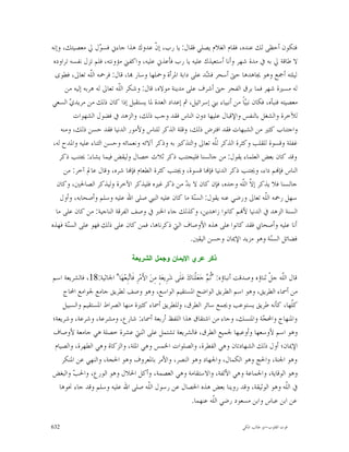 ‫ﻓﺘﻜﻮﻥ ﺃﺣﻈﻰ ﻟﻚ ﻋﻨﺪﻩ، ﻓﻘﺎﻡ ﺍﻟﻐﻼﻡ ﻳﺼﻠﻲ ﻓﻘﺎﻝ: ﻳﺎ ﺭﺏ، ﺇ ﹼ ﻋﺪﻭﻙ ﻫﺬﺍ ﺟﺎﺀﱐ ﻓﺴ ‪‬ﻝ ﱄ ﻣﻌﺼﻴﺘﻚ، ﻭﺇﻧﻪ‬
                     ‫ﻮ‬                     ‫ﻥ‬
 ‫ﻻ ﻃﺎﻗﺔ ﱄ ﺑﻪ ﰲ ﻣﺪﺓ ﺷﻬﺮ ﻭﺃﻧﺎ ﺃﺳﺘﻌﻴﺬﻙ ﻋﻠﻴﻪ ﻳﺎ ﺭﺏ ﻓﺄﻋﺬﱐ ﻋﻠﻴﻪ، ﻭﺍﻛﻔﲏ ﻣﺆﻭﻧﺘﻪ، ﻓﻠﻢ ﺗﺰﻝ ﻧﻔﺴﻪ ﺗﺮﺍﻭﺩﻩ‬
  ‫ﻟﻴﻠﺘﻪ ﺃﲨﻊ ﻭﻫﻮ ﳚﺎﻫﺪﻫﺎ ﺣﱴ ﺃﺳﺤﺮ ﻓ ‪‬ﺪ ﻋﻠﻰ ﺩﺍﺑﺔ ﺍﳌﺮﺃﺓ ﻭﲪﻠﻬﺎ ﻭﺳﺎﺭ ‪‬ﺎ، ﻗﺎﻝ: ﻓﺮﲪﻪ ﺍﻟﹼﻪ ﺗﻌﺎﱃ، ﻓﻄﻮﻯ‬
                  ‫ﻠ‬                                            ‫ﺸ‬
       ‫ﻟﻪ ﻣﺴﲑﺓ ﺷﻬﺮ ﻓﻤﺎ ﺑﺮﻕ ﺍﻟﻔﺠﺮ ﺣﱴ ﺃﺷﺮﻑ ﻋﻠﻰ ﻣﺪﻳﻨﺔ ﻣﻮﻻﻩ، ﻗﺎﻝ: ﻭﺷﻜﺮ ﺍﻟﹼﻪ ﺗﻌﺎﱃ ﻟﻪ ﻫﺮﺑﻪ ﺇﻟﻴﻪ ﻣﻦ‬
                             ‫ﻠ‬
‫ﻣﻌﺼﻴﺘﻪ ﻓﻨﺒﺄﻩ، ﻓﻜﺎﻥ ﻧﺒ‪‬ﺎﹰ ﻣﻦ ﺃﻧﺒﻴﺎﺀ ﺑﲏ ﺇﺳﺮﺍﺋﻴﻞ، ﰒ ﺇﻋﺪﺍﺩ ﺍﻟﻌﺪﺓ ﳌﺎ ﻳﺴﺘﻘﺒﻞ ﺇﺫﺍ ﻛﺎﻥ ﺫﻟﻚ ﻣﻦ ﻣﺮﻳﺪ ‪ ‬ﺍﻟﺴﻌﻲ‬
          ‫ﻱ‬                                                                 ‫ﻴ‬
           ‫ﻟﻶﺧﺮﺓ ﻭﺍﻟﺸﻐﻞ ﺑﺎﻟﻨﻔﺲ ﻭﺍﻹﻗﺒﺎﻝ ﻋﻠﻴﻬﺎ ﺩﻭﻥ ﺍﻟﻨﺎﺱ ﻓﻘﺪ ﻭﺟﺐ ﺫﻟﻚ، ﻭﺍﻟﺰﻫﺪ ﰲ ﻓﻀﻮﻝ ﺍﻟﺸﻬﻮﺍﺕ‬
     ‫ﻭﺍﺟﺘﻨﺎﺏ ﻛﺜﲑ ﻣﻦ ﺍﻟﺸﺒﻬﺎﺕ ﻓﻘﺪ ﺍﻓﺘﺮﺽ ﺫﻟﻚ، ﻭﻗﻠﺔ ﺍﻟﺬﻛﺮ ﻟﻠﻨﺎﺱ ﻭﻷﻣﻮﺭ ﺍﻟﺪﻧﻴﺎ ﻓﻘﺪ ﺣﺴﻦ ﺫﻟﻚ، ﻭﻣﻨﻪ‬
 ‫ﻏﻔﻠﺔ ﻭﻗﺴﻮﺓ ﻟﻠﻘﻠﺐ ﻭﻛﺜﺮﺓ ﺍﻟﺬﻛﺮ ﻟﹼﻪ ﺗﻌﺎﱃ ﻭﺍﻟﺘﺬﻛﲑ ﺑﻪ ﻭﺫﻛﺮ ﺁﻻﺋﻪ ﻭﻧﻌﻤﺎﺋﻪ ﻭﺣﺴﻦ ﺍﻟﺜﻨﺎﺀ ﻋﻠﻴﻪ ﻭﺍﳌﺪﺡ ﻟﻪ،‬
                                                                  ‫ﻠ‬
    ‫ﻭﻗﺪ ﻛﺎﻥ ﺑﻌﺾ ﺍﻟﻌﻠﻤﺎﺀ ﻳﻘﻮﻝ: ﻣﻦ ﺟﺎﻟﺴﻨﺎ ﻓﻠﻴﺠﺘﻨﺐ ﺫﻛﺮ ﺛﻼﺙ ﺧﺼﺎﻝ ﻭﻟﻴﻘﺾ ﻓﻴﻤﺎ ﻳﺸﺎﺀ: ﳚﺘﻨﺐ ﺫﻛﺮ‬
      ‫ﺍﻟﻨﺎﺱ ﻓﺈ‪‬ﻢ ﺩﺍﺀ، ﻭﳚﺘﻨﺐ ﺫﻛﺮ ﺍﻟﺪﻧﻴﺎ ﻓﺈ‪‬ﺎ ﻗﺴﻮﺓ، ﻭﳚﺘﻨﺐ ﻛﺜﺮﺓ ﺍﻟﻄﻌﺎﻡ ﻓﺈ‪‬ﺎ ﺷﺮﻩ، ﻭﻗﺎﻝ ﻋﺎﱂ ﺁﺧﺮ: ﻣﻦ‬
   ‫ﺟﺎﻟﺴﻨﺎ ﻓﻼ ﻳﺬﻛﺮ ﺇ ﹼ ﺍﻟﹼﻪ ﻭﺣﺪﻩ، ﻓﺈﻥ ﻛﺎﻥ ﻻ ﺑ ‪ ‬ﻣﻦ ﺫﻛﺮ ﻏﲑﻩ ﻓﻠﻴﺬﻛﺮ ﺍﻵﺧﺮﺓ ﻭﻟﻴﺬﻛﺮ ﺍﻟﺼﺎﳊﲔ، ﻭﻛﺎﻥ‬
                                                       ‫ﺪ‬                   ‫ﻻ ﻠ‬
    ‫ﺳﻬﻞ ﺭﲪﻪ ﺍﻟﹼﻪ ﺗﻌﺎﱃ ﻭﺭﺿﻲ ﻋﻨﻪ ﻳﻘﻮﻝ: ﺍﻟﺴ‪‬ﺔ ﻣﺎ ﻛﺎﻥ ﻋﻠﻴﻪ ﺍﻟﻨﱯ ﺻﻠﻰ ﺍﷲ ﻋﻠﻴﻪ ﻭﺳﻠﻢ ﻭﺃﺻﺤﺎﺑﻪ، ﻭﺃﻭﻝ‬
                                                          ‫ﻨ‬                         ‫ﻠ‬
  ‫ﺍﻟﺴﻨﺔ ﺍﻟﺰﻫﺪ ﰲ ﺍﻟﺪﻧﻴﺎ ﻷ‪‬ﻢ ﻛﺎﻧﻮﺍ ﺯﺍﻫﺪﻳﻦ، ﻭﻛﺬﻟﻚ ﺟﺎﺀ ﺍﳋﱪ ﰲ ﻭﺻﻒ ﺍﻟﻔﺮﻗﺔ ﺍﻟﻨﺎﺟﻴﺔ: ﻣﻦ ﻛﺎﻥ ﻋﻠﻰ ﻣﺎ‬
‫ﺃﻧﺎ ﻋﻠﻴﻪ ﻭﺃﺻﺤﺎﰊ ﻓﻘﺪ ﻛﺎﻧﻮﺍ ﻋﻠﻰ ﻫﺬﻩ ﺍﻷﻭﺻﺎﻑ ﺍﻟﱵ ﺫﻛﺮﻧﺎﻫﺎ، ﻓﻤﻦ ﻛﺎﻥ ﻋﻠﻰ ﺫﻟﻚ ﻓﻬﻮ ﻋﻠﻰ ﺍﻟﺴ‪‬ﺔ ﻓﻬﺬﻩ‬
        ‫ﻨ‬
                                                         ‫ﻓﻀﺎﺋﻞ ﺍﻟﺴ‪‬ﺔ ﻭﻫﻮ ﻣﺰﻳﺪ ﺍﻹﳝﺎﻥ ﻭﺣﺴﻦ ﺍﻟﻴﻘﲔ.‬
                                                                                       ‫ﻨ‬

                                     ‫ﺫﻜﺭ ﻋﺭﻱ ﺍﻹﻴﻤﺎﻥ ﻭﺠﻤﻝ ﺍﻟﺸﺭﻴﻌﺔ‬

‫ﻗﺎﻝ ﺍﻟﹼﻪ ﺟ ﹼ ﺛﻨﺎﺅﻩ ﻭﺻﺪﻗﺖ ﺃﻧﺒﺎﺅﻩ: "ﹸ ‪ ‬ﺟ‪‬ﻌ‪‬ﻠﹾﻨ‪‬ﺎﻙ‪ ‬ﻋ‪‬ﻠﹶﻰ ﺷ‪‬ﺮِﻳﻌ‪‬ﺔٍ ﻣِﻦ‪ ‬ﺍﻷَﻣ‪‬ﺮِ ﻓﹶﺎ‪‬ﺒِﻌ‪‬ﻬ‪‬ﺎ" ﺍﳉﺎﺛﻴﺔ:81، ﻓﺎﻟﺸﺮﻳﻌﺔ ﺍﺳﻢ‬
                                ‫ﺗ‬                                             ‫ﺛﻢ‬                       ‫ﻠ ﻞ‬
     ‫ﻣﻦ ﺃﲰﺎﺀ ﺍﻟﻄﺮﻳﻖ، ﻭﻫﻮ ﺍﺳﻢ ﺍﻟﻄﺮﻳﻖ ﺍﻟﻮﺍﺿﺢ ﺍﳌﺴﺘﻘﻴﻢ ﺍﻟﻮﺍﺳﻊ، ﻭﻫﻮ ﻭﺻﻒ ﻟﻄﺮﻳﻖ ﺟﺎﻣﻊ ﳉﻮﺍﻣﻊ ﺍﶈﺎﺝ‬
    ‫ﻛﹼﻬﺎ، ﻛﺄﻧﻪ ﻃﺮﻳﻖ ﻳﺴﺘﻮﻋﺐ ﻭﳚﻤﻊ ﺳﺎﺋﺮ ﺍﻟﻄﺮﻕ، ﻭﻟﻠﻄﺮﻳﻖ ﺃﲰﺎﺀ ﻛﺜﲑﺓ ﻣﻨﻬﺎ ﺍﻟﺼﺮﺍﻁ ﺍﳌﺴﺘﻘﻴﻢ ﻭﺍﻟﺴﺒﻴﻞ‬                        ‫ﻠ‬
‫ﻭﺍﳌﻨﻬﺎﺝ ﻭﺍﶈ ‪‬ﺔ ﻭﺍﳌﻨﺴﻚ، ﻭﺟﺎﺀ ﻣﻦ ﺍﺷﺘﻘﺎﻕ ﻫﺬﺍ ﺍﻟﻠﻔﻆ ﺃﺭﺑﻌﺔ ﺃﲰﺎﺀ: ﺷﺎﺭﻉ، ﻭﻣﺸﺮﻋﺔ، ﻭﺷﺮﻋﺔ، ﻭﺷﺮﻳﻌﺔ؛‬            ‫ﺠ‬
‫ﻭﻫﻮ ﺍﺳﻢ ﻷﻭﺳﻌﻬﺎ ﻭﺃﻭﻋﺒﻬﺎ ﳉﻤﻴﻊ ﺍﻟﻄﺮﻕ، ﻓﺎﻟﺸﺮﻳﻌﺔ ﺗﺸﺘﻤﻞ ﻋﻠﻰ ﺍﺛﻨﱵ ﻋﺸﺮﺓ ﺧﺼﻠﺔ ﻫﻲ ﺟﺎﻣﻌﺔ ﻷﻭﺻﺎﻑ‬
 ‫ﺍﻹﳝﺎﻥ؛ ﺃﻭﻝ ﺫﻟﻚ ﺍﻟﺸﻬﺎﺩﺗﺎﻥ ﻭﻫﻲ ﺍﻟﻔﻄﺮﺓ، ﻭﺍﻟﺼﻠﻮﺍﺕ ﺍﳋﻤﺲ ﻭﻫﻲ ﺍﳌﻠﺔ، ﻭﺍﻟﺰﻛﺎﺓ ﻭﻫﻲ ﺍﻟﻄﻬﺮﺓ، ﻭﺍﻟﺼﻴﺎﻡ‬
    ‫ﻭﻫﻮ ﺍﳉﻨﺔ، ﻭﺍﳊﺞ ﻭﻫﻮ ﺍﻟﻜﻤﺎﻝ، ﻭﺍﳉﻬﺎﺩ ﻭﻫﻮ ﺍﻟﻨﺼﺮ، ﻭﺍﻷﻣﺮ ﺑﺎﳌﻌﺮﻭﻑ ﻭﻫﻮ ﺍﳊﺠﺔ، ﻭﺍﻟﻨﻬﻲ ﻋﻦ ﺍﳌﻨﻜﺮ‬
‫ﻭﻫﻮ ﺍﻟﻮﻗﺎﻳﺔ، ﻭﺍﳉﻤﺎﻋﺔ ﻭﻫﻲ ﺍﻷﻟﻔﺔ، ﻭﺍﻻﺳﺘﻘﺎﻣﺔ ﻭﻫﻲ ﺍﻟﻌﺼﻤﺔ، ﻭﺃﻛﻞ ﺍﳊﻼﻝ ﻭﻫﻮ ﺍﻟﻮﺭﻉ، ﻭﺍﳊﺐ ﻭﺍﻟﺒﻐﺾ‬
        ‫‪‬‬
   ‫ﰲ ﺍﻟﹼﻪ ﻭﻫﻮ ﺍﻟﻮﺛﻴﻘﺔ، ﻭﻗﺪ ﺭﻭﻳﻨﺎ ﺑﻌﺾ ﻫﺬﻩ ﺍﳋﺼﺎﻝ ﻋﻦ ﺭﺳﻮﻝ ﺍﻟﹼﻪ ﺻﻠﻰ ﺍﷲ ﻋﻠﻴﻪ ﻭﺳﻠﻢ ﻭﻗﺪ ﺟﺎﺀ ﳓﻮﻫﺎ‬
                                            ‫ﻠ‬                                                                 ‫ﻠ‬
                                                                    ‫ﻋﻦ ﺍﺑﻦ ﻋﺒﺎﺱ ﻭﺍﺑﻦ ﻣﺴﻌﻮﺩ ﺭﺿﻲ ﺍﻟﹼﻪ ﻋﻨﻬﻤﺎ.‬
                                                                                  ‫ﻠ‬

‫236‬                                                                                      ‫ﻗﻮﺕ ﺍﻟﻘﻠﻮﺏ-ﺍﺑﻮ ﻃﺎﻟﺐ ﺍﳌﻜﻲ‬
 