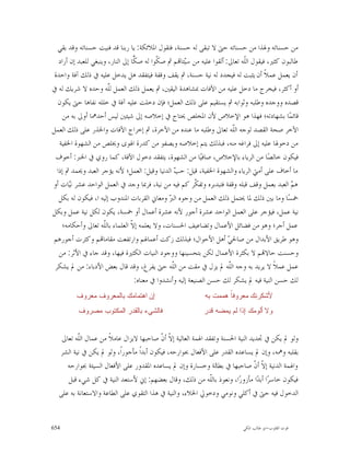 ‫ﻣﻦ ﺣﺴﻨﺎﺗﻪ ﻭﳍﺬﺍ ﻣﻦ ﺣﺴﻨﺎﺗﻪ ﺣﱴ ﻻ ﺗﺒﻘﻰ ﻟﻪ ﺣﺴﻨﺔ، ﻓﺘﻘﻮﻝ ﺍﳌﻼﺋﻜﺔ: ﻳﺎ ﺭﺑﻨﺎ ﻗﺪ ﻓﻨﻴﺖ ﺣﺴﻨﺎﺗﻪ ﻭﻗﺪ ﺑﻘﻲ‬
   ‫ﻃﺎﻟﺒﻮﻥ ﻛﺜﲑ، ﻓﻴﻘﻮﻝ ﺍﻟﹼﻪ ﺗﻌﺎﱃ: ﺃﻟﻘﻮﺍ ﻋﻠﻴﻪ ﻣﻦ ﺳ‪‬ﺌﺎ‪‬ﻢ ﰒ ﺻ ﹼﻮﺍ ﻟﻪ ﺻ ‪‬ﺎ ﺇﱃ ﺍﻟﻨﺎﺭ، ﻭﻳﻨﺒﻐﻲ ﻟﻠﻌﺒﺪ ﺇﻥ ﺃﺭﺍﺩ‬
                                   ‫ﻜ‬        ‫ﻜ‬          ‫ﻴ‬                      ‫ﻠ‬
 ‫ﺃﻥ ﻳﻌﻤﻞ ﻋﻤﻼﹰ ﺃﻥ ﻳﺜﺒﺖ ﻟﻪ ﻓﻴﺠﺪﺩ ﻟﻪ ﻧﻴﺔ ﺣﺴﻨﺔ، ﰒ ﻳﻘﻒ ﻭﻗﻔﺔ ﻓﻴﺘﻔﻘﺪ ﻫﻞ ﻳﺪﺧﻞ ﻋﻠﻴﻪ ﰲ ﺫﻟﻚ ﺁﻓﺔ ﻭﺍﺣﺪﺓ‬
‫ﺃﻭ ﺃﻛﺜﺮ، ﻓﻴﺨﺮﺝ ﻣﺎ ﺩﺧﻞ ﻋﻠﻴﻪ ﻣﻦ ﺍﻵﻓﺎﺕ ﲟﺸﺎﻫﺪﺓ ﺍﻟﻴﻘﲔ، ﰒ ﻳﻌﻤﻞ ﺫﻟﻚ ﺍﻟﻌﻤﻞ ﻟّﻪ ﻭﺣﺪﻩ ﻻ ﺷﺮﻳﻚ ﻟﻪ ﰲ‬
                        ‫ﻠ‬
                        ‫ﹼ‬
  ‫ﻗﺼﺪﻩ ﻭﻭﺟﺪﻩ ﻭﻃﻠﺒﻪ ﻭﺛﻮﺍﺑﻪ ﰒ ﻳﺴﺘﻘﻴﻢ ﻋﻠﻰ ﺫﻟﻚ ﺍﻟﻌﻤﻞ؛ ﻓﺈﻥ ﺩﺧﻠﺖ ﻋﻠﻴﻪ ﺁﻓﺔ ﰲ ﺧﻠﻠﻪ ﻧﻔﺎﻫﺎ ﺣﱴ ﻳﻜﻮﻥ‬
     ‫ﻗﺎﺋﻤ‪‬ﺎ ﺑﺸﻬﺎﺩﺗﻪ؛ ﻓﻬﺬﺍ ﻫﻮ ﺍﻹﺧﻼﺹ ﻷﻥ ﺍﳌﺨﻠﺺ ﳛﺘﺎﺝ ﰲ ﺇﺧﻼﺻﻪ ﺇﱃ ﺷﻴﺌﲔ ﻟﻴﺲ ﺃﺣﺪﳘﺎ ﺃﻭﱃ ﺑﻪ ﻣﻦ‬
‫ﺍﻵﺧﺮ ﺻﺤﺔ ﺍﻟﻘﺼﺪ ﻟﻮﺟﻪ ﺍﻟﹼﻪ ﺗﻌﺎﱃ ﻭﻃﻠﺒﻪ ﻣﺎ ﻋﻨﺪﻩ ﻣﻦ ﺍﻵﺧﺮﺓ، ﰒ ﺇﺧﺮﺍﺝ ﺍﻵﻓﺎﺕ ﻭﺍﳊﺬﺭ ﻋﻠﻰ ﺫﻟﻚ ﺍﻟﻌﻤﻞ‬
                                                                          ‫ﻠ‬
   ‫ﻣﻦ ﺩﺧﻮﳍﺎ ﻋﻠﻴﻪ ﺇﱃ ﻓﺮﺍﻏﻪ ﻣﻨﻪ، ﻓﺒﺬﻟﻚ ﻳﺘﻢ ﺇﺧﻼﺻﻪ ﻭﻳﺼﻔﻮ ﻣﻦ ﻛﺪﺭﺓ ﺍﳍﻮﻯ ﻭﳜﻠﺺ ﻣﻦ ﺍﻟﺸﻬﻮﺓ ﺍﳋﻔﻴﺔ‬
 ‫ﻓﻴﻜﻮﻥ ﺧﺎﻟﺼ‪‬ﺎ ﻣﻦ ﺍﻟﺮﻳﺎﺀ ﺑﺎﻹﺧﻼﺹ، ﺻﺎﻓﻴ‪‬ﺎ ﻣﻦ ﺍﻟﺸﻬﻮﺓ، ﻳﺘﻔﻘﺪ ﺩﺧﻮﻝ ﺍﻵﻓﺔ، ﻛﻤﺎ ﺭﻭﻱ ﰲ ﺍﳋﱪ: ﺃﺧﻮﻑ‬
  ‫ﻣﺎ ﺃﺧﺎﻑ ﻋﻠﻰ ﺃﻣﱵ ﺍﻟﺮﻳﺎﺀ ﻭﺍﻟﺸﻬﻮﺓ ﺍﳋﻔﻴﺔ، ﻗﻴﻞ: ﺣ ‪ ‬ﺍﻟﺪﻧﻴﺎ ﻭﻗﻴﻞ: ﺍﻟﻌﻤﻞ؛ ﻷﻧﻪ ﻳﺆﺟﺮ ﺍﻟﻌﺒﺪ ﻭﳛﻤﺪ ﰒ ﺇﺫﺍ‬
                                                  ‫ﺐ‬
‫ﻫ ‪ ‬ﺍﻟﻌﺒﺪ ﺑﻌﻤﻞ ﻭﻗﻒ ﻗﺒﻠﻪ ﻭﻗﻔﺔ ﻓﺘﺒﺪﺑﺮﻩ ﻭﺗﻔ ﹼﺮ ﻛﻢ ﻓﻴﻪ ﻣﻦ ﻧﻴﺔ، ﻓﺮﲟﺎ ﻭﺟﺪ ﰲ ﺍﻟﻌﻤﻞ ﺍﻟﻮﺍﺣﺪ ﻋﺸﺮ ﻧ‪‬ﺎﺕ ﺃﻭ‬
        ‫ﻴ‬                                                   ‫ﻜ‬                                   ‫ﻢ‬
   ‫ﲬﺴ‪‬ﺎ ﻭﻣﺎ ﺑﲔ ﺫﻟﻚ ﳌﺎ ﳛﺘﻤﻞ ﺫﻟﻚ ﺍﻟﻌﻤﻞ ﻣﻦ ﻭﺟﻮﻩ ﺍﻟ ‪ ‬ﻭﻣﻌﺎﱐ ﺍﻟﻘﺮﺑﺎﺕ ﺍﳌﻨﺪﻭﺏ ﺇﻟﻴﻪ ﺍ، ﻓﻴﻜﻮﻥ ﻟﻪ ﺑﻜﻞ‬
                                                ‫ﱪ‬
‫ﻧﻴﺔ ﻋﻤﻞ، ﻓﻴﺆﺟﺮ ﻋﻠﻰ ﺍﻟﻌﻤﻞ ﺍﻟﻮﺍﺣﺪ ﻋﺸﺮﺓ ﺃﺟﻮﺭ ﻷﻧﻪ ﻋﺸﺮﺓ ﺃﻋﻤﺎﻝ ﺃﻭ ﲬﺴﺔ، ﻳﻜﻮﻥ ﻟﻜﻞ ﻧﻴﺔ ﻋﻤﻞ ﻭﺑﻜﻞ‬
    ‫ﻋﻤﻞ ﺃﺟﺮ؛ ﻭﻫﻮ ﻣﻦ ﻓﻀﺎﺋﻞ ﺍﻷﻋﻤﺎﻝ ﻭﺗﻀﺎﻋﻴﻒ ﺍﳊﺴﻨﺎﺕ، ﻭﻻ ﻳﻌﻠﻤﻪ ﺇ ﹼ ﺍﻟﻌﻠﻤﺎﺀ ﺑﺎﻟﹼﻪ ﺗﻌﺎﱃ ﻭﺃﺣﻜﺎﻣﻪ؛‬
                      ‫ﻠ‬           ‫ﻻ‬
 ‫ﻭﻫﻮ ﻃﺮﻳﻖ ﺍﻷﺑﺪﺍﻝ ﻣﻦ ﺻﺎﳊ ‪ ‬ﺃﻫﻞ ﺍﻷﺣﻮﺍﻝ؛ ﻓﺒﺬﻟﻚ ﺯﻛﺖ ﺃﻋﻤﺎﳍﻢ ﻭﺍﺭﺗﻔﻌﺖ ﻣﻘﺎﻣﺎ‪‬ﻢ ﻭﻛﺜﺮﺕ ﺃﺟﻮﺭﻫﻢ‬
                                                                        ‫ﻲ‬
   ‫ﻭﺣﺴﻨﺖ ﺣﺎﻻ‪‬ﻢ ﻻ ﺑﻜﺜﺮﺓ ﺍﻷﻋﻤﺎﻝ ﻟﻜﻦ ﺑﺘﺤﺴﻴﻨﻬﺎ ﻭﻭﺟﻮﺩ ﺍﻟﻨﻴﺎﺕ ﺍﻟﻜﺜﲑﺓ ﻓﻴﻬﺎ، ﻭﻗﺪ ﺟﺎﺀ ﰲ ﺍﻷﺛﺮ: ﻣﻦ‬
 ‫ﻋﻤﻞ ﻋﻤﻼﹰ ﻻ ﻳﺮﻳﺪ ﺑﻪ ﻭﺟﻪ ﺍﻟﹼﻪ ﱂ ﻳﺰﻝ ﰲ ﻣﻘﺖ ﻣﻦ ﺍﻟﹼﻪ ﺣﱴ ﻳﻔﺮﻍ، ﻭﻗﺪ ﻗﺎﻝ ﺑﻌﺾ ﺍﻷﺩﺑﺎﺀ: ﻣﻦ ﱂ ﻳﺸﻜﺮ‬
                                                 ‫ﻠ‬                      ‫ﻠ‬
                                   ‫ﻟﻚ ﺣﺴﻦ ﺍﻟﻨﻴﺔ ﻓﻴﻪ ﱂ ﻳﺸﻜﺮ ﻟﻚ ﺣﺴﻦ ﺍﻟﺼﻨﻴﻌﺔ ﺇﻟﻴﻪ ﻭﺃﻧﺸﺪﻭﺍ ﰲ ﻣﻌﻨﺎﻩ:‬
         ‫ﺇﻥ ﺍﻫﺘﻤﺎﻤﻙ ﺒﺎﻟﻤﻌﺭﻭﻑ ﻤﻌﺭﻭﻑ‬                           ‫ﻷﺸﻜﺭﻨﻙ ﻤﻌﺭﻭﻓﹰ ﻫﻤﻤﺕ ﺒﻪ‬
                                                                     ‫ﺎ‬
          ‫ﻓﺎﻟﺸﻲﺀ ﺒﺎﻟﻘﺩﺭ ﺍﻟﻤﻜﺘﻭﺏ ﻤﺼﺭﻭﻑ‬                        ‫ﻭﻻ ﺃﻟﻭﻤﻙ ﺇﺫﺍ ﻟﻡ ﻴﻤﻀﻪ ﻗﺩﺭ‬


   ‫ﻭﻟﻮ ﱂ ﻳﻜﻦ ﰲ ﲡﺪﻳﺪ ﺍﻟﻨﻴﺔ ﺍﳊﺴﻨﺔ ﻭﺗﻔﻘﺪ ﺍﳍﻤﺔ ﺍﻟﻌﺎﻟﻴﺔ ﺇ ﹼ ﺃ ﹼ ﺻﺎﺣﺒﻬﺎ ﻻﻳﺰﺍﻝ ﻋﺎﻣﻼﹰ ﻣﻦ ﻋﻤﺎﻝ ﺍﻟﹼﻪ ﺗﻌﺎﱃ‬
         ‫ﻠ‬                               ‫ﻻﻥ‬
  ‫ﺑﻘﻠﺒﻪ ﻭﳘﻪ، ﻭﺇﻥ ﱂ ﻳﺴﺎﻋﺪﻩ ﺍﻟﻘﺪﺭ ﻋﻠﻰ ﺍﻷﻓﻌﺎﻝ ﲜﻮﺍﺭﺣﻪ، ﻓﻴﻜﻮﻥ ﺃﺑﺪﺍﹰ ﻣﺄﺟﻮﺭﺍﹰ، ﻭﻟﻮ ﱂ ﻳﻜﻦ ﰲ ﻧﻴﺔ ﺍﻟﺸﺮ‬
     ‫ﻭﺍﳍﻤﺔ ﺍﻟﺪﻧﻴﺔ ﺇ ﹼ ﺃ ﹼ ﺻﺎﺣﺒﻬﺎ ﰲ ﺑﻄﺎﻟﺔ ﻭﺧﺴﺎﺭﺓ ﻭﺇﻥ ﱂ ﻳﺴﺎﻋﺪﻩ ﺍﳌﻘﺪﻭﺭ ﻋﻠﻰ ﺍﻷﻓﻌﺎﻝ ﺍﻟﺴﻴﺌﺔ ﲜﻮﺍﺭﺣﻪ‬
                                                                                 ‫ﻻﻥ‬
     ‫ﻓﻴﻜﻮﻥ ﺧﺎﺳﺮ‪‬ﺍ ﺃﺑﺪ‪‬ﺍ ﻣﺄﺯﻭﺭ‪‬ﺍ، ﻭﻧﻌﻮﺫ ﺑﺎﻟﹼﻪ ﻣﻦ ﺫﻟﻚ، ﻭﻗﺎﻝ ﺑﻌﻀﻬﻢ: ﺇﱐ ﻷﺳﺘﻌﺪ ﺍﻟﻨﻴﺔ ﰲ ﻛﻞ ﺷﻲﺀ ﻗﺒﻞ‬
                                                               ‫ﻠ‬
  ‫ﺍﻟﺪﺧﻮﻝ ﻓﻴﻪ ﺣﱴ ﰲ ﺃﻛﻠﻲ ﻭﻧﻮﻣﻲ ﻭﺩﺧﻮﱄ ﺍﳋﻼﺀ، ﻭﺍﻟﻨﻴﺔ ﰲ ﻫﺬﺍ ﺍﻟﺘﻘﻮﻱ ﻋﻠﻰ ﺍﻟﻄﺎﻋﺔ ﻭﺍﻻﺳﺘﻌﺎﻧﺔ ﺑﻪ ﻋﻠﻰ‬


‫456‬                                                                         ‫ﻗﻮﺕ ﺍﻟﻘﻠﻮﺏ-ﺍﺑﻮ ﻃﺎﻟﺐ ﺍﳌﻜﻲ‬
 