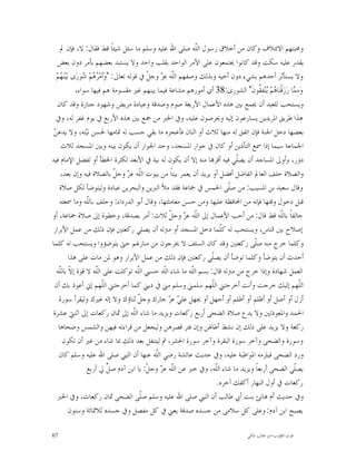 ‫ﻭﳏﺒﺘﻬﻢ ﺍﻻﺋﺘﻼﻑ ﻭﻛﺎﻥ ﻣﻦ ﺃﺧﻼﻕ ﺭﺳﻮﻝ ﺍﻟﹼﻪ ﺻﻠﻰ ﺍﷲ ﻋﻠﻴﻪ ﻭﺳﻠﻢ ﻣﺎ ﺳﺌﻞ ﺷﻴﺌﺎﹰ ﻗﻂ ﻓﻘﺎﻝ: ﻻ، ﻓﺈﻥ ﱂ‬
                                                                 ‫ﻠ‬
   ‫ﻳﻘﺪﺭ ﻋﻠﻴﻪ ﺳﻜﺖ ﻭﻗﺪ ﻛﺎﻧﻮﺍ ﳚﺘﻤﻌﻮﻥ ﻋﻠﻰ ﺍﻷﻣﺮ ﺍﻟﻮﺍﺣﺪ ﺑﻘﻠﺐ ﻭﺍﺣﺪ ﻭﻻ ﻳﺴﺘﺒﺪ ﺑﻌﻀﻬﻢ ﺑﺄﻣﺮ ﺩﻭﻥ ﺑﻌﺾ‬
  ‫ﻭﻻ ﻳﺴﺘﺄﺛﺮ ﺃﺣﺪﻫﻢ ﺑﺸﻲﺀ ﺩﻭﻥ ﺃﺧﻴﻪ ﻭﺑﺬﻟﻚ ﻭﺻﻔﻬﻢ ﺍﻟﹼﻪ ﻋ ‪ ‬ﻭﺟ ﹼ ﰲ ﻗﻮﻟﻪ ﺗﻌﺎﱃ: "ﻭ‪‬ﺃﻣ‪  ‬ﻢ‪ ‬ﻮﺭ‪‬ﻯ ﺑ‪‬ﻴ‪‬ﻨ‪ ‬ﻢ‪‬‬
     ‫ﻬ‬            ‫ﺮﻫ ﺷ‬                         ‫ﻠ ﺰ ﻞ‬
               ‫ﻭ‪‬ﻣ ‪‬ﺎ ﺭ‪‬ﺯ‪‬ﻗﹾﻨ‪‬ﺎ ‪‬ﻢ‪ ‬ﻨ‪‬ﻔِ ﹸﻮﻥﹶ" ﺍﻟﺸﻮﺭﻯ:83 ﺃﻱ ﺃﻣﻮﺭﻫﻢ ﻣﺸﺎﻋﺔ ﻓﻴﻤﺎ ﺑﻴﻨﻬﻢ ﻏﲑ ﻣﻘﺴﻮﻣﺔ ﻫﻢ ﻓﻴﻬﺎ ﺳﻮﺍﺀ،‬
                                                                                       ‫ﻫ ﻳ ﻘ‬           ‫ِﻤ‬
   ‫ﻭﻳﺴﺘﺤﺐ ﻟﻠﻌﺒﺪ ﺃﻥ ﳚﻤﻊ ﺑﲔ ﻫﺬﻩ ﺍﻷﻋﻤﺎﻝ ﺍﻷﺭﺑﻌﺔ ﺻﻮﻡ ﻭﺻﺪﻗﺔ ﻭﻋﻴﺎﺩﺓ ﻣﺮﻳﺾ ﻭﺷﻬﻮﺩ ﺟﻨﺎﺯﺓ ﻭﻗﺪ ﻛﺎﻥ‬
  ‫ﻫﺬﺍ ﻃﺮﻳﻖ ﺍﳌﺮﻳﺪﻳﻦ ﻳﺴﺎﺭﻋﻮﻥ ﺇﻟﻴﻪ ﻭﳛﺮﺻﻮﻥ ﻋﻠﻴﻪ، ﻭﰲ ﺍﳋﱪ ﻣﻦ ﲨﻊ ﺑﲔ ﻫﺬﻩ ﺍﻷﺭﺑﻊ ﰲ ﻳﻮﻡ ﻏﻔﺮ ﻟﻪ، ﻭﰲ‬
 ‫ﻦ‬
 ‫ﺑﻌﻀﻬﺎ ﺩﺧﻞ ﺍﳉﻨﺔ ﻓﺈﻥ ﺍﺗﻔﻖ ﻟﻪ ﻣﻨﻬﺎ ﺛﻼﺙ ﺃﻭ ﺍﺛﻨﺎﻥ ﻓﺄﻋﺠﺰﻩ ﻣﺎ ﺑﻘﻲ ﺣﺴﺐ ﻟﻪ ﲤﺎﻣﻬﺎ ﳊﺴﻦ ﻧ‪‬ﺘﻪ، ﻭﻻ ﻳﺪﻋ ‪‬‬
                   ‫ﻴ‬
     ‫ﺍﳉﻤﺎﻋﺔ ﺳﻴﻤﺎ ﺇﺫﺍ ﲰﻊ ﺍﻟﺘﺄﺫﻳﻦ ﺃﻭ ﻛﺎﻥ ﰲ ﺟﻮﺍﺭ ﺍﳌﺴﺠﺪ، ﻭﺣﺪ ﺍﳉﻮﺍﺭ ﺃﻥ ﻳﻜﻮﻥ ﺑﻴﻨﻪ ﻭﺑﲔ ﺍﳌﺴﺠﺪ ﺛﻼﺙ‬
‫ﺩﻭﺭ، ﻭﺃﻭﱃ ﺍﳌﺴﺎﺟﺪ ﺃﻥ ﻳﺼﹼﻲ ﻓﻴﻪ ﺃﻗﺮ‪‬ﺎ ﻣﻨﻪ ﺇﻻ ﺃﻥ ﻳﻜﻮﻥ ﻟﻪ ﻧﻴﺔ ﰲ ﺍﻷﺑﻌﺪ ﻟﻜﺜﺮﺓ ﺍﳋﻄﺄ ﺃﻭ ﻟﻔﻀﻞ ﺍﻹﻣﺎﻡ ﻓﻴﻪ‬
                                                                              ‫ﻠ‬
     ‫ﻭﺍﻟﺼﻼﺓ ﺧﻠﻒ ﺍﻟﻌﺎﱂ ﺍﻟﻔﺎﺿﻞ ﺃﻓﻀﻞ ﺃﻭ ﻳﺮﻳﺪ ﺃﻥ ﻳﻌﻤﺮ ﺑﻴﺘﺎﹰ ﻣﻦ ﺑﻴﻮﺕ ﺍﻟﹼﻪ ﻋ ‪ ‬ﻭﺟ ﹼ ﺑﺎﻟﺼﻼﺓ ﻓﻴﻪ ﻭﺇﻥ ﺑﻌﺪ،‬
                                 ‫ﻠ ﺰ ﻞ‬
    ‫ﻭﻗﺎﻝ ﺳﻌﻴﺪ ﺑﻦ ﺍﳌﺴﻴﺐ: ﻣﻦ ﺻﹼﻰ ﺍﳋﻤﺲ ﰲ ﲨﺎﻋﺔ ﻓﻘﺪ ﻣﻸ ﺍﻟﱪﻳﻦ ﻭﺍﻟﺒﺤﺮﻳﻦ ﻋﺒﺎﺩﺓ ﻭﻟﻴﺘﻮﺿﺄ ﻟﻜﻞ ﺻﻼﺓ‬
                                                                            ‫ﻠ‬
     ‫ﻗﺒﻞ ﺩﺧﻮﻝ ﻭﻗﺘﻬﺎ ﻓﺈﻧﻪ ﻣﻦ ﺍﶈﺎﻓﻈﺔ ﻋﻠﻴﻬﺎ ﻭﻣﻦ ﺣﺴﻦ ﻣﻌﺎﻣﻠﺘﻬﺎ، ﻭﻗﺎﻝ ﺃﺑﻮ ﺍﻟﺪﺭﺩﺍﺀ: ﻭﺣﻠﻒ ﺑﺎﻟﹼﻪ ﻭﻣﺎ ﲰﻌﺘﻪ‬
                   ‫ﻠ‬
‫ﺣﺎﻟﻔﺎﹰ ﺑﺎﻟﹼﻪ ﻗﻂ ﻗﺎﻝ: ﻣﻦ ﺃﺣﺐ ﺍﻷﻋﻤﺎﻝ ﺇﱃ ﺍﻟﹼﻪ ﻋ ‪ ‬ﻭﺟ ﹼ ﺛﻼﺙ: ﺃﻣﺮ ﺑﺼﺪﻗﺔ، ﻭﺧﻄﻮﺓ ﺇﱃ ﺻﻼﺓ ﲨﺎﻋﺔ، ﺃﻭ‬
                                                      ‫ﻠ ﺰ ﻞ‬                                    ‫ﻠ‬
‫ﺇﺻﻼﺡ ﺑﲔ ﺍﻟﻨﺎﺱ، ﻭﻳﺴﺘﺤﺐ ﻟﻪ ﻛﹼﻤﺎ ﺩﺧﻞ ﺍﳌﺴﺠﺪ ﺃﻭ ﻣﱰﻟﻪ ﺃﻥ ﻳﺼﻠﻲ ﺭﻛﻌﺘﲔ ﻓﺈﻥ ﺫﻟﻚ ﻣﻦ ﻋﻤﻞ ﺍﻷﺑﺮﺍﺭ‬
                                                                         ‫ﻠ‬
‫ﻭﻛﻠﻤﺎ ﺧﺮﺝ ﻣﻨﻪ ﺻﹼﻰ ﺭﻛﻌﺘﲔ ﻭﻗﺪ ﻛﺎﻥ ﺍﻟﺴﻠﻒ ﻻ ﳜﺮﺟﻮﻥ ﻣﻦ ﻣﻨﺎﺯﳍﻢ ﺣﱴ ﻳﺘﻮﺿﺆﻭﺍ ﻭﻳﺴﺘﺤﺐ ﻟﻪ ﻛﻠﻤﺎ‬    ‫ﻠ‬
            ‫ﺃﺣﺪﺙ ﺃﻥ ﻳﺘﻮﺿﺄ ﻭﻛﻠﻤﺎ ﺗﻮﺿﺄ ﺃﻥ ﻳﺼﹼﻲ ﺭﻛﻌﺘﲔ ﻓﺈﻥ ﺫﻟﻚ ﻣﻦ ﻋﻤﻞ ﺍﻷﺑﺮﺍﺭ ﻭﻫﻮ ﳌﻦ ﻣﺎﺕ ﻋﻠﻰ ﻫﺬﺍ‬
                                                                     ‫ﻠ‬
   ‫ﺍﻟﻌﻤﻞ ﺷﻬﺎﺩﺓ ﻭﺇﺫﺍ ﺧﺮﺝ ﻣﻦ ﻣﱰﻟﻪ ﻗﺎﻝ: ﺑﺴﻢ ﺍﻟﹼﻪ ﻣﺎ ﺷﺎﺀ ﺍﻟﹼﻪ ﺣﺴﱯ ﺍﻟﹼﻪ ﺗﻮﻛﻠﺖ ﻋﻠﻰ ﺍﻟﹼﻪ ﻻ ﻗﻮﺓ ﺇ ﹼ ﺑﺎﻟﹼﻪ‬
    ‫ﻻ ﻠ‬                ‫ﻠ‬                   ‫ﻠ‬        ‫ﻠ‬          ‫ﻠ‬
 ‫ﺍﻟﹼﻬﻢ ﺇﻟﻴﻚ ﺧﺮﺟﺖ ﻭﺃﻧﺖ ﺃﺧﺮﺟﺘﲏ ﺍﻟﹼﻬﻢ ﺳﻠﻤﲏ ﻭﺳﻠﻢ ﻣﲏ ﰲ ﺩﻳﲏ ﻛﻤﺎ ﺃﺧﺮﺟﺘﲏ ﺍﻟﹼﻬﻢ ﺇﱐ ﺃﻋﻮﺫ ﺑﻚ ﺃﻥ‬
                           ‫ﻠ‬                                         ‫ﻠ‬                                    ‫ﻠ‬
    ‫ﺃﺯﻝ ﺃﻭ ﺃﺿﻞ ﺃﻭ ﺃﻇﻠﻢ ﺃﻭ ﺃﻇﻠﻢ ﺃﻭ ﺃﺟﻬﻞ ﺃﻭ ﳚﻬﻞ ﻋﻠ ‪ ‬ﻋ ‪ ‬ﺟﺎﺭﻙ ﻭﺟ ﹼ ﺛﻨﺎﺅﻙ ﻭﻻ ﺇﻟﻪ ﻏﲑﻙ ﻭﻟﻴﻘﺮﺃ ﺳﻮﺭﺓ‬
                                           ‫ﻞ‬          ‫ﻲ ﺰ‬
‫ﺍﳊﻤﺪ ﻭﺍﳌﻌﻮﺫﺗﲔ ﻭﻻ ﻳﺪﻉ ﺻﻼﺓ ﺍﻟﻀﺤﻰ ﺃﺭﺑﻊ ﺭﻛﻌﺎﺕ ﻭﻳﺰﻳﺪ ﻣﺎ ﺷﺎﺀ ﺍﻟﹼﻪ ﺇﱃ ﲦﺎﻥ ﺭﻛﻌﺎﺕ ﺇﱃ ﺍﺛﻨﱵ ﻋﺸﺮﺓ‬
                                         ‫ﻠ‬
    ‫ﺭﻛﻌﺔ ﻭﻻ ﻳﺰﻳﺪ ﻋﻠﻰ ﺫﻟﻚ ﺇﻥ ﻧﺸﻂ ﺃﻃﺎﳍﻦ ﻭﺇﻥ ﻓﺘﺮ ﻗﺼﺮﻫﻦ ﻭﻟﻴﺠﻌﻞ ﻣﻦ ﻗﺮﺍﺀﺗﻪ ﻓﻴﻬﻦ ﻭﺍﻟﺸﻤﺲ ﻭﺿﺤﺎﻫﺎ‬
      ‫ﻭﺳﻮﺭﺓ ﻭﺍﻟﻀﺤﻰ ﻭﺁﺧﺮ ﺳﻮﺭﺓ ﺍﻟﺒﻘﺮﺓ ﻭﺁﺧﺮ ﺳﻮﺭﺓ ﺍﳊﺸﺮ، ﰒ ﻟﻴﺘﻨﻔﻞ ﺑﻌﺪ ﺫﻟﻚ ﲟﺎ ﺷﺎﺀ ﻣﻦ ﻏﲑ ﺃﻥ ﺗﻜﻮﻥ‬
    ‫ﻭﺭﺩ ﺍﻟﻀﺤﻰ ﻓﻴﻠﺰﻣﻪ ﺍﳌﻮﺍﻇﺒﺔ ﻋﻠﻴﻪ، ﻭﰲ ﺣﺪﻳﺚ ﻋﺎﺋﺸﺔ ﺭﺿﻲ ﺍﻟﹼﻪ ﻋﻨﻬﺎ ﺃﻥ ﺍﻟﻨﱯ ﺻﻠﻰ ﺍﷲ ﻋﻠﻴﻪ ﻭﺳﻠﻢ ﻛﺎﻥ‬
                                                 ‫ﻠ‬
                    ‫ﻳﺼﹼﻲ ﺍﻟﻀﺤﻰ ﺃﺭﺑﻌﺎﹰ ﻭﻳﺰﻳﺪ ﻣﺎ ﺷﺎﺀ ﺍﻟﹼﻪ، ﻭﰲ ﺧﱪ ﻋﻦ ﺍﻟﹼﻪ ﻋ ‪ ‬ﻭﺟ ﹼ: ﻳﺎ ﺍﺑﻦ ﺁﺩﻡ ﺻ ﱢ ﱄ ﺃﺭﺑﻊ‬
                              ‫ﻞ‬                ‫ﻠ ﺰ ﻞ‬                   ‫ﻠ‬                               ‫ﻠ‬
                                                                        ‫ﺭﻛﻌﺎﺕ ﰲ ﺃﻭﻝ ﺍﻟﻨﻬﺎﺭ ﺃﻛﻔﻚ ﺁﺧﺮﻩ.‬
   ‫ﻭﰲ ﺣﺪﻳﺚ ﺃﻡ ﻫﺎﻧﺊ ﺑﻨﺖ ﺃﰊ ﻃﺎﻟﺐ ﺃﻥ ﺍﻟﻨﱯ ﺻﻠﻰ ﺍﷲ ﻋﻠﻴﻪ ﻭﺳﻠﻢ ﺻﹼﻰ ﺍﻟﻀﺤﻰ ﲦﺎﻥ ﺭﻛﻌﺎﺕ، ﻭﰲ ﺍﳋﱪ‬
                                             ‫ﻠ‬
            ‫ﻳﺼﺒﺢ ﺍﺑﻦ ﺁﺩﻡ: ﻭﻋﻠﻰ ﻛﻞ ﺳﻼﻣﻰ ﻣﻦ ﺟﺴﺪﻩ ﺻﺪﻗﺔ ﻳﻌﲏ ﰲ ﻛﻞ ﻣﻔﺼﻞ ﻭﰲ ﺟﺴﺪﻩ ﺛﻼﲦﺎﺋﺔ ﻭﺳﺘﻮﻥ‬

‫76‬                                                                                 ‫ﻗﻮﺕ ﺍﻟﻘﻠﻮﺏ-ﺍﺑﻮ ﻃﺎﻟﺐ ﺍﳌﻜﻲ‬
 