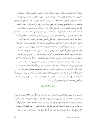 ‫ﻣﻔﺼﻼﹰ، ﻓﺄﻣﺮﻙ ﺑﺎﳌﻌﺮﻭﻑ ﺻﺪﻗﺔ، ﻭ‪‬ﻴﻚ ﻋﻦ ﺍﳌﻨﻜﺮ ﺻﺪﻗﺔ، ﻭﲪﻠﻚ ﻋﻦ ﺍﻟﻀﻌﻴﻒ ﺻﺪﻗﺔ، ﻭﻫﺪﺍﻳﺘﻚ ﺇﱃ‬
       ‫ﺍﻟﻄﺮﻳﻖ ﺻﺪﻗﺔ، ﻭﺇﻣﺎﻃﺘﻚ ﺍﻷﺫﻯ ﺻﺪﻗﺔ، ﺣﱴ ﺫﻛﺮ ﺍﻟﺘﺴﺒﻴﺢ ﻭﺍﻟﺘﻬﻠﻴﻞ ﰒ ﻗﺎﻝ: ﻭﺭﻛﻌﺘﺎ ﺍﻟﻀﺤﻰ ﺗﺄﰐ ﻋﻠﻰ‬
‫ﺫﻟﻚ ﻛﻠﻪ، ﺃﻭ ﻗﺎﻝ: ﲡﻤﻌﻦ ﻟﻚ ﺫﻟﻚ، ﻭﻗﺪ ﻛﺎﻥ ﻣﻦ ﺳﲑﺓ ﺍﳌﺘﻘﺪﻣﲔ ﺩﺧﻮﻝ ﺍﳌﺴﺠﺪ ﺳﺤﺮﺍﹰ ﻗﺒﻞ ﻃﻠﻮﻉ ﺍﻟﻔﺠﺮ‬
      ‫ﻭﺍﻟﻘﻌﻮﺩ ﻓﻴﻪ ﺇﱃ ﺻﻼﺓ ﺍﻟﺼﺒﺢ ﻭﻳﻔﻀﻠﻮﻥ ﻫﺬﺍ ﺍﻟﻔﻌﻞ، ﺣﺪﺛﻮﻧﺎ ﻋﻦ ﺭﺟﻞ ﻣﻦ ﺍﻟﺘﺎﺑﻌﲔ ﻗﺎﻝ: ﺩﺧﻠﺖ ﺍﳌﺴﺠﺪ‬
         ‫ﻗﺒﻞ ﻃﻠﻮﻉ ﺍﻟﻔﺠﺮ ﻓﺄﻟﻔﻴﺖ ﺃﺑﺎ ﻫﺮﻳﺮﺓ ﻗﺪ ﺳﺒﻘﲏ ﻓﻘﺎﻝ: ﻳﺎ ﺍﺑﻦ ﺃﺧﻲ ﻷﻱ ﺷﻲﺀ ﺧﺮﺟﺖ ﻣﻦ ﻣﱰﻟﻚ ﻫﺬﻩ‬
‫ﺍﻟﺴﺎﻋﺔ؟ ﻓﻘﻠﺖ ﻟﺼﻼﺓ ﺍﻟﻐﺪﺍﺓ، ﻓﻘﺎﻝ: ﺃﺑﺸﺮ ﻓﺈﻧﺎ ﻛﻨﺎ ﻧﻌﺪ ﺧﺮﻭﺟﻨﺎ ﻭﻗﻌﻮﺩﻧﺎ ﰲ ﻫﺬﺍ ﺍﳌﺴﺠﺪ ﻫﺬﻩ ﺍﻟﺴﺎﻋﺔ ﻧﻨﺘﻈﺮ‬
    ‫ﺍﻟﺼﻼﺓ ﲟﱰﻟﺔ ﻏﺰﻭﺓ ﰲ ﺳﺒﻴﻞ ﺍﻟﹼﻪ ﻋ ‪ ‬ﻭﺟ ﹼ، ﺃﻭ ﻗﺎﻝ ﻣﻊ ﺭﺳﻮﻝ ﺍﻟﹼﻪ ﺻﻠﻰ ﺍﷲ ﻋﻠﻴﻪ ﻭﺳﻠﻢ: ﻓﺄﻓﻀﻞ ﺍﻷﻭﻗﺎﺕ‬
                                          ‫ﻠ‬                   ‫ﻠ ﺰ ﻞ‬
          ‫ﺍﳌﺮﺟﻮ ﻓﻴﻬﺎ ﺍﻹﺟﺎﺑﺔ ﺃﺭﺑﻌﺔ: ﻋﻨﺪ ﺍﻟﺴﺤﺮ، ﻭﻋﻨﺪ ﻃﻠﻮﻉ ﺍﻟﺸﻤﺲ، ﻭﻋﻨﺪ ﻏﺮﻭ‪‬ﺎ، ﻭﺑﲔ ﺍﻷﺫﺍﻥ ﻭﺍﻹﻗﺎﻣﺔ،‬
     ‫ﻭﺃﻓﻀﻞ ﺃﻭﻗﺎﺕ ﺍﻟﻠﻴﻞ ﻭﺍﻟﻨﻬﺎﺭ ﺃﻭﻗﺎﺕ ﺍﻟﺼﻠﻮﺍﺕ ﺍﳌﻜﺘﻮﺑﺎﺕ، ﻭﺇﺫﺍ ﺩﻋﺎ ﺍﻟﹼﻪ ﻭﺗﻌﺎﱃ ﻓﻠﻴﺪﻋﻪ ﲟﻌﺎﱏ ﺃﲰﺎﺋﻪ ﻓﺈ‪‬ﺎ‬
                                      ‫ﻠ‬
       ‫ﺻﻔﺎﺗﻪ ﻭﻫﻮ ﳛﺐ ﺫﻟﻚ ﻭﺇﳕﺎ ﺃﻇﻬﺮﻫﺎ ﻟﻴﻌﺮﻑ ‪‬ﺎ ﺍﻟﺪﺍﻋﻲ ﻭﻟﻴﺪ ‪ ‬ﺎ ﻣﺜﻞ ﺃﻥ ﻳﻘﻮﻝ: ﻳﺎ ﺟﺒﺎﺭ ﺍﺟﱪ ﻗﻠﱯ، ﻳﺎ‬
                                             ‫ﻉ‬
        ‫ﻏﻔﺎﺭ ﺍﻏﻔﺮ ﺫﻧﱯ، ﻳﺎﺭﲪﻦ ﺃﺻﻠﺤﲏ، ﻳﺎﺭﺣﻴﻢ ﺍﺭﲪﲏ، ﻳﺎ ﺗﻮﺍﺏ ﺗﺐ ﻋﻠ ‪ ،‬ﻳﺎ ﺳﻼﻡ ﺳﻠﻤﲏ، ﻭﺍﺳﺘﺤﺐ ﺃﻥ‬
                                      ‫ﻲ‬
        ‫ﻳﺪﻋﻮ ﺍﻟﹼﻪ ﻋ ‪ ‬ﻭﺟ ﹼ ﺑﺄﲰﺎﺋﻪ ﺍﻟﺘﺴﻌﺔ ﻭﺍﻟﺘﺴﻌﲔ ﰲ ﻛﻞ ﻳﻮﻡ ﻭﻟﻴﻠﺔ ﻣﺮﺓ، ﻓﺈﻧﻪ ﺭﻭﻯ ﻋﻦ ﺍﻟﻨﱯ ﺻﻠﻰ ﺍﷲ ﻋﻠﻴﻪ‬
                                                                                 ‫ﻠ ﺰ ﻞ‬
     ‫ﻭﺳﻠﻢ ﻗﺎﻝ: ﻣﻦ ﺃﺣﺼﺎﻫﺎ ﺩﺧﻞ ﺍﳉﻨﺔ ﻭﻫﻲ ﻣﺘﻔﺮﻗﺔ ﰲ ﲨﻴﻊ ﺍﻟﻘﺮﺁﻥ، ﻓﻤﻦ ﺩﻋﺎ ﺍﻟﹼﻪ ﻋ ‪ ‬ﻭﺟ ﹼ ‪‬ﺎ ﻣﻮﻗﻨﺎ ﻛﺎﻥ‬
           ‫ﹰ‬        ‫ﻠ ﺰ ﻞ‬
          ‫ﻛﻤﻦ ﺧﺘﻤﻪ ﻓﺈﻥ ﺗﻌﺬﺭ ﻋﻠﻴﻪ ﺣﻔﻈﻬﺎ ﻓﺈ‪‬ﺎ ﻣﻨﺸﻮﺭﺓ ﻋﻠﻰ ﻏﲑ ﺗﺮﺗﻴﺐ ﻓﻠﻴﺘﻄﺮﻕ ﺇﻟﻴﻬﺎ ﻣﻦ ﺣﺮﻭﻑ ﺍﳌﻌﺠﻢ‬
     ‫ﻓﻠﻴﺬﻛﺮ ﻣﻦ ﻛﻞ ﺣﺮﻑ ﻣﺎ ﻓﻴﻪ ﻛﺄﻥ ﻳﺒﺘﺪﺉ ﺑﺎﻷﻟﻒ ﻓﻴﻨﺴﻖ ﻣﺎ ﻋﻠﻴﻪ ﻣﻦ ﺍﻷﲰﺎﺀ ﰒ ﺑﺎﻟﺒﺎﺀ ﰒ ﺑﺎﻟﺘﺎﺀ ﻓﻴﻘﻮﻝ: ﻳﺎ‬
          ‫ﺍﻟﹼﻪ، ﻳﺎ ﺃﻭﻝ، ﻳﺎ ﺁﺧﺮ، ﻳﺎ ﺑﺎﺭﺉ، ﻳﺎ ﺑﺎﻃﻦ، ﻳﺎ ﺗﻮﺍﺏ، ﻭﻗﺪ ﻳﺘﻌ ﹼﺭ ﻋﻠﻴﻪ ﻭﺟﻮﺩ ﺑﻌﻀﻬﺎ ﰲ ﺑﻌﺾ ﺍﳊﺮﻭﻑ‬
                                              ‫ﺬ‬                                                ‫ﻠ‬
   ‫ﻛﻐﲑﻫﺎ ﺇ ﹼ ﺃ‪‬ﺎ ﲣﺮﺝ ﰲ ﺳﺎﺋﺮ ﺍﳊﺮﻭﻑ ﺍﳌﺘﻴﺴﺮﺓ ﺑﺎﻷﲰﺎﺀ ﺍﻟﻈﺎﻫﺮﺓ ﻓﺈﺫﺍ ﻋﺪ ﻣﻦ ﺍﻷﺣﺮﻑ ﺗﺴﻌﺔ ﻭﺗﺴﻌﲔ ﺇﲰﺎﹰ‬
                                                                                        ‫ﻻ‬
 ‫ﺃﺟﺰﺃﻩ ﻷﻧﻪ ﳚﺪ ﰲ ﺍﳊﺮﻑ ﺍﻟﻮﺍﺣﺪ ﺍﻟﻌﺸﺮﺓ ﻓﺄﻛﺜﺮ ﻭﺩﻭﻥ ﺫﻟﻚ ﻓﻼ ﻳﻀﺮﻩ ﺇﻥ ﱂ ﻳﻌﺮﻑ ﰲ ﺑﻌﺾ ﺍﳊﺮﻭﻑ ﺍﲰﺎﹰ‬
                                                   ‫ﺇﺫﺍ ﺃﺣﺼﻰ ﺍﻟﻌﺪﺩ ﻓﻘﺪ ﺣﺼﻞ ﻟﻪ ﺍﻟﻔﻀﻞ ﻟﻸﺛﺮ ﰲ ﺫﻟﻚ.‬

                                       ‫ﺫﻜﺭ ﺼﻼﺓ ﺍﻟﺘﺴﺒﻴﺢ‬



 ‫ﺍﺳﺘﺤﺐ ﻟﻪ ﺃﻥ ﻳﺼﹼﻲ ﺻﻼﺓ ﺍﻟﺘﺴﺒﻴﺢ ﰲ ﺍﳉﻤﻌﺔ ﻣﺮﺗﲔ: ﻣﺮﺓ ‪‬ﺎﺭﺍﹰ ﻭﻣﺮﺓ ﻟﻴﻼﹰ؛ ﻭﻫﻲ ﺛﻼﲦﺎﺋﺔ ﺗﺴﺒﻴﺤﺔ ﰲ ﺃﺭﺑﻊ‬
                                                                           ‫ﻠ‬
 ‫ﺭﻛﻌﺎﺕ، ﺇﻥ ﺻﻼﻫﺎ ‪‬ﺎﺭﺍﹰ ﱂ ﻳﻔﺼﻞ ﺑﻴﻨﻬﻦ ﺑﺘﺴﻠﻴﻢ، ﻭﺇﻥ ﺻﻼﻫﺎ ﻟﻴﻼﹰ ﺳﻠﻢ ﻓﻴﻬﺎ ﺳﻼﻣﲔ ﻓﻘﺪ ﻛﺎﻥ ﺍﻟﺼﺎﳊﻮﻥ‬
  ‫ﻳﺼﻠﻮ‪‬ﺎ ﻭﻳﺘﻌﺮﻓﻮﻥ ﺑﺮﻛﺘﻬﺎ ﻭﻳﺘﺬﺍﻛﺮﻭﻥ ﻓﻀﻠﻬﺎ، ﻭﻗﺪ ﺭﻭﻳﻨﺎ ﻓﻴﻬﺎ ﺭﻭﺍﻳﺘﲔ: ﺇﺣﺪﺍﳘﺎ، ﺣﺪﻳﺚ ﺍﳊﻜﻢ ﺑﻦ ﺃﺑﺎﻥ‬
  ‫ﻋﻦ ﻋﻜﺮﻣﺔ ﻋﻦ ﺍﺑﻦ ﻋﺒﺎﺱ ﺃﻥ ﺭﺳﻮﻝ ﺍﻟﹼﻪ ﺻﻠﻰ ﺍﷲ ﻋﻠﻴﻪ ﻭﺳﻠﻢ ﻗﺎﻝ ﻟﻠﻌﺒﺎﺱ ﺑﻦ ﻋﺒﺪ ﺍﳌﻄﻠﺐ: ﺃﻻ ﺃﻋﻄﻴﻚ،‬
                                                          ‫ﻠ‬
    ‫ﺃﻻ ﺃﻣﻨﺤﻚ، ﺃﻻ ﺃﺣﺒﻮﻙ ﺑﺸﻲﺀ، ﺇﺫﺍ ﺃﻧﺖ ﻓﻌﻠﺘﻪ ﻏﻔﺮ ﺍﻟﹼﻪ ﻟﻚ ﺫﻧﺒﻚ ﺃﻭﻟﻪ ﻭﺁﺧﺮﻩ، ﻗﺪﳝﻪ ﻭﺣﺪﻳﺜﻪ، ﻭﺧﻄﺄﻩ‬
                                                ‫ﻠ‬

‫86‬                                                                         ‫ﻗﻮﺕ ﺍﻟﻘﻠﻮﺏ-ﺍﺑﻮ ﻃﺎﻟﺐ ﺍﳌﻜﻲ‬
 