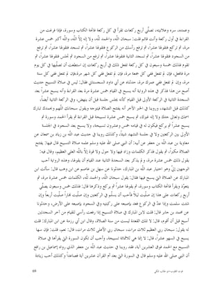 ‫ﻭﻋﻤﺪﻩ، ﺳﺮﻩ ﻭﻋﻼﻧﻴﺘﻪ، ﺗﺼﹼﻲ ﺃﺭﺑﻊ ﺭﻛﻌﺎﺕ ﺗﻘﺮﺃ ﰲ ﻛﻞ ﺭﻛﻌﺔ ﻓﺎﲢﺔ ﺍﻟﻜﺘﺎﺏ ﻭﺳﻮﺭﺓ، ﻓﺈﺫﺍ ﻓﺮﻏﺖ ﻣﻦ‬
                                                                         ‫ﻠ‬
 ‫ﺍﻟﻘﺮﺍﺀﺓ ﰲ ﺃﻭﻝ ﺭﻛﻌﺔ ﻭﺃﻧﺖ ﻗﺎﺋﻢ ﻗﻠﺖ: ﺳﺒﺤﺎﻥ ﺍﻟﹼﻪ، ﻭﺍﳊﻤﺪ ﻟﹼﻪ، ﻭﻻ ﺇﻟﻪ ﺇ ﹼ ﺍﻟﹼﻪ، ﻭﺍﻟﹼﻪ ﺃﻛﱪ ﲬﺲ ﻋﺸﺮﺓ‬
                        ‫ﻻ ﻠ ﻠ‬               ‫ﻠ‬         ‫ﻠ‬
   ‫ﻣﺮﺓ، ﰒ ﺗﺮﻛﻊ ﻓﺘﻘﻮﳍﺎ ﻋﺸﺮﺍﹰ، ﰒ ﺗﺮﻓﻊ ﺭﺃﺳﻚ ﻣﻦ ﺍﻟﺮﻛﻮﻉ ﻓﺘﻘﻮﳍﺎ ﻋﺸﺮﺍﹰ، ﰒ ﺗﺴﺠﺪ ﻓﺘﻘﻮﳍﺎ ﻋﺸﺮﺍﹰ، ﰒ ﺗﺮﻓﻊ‬
 ‫ﻣﻦ ﺍﻟﺴﺠﻮﺩ ﻓﺘﻘﻮﳍﺎ ﻋﺸﺮﺍﹰ، ﰒ ﺗﺴﺠﺪ ﺍﻟﺜﺎﻧﻴﺔ ﻓﺘﻘﻮﳍﺎ ﻋﺸﺮﺍﹰ، ﰒ ﺗﺮﻓﻊ ﻣﻦ ﺍﻟﺴﺠﻮﺩ ﰒ ﲡﻠﺲ ﻓﺘﻘﻮﳍﺎ ﻋﺸﺮﺍﹰ، ﰒ‬
‫ﺗﻘﻮﻡ ﻓﺬﻟﻚ ﲬﺴﺔ ﻭﺳﺒﻌﻮﻥ ﰲ ﻛﻞ ﺭﻛﻌﺔ ﺗﻔﻌﻞ ﺫﻟﻚ ﰲ ﺃﺭﺑﻊ ﺭﻛﻌﺎﺕ ﺇﻥ ﺍﺳﺘﻄﻌﺖ ﺃﻥ ﺗﺼﹼﻴﻬﺎ ﰲ ﻛﻞ ﻳﻮﻡ‬
                  ‫ﻠ‬
   ‫ﻣﺮﺓ ﻓﺎﻓﻌﻞ، ﻓﺈﻥ ﱂ ﺗﻔﻌﻞ ﻓﻔﻲ ﻛﻞ ﲨﻌﺔ ﻣﺮﺓ، ﻓﺈﻥ ﱂ ﺗﻔﻌﻞ ﻓﻔﻲ ﻛﻞ ﺷﻬﺮ ﻣﺮﺓ،ﻓﺈﻥ ﱂ ﺗﻔﻌﻞ ﻓﻔﻲ ﻛﻞ ﺳﻨﺔ‬
‫ﻣﺮﺓ، ﻭﺇﻥ ﱂ ﺗﻔﻌﻞ ﻓﻔﻲ ﻋﻤﺮﻙ ﻣﺮﺓ، ﺣﺪﺛﻨﺎﻩ ﻋﻦ ﺃﰊ ﺩﺍﻭﺩ ﺍﻟﺴﺠﺴﺘﺎﱐ ﻓﻘﺎﻝ: ﻟﻴﺲ ﰲ ﺻﻼﺓ ﺍﻟﺘﺴﺒﻴﺢ ﺣﺪﻳﺚ‬
 ‫ﺃﺻﺢ ﻣﻦ ﻫﺬﺍ ﻓﺬﻛﺮ ﰲ ﻫﺬﻩ ﺍﻟﺮﻭﺍﻳﺔ ﺃﻧﻪ ﻳﺴﺒﺢ ﰲ ﺍﻟﻘﻴﺎﻡ ﲬﺲ ﻋﺸﺮﺓ ﻣﺮﺓ ﺑﻌﺪ ﺍﻟﻘﺮﺍﺀﺓ ﻭﺃﻧﻪ ﻳﺴﺒﺢ ﻋﺸﺮﺍﹰ ﺑﻌﺪ‬
     ‫ﺍﻟﺴﺠﺪﺓ ﺍﻟﺜﺎﻧﻴﺔ ﰲ ﺍﻟﺮﻛﻌﺔ ﺍﻷﻭﱃ ﻗﺒﻞ ﺍﻟﻘﻴﺎﻡ ﻛﺄﻧﻪ ﳚﻠﺲ ﺟﻠﺴﺔ ﻗﺒﻞ ﺃﻥ ﻳﻨﻬﺾ، ﻭﰲ ﺍﻟﺮﻛﻌﺔ ﺍﻟﺜﺎﻧﻴﺔ ﺃﻳﻀﺎﹰ،‬
‫ﻛﺬﻟﻚ ﻗﺒﻞ ﺍﻟﺘﺸﻬﺪ، ﻭﺭﻭﻳﻨﺎ ﰲ ﺍﳋﱪ ﺍﻵﺧﺮ ﺃﻧﻪ ﻳﻔﺘﺘﺢ ﺍﻟﺼﻼﺓ ﻓﻴﺘﻮﺟﻪ ﻭﻳﻘﻮﻝ ﺳﺒﺤﺎﻧﻚ ﺍﻟﹼﻬﻢ ﻭﲝﻤﺪﻙ ﺗﺒﺎﺭﻙ‬
                      ‫ﻠ‬
       ‫ﺍﲰﻚ ﻭﺗﻌﺎﱃ ﺟﺪﻙ ﻭﻻ ﺇﻟﻪ ﻏﲑﻙ، ﰒ ﻳﺴﺒﺢ ﲬﺲ ﻋﺸﺮﺓ ﺗﺴﺒﻴﺤﺔ ﻗﺒﻞ ﺍﻟﻘﺮﺍﺀﺓ ﰒ ﻳﻘﺮﺃ ﺍﳊﻤﺪ ﻭﺳﻮﺭﺓ ﰒ‬
       ‫ﻳﺴﺒﺢ ﻋﺸﺮﺍﹰ ﰒ ﻳﺮﻛﻊ ﻓﻴﻜﻮﻥ ﻟﻪ ﰲ ﻗﻴﺎﻣﻪ ﲬﺲ ﻭﻋﺸﺮﻭﻥ ﺗﺴﺒﻴﺤﺔ، ﻭﻻ ﻳﺴﺒﺢ ﺑﻌﺪ ﺍﻟﺴﺠﻮﺩ ﰲ ﺍﳉﻠﺴﺔ‬
‫ﺍﻷﻭﱃ ﺑﲔ ﺍﻟﺮﻛﻌﺘﲔ ﻭﻻ ﰲ ﺟﻠﺴﺔ ﺍﻟﺘﺸﻬﺪ ﺷﻴﺌﺎﹰ، ﻭﻛﺬﻟﻚ ﺭﻭﻳﻨﺎ ﰲ ﺣﺪﻳﺚ ﻋﺒﺪ ﺍﻟﹼﻪ ﺑﻦ ﺯﻳﺎﺩ ﺑﻦ ﲰﻌﺎﻥ ﻋﻦ‬
                           ‫ﻠ‬
 ‫ﻣﻌﺎﻭﻳﺔ ﺑﻦ ﻋﺒﺪ ﺍﻟﹼﻪ ﺑﻦ ﺟﻌﻔﺮ ﻋﻦ ﺃﺑﻴﻪ: ﺃﻥ ﺍﻟﻨﱯ ﺻﻠﻰ ﺍﷲ ﻋﻠﻴﻪ ﻭﺳﻠﻢ ﻋﻠﻤﻪ ﺻﻼﺓ ﺍﻟﺘﺴﺒﻴﺢ ﻗﺎﻝ ﻓﻴﻬﺎ: ﻳﻔﺘﺘﺢ‬
                                                                                ‫ﻠ‬
     ‫ﺍﻟﺼﻼﺓ ﻣﻜﱪﺍﹰ، ﰒ ﻳﻘﻮﻝ ﻓﺬﻛﺮ ﺍﻟﻜﻠﻤﺎﺕ ﻭﺯﺍﺩ ﻓﻴﻬﺎ ﻭﻻ ﺣﻮﻝ ﻭﻻ ﻗﻮﺓ ﺇ ﹼ ﺑﺎﻟﹼﻪ ﺍﻟﻌﻠﻲ ﺍﻟﻌﻈﻴﻢ، ﻭﻗﺎﻝ ﻓﻴﻪ:‬
                                ‫ﻻ ﻠ‬
      ‫ﻳﻘﻮﻝ ﺫﻟﻚ ﲬﺲ ﻋﺸﺮﺓ ﻣﺮﺓ، ﻭﱂ ﻳﺬﻛﺮ ﺑﻌﺪ ﺍﻟﺴﺠﺪﺓ ﺍﻟﺜﺎﻧﻴﺔ ﻋﻨﺪ ﺍﻟﻘﻴﺎﻡ ﺃﻥ ﻳﻘﻮﳍﺎ، ﻭﻫﺬﻩ ﺍﻟﺮﻭﺍﻳﺔ ﺃﺣﺐ‬
 ‫ﺍﻟﻮﺟﻬﲔ ﺇ ﹼ ﻭﻫﻮ ﺍﺧﺘﻴﺎﺭ ﻋﺒﺪ ﺍﻟﹼﻪ ﺑﻦ ﺍﳌﺒﺎﺭﻙ، ﺣﺪﺛﻮﻧﺎ ﻋﻦ ﺳﻬﻞ ﺑﻦ ﻋﺎﺻﻢ ﻋﻦ ﺍﺑﻦ ﻭﻫﺐ ﻗﺎﻝ: ﺳﺄﻟﺖ ﺍﺑﻦ‬
                                                                     ‫ﻠ‬                ‫ﱄ‬
   ‫ﺍﳌﺒﺎﺭﻙ ﻋﻦ ﺍﻟﺼﻼﺓ ﺍﻟﱵ ﻳﺴﺒﺢ ﻓﻴﻬﺎ ﻓﻘﺎﻝ: ﻳﻘﻮﻝ ﺳﺒﺤﺎﻥ ﺍﻟﹼﻪ، ﻭﺍﳊﻤﺪ ﻟﹼﻪ، ﺍﻟﻜﻠﻤﺎﺕ ﲬﺲ ﻋﺸﺮﺓ ﻣﺮﺓ، ﰒ‬
                                     ‫ﻠ‬         ‫ﻠ‬
     ‫ﻳﺘﻌ ‪‬ﺫ ﻭﻳﻘﺮﺃ ﻓﺎﲢﺔ ﺍﻟﻜﺘﺎﺏ ﻭﺳﻮﺭﺓ، ﰒ ﻳﻘﻮﳍﺎ ﻋﺸﺮﺍﹰ ﰒ ﻳﺮﻛﻊ ﻭﺫﻛﺮﻫﺎ ﻗﺎﻝ: ﻓﺬﻟﻚ ﲬﺲ ﻭﺳﺒﻌﻮﻥ ﻳﺼﹼﻲ‬
        ‫ﻠ‬                                                                                    ‫ﻮ‬
    ‫ﺃﺭﺑﻊ ﺭﻛﻌﺎﺕ ﻋﻠﻰ ﻫﺬﺍ ﺇﻥ ﺻﹼﻴﺖ ﻟﻴﻼﹰ ﻓﺄﺣﺐ ﺃﻥ ﻳﺴﹼﻢ ﰲ ﺍﻟﺮﻛﻌﺘﲔ ﻭﺇﻥ ﺻﹼﻴﺖ ‪‬ﺎﺭﺍﹰ ﺻﹼﻴﺖ ﺃﺭﺑﻌﺎﹰ ﻭﺇﻥ‬
                    ‫ﻠ‬          ‫ﻠ‬                    ‫ﻠ‬                  ‫ﻠ‬
   ‫ﺷﺌﺖ ﺳﻠﻤﺖ ﻭﺇﺫﺍ ﻋ ‪ ‬ﰲ ﺍﻟﺮﻛﻮﻉ ﻓﻌﺪ ﺑﺈﺻﺒﻌﻪ ﻋﻠﻰ ﺭﻛﺒﺘﻴﻪ ﻭﰲ ﺍﻟﺴﺠﻮﺩ ﺑﺈﺻﺒﻌﻪ ﻋﻠﻰ ﺍﻷﺭﺽ، ﻭﺣﺪﺛﻮﻧﺎ‬
                                                                             ‫ﺪ‬
    ‫ﻋﻦ ﳏﻤﺪ ﺑﻦ ﺟﺎﺑﺮ ﻗﺎﻝ: ﻗﻠﺖ ﻻﺑﻦ ﺍﳌﺒﺎﺭﻙ ﰲ ﺻﻼﺓ ﺍﻟﺘﺴﺒﻴﺢ ﺇﺫﺍ ﺭﻓﻌﺖ ﺭﺃﺳﻲ ﻟﻠﻘﻴﺎﻡ ﻣﻦ ﺁﺧﺮ ﺍﻟﺴﺠﺪﺗﲔ‬
‫ﺃﺳﺒﺢ ﻗﺒﻞ ﺃﻥ ﺃﻗﻮﻡ، ﻗﺎﻝ: ﻻ ﺗﻠﻚ ﺍﻟﻘﻌﺪﺓ ﻟﻴﺴﺖ ﻣﻦ ﺳﻨﺔ ﺍﻟﺼﻼﺓ، ﻭﻗﺎﻝ ﺍﺑﻦ ﺃﰊ ﺭﺯﻣﺔ ﻋﻦ ﺍﺑﻦ ﺍﳌﺒﺎﺭﻙ: ﻗﻠﺖ‬
  ‫ﻟﻪ ﻳﻘﻮﻝ: ﺳﺒﺤﺎﻥ ﺭﰊ ﺍﻟﻌﻈﻴﻢ ﺛﻼﺙ ﻣﺮﺍﺕ، ﺳﺒﺤﺎﻥ ﺭﰊ ﺍﻷﻋﻠﻰ ﺛﻼﺙ ﻣﺮﺍﺕ، ﻗﺎﻝ: ﻧﻌﻢ، ﻗﻠﺖ: ﻓﺈﻥ ﺳﻬﺎ‬
    ‫ﻳﺴﺒﺢ ﰲ ﺍﻟﺴﻬﻮ ﻋﺸﺮﺍﹰ، ﻗﺎﻝ: ﻻ ﺇﳕﺎ ﻫﻲ ﺛﻼﲦﺎﺋﺔ ﺗﺴﺒﻴﺤﺔ، ﻭﺃﺣﺐ ﺃﻥ ﺗﻜﻮﻥ ﺍﻟﺴﻮﺭﺓ ﺍﻟﱵ ﻳﻘﺮﺃﻫﺎ ﰲ ﺻﻼﺓ‬
‫ﺍﻟﺘﺴﺒﻴﺢ ﻣﻊ ﺍﳊﻤﺪ ﻓﻮﻕ ﺍﻟﻌﺸﺮﻳﻦ ﺁﻳﺔ، ﻓﻘﺪ ﺭﻭﻳﻨﺎ ﰲ ﺣﺪﻳﺚ ﻋﺒﺪ ﺍﻟﹼﻪ ﺑﻦ ﺟﻌﻔﺮ ﺍﻟﺬﻱ ﺭﻭﺍﻩ ﺇﲰﺎﻋﻴﻞ ﺑﻦ ﺭﺍﻓﻊ‬
                                         ‫ﻠ‬
 ‫ﺃﻥ ﺍﻟﻨﱯ ﺻﻠﻰ ﺍﷲ ﻋﻠﻴﻪ ﻭﺳﻠﻢ ﻗﺎﻝ ﰲ ﺍﻟﺴﻮﺭﺓ ﺍﻟﱵ ﺑﻌﺪ ﺃﻡ ﺍﻟﻘﺮﺁﻥ ﻋﺸﺮﻳﻦ ﺁﻳﺔ ﻓﺼﺎﻋﺪﺍﹰ ﻭﻛﺬﻟﻚ ﺃﺣﺐ ﺯﻳﺎﺩﺓ‬

‫96‬                                                                        ‫ﻗﻮﺕ ﺍﻟﻘﻠﻮﺏ-ﺍﺑﻮ ﻃﺎﻟﺐ ﺍﳌﻜﻲ‬
 