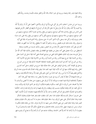 ‫ﻭﺫﺍﻙ ﻟﻠﻌﺒﺎﺩ ﻓﻴﻪ ﺭﲪﺔ ﻭﻧﻌﻤﺔ، ﻭﺭﻭﻳﻨﺎ ﰲ ﺧﱪ: ﺍﻟﺒﻼﺩ ﺑﻼﺩ ﺍﻟﹼﻪ ﻭﺍﳋﻠﻖ ﻋﺒﺎﺩﻩ، ﻓﺄﻳﻨﻤﺎ ﻭﺟﺪﺕ ﺭﺯﻗﺎﹰ ﻓﺄﻗﻢ‬
                                           ‫ﻠ‬
                                                                                     ‫ﻭﺍﲪﺪ ﺍﻟﹼﻪ.‬
                                                                                        ‫ﻠ‬

 ‫ﻭﺭﻭﻳﻨﺎ ﻋﻦ ﺍﺑﻦ ﻋﺒﺎﺱ: ﺍﺧﺘﻠﻒ ﺍﻟﻨﺎﺱ ﰲ ﻛﻞ ﺷﻲﺀ ﺇ ﹼ ﰲ ﺍﻟﺮﺯﻕ ﻭﺍﻷﺟﻞ، ﺃﲨﻌﻮﺍ ﻋﻠﻰ ﺃ ﹼ ﻻ ﺭﺍﺯﻕ ﺇ ﹼ ﺍﻟﹼﻪ‬
   ‫ﻻ ﻠ‬             ‫ﻥ‬                              ‫ﻻ‬
 ‫ﻭﻻ ﳑﻴﺖ ﺇ ﹼ ﺍﻟﹼﻪ، ﻭﻗﺎﻝ: ﺇ ﹼ ﺍﻟﹼﻪ ﻋ ‪ ‬ﻭﺟ ﹼ ﳌﺎ ﺧﻠﻖ ﺍﻷﺭﺯﺍﻕ ﺃﻣﺮ ﺍﻟﺮﻳﺎﺡ ﺃﻥ ﲤﺰﻗﻬﺎ ﰲ ﺃﻗﻄﺎﺭ ﺍﻷﺭﺽ ﻓﻔﺮﻗﻬﺎ،‬
                                                            ‫ﻥ ﻠ ﺰ ﻞ‬                ‫ﻻ ﻠ‬
   ‫ﻓﻤﻦ ﺍﻟﻨﺎﺱ ﻣﻦ ﻭﻗﻊ ﺭﺯﻗﻪ ﰲ ﻣﺎﺋﺔ ﺃﻟﻒ ﻣﻮﺿﻊ، ﻭﻣﻨﻬﻢ ﻣﻦ ﻭﻗﻊ ﺭﺯﻗﻪ ﰲ ﻋﺸﺮﺓ ﺁﻻﻑ ﻣﻮﺿﻊ، ﻭﻣﻨﻬﻢ ﻣﻦ‬
‫ﺃﻟﻒ ﻣﻮﺿﻊ، ﻭﻣﻨﻬﻢ ﻣﻦ ﻣﺎﺋﺔ ﻣﻮﺿﻊ، ﻭﻣﻨﻬﻢ ﰲ ﻣﻮﺿﻊ ﻭﺃﻗﻞ ﻭﺃﻛﺜﺮ، ﻭﻣﻨﻬﻢ ﻣﻦ ﻭﻗﻊ ﺭﺯﻗﻪ ﻋﻠﻰ ﺑﺎﺏ ﻣﱰﻟﻪ‬
     ‫ﻳﻐﺪﻭ ﻭﻳﺮﻭﻡ ﺇﻟﻴﻪ، ﻭﻛﻞ ﻋﺒﺪ ﻳﺴﻌﻰ ﺑﺄﺛﺮﻩ ﺍﻟﺬﻱ ﻛﺘﺐ ﻟﻪ ﺣﱴ ﻳﺴﺘﻮﰲ ﺭﺯﻗﻪ ﺍﻟﺬﻱ ﻗﺴﻢ ﻟﻪ، ﻓﺈﺫﺍ ﻓﲏ ﺃﺛﺮﻩ‬
     ‫ﻭﺍﺳﺘﻮﰱ ﺭﺯﻗﻪ ﺟﺎﺀﻩ ﻣﻠﻚ ﺍﳌﻮﺕ ﻓﻘﺒﺾ ﺭﻭﺣﻪ، ﻭﺍﻋﻠﻢ ﺃ ﹼ ﺍﻟﻌﺒﺪ ﻻ ﻳﻨﻘﻄﻊ ﺭﺯﻗﻪ ﺃﺑﺪﺍﹰ ﻣﻨﺬ ﺃﻇﻬﺮﺕ ﺧﻠﻘﺘﻪ‬
                                              ‫ﻥ‬
         ‫ﻛﺎﻥ ﰲ ﺑﻄﻦ ﺃﻣﻪ، ﻏﺬﺍﺅﻩ ﳑﺎ ﺗﻔﻴﺾ ﺍﻷﺭﺣﺎﻡ ﻣﻦ ﺩﻡ ﺍﳊﻴﺾ، ﻳﻌﻴﺶ ﺑﺬﻟﻚ ﺟﺴﻤﻪ ﻣﻦ ﻇﺎﻫﺮﻩ، ﻭﻣﻌﺎﻩ‬
 ‫ﻠ ﺰ‬
 ‫ﺍﳌﺴﺘﻄﻴﻞ ﻣﻦ ﺳ ‪‬ﺗﻪ ﻣﺘﺼﻞ ﲟﻌﻲ ﺃﻣﻪ، ﻳﺼﻞ ﻣﻦ ﺑﻄﻨﻬﺎ ﻣﺦ ﺍﻟﻄﻌﺎﻡ ﺇﱃ ﺑﻄﻨﻪ، ﻓﻴﻌﻴﺶ ﺑﺬﻟﻚ؛ ﻓﺈﺫﺍ ﺃﺫﻥ ﺍﻟﹼﻪ ﻋ ‪‬‬
                                                                                  ‫ﺮ‬
    ‫ﻭﺟ ﹼ ﲞﺮﻭﺟﻪ ﺑﻌﺚ ﺇﻟﻴﻪ ﺍﳌﻠﻚ، ﻓﻘﻄﻊ ﺫﻟﻚ ﺍﳌﻌﻲ ﻣﻦ ﻣﻮﺿﻊ ﺍﺗﺼﺎﻟﻪ ﲟﻌﻲ ﺃﻣﻪ؛ ﻓﺈﺫﺍ ﺩﺧﻞ ﺇﱃ ﺍﻟﺪﻧﻴﺎ ﺟﻌﻞ‬   ‫ﻞ‬
     ‫ﺭﺯﻗﻪ ﻣﻦ ﺍﻟﺪﻧﻴﺎ؛ ﻓﺈﺫﺍ ﺧﺮﺝ ﻣﻨﻬﺎ ﻓﺂﺧﺮ ﺭﺯﻗﻪ ﻣﻦ ﺍﻟﺪﻧﻴﺎ ﺃﻭﻝ ﺭﺯﻗﻪ ﻣﻦ ﺍﻵﺧﺮﺓ؛ ﻓﺈﺫﺍ ﺩﺧﻞ ﰲ ﺍﻵﺧﺮﺓ ﻛﺎﻥ‬
      ‫ﺭﺯﻗﻪ ﻣﻦ ﺍﻟﱪﺯﺥ ﻛﻤﺎ ﻛﺎﻥ ﰲ ﺍﻟﺪﻧﻴﺎ ﺑﺘﻠﻚ ﺍﳌﻌﺎﱐ ﳌﻌﺎﻳﻨﺘﻪ ﺍﳌﺨﺘﻠﻔﺔ ﺍﶈﺘﻤﻠﺔ؛ ﻟﺬﻟﻚ ﻓﺈﺫﺍ ﺧﺮﺝ ﻣﻦ ﺍﻟﱪﺯﺥ‬
     ‫ﻭﺩﺧﻞ ﰲ ﺍﻟﻘﻴﺎﻣﺔ ﻛﺎﻥ ﺭﺯﻗﻪ ﰲ ﺍﳌﻮﻗﻒ ﻋﻠﻰ ﻗﺪﺭ ﺣﺎﻟﻪ ﻫﻨﺎﻙ؛ ﻓﺈﺫﺍ ﺧﺮﺝ ﻣﻦ ﺍﳌﻮﻗﻒ ﺩﺧﻞ ﺃﺣﺪ ﺍﻟﺪﺍﺭﻳﻦ‬
‫ﺍﻧﺘﻘﻞ ﺭﺯﻗﻪ ﺇﻟﻴﻬﺎ ﻓﻜﺎﻥ ﻣﻨﻬﺎ ﺇﱃ ﺃﺑﺪ ﺍﻷﺑﺪ؛ ﻓﺈﺫﺍ ﺷﻬﺪ ﺍﻟﻌﺒﺪ ﻫﺬﺍ ﺑﻴﻘﲔ ﺇﳝﺎﻧﻪ ﺍﻃﻤﺄﻥ ﻗﻠﺒﻪ ﻓﺎﺳﺘﻮﻯ ﻋﻨﺪﻩ ﺍﻟﺮﺯﻕ‬
   ‫ﻭﺍﻷﺟﻞ ﻓﻌﻠﻢ ﻳﻘﻴﻨﺎﹰ ﺃ ﹼ ﻻ ﺑ ‪ ‬ﻣﻦ ﺭﺯﻕ ﻛﻤﺎ ﻻﺑ ‪ ‬ﻣﻦ ﺃﺟﻞ، ﻓﻠﻢ ﻳﻜﻦ ﻋﻠﻴﻪ ﺇ ﹼ ﻣﺮﺍﻋﺎﺓ ﺍﻷﺣﻜﺎﻡ ﻓﻴﻪ، ﻭﺷﻬﺪ‬
                              ‫ﻻ‬                         ‫ﺪ‬               ‫ﻥ ﺪ‬
       ‫ﻣﻦ ﻫﺬﻩ ﺍﻟﺸﻬﺎﺩﺓ ﺃ ﹼ ﺧﻠﻘﺎﹰ ﻻ ﻳﻘﺪﺭ ﺃﻥ ﻳﺰﻳﺪ ﰲ ﻋﻤﺮﻩ ﺳﺎﻋﺔ ﻭﻻ ﻳﻨﻘﺺ ﻣﻨﻪ ﺳﺎﻋﺔ؛ ﻓﺈﺫﺍ ﺃﻳﻘﻦ ‪‬ﺬﺍ ﻛﺎﻥ‬
                                                                               ‫ﻥ‬
‫ﻣﺸﻐﻮﻻﹰ ﺑﺎﳌﺨﺎﻟﺼﺔ ﳌﻮﻻﻩ ﻓﻴﻤﺎ ﺗﻌﺒﺪﻩ ﺑﻪ ﻭﻭﻻﻩ، ﰒ ﺃ ﹼ ﺍﻟﺮﺯﻕ ﻋﻠﻰ ﻭﺟﻬﲔ؛ ﻋﻦ ﻣﻌﺎﻥ ﻻ ﲢﺼﻰ ﻭﺑﺄﺳﺒﺎﺏ ﻻ‬
                                                   ‫ﻥ‬
 ‫ﺗﻌ ‪ ‬ﻭﻻ ﺗﻀﺒﻂ، ﻓﻤﻦ ﺍﻟﺮﺯﻕ ﻣﺎ ﻳﺄﰐ ﺍﻟﻌﺒﺪ ﺑﺴﻜﻮﻧﻪ ﻭﻗﻌﻮﺩﻩ ﻓﻴﻜﻮﻥ ﺍﻟﺮﺯﻕ ﻫﻮ ﺍﻟﺬﻱ ﲢﺮﻙ ﺇﻟﻴﻪ ﻭﻳﺄﺗﻴﻪ، ﻭﻣﻨﻪ‬ ‫ﺪ‬
 ‫ﻣﺎ ﻳﺄﰐ ﺍﻟﻌﺒﺪ ﲝﺮﻛﺘﻪ ﻭﻗﻴﺎﻣﻪ ﻓﻴﻜﻮﻥ ﻳﺘﺴﺒﺐ ﺇﻟﻴﻪ ﻭﻳﻄﻠﺒﻪ، ﻭﺍﻟﺮﺯﻕ ﻓﻴﻬﻤﺎ ﻭﺍﺣﺪ ﻭﺍﻟﺮﺍﺯﻕ ‪‬ﻤﺎ ﻭﺍﺣﺪ، ﺍﳊﻜﻤﺔ‬
  ‫ﻭﺍﻟﻘﺪﺭﺓ ﰲ ﺍﳌﺘﺤ ‪‬ﻙ ﺍﻟﻘﺎﺋﻢ ﻭﰲ ﺍﻟﺴﺎﻛﻦ ﺍﻟﻘﺎﻋﺪ ﻭﺍﺣﺪ، ﺇ ﹼ ﺇ ﹼ ﺍﻷﺣﻜﺎﻡ ﻓﻴﻬﻤﺎ ﻣﺘﻔﺎﻭﺗﺔ، ﰒ ﺇ ﹼ ﺍﻷﺷﻴﺎﺀ ﻛﻠﻬﺎ‬
                ‫ﻥ‬                          ‫ﻻﻥ‬                                    ‫ﺮ‬
     ‫ﻋﻠﻰ ﺿﺮﺑﲔ: ﻣﺴ ‪‬ﺮ ﻟﻚ ﻭﻣﺴﹼﻂ ﻋﻠﻴﻚ، ﻓﻤﺎ ﺳﺨﺮ ﻟﻚ ﺳﻠﻄﺖ ﻋﻠﻴﻪ ﻭﻫﻮ ﻧﻌﻤﺔ ﻋﻠﻴﻚ ﻭﻋﻠﻴﻚ ﺍﻟﺸﻜﺮ‬
                                                                     ‫ﻠ‬          ‫ﺨ‬
 ‫ﻋﻠﻴﻪ؛ ﻭﻫﺬﺍ ﻣﻘﺎﻡ ﺍﻟﺸﻜﺮ ﻋﻠﻰ ﻣﻌﲎ ﺍﻟﺮﺯﻕ، ﻭﻣﺎ ﺳﻠﻂ ﻋﻠﻴﻚ ﻓﻘﺪ ﺳﺨﺮﺕ ﻟﻪ ﺃﻧﺖ ﻭﻫﻮ ﺑﻼﺀ ﻋﻠﻴﻚ ﻭﻋﻠﻴﻚ‬
  ‫ﺍﻟﺼﱪ ﻓﻴﻪ؛ ﻭﻫﺬﺍ ﻣﻘﺎﻡ ﺍﻟﺼﱪ ﻋﻦ ﻣﻌﲎ ﺍﻻﺑﺘﻼﺀ، ﻓﻤﻦ ﺷﻬﺪ ﻣﺎ ﺫﻛﺮﻧﺎﻩ ﻋﺮﻑ ﺣﺎﻟﻪ ﻣﻦ ﻣﻘﺎﻣﻪ ﻓﻘﺎﻡ ﲝﻜﻢ ﻣﺎ‬
    ‫ﻋﺮﻑ، ﻭﻣﻦ ﱂ ﻳﺸﻬﺪﻩ ﺟﻬﻞ ﺣﺎﻟﻪ ﻭﱂ ﻳﺪﺭ ﻣﻘﺎﻣﻪ ﻓﺎﺿﻄﺮﺏ ﻓﻴﻪ ﻓﻀ‪‬ﻊ ﺣﻜﻢ ﺍﻟﹼﻪ ﻋﻠﻴﻪ ﻭﺍﳌﺴﺘﺤ ‪ ‬ﳌﻦ ﻻ‬
           ‫ﺐ‬              ‫ﻠ‬         ‫ﻴ‬
  ‫ﻣﻌﻠﻮﻡ ﻟﻪ ﺃﻥ ﻻ ﻳﺄﺧﺬ ﳑﺎ ﺁﺗﺎﻩ ﺇ ﹼ ﻗﺪﺭ ﺍﳊﺎﺟﺔ، ﻭﻋﻼﻣﺔ ﺣﺎﺟﺘﻪ ﻫﻮ ﺃﻥ ﻻ ﻳﺄﺧﺬ ﺇ ﹼ ﻣﺎ ﳛﺘﺎﺝ ﺃﻥ ﻳﺸﺘﺮﻳﻪ ﻓﻬﻮ‬
                          ‫ﻻ‬                                         ‫ﻻ‬

‫127‬                                                                         ‫ﻗﻮﺕ ﺍﻟﻘﻠﻮﺏ-ﺍﺑﻮ ﻃﺎﻟﺐ ﺍﳌﻜﻲ‬
 