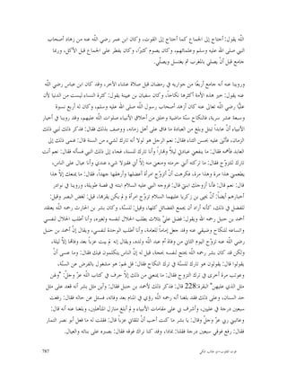 ‫ﺍﻟﹼﻪ ﻳﻘﻮﻝ: ﺃﺣﺘﺎﺝ ﺇﱃ ﺍﳉﻤﺎﻉ ﻛﻤﺎ ﺃﺣﺘﺎﺝ ﺇﱃ ﺍﻟﻘﻮﺕ، ﻭﻛﺎﻥ ﺍﺑﻦ ﻋﻤﺮ ﺭﺿﻲ ﺍﻟﹼﻪ ﻋﻨﻪ ﻣﻦ ﺯﻫﺎﺩ ﺃﺻﺤﺎﺏ‬
                     ‫ﻠ‬                                                               ‫ﻠ‬
   ‫ﺍﻟﻨﱯ ﺻﻠﻰ ﺍﷲ ﻋﻠﻴﻪ ﻭﺳﻠﻢ ﻭﻋﻠﻤﺎﺋﻬﻢ، ﻭﻛﺎﻥ ﻳﺼﻮﻡ ﻛﺜﲑ‪‬ﺍ، ﻭﻛﺎﻥ ﻳﻔﻄﺮ ﻋﻠﻰ ﺍﳉﻤﺎﻉ ﻗﺒﻞ ﺍﻷﻛﻞ، ﻭﺭﲟﺎ‬
                                               ‫ﺟﺎﻣﻊ ﻗﺒﻞ ﺃﻥﹾ ﻳﺼﻠﻲ ﺑﺎﳌﻐﺮﺏ ﰒ ﻳﻐﺘﺴﻞ ﻭﻳﺼﹼﻲ.‬
                                                 ‫ﻠ‬

 ‫ﻭﺭﻭﻳﻨﺎ ﻋﻨﻪ ﺃﻧﻪ ﺟﺎﻣﻊ ﺃﺭﺑﻌ‪‬ﺎ ﻣﻦ ﺟﻮﺍﺭﻳﻪ ﰲ ﺭﻣﻀﺎﻥ ﻗﺒﻞ ﺻﻼﺓ ﻋﺸﺎﺀ ﺍﻵﺧﺮ، ﻭﻗﺪ ﻛﺎﻥ ﺍﺑﻦ ﻋﺒﺎﺱ ﺭﺿﻲ ﺍﻟﹼﻪ‬
  ‫ﻠ‬
‫ﻋﻨﻪ ﻳﻘﻮﻝ: ﺧﲑ ﻫﺬﻩ ﺍﻷﻣﺔ ﺃﻛﺜﺮﻫﺎ ﻧﻜﺎﺣﺎﹰ، ﻭﻛﺎﻥ ﺳﻔﻴﺎﻥ ﺑﻦ ﻋﻴﻴﻨﺔ ﻳﻘﻮﻝ: ﻛﺜﺮﺓ ﺍﻟﻨﺴﺎﺀ ﻟﻴﺴﺖ ﻣﻦ ﺍﻟﺪﻧﻴﺎ ﻷﻥ‬
         ‫ﻋﻠ‪‬ﺎ ﺭﺿﻲ ﺍﻟﹼﻪ ﺗﻌﺎﱃ ﻋﻨﻪ ﻛﺎﻥ ﺃﺯﻫﺪ ﺃﺻﺤﺎﺏ ﺭﺳﻮﻝ ﺍﻟﹼﻪ ﺻﻠﻰ ﺍﷲ ﻋﻠﻴﻪ ﻭﺳﻠﻢ، ﻭﻛﺎﻥ ﻟﻪ ﺃﺭﺑﻊ ﻧﺴﻮﺓ‬
                                                   ‫ﻠ‬                                       ‫ﻠ‬         ‫ﻴ‬
‫ﻭﺳﺒﻌﺔ ﻋﺸﺮ ﺳﺮﻳﺔ، ﻓﺎﻟﻨﻜﺎﺡ ﺳ‪‬ﺔ ﻣﺎﺿﻴﺔ ﻭﺧﻠﻖ ﻣﻦ ﺃﺧﻼﻕ ﺍﻷﻧﺒﻴﺎﺀ ﺻﻠﻮﺍﺕ ﺍﻟﹼﻪ ﻋﻠﻴﻬﻢ، ﻭﻗﺪ ﺭﻭﻳﻨﺎ ﰲ ﺃﺧﻴﺎﺭ‬
                                 ‫ﻠ‬                                         ‫ﻨ‬
‫ﺍﻷﻧﺒﻴﺎﺀ ﺃ ﹼ ﻋﺎﺑﺪﺍﹰ ﺗﺒﺘﻞ ﻭﺑﻠﻎ ﻣﻦ ﺍﻟﻌﺒﺎﺩﺓ ﻣﺎ ﻓﺎﻕ ﻋﻠﻰ ﺃﻫﻞ ﺯﻣﺎﻧﻪ، ﻭﻭﺻﻒ ﺑﺬﻟﻚ ﻓﻘﺎﻝ: ﻓﺬﻛﺮ ﺫﻟﻚ ﻟﻨﱯ ﺫﻟﻚ‬ ‫ﻥ‬
   ‫ﺍﻟﺰﻣﺎﻥ، ﻓﺄﺛﲎ ﻋﻠﻴﻪ ﲝﺴﻦ ﺍﻟﺜﻨﺎﺀ ﻓﻘﺎﻝ: ﻧﻌﻢ ﺍﻟﺮﺟﻞ ﻫﻮ ﻟﻮﻻ ﺃﻧﻪ ﺗﺎﺭﻙ ﻟﺸﻲﺀ ﻣﻦ ﺍﻟﺴﻨﺔ ﻗﺎﻝ: ﻓﻨﻤﻰ ﺫﻟﻚ ﺇﱃ‬
‫ﺍﻟﻌﺎﺑﺪ ﻓﺄﳘﻪ ﻓﻘﺎﻝ: ﻣﺎ ﻳﻨﻔﻌﲏ ﻋﺒﺎﺩﰐ ﻟﻴﻼﹰ ﻭ‪‬ﺎﺭﺍﹰ ﻭﺃﻧﺎ ﺗﺎﺭﻙ ﻟﻠﺴﻨﺔ، ﻓﺠﺎﺀ ﺇﱃ ﺫﻟﻚ ﺍﻟﻨﱯ ﻓﺴﺄﻟﻪ ﻓﻘﺎﻝ: ﻧﻌﻢ ﺃﻧﺖ‬
      ‫ﺗﺎﺭﻙ ﻟﻠﺘﺰ ‪‬ﺝ ﻓﻘﺎﻝ: ﻣﺎ ﺗﺮﻛﺘﻪ ﺃﻧﲏ ﺣﺮﻣﺘﻪ ﻭﻣﻨﻌﲏ ﻣﻨﻪ ﺇ ﹼ ﺃﱐ ﻓﻘﲑﻻ ﺷﻲﺀ ﻋﻨﺪﻱ ﻭﺃﻧﺎ ﻋﻴﺎﻝ ﻋﻠﻰ ﺍﻟﻨﺎﺱ،‬
                                                   ‫ﻻ‬                                          ‫ﻭ‬
    ‫ﻳﻄﻌﻤﲏ ﻫﺬﺍ ﻣﺮﺓ ﻭﻫﺬﺍ ﻣﺮﺓ، ﻓﻜﺮﻫﺖ ﺃﻥﹾ ﺃﺗﺰ ‪‬ﺝ ﺍﻣﺮﺃﺓ ﺃﻋﻀﻠﻬﺎ ﻭﺃﺭﻫﻘﻬﺎ ﺟﻬﺪﺍﹰ، ﻓﻘﺎﻝ: ﻣﺎ ﳝﻨﻌﻚ ﺇﻻ ﻫﺬﺍ‬
           ‫ﹼ‬                                                  ‫ﻭ‬
      ‫ﻗﺎﻝ: ﻧﻌﻢ ﻗﺎﻝ: ﻓﺄﻧﺎ ﺃﺯﻭﺟﻚ ﺍﺑﻨﱵ ﻗﺎﻝ: ﻓﺰﻭﺟﻪ ﺍﻟﻨﱯ ﻋﻠﻴﻪ ﺍﻟﺴﻼﻡ ﺍﺑﻨﺘﻪ ﰲ ﻗﺼﺔ ﻃﻮﻳﻠﺔ، ﻭﺭﻭﻳﻨﺎ ﰲ ﻧﻮﺍﺩﺭ‬
    ‫ﺃﺧﺒﺎﺭﻫﻢ ﺃﻳﻀﺎﹰ: ﺃ ﹼ ﳛﲕ ﺑﻦ ﺯﻛﺮﻳﺎ ﻋﻠﻴﻬﻤﺎ ﺍﻟﺴﻼﻡ ﺗﺰ ‪‬ﺝ ﺍﻣﺮﺃﺓ ﻭﱂ ﻳﻜﻦ ﻳﻘﺮ‪‬ﺎ، ﻗﻴﻞ: ﻟﻐﺾ ﺍﻟﺒﺼﺮ ﻭﻗﻴﻞ:‬
                                                     ‫ﻭ‬                                ‫ﻥ‬
 ‫ﻟﻠﻔﻀﻞ ﰲ ﺫﻟﻚ، ﻛﺄﻧﻪ ﺃﺭﺍﺩ ﺃﻥ ﳚﻤﻊ ﺍﻟﻔﻀﺎﺋﻞ ﻛﻠﻬﺎ، ﻭﻗﻴﻞ: ﻟﻠﺴ‪‬ﺔ، ﻭﻛﺎﻥ ﺑﺸﺮ ﺑﻦ ﺍﳊﺎﺭﺙ ﺭﲪﻪ ﺍﻟﹼﻪ ﻳﻌﺘﻘﺪ‬
          ‫ﻠ‬                                ‫ﻨ‬
‫ﺃﲪﺪ ﺑﻦ ﺣﻨﺒﻞ ﺭﲪﻪ ﺍﷲ ﻭﻳﻘﻮﻝ: ﻓﻀﻞ ﻋﻠ ‪ ‬ﺑﺜﻼﺙ ﺑﻄﻠﺐ ﺍﳊﻼﻝ ﻟﻨﻔﺴﻪ ﻭﻟﻐﲑﻩ، ﻭﺃﻧﺎ ﺃﻃﻠﺐ ﺍﳊﻼﻝ ﻟﻨﻔﺴﻲ‬
                                                                ‫ﻲ‬
‫ﻭﺍﺗﺴﺎﻋﻪ ﻟﻠﻨﻜﺎﺡ ﻭﺿﻴﻘﻲ ﻋﻨﻪ ﻭﻗﺪ ﺟﻌﻞ ﺇﻣﺎﻣﺎﹰ ﻟﻠﻌﺎﻣﺔ، ﻭﺃﻧﺎ ﺃﻃﻠﺐ ﺍﻟﻮﺣﺪﺓ ﻟﻨﻔﺴﻲ، ﻭﻳﻘﺎﻝ ﺇ ﹼ ﺃﲪﺪ ﺑﻦ ﺣﻨﺒﻞ‬
                   ‫ﻥ‬
     ‫ﺭﺿﻲ ﺍﻟﹼﻪ ﻋﻨﻪ ﺗﺰ ‪‬ﺝ ﺍﻟﻴﻮﻡ ﺍﻟﺜﺎﱐ ﻣﻦ ﻭﻓﺎﺓ ﺃﻡ ﻋﺒﺪ ﺍﻟﹼﻪ ﻭﻟﺪﻩ، ﻭﻳﻘﺎﻝ ﺇﻧﻪ ﱂ ﻳﺒﺖ ﻋﺰﺑﺎﹰ ﺑﻌﺪ ﻭﻓﺎ‪‬ﺎ ﺇ ﹼ ﻟﻴﻠﺔ،‬
             ‫ﻻ‬                                          ‫ﻠ‬                             ‫ﻭ‬         ‫ﻠ‬
       ‫ﻭﻟﻜﻦ ﻗﺪ ﻛﺎﻥ ﺑﺸﺮ ﺭﲪﻪ ﺍﻟﹼﻪ ﳛﺘﺞ ﻟﻨﻔﺴﻪ ﲝﺠﺔ، ﻗﻴﻞ ﻟﻪ ﺇ ﹼ ﺍﻟﻨﺎﺱ ﻳﺘﻜﻠﻤﻮﻥ ﻓﻴﻚ ﻓﻘﺎﻝ: ﻭﻣﺎ ﻋﺴﻰ ﺃﻥﹾ‬
                                                ‫ﻥ‬                             ‫ﻠ‬
          ‫ﻳﻘﻮﻟﻮﺍ ﻗﺎﻝ: ﻳﻘﻮﻟﻮﻥ ﻫﻮ ﺗﺎﺭﻙ ﻟﻠﺴ‪‬ﺔ ﰲ ﺗﺮﻙ ﺍﻟﻨﻜﺎﺡ ﻓﻘﺎﻝ: ﻗﻞ ﳍﻢ: ﻫﻮ ﻣﺸﻐﻮﻝ ﺑﺎﻟﻔﺮﺽ ﻋﻦ ﺍﻟﺴ‪‬ﺔ،‬
             ‫ﻨ‬                                                          ‫ﻨ‬
     ‫ﻭﻋﻮﺗﺐ ﻣﺮﺓ ﺃﺧﺮﻯ ﰲ ﺗﺮﻙ ﺍﻟﺘﺰﻭﺝ ﻓﻘﺎﻝ: ﻣﺎ ﳝﻨﻌﲏ ﻣﻦ ﺫﻟﻚ ﺇ ﹼ ﺣﺮﻑ ﰲ ﻛﺘﺎﺏ ﺍﻟﹼﻪ ﻋ ‪ ‬ﻭﺟ ﹼ: "ﻭﳍﻦ‬
                ‫ﻠ ﺰ ﻞ‬                       ‫ﻻ‬
  ‫ﻣﺜﻞ ﺍﻟﺬﻱ ﻋﻠﻴﻬﻦ" ﺍﻟﺒﻘﺮﺓ:822 ﻗﺎﻝ: ﻓﺬﻛﺮ ﺫﻟﻚ ﻷﲪﺪ ﺑﻦ ﺣﻨﺒﻞ ﻓﻘﺎﻝ: ﻭﺃﻳﻦ ﻣﺜﻞ ﺑﺸﺮ ﺃﻧﻪ ﻗﻌﺪ ﻋﻠﻰ ﻣﺜﻞ‬
    ‫ﺣﺪ ﺍﻟﺴﻨﺎﻥ، ﻭﻋﻠﻰ ﺫﻟﻚ ﻓﻘﺪ ﺑﻠﻐﻨﺎ ﺃﻧﻪ ﺭﲪﻪ ﺍﻟﹼﻪ ﺭﺅﻱ ﰲ ﺍﳌﻨﺎﻡ ﺑﻌﺪ ﻭﻓﺎﺗﻪ، ﻓﺴﺌﻞ ﻋﻦ ﺣﺎﻟﻪ ﻓﻘﺎﻝ: ﺭﻓﻌﺖ‬
                                                            ‫ﻠ‬
     ‫ﺳﺒﻌﲔ ﺩﺭﺟﺔ ﰲ ﻋﻠﻴﲔ، ﻭﺃﺷﺮﻑ ﰊ ﻋﻠﻰ ﻣﻘﺎﻣﺎﺕ ﺍﻷﻧﺒﻴﺎﺀ ﻭﱂ ﺃﺑﻠﻎ ﻣﻨﺎﺯﻝ ﺍﳌﺘﺄﻫﻠﲔ، ﻭﺑﻠﻐﻨﺎ ﻋﻨﻪ ﺃﻧﻪ ﻗﺎﻝ:‬
  ‫ﻭﻋﺎﺗﺒﲏ ﺭﰊ ﻋ ‪ ‬ﻭﺟ ﹼ ﻭﻗﺎﻝ: ﻳﺎ ﺑﺸﺮ ﻣﺎ ﻛﻨﺖ ﺃﺣﺐ ﺃﻥﹾ ﺗﻠﻘﺎﱐ ﻋﺰﺑﺎﹰ ﻗﺎﻝ: ﻓﻘﻠﺖ ﻟﻪ ﻣﺎ ﻓﻌﻞ ﺃﺑﻮ ﻧﺼﺮ ﺍﻟﺘﻤﺎﺭ‬
                                                                                   ‫ﺰ ﻞ‬
               ‫ﻓﻘﺎﻝ: ﺭﻓﻊ ﻓﻮﻗﻲ ﺳﺒﻌﲔ ﺩﺭﺟﺔ ﻓﻘﻠﻨﺎ: ﲟﺎﺫﺍ، ﻭﻗﺪ ﻛﻨﺎ ﻧﺮﺍﻙ ﻓﻮﻗﻪ ﻓﻘﺎﻝ: ﺑﺼﱪﻩ ﻋﻠﻰ ﺑﻨﺎﺗﻪ ﻭﺍﻟﻌﻴﺎﻝ.‬

‫787‬                                                                             ‫ﻗﻮﺕ ﺍﻟﻘﻠﻮﺏ-ﺍﺑﻮ ﻃﺎﻟﺐ ﺍﳌﻜﻲ‬
 