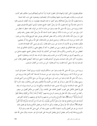 ‫ﻋﻠﻴﻜﻢ ﻓﻴﻘﻮﻟﻮﻥ: ﻓﺄﻳﻦ ﺁﺑﺎﺅﻧﺎ ﻭﺃﻣﻬﺎﺗﻨﺎ ﻗﺎﻝ: ﻓﺘﻘﻮﻝ ﺍﳋﺰﻧﺔ: ﺇ ﹼ ﺁﺑﺎﺀﻛﻢ ﻭﺃﻣﻬﺎﺗﻜﻢ ﻟﻴﺴﻮﺍ ﻣﺜﻠﻜﻢ، ﺇ‪‬ﻢ ﻛﺎﻧﺖ‬
                                            ‫ﻥ‬
       ‫ﳍﻢ ﺫﻧﻮﺏ ﻭﺳ‪‬ﺌﺎﺕ، ﻓﻬﻢ ﳛﺎﺳﺒﻮﻥ ﻋﻠﻴﻬﺎ ﻭﻳﻄﺎﻟﺒﻮﻥ ﻗﺎﻝ: ﻓﻴﺘﻀﺎﻏﻮﻥ ﻭﻳﻀﺠﻮﻥ ﻋﻠﻰ ﺑﺎﺏ ﺍﳉﻨﺔ ﺿﺠﺔ‬
                                                                                    ‫ﻴ‬
‫ﻭﺍﺣﺪﺓ ﻓﻴﻘﻮﻝ ﺍﻟﹼﻪ ﻋ ‪ ‬ﻭﺟ ﹼ ﻟﻠﻤﻼﺋﻜﺔ، ﻭﻫﻮ ﺃﻋﻠﻢ: ﻣﺎ ﻫﺬﻩ ﺍﻟﻀﺠﺔ، ﻓﻴﻘﻮﻟﻮﻥ: ﻳﺎ ﺭ‪‬ﻨﺎ، ﺃﻃﻔﺎﻝ ﺍﳌﺴﻠﻤﲔ ﻗﺎﻟﻮﺍ‬
                        ‫ﺑ‬                                               ‫ﻠ ﺰ ﻞ‬
     ‫ﻻ ﻧﺪﺧﻞ ﺍﳉﻨﺔ ﺇ ﹼ ﻣﻊ ﺁﺑﺎﺋﻨﺎ ﻓﻴﻘﻮﻝ ﺍﻟﹼﻪ ﻋ ‪ ‬ﻭﺟ ﹼ: ﲣﻠﻠﻮﺍ ﺍﳉﻤﻊ، ﻓﺨﺬﻭﺍ ﺑﺄﻳﺪﻱ ﺁﺑﺎﺋﻬﻢ ﻓﺄﺩﺧﻠﻮﻫﻢ ﻣﻌﻬﻢ‬
                                                     ‫ﻠ ﺰ ﻞ‬                        ‫ﻻ‬
  ‫ﺍﳉﻨﺔ، ﻭﺭﻭﻳﻨﺎ ﻋﻦ ﺭﺳﻮﻝ ﺍﻟﹼﻪ ﺻﻠﻰ ﺍﷲ ﻋﻠﻴﻪ ﻭﺳﻠﻢ: ﻣﻦ ﻣﺎﺕ ﻟﻪ ﺍﺛﻨﺎﻥ ﻣﻦ ﺍﻟﻮﻟﺪ، ﻓﻘﺪ ﺍﺣﺘﻈﺮ ﻟﻪ ﲝﻈﺎﺭ ﻣﻦ‬
                                                                        ‫ﻠ‬
      ‫ﺍﻟﻨﺎﺭ، ﻭﰲ ﺧﱪ ﺁﺧﺮ: ﻣﻦ ﻣﺎﺕ ﻟﻪ ﺛﻼﺛﺔ ﱂ ﻳﺒﻠﻐﻮﺍ ﺍﳊﻨﺚ ﺃﺩﺧﻠﻪ ﺍﻟﹼﻪ ﻋ ‪ ‬ﻭﺟ ﹼ ﺍﳉﻨﺔ، ﺑﻔﻀﻞ ﺭﲪﺘﻪ ﺇﻳﺎﻫﻢ‬
                             ‫ﻠ ﺰ ﻞ‬
  ‫ﻗﻴﻞ: ﻳﺎ ﺭﺳﻮﻝ ﺍﻟﹼﻪ، ﻓﺎﺛﻨﺎﻥ ﻗﺎﻝ: ﻭﺍﺛﻨﺎﻥ، ﻭﻛﺎﻥ ﺑﻌﺾ ﺍﻟﺼﺎﳊﲔ ﻳﻌﺮﺽ ﻋﻠﻴﻪ ﺍﻟﺘﺰﻭﻳﺞ ﻓﻴﺄﺑﺎﻩ ﺑﺮﻫﺔ ﻣﻦ ﺩﻫﺮﻩ‬
                                                                                  ‫ﻠ‬
      ‫ﻗﺎﻝ: ﻓﺎﻧﺘﺒﻪ ﻣﻦ ﻧﻮﻣﻪ ﺫﺍﺕ ﻳﻮﻡ ﻓﻘﺎﻝ: ﺯﻭﺟﻮﱐ ﻓﺴﺌﻞ ﻋﻦ ﺫﻟﻚ ﻓﻘﺎﻝ: ﻟﻌﻞ ﺍﻟﹼﻪ ﻳﺮﺯﻗﲏ ﻭﻟﺪﺍﹰ ﺃﻭ ﻳﻘﺒﻀﲏ،‬
                             ‫ﻠ‬
       ‫ﻓﻴﻜﻮﻥ ﻣﻘﺪﻣﺔ ﱄ ﰲ ﺍﻵﺧﺮﺓ، ﰒ ﺣﺪﺙ ﻋﻦ ﺳﺒﺐ ﺫﻟﻚ ﻓﻘﺎﻝ: ﺭﺃﻳﺖ ﰲ ﻧﻮﻣﻲ ﻛﺄﻥ ﺍﻟﻘﻴﺎﻣﺔ ﻗﺪ ﻗﺎﻣﺖ،‬
     ‫ﻭﻛﻨﺖ ﰲ ﲨﻠﺔ ﺍﳋﻼﺋﻖ ﰲ ﺍﳌﻮﻗﻒ، ﻭﰊ ﻣﻦ ﺍﻟﻌﻄﺶ ﻣﺎ ﻛﺎﺩ ﺃﻥ ﻳﻘﻄﻊ ﻋﻨﻘﻲ، ﻭﻛﺬﻟﻚ ﺍﳋﻼﺋﻖ ﰲ ﺷﺪﺓ‬
 ‫ﺍﻟﻌﻄﺶ ﻣﻦ ﺍﳊﺮ ﻭﺍﻟﺸﻤﺲ ﻭﺍﻟﻜﺮﺏ ﻗﺎﻝ: ﻓﺒﻴﻨﻤﺎ ﳓﻦ ﻛﺬﻟﻚ، ﺇﺫﺍ ﺍﻟﻮﻟﺪﺍﻥ ﻳﺘﺨﻠﻠﻦ ﺍﳉﻤﻊ، ﻋﻠﻴﻬﻢ ﻣﻨﺎﺩﻳﻞ ﻣﻦ‬
       ‫ﻧﻮﺭ ﻭﺑﺄﻳﺪﻳﻬﻢ ﺃﺑﺎﺭﻳﻖ ﻣﻦ ﻓﻀﺔ ﻭﺃﻛﻮﺍﺏ ﻣﻦ ﺫﻫﺐ ﻭﻫﻢ ﻳﺴﻘﻮﻥ ﺍﻟﻮﺍﺣﺪ ﺑﻌﺪ ﺍﻟﻮﺍﺣﺪ، ﻭﻳﺘﺨﻠﻠﻮﻥ ﺍﳉﻤﻊ‬
‫ﻭﳚﺎﻭﺯﻭﻥ ﺃﻛﺜﺮ ﺍﻟﻨﺎﺱ ﻗﺎﻝ: ﻓﻤﺪﺩﺕ ﻳﺪﻱ ﺇﱃ ﺃﺣﺪﻫﻢ ﻓﻘﻠﺖ: ﺍﺳﻘﲏ ﺷﺮﺑﺔ ﻓﻘﺪ ﺃﺟﻬﺪﱐ ﺍﻟﻌﻄﺶ ﻓﻘﺎﻝ: ﻟﻴﺲ‬
                ‫ﻟﻚ ﻓﻴﻨﺎ ﻭﻟﺪ ﺇﳕﺎ ﻧﺴﻘﻲ ﺁﺑﺎﺀﻧﺎ ﻓﻘﻠﺖ: ﻭﻣﺎ ﺃﻧﺘﻢ ﻓﻘﺎﻟﻮﺍ: ﳓﻦ ﻣﻦ ﻣﺎﺕ، ﻣﻦ ﺃﻃﻔﺎﻝ ﺍﳌﺴﻠﻤﲔ.‬

   ‫ﻭﺭﻭﻳﻨﺎ ﻋﻦ ﺭﺳﻮﻝ ﺍﻟﹼﻪ ﺻﻠﻰ ﺍﷲ ﻋﻠﻴﻪ ﻭﺳﻠﻢ: ﺧﲑ ﻧﺴﺎﺋﻜﻢ ﺍﻟﻮﺩﻭﺩ ﺍﻟﻮﻟﻮﺩ، ﻭﺭﻭﻱ ﺃﻳﻀﺎﹰ: ﺣﺼﲑﺓ ﰲ ﺍﻟﺒﻴﺖ‬              ‫ﻠ‬
    ‫ﺧﲑ ﻣﻦ ﺍﻣﺮﺃﺓ ﻻ ﺗﻠﺪ، ﻭﺭﻭﻱ ﺃﻳﻀﺎﹰ: ﺳﻮﺩﺍﺀ ﻭﻟﻮﺩ ﺧﲑ ﻣﻦ ﺣﺴﻨﺎﺀ ﻻ ﺗﻠﺪ،ﻫﺬﺍ ﻛﻠﻪ ﻷﺟﻞ ﻫﺬﺍ، ﻭﺭﻭﻳﻨﺎ ﻋﻦ‬
‫ﺭﺳﻮﻝ ﺍﻟﹼﻪ ﺻﻠﻰ ﺍﷲ ﻋﻠﻴﻪ ﻭﺳﻠﻢ: ﻣﻦ ﺭﻏﺐ ﻋﻦ ﺳﻨﱵ ﻓﻠﻴﺲ ﻣﲏ ﻭﺇ ﹼ ﻣﻦ ﺳﻨﱵ ﺍﻟﻨﻜﺎﺡ، ﻭﻣﻦ ﺃﺣﺒﲏ ﻓﻠﻴﺴﱳ‬
                                                        ‫ﻥ‬                                                         ‫ﻠ‬
‫ﺑﺴﻨﱵ ﻭﻳﻘﺎﻝ: ﺇ ﹼ ﺍﻟﹼﻪ ﺗﻌﺎﱃ ﱂ ﻳﺬﻛﺮ ﰲ ﻛﺘﺎﺑﻪ ﻣﻦ ﺍﻷﻧﺒﻴﺎﺀ ﺇ ﹼ ﺍﳌﺘﺄﻫﻠﲔ ﻭﻫﻢ ﲬﺲ ﻭﺛﻼﺛﻮﻥ، ﻭﻗﺪ ﺫﻛﺮﻧﺎ ﺁﻧﻔﹰﺎ‬
                                                                 ‫ﻻ‬                                        ‫ﻥ ﻠ‬
     ‫ﺃ ﹼ ﳛﲕ ﻋﻠﻴﻪ ﺍﻟﺴﻼﻡ ﻗﺪ ﺗﺰ ‪‬ﺝ، ﻭﺃﻣﺎ ﻋﻴﺴﻰ ﻋﻠﻴﻪ ﺍﻟﺴﻼﻡ ﻓﺈﻧﻪ ﺳﻴﻨﻜﺢ ﺇﺫﺍ ﻧﺰﻝ ﻣﻦ ﺍﻟﺴﻤﺎﺀ ﻭﻳﻮﻟﺪ ﻟﻪ، ﻭﻗﺪ‬    ‫ﻭ‬                    ‫ﻥ‬
     ‫ﻗﻴﻞ ﺇ ﹼ ﻓﻀﻞ ﺍﳌﺘﺄﻫﻞ ﻋﻠﻰ ﺍﻟﻌﺰﺏ ﻛﻔﻀﻞ ﺍ‪‬ﺎﻫﺪ ﻋﻠﻰ ﺍﻟﻘﺎﻋﺪ، ﻭﺇﻥ ﺭﻛﻌﺘﲔ ﻣﻦ ﻣﺘﺄﻫﻞ ﺃﻓﻀﻞ ﻣﻦ ﺳﺒﻌﲔ‬
                                                          ‫ﹼ‬                                                         ‫ﻥ‬
   ‫ﺭﻛﻌﺔ ﻣﻦ ﺃﻋﺰﺏ، ﻭﻗﺎﻝ ﺍﻟﹼﻪ ﺗﻌﺎﱃ ﰲ ﻭﺻﻒ ﺍﻟﺮﺳﻞ ﻭﻣﺪﺣﻬﻢ: "ﻭ‪‬ﻟﹶﻘﺪ‪ ‬ﺃﹶﺭ‪‬ﺳ‪‬ﻠﹾﻨﺎ ‪ ‬ﻼﹰ ﻣِﻦ‪ ‬ﻗﹶﺒ‪‬ﻠِﻚ‪ ‬ﻭ‪‬ﺟ‪‬ﻌ‪‬ﻠﹾﻨﺎ ﻟﹶ ‪‬ﻢ‪‬‬
     ‫ﻬ‬                                ‫ﺭﺳ‬                                                             ‫ﻠ‬
       ‫ﺃﹶﺯ‪‬ﻭﺍﺟﺎﹰ ﻭ‪ ‬ﹸ ‪‬ﺔﹰ" ﺍﻟﺮﻋﺪ:83، ﻓﻌ ‪ ‬ﺍﻷﺯﻭﺍﺝ ﻭﺍﻟﺬﺭﻳﺔ ﻣﻦ ﻣﺪﺣﻬﻢ ﻭﺫﻛﺮﻫﺎ ﰲ ﻭﺻﻔﻬﻢ، ﻭﻛﺬﻟﻚ ﺃﳊﻖ ‪‬ﻢ‬ ‫ﺪ‬              ‫ﺫﺭﻳ‬
    ‫ﺃﻭﻟﻴﺎﺀﻩ ﰲ ﺍﳌﺪﺡ ﻭﺍﻟﻔﻀﻞ ﰲ ﻗﻮﻟﻪ ﻋ ‪ ‬ﻭﺟ ﹼ:"ﻭ‪‬ﺍﱠﺬﻳﻦ‪ ‬ﻳ‪ ‬ﹸﻮﹸﻮﻥﹶ ﺭ‪‬ﻨﺎ ﻫ‪‬ﺐ‪ ‬ﻟﹶﻨ‪‬ﺎ ﻣِﻦ‪ ‬ﺃﹶﺯ‪‬ﻭﺍﺟِﻨﺎ ﻭ‪ ‬ﹸﺭِ‪‬ﺎﺗِﻨ‪‬ﺎ ﹸ ‪‬ﺓﹶ ﺃﹶﻋ‪‬ﻦٍ"‬
         ‫ﺫ ﻳ ﻗﺮ ﻴ‬                                             ‫ﺰ ﻞ ﻟ ﻘﻟ ﺑ‬
      ‫ﺍﻟﻔﺮﻗﺎﻥ:47، ﻓﺴﺄﻟﻮﺍ ﺍﻟﹼﻪ ﻋ ‪ ‬ﻭﺟ ﹼ ﻣﻦ ﻓﻀﻠﻪ، ﻭﻛﻞ ﻣﺎ ﺫﻛﺮﻧﺎﻩ ﻣﻦ ﻓﻀﻞ ﺍﻟﻨﻜﺎﺡ ﻳﺸﺘﺮﻙ ﰲ ﻓﻀﻞ ﺫﻟﻚ‬   ‫ﻠ ﺰ ﻞ‬
           ‫ﺍﻟﻨﺴﺎﺀ، ﺑﻞ ﻫﻮ ﳍﻦ ﺃﻓﻀﻞ ﻭﺃﺛﻮﺏ ﻟﺴﻘﻮﻁ ﺍﳌﻜﺎﺳﺐ ﻋﻨﻬﻦ، ﻭﻗﺪ ﺃﻣﺮ ﺍﻟﻨﱯ ﺻﻠﻰ ﺍﷲ ﻋﻠﻴﻪ ﻭﺳﻠﻢ ﺍﳌﺮﺃﺓ‬
‫ﺑﺎﻟﺘﺰﻭﺝ ﻭﻧﺪ‪‬ﺎ ﺇﻟﻴﻪ، ﻭﺃﺧﱪ ﺑﻔﻀﻞ ﺍﻟﺮﺟﻞ ﻭﻓﻀﻞ ﺍﳌﺘﺰﻭﺟﺔ ﻋﻠﻰ ﺍﻟﻌﺰﺑﺎﺀ ﰲ ﻏﲑ ﺣﺪﻳﺚ، ﻭﻗﺎﻝ ﺻﻠﻰ ﺍﷲ ﻋﻠﻴﻪ‬

‫987‬                                                                                            ‫ﻗﻮﺕ ﺍﻟﻘﻠﻮﺏ-ﺍﺑﻮ ﻃﺎﻟﺐ ﺍﳌﻜﻲ‬
 