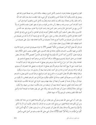 ‫ﺍﻟﻘﻮﻝ ﻭﺍﻟﻨﺼﺢ ﰲ ﻣﻌﺎﻣﻠﺔ ﺇﺧﻮﺍﻧﻪ ﺍﳌﺴﻠﻤﲔ ﻷﺟﻞ ﺍﻟﺪﻳﻦ، ﻭﻳﻌﺘﻘﺪ ﺳﻼﻣﺔ ﺍﻟﻨﺎﺱ ﻣﻨﻪ ﻧﺼﺤ‪‬ﺎ ﳍﻢ ﻭﺭﲪﺔ ‪‬ﻢ‬
     ‫ﻭﻳﻌﻤﻞ ﰲ ﺫﻟﻚ ﻭﻳﻜﻮﻥ ﺃﺑﺪ‪‬ﺍ ﻣﻘﺪﻣ‪‬ﺎ ﻟﻠﺪﻳﻦ ﻭﺍﻟﺘﻘﻮﻯ ﰲ ﻛﻞ ﺷﻲﺀ، ﻓﺈﻥ ﺍﻧﺘﻈﻤﺖ ﺩﻧﻴﺎﻩ ﺑﻌﺪ ﺫﻟﻚ ﲪﺪ ﺍﻟﹼﻪ‬
      ‫ﻠ‬
       ‫ﻭﻛﺎﻥ ﺫﻟﻚ ﺭﲝ‪‬ﺎ ﻭﺭﺟﺤﺎﻧ‪‬ﺎ، ﻭﺇﻥ ﺗﻜﺪﺭﺕ ﻟﺬﻟﻚ ﺩﻧﻴﺎﻩ ﻭﺗﻌ ﹼﺭﺕ ﻷﺟﻞ ﺍﻟﺪﻳﻦ ﻭﺍﻟﺘﻘﻮﻯ ﺃﺣﻮﺍﻟﻪ ﰲ ﺃﻣﻮﺭ‬
                                            ‫ﺬ‬
 ‫ﻻ‬
 ‫ﺍﻟﺪﻧﻴﺎ ﻛﺎﻥ ﻗﺪ ﺃﺣﺮﺯ ﺩﻳﻨﻪ ﻭﺭﲝﻪ، ﻭﺣﻔﻆ ﺭﺃﺱ ﻣﺎﻟﻪ ﻣﻦ ﺗﻘﻮﺍﻩ، ﻭﺳﻠﻢ ﻟﻪ، ﻓﻬﻮ ﺍﳌﻌﻮﻝ ﻋﻠﻴﻪ ﻭﺍﳊﺎﺻﻞ ﻟﻪ، ﺇ ﹼ‬
     ‫ﺃ ﹼ ﻣﻦ ﺭﺑﺢ ﻣﻦ ﺍﻟﺪﻧﻴﺎ ﻣﺜﻞ ﺍﳌﺎﻝ ﻭﺧﺴﺮ ﻋﺸﺮ ﺍﻟﺪﻳﻦ ﻓﻤﺎ ﺭﲝﺖ ﲡﺎﺭﺗﻪ ﻭﻻ ﻫﺪﻯ ﺳﺒﻴﻠﻪ ﻭﻫﻮ ﻋﻨﺪ ﺍﻟﹼﻪ ﻣﻦ‬
           ‫ﻠ‬                                                                                         ‫ﻥ‬
 ‫ﺍﳋﺎﺳﺮﻳﻦ، ﻭﻗﺎﻝ ﺑﻌﺾ ﺍﻟﺴﻠﻒ: ﺃﻭﱃ ﺍﻷﺷﻴﺎﺀ ﺑﺎﻟﻌﺎﻗﻞ ﺃﺣﻮﺟﻪ ﺇﻟﻴﻪ ﰲ ﺍﻟﻌﺎﺟﻞ، ﻭﺃﺣﻮﺝ ﺷﻲﺀ ﺇﻟﻴﻪ ﰲ ﺍﻟﻌﺎﺟﻞ‬
‫ﺃﲪﺪﻩ ﻋﺎﻗﺒﺔ ﰲ ﺍﻵﺟﻞ، ﻭﻛﺬﻟﻚ ﻗﺎﻝ ﻣﻌﺎﺫ ﺑﻦ ﺟﺒﻞ: ﺭﺿﻲ ﺍﻟﹼﻪ ﻋﻨﻪ ﰲ ﻭﺻﻴﺘﻪ ﺃﻧﻪ ﻻ ﺑ ‪ ‬ﻟﻚ ﻣﻦ ﻧﺼﻴﺒﻚ ﻣﻦ‬
                    ‫ﺪ‬                    ‫ﻠ‬
   ‫ﺍﻟﺪﻧﻴﺎ ﻭﺃﻧﺖ ﺇﱃ ﻧﺼﻴﺒﻚ ﻣﻦ ﺍﻵﺧﺮﺓ ﺃﺣﻮﺝ، ﻓﺎﺑﺪﺃ ﺑﻨﺼﻴﺒﻚ ﻣﻦ ﺍﻵﺧﺮﺓ ﻓﺨﺬﻩ ﻓﺈﻧﻪ ﺳﻴ ‪‬ﺮ ﻋﻠﻰ ﻧﺼﻴﺒﻚ ﻣﻦ‬
                     ‫ﻤ‬
                                                  ‫ﺍﻟﺪﻧﻴﺎ ﻓﻴﻨﻈﻤﻪ ﻟﻚ ﺍﻧﺘﻈﺎﻣﺎﹰ ﻭﻳﺰﻭﻝ ﻣﻌﻚ ﺣﻴﺜﻤﺎ ﺯﻟﺖ.‬
‫ﻗﺪ ﻗﺎﻝ ﺍﻟﹼﻪ ﺗﻌﺎﱃ:"ﻭﻻ ﺗ‪‬ﻨ‪‬ﺲ‪ ‬ﻧ‪‬ﺼﻴﺒ‪‬ﻚ‪ ‬ﻣِﻦ‪ ‬ﺍﻟ ‪‬ﻧ‪‬ﻴ‪‬ﺎ" ﺍﻟﻘﺼﺺ:77، ﻻ ﺗﺘﺮﻙ ﻧﺼﻴﺒﻚ ﰲ ﺍﻟﺪﻧﻴﺎ ﻣﻦ ﺍﻟﺪﻧﻴﺎ ﻟﻶﺧﺮﺓ،‬
                                                          ‫ﺪ‬                                  ‫ﻠ‬
  ‫ﻷﻧﻚ ﻣﻦ ﻫﻬﻨﺎ ﺗﻜﺘﺴﺐ ﺍﳊﺴﻨﺎﺕ ﻓﺘﻜﻮﻥ ﻫﻨﺎﻙ ﰲ ﻣﻘﺎﻡ ﺍﶈﺴﻨﲔ، ﻓﻔﻲ ﺍﳋﻄﺎﺏ ﻣﻀﻤﺮ ﻟﺪﻟﻴﻞ ﺍﻟﻜﻼﻡ ﻋﻠﻴﻪ‬
  ‫ﰲ ﻗﻮﻟﻪ ﺗﻌﺎﱃ: "ﻭ‪‬ﺃﹶﺣ‪‬ﺴِﻦ‪ ‬ﻛﻤﺎ ﺃﹶﺣ‪‬ﺴ‪‬ﻦ‪ ‬ﺍﻟﹼﻪ ﺇﻟﻴ‪‬ﻚ‪ ‬ﻭﻻ ﺗ‪‬ﺒ‪‬ﻎِ ﺍﻟﻔﹶﺴ‪‬ﺎﺩ‪ ‬ﰲ ﺍﻷﺭﺽِ" ﺍﻟﻘﺼﺺ:77، ﻭﻗﺪ ﻗﺎﻝ ﺑﻌﺾ‬
                                                             ‫ﻠ‬
       ‫ﺍﻟﻌﻠﻤﺎﺀ: ﻣﻦ ﺩﺧﻞ ﺍﻟﺴﻮﻕ ﻟﻴﺸﺘﺮﻱ ﻭﻳﺒﻴﻊ ﻓﻜﺎﻥ ﺩﺭﳘﻪ ﺃﺣ ‪ ‬ﺇﻟﻴﻪ ﻣﻦ ﺩﺭﻫﻢ ﺃﺧﻴﻪ ﱂ ﻳﻨﺼﺢ ﺍﳌﺴﻠﻤﲔ ﰲ‬
                                            ‫ﺐ‬
    ‫ﺍﳌﻌﺎﻣﻠﺔ، ﻭﻗﺎﻝ ﻋﺎﱂ ﺁﺧﺮ: ﻣ‪‬ﻦ‪ ‬ﺑﺎﻉ ﺃﺧﺎﻩ ﺷﻴﺌﹰﺎ ﺑﺪﺭﻫﻢ ﻭﻫﻮ ﻳﺼﻠﺢ ﻟﻪ ﲞﻤﺴﺔ ﺩﻭﺍﻧﻴﻖ ﻓﺈﻧﻪ ﱂ ﳛ ‪ ‬ﻷﺧﻴﻪ ﻣﺎ‬
              ‫ﺐ‬
 ‫ﳛ ‪ ‬ﻟﻨﻔﺴﻪ ﺣﱴ ﻻ ﻳﺒﻴﻊ ﺃﺧﺎﻩ ﺷﻴﺌﺎﹰ ﺑﺪﺭﻫﻢ ﺇ ﹼ ﻭﻫﻮ ﻳﺼﻠﺢ ﻟﻪ ﺍﺷﺘﺮﺍﺅﻩ ﺑﻪ، ﻓﻴﻨﺒﻐﻲ ﳍﺬﺍ ﺍﳌﺘﺼﺮﻑ ﺃﻥ ﻳﺴﺘﻮﻱ‬
                                                         ‫ﻻ‬                                         ‫ﺐ‬
      ‫ﰲ ﻗﻠﺒﻪ ﺩﺭﳘﻪ ﻭﺩﺭﻫﻢ ﺃﺧﻴﻪ ﻭﺭﺣﻠﻪ ﻭﺭﺣﻞ ﺃﺧﻴﻪ، ﻟﻴﻌﺪﻝ ﻓﻴﻤﺎ ﻳﺒﻴﻌﻪ ﺃﻭ ﻳﺸﺘﺮﻱ ﻣﻨﻪ ﺳﻮﺍﺀ ﺑﺴﻮﺍﺀ، ﻭﻳﻜﻮﻥ‬
‫ﻣﺮﺍﻋﻴ‪‬ﺎ ﳌﻮﺍﻓﻘﺔ ﺣﻜﻢ ﺍﻟﹼﻪ ﺗﻌﺎﱃ ﺍﻟﺬﻱ ﻭﺭﺩ ﺑﻪ ﺍﻟﺸﺮﻉ ﰲ ﺍﻟﺸﺮﺍﺀ ﻭﺍﻟﺒﻴﻊ، ﻣﺮﺍﻋﻴﺎﹰ ﻟﻠﺴﺒﺐ ﺍﻟﺬﻱ ﻳﺼﻞ ﺑﻪ ﺍﻟﺪﺭﻫﻢ‬
                                                                                 ‫ﻠ‬
‫ﺃﻥ ﻳﻜﻮﻥ ﺍﻟﺴﺒﺐ ﻣﻌﺮﻭﻓﺎﹰ ﰲ ﺍﻟﻌﻠﻢ، ﻣﺒﺎﺣﺎﹰ ﰲ ﺍﳊﻜﻢ، ﻓﻴﻜﻮﻥ ﻣﺘﻮ ‪‬ﻋﺎﹰ ﰲ ﻋﲔ ﺍﻟﺪﺭﻫﻢ ﺍﳌﻌﺘﺎﺽ، ﻻ ﻳﻜﻮﻥ ﻣﻦ‬
                                      ‫ﺭ‬
‫ﺧﻴﺎﻧﺔ ﺃﻭ ﺳﺮﻗﺔ ﺃﻭ ﻓﺴﺎﺩ ﺃﻭ ﻏﺼﺐ ﺃﻭ ﻏﻴﻠﺔ ﺃﻭ ﺣﻴﻠﺔ، ﻓﻬﺬﻩ ﻭﺟﻮﻩ ﺍﳊﺮﺍﻡ ﺍﻟﱵ ﲢﺮﻡ ‪‬ﺎ ﺍﳌﻜﺎﺳﺐ ﺍﳌﺒﺎﺣﺔ، ﻓﺈﺫﺍ‬
    ‫ﻛﺎﻥ ﻣﺘﺠﻨﺒﺎﹰ ﳍﺬﻩ ﺍﳌﻌﺎﱐ ﱂ ﻳﺸﻬﺪ ﺃﺣﺪﻫﺎ ﺑﻌﻴﻨﻪ ﺃﻭ ﱂ ﻳﻌﻠﻤﻪ ﻣﻦ ﻋﺪﻝ ﻓﻜﺴﺒﻪ ﺣﻴﻨﺌﺬ ﻣﻦ ﺷﺒﻬﺔ، ﻭﻻ ﻳﻜﻮﻥ‬
 ‫ﻣﻊ ﺫﻟﻚ ﺣﻼﻻﹰ ﻹﻣﻜﺎﻥ ﺩﺧﻮﻝ ﺃﻣﺮ ﻫﺬﻩ ﺍﻷﺳﺒﺎﺏ ﻓﻴﻪ، ﻭﻷﻧﻪ ﻋﻠﻰ ﻏﲑ ﻳﻘﲔ ﻣﻌﺎﻳﻨﺔ ﻣﻨﻪ ﻟﺼﺤﺔ ﺃﺻﻠﻪ ﻭﺃﺻﻞ‬
                                                ‫ﺃﺻﻠﻪ ﻟﻘﹼﺔ ﺍﳌﺘﻘﲔ ﻭﺫﻫﺎﺏ ﺍﻟﻮﺭﻋﲔ ﺇ ﹼ ﺃﻧﻪ ﺷﺒﻬﺔ ﺍﳊﻼﻝ.‬
                                                                ‫ﻻ‬                              ‫ﻠ‬

 ‫ﻭﰲ ﺍﳋﱪ: ﺃﻥ ﺍﻟﻨﱯ ﺻﻠﻰ ﺍﷲ ﻋﻠﻴﻪ ﻭﺳﻠﻢ ﺃﺗﻰ ﺑﻠﱭ ﻓﻘﺎﻝ: ﻣﻦ ﺃﻳﻦ ﻟﻜﻢ ﻫﺬﺍ؟ ﻓﻘﻴﻞ ﻟﻪ: ﻣﻦ ﺷﺎﺓ ﻛﺬﺍ، ﻓﻘﺎﻝ:‬
  ‫ﻭﻣﻦ ﺃﻳﻦ ﻟﻜﻢ ﻫﺬﻩ ﺍﻟﺸﺎﺓ؟ ﻓﻘﻴﻞ: ﻣﻦ ﻭﺿﻊ ﻛﺬﺍ، ﻓﺸﺮﺏ ﻣﻨﻪ ﰒ ﻗﺎﻝ: ﺇ‪‬ﺎ ﻣﻌﺎﺷﺮ ﺍﻷﻧﺒﻴﺎﺀ ﺃﻣﺮﻧﺎ ﺃﻥ ﻻ ﻧﺄﻛﻞ‬
                                   ‫ﻧ‬
  ‫ﺇﻻ ﻃ‪‬ﺒﺎﹰ ﻭﻻ ﻧﻌﻤﻞ ﺇ ﹼ ﺻﺎﳊﺎﹰ، ﻭﻗﺎﻝ ﺍﻟﹼﻪ ﺗﻌﺎﱃ ﺃﻣﺮ ﺍﳌﺆﻣﻨﲔ ﲟﺎ ﺃﻣﺮ ﺑﻪ ﺍﳌﺮﺳﻠﲔ، ﻓﻘﺎﻝ: "ﻳﺎ ﺃ‪‬ﻬﺎ ﺍﱠﺬﻳﻦ‪ ‬ﺁﻣ‪‬ﻮﺍ‬
    ‫ﻨ‬        ‫ﻳ ﻟ‬                                                  ‫ﻠ‬               ‫ﻻ‬              ‫ﹼ ﻴ‬
      ‫ﹸﹸﻮﺍ ﻣِﻦ‪ ‬ﻃ‪‬ﺒ‪‬ﺎﺕِ ﻣﺎ ﺭ‪‬ﺯ‪‬ﻗﹾﻨﺎ ﹸﻢ‪ "‬ﺍﻟﺒﻘﺮﺓ:271، ﻓﺴﺄﻝ ﺍﻟﻨﱯ ﺻﻠﻰ ﺍﷲ ﻋﻠﻴﻪ ﻭﺳﻠﻢ ﻋﻦ ﺃﺻﻞ ﺍﻟﺸﻲﺀ ﻭﺃﺻﻞ‬
                                                                              ‫ﻛ‬            ‫ﻴ‬        ‫ﻛﻠ‬

‫818‬                                                                            ‫ﻗﻮﺕ ﺍﻟﻘﻠﻮﺏ-ﺍﺑﻮ ﻃﺎﻟﺐ ﺍﳌﻜﻲ‬
 