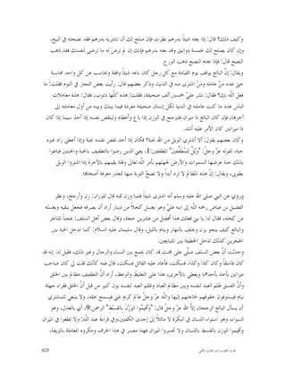 ‫ﻭﻛﻴﻒ ﺫﻟﻚ؟ ﻗﺎﻝ: ﺇﺫﺍ ﺑﻌﺘﻪ ﺷﻴﺌﺎﹰ ﺑﺪﺭﻫﻢ ﻧﻈﺮﺕ ﻓﺈﻥ ﺻﻠﺢ ﻟﻚ ﺃﻥ ﺗﺸﺘﺮﻳﻪ ﺑﺪﺭﻫﻢ ﻓﻘﺪ ﻧﺼﺤﺘﻪ ﰲ ﺍﻟﺒﻴﻊ،‬
    ‫ﻭﺇﻥ ﻛﺎﻥ ﻳﺼﻠﺢ ﻟﻚ ﲞﻤﺴﺔ ﺩﻭﺍﻧﻴﻖ ﻭﻗﺪ ﺑﻌﺘﻪ ﺑﺪﺭﻫﻢ ﻓﺈﻧﻚ ﺇﻥ ﱂ ﺗﺮﺽ‪ ‬ﻟﻪ ﻣﺎ ﺗﺮﺿﻰ ﻟﻨﻔﺴﻚ ﻓﻘﺪ ﺫﻫﺐ‬
                                                            ‫ﺍﻟﻨﺼﺢ ﻗﺎﻝ: ﻓﺈﺫﺍ ﻋﺪﻡ ﺍﻟﻨﺼﺢ ﺫﻫﺐ ﺍﻟﻮﺭﻉ.‬
    ‫ﻭﻳﻘﺎﻝ: ﺇ ﱠ ﺍﻟﺒﺎﺋﻊ ﻳﻮﻗﻒ ﻳﻮﻡ ﺍﻟﻘﻴﺎﻣﺔ ﻣﻊ ﻛﻞ ﺭﺟﻞ ﻛﺎﻥ ﺑﺎﻋﻪ ﺷﻴﺌﺎﹰ ﻭﻗﻔﺔ ﻭﳛﺎﺳﺐ ﻋﻦ ﻛﻞ ﻭﺍﺣﺪ ﳏﺎﺳﺒﺔ‬
                                                                                         ‫ﻥ‬
‫ﺣﱴ ﻋﺪﺩ ﻣ‪‬ﻦ‪ ‬ﻋﺎﻣﻠﻪ ﻭﻣ‪‬ﻦ‪ ‬ﺍﺷﺘﺮﻯ ﻣﻨﻪ ﰲ ﺍﻟﺪﻧﻴﺎ، ﻭﺫﻛﺮ ﺑﻌﻀﻬﻢ ﻗﺎﻝ: ﺭﺃﻳﺖ ﺑﻌﺾ ﺍﻟﺘﺠﺎﺭ ﰲ ﺍﻟﻨﻮﻡ ﻓﻘﻠﺖ: ﻣﺎ‬
     ‫ﻓﻌﻞ ﺍﻟﹼﻪ ﺑﻚ؟ ﻓﻘﺎﻝ: ﻧﺸﺮ ﻋﻠ ‪ ‬ﲬﺴﲔ ﺃﻟﻒ ﺻﺤﻴﻔﺔ، ﻓﻘﻠﺖ: ﻫﺬﻩ ﻛﹼﻬﺎ ﺫﻧﻮﺏ، ﻓﻘﺎﻝ: ﻫﺬﻩ ﻣﻌﺎﻣﻼﺕ‬
                                   ‫ﻠ‬                                   ‫ﻲ‬                    ‫ﻠ‬
      ‫ﺍﻟﻨﺎﺱ ﻋﺪﺩ ﻣﺎ ﻛﻨﺖ ﻋﺎﻣﻠﺘﻪ ﰲ ﺍﻟﺪﻧﻴﺎ ﻟﻜﻞ ﺇﻧﺴﺎﻥ ﺻﺤﻴﻔﺔ ﻣﻔﺮﺩﺓ ﻓﻴﻤﺎ ﺑﻴﻨﻚ ﻭﺑﻴﻨﻪ ﻣﻦ ﺃﻭﻝ ﻣﻌﺎﻣﻠﺘﻪ ﺇﱃ‬
 ‫ﺁﺧﺮﻫﺎ، ﻓﺈﻥ ﻛﺎﻥ ﺍﻟﺒﺎﺋﻊ ﺫﺍ ﻣﻴﺰﺍﻥ ﻓﻠﲑﺟﺢ ﰲ ﺍﻟﻮﺯﻥ ﺇﺫﺍ ﺑﺎﻉ ﻭﺃﻋﻄﺎﻩ ﻭﻟﻴﻨﻘﺺ ﻧﻔﺴﻪ ﺇﺫﺍ ﺃﺧﺬ ﺳﻴﻤﺎ ﺇﺫﺍ ﻛﺎﻥ‬
                                                                      ‫ﺫﺍ ﻣﻴﺰﺍﻧﲔ ﻛﺎﻥ ﺍﻷﻣﺮ ﻋﻠﻴﻪ ﺃﺷﺪ.‬
  ‫ﻭﻛﺎﻥ ﺑﻌﻀﻬﻢ ﻳﻘﻮﻝ: ﺃﻻ ﺃﺷﺘﺮﻱ ﺍﻟﻮﻳﻞ ﻣﻦ ﺍﷲ ﲝﺒﺔ؟ ﻓﻜﺎﻥ ﺇﺫﺍ ﺃﺧﺬ ﻧﻘﺺ ﻧﻔﺴﻪ ﲝﺒﺔ ﻭﺇﺫﺍ ﺃﻋﻄﻰ ﺯﺍﺩ ﻏﲑﻩ‬
   ‫ﺣﺒﺔ، ﻟﻘﻮﻟﻪ ﻋ ‪ ‬ﻭﺟ ﹼ: "ﻭ‪‬ﻳ‪ ‬ﹲ ﻟﻠ ‪‬ﻄﹶ ﱢﻔﲔ‪ "‬ﺍﳌﻄﻔﻔﲔ:1، ﻳﻌﲏ ﺍﻟﺬﻳﻦ ﺭﺿﻮﺍ ﺑﺎﻟﺘﻄﻔﻴﻒ ﺑﺎﳊﺒﺔ ﻭﺍﳊﺒﺘﲔ ﻓﺒﺎﻋﻮﺍ‬
                                                                   ‫ﺰ ﻞ ﻞ ﻤ ﻔ‬
       ‫ﺑﺬﻟﻚ ﺟﻨﺔ ﻋﺮﺿﻬﺎ ﺍﻟﺴﻤﻮﺍﺕ ﻭﺍﻷﺭﺽ ﳉﻬﻠﻬﻢ ﺑﺄﻣﺮ ﺍﻟﹼﻪ ﺗﻌﺎﱃ ﻭﻗﻠﺔ ﻳﻘﻴﻨﻬﻢ ﺑﺎﻵﺧﺮﺓ ﺇﺫﺍ ﺍﺷﺘﺮﻭﺍ ﺍﻟﻮﻳﻞ‬
                                                 ‫ﻠ‬
                   ‫ﺑﻄﻮﰉ، ﻭﻳﻘﺎﻝ: ﺇ ﹼ ﻫﺬﻩ ﺍﳌﻈﺎﱂ ﻻ ﺗﺮﺩ ﺃﺑﺪﺍﹰ ﻭﻻ ﺗﺼ ‪ ‬ﺍﻟﺘﻮﺑﺔ ﻣﻨﻬﺎ ﻟﺘﻌﺬﺭ ﻣﻌﺮﻓﺔ ﺃﺻﺤﺎ‪‬ﺎ.‬
                                                     ‫ﺢ‬                            ‫ﻥ‬

       ‫ﻭﺭﻭﻱ ﻋﻦ ﺍﻟﻨﱯ ﺻﻠﻰ ﺍﷲ ﻋﻠﻴﻪ ﻭﺳﻠﻢ ﺃﻧﻪ ﺍﺷﺘﺮﻯ ﺷﻴﺌﺎﹰ ﻓﻠﻤﺎ ﻭﺯﻥ ﲦﻨﻪ ﻗﺎﻝ ﻟﻠﻮﺯﺍﻥ: ﺯﻥ ﻭﺃﺭﺟﺢ، ﻭﻧﻈﺮ‬
 ‫ﺍﻟﻔﻀﻴﻞ ﺑﻦ ﻋﻴﺎﺽ ﺭﲪﻪ ﺍﻟﹼﻪ ﺇﱃ ﺍﺑﻨﻪ ﻋﻠ ‪ ‬ﻭﻫﻮ ﻳﻐﺴﻞ ﻛﺤﻼﹰ ﻣﻦ ﺩﻳﻨﺎﺭ ﺃﺭﺍﺩ ﺃﻥ ﻳﺼﺮﻓﻪ ﻓﺠﻌﻞ ﻳﻨﻘﻴﻪ ﻭﻳﻐﺴﻠﻪ‬
                                                                   ‫ﻲ‬            ‫ﻠ‬
   ‫ﻣﻦ ﻛﺤﻠﻪ، ﻓﻘﺎﻝ ﻟﻪ: ﻳﺎ ﺑﲏ ﻓﻌﻠﻚ ﻫﺬﺍ ﺃﻓﻀﻞ ﻣﻦ ﻋﺸﺮﻳﻦ ﺣﺠﺔ، ﻭﻗﺎﻝ ﺑﻌﺾ ﺃﻫﻞ ﺍﻟﺴﻠﻒ: ﻋﺠﺒﺎﹰ ﻟﻠﺘﺎﺟﺮ‬
     ‫ﻭﺍﻟﺒﺎﺋﻊ ﻛﻴﻒ ﻳﻨﺠﻮ ﻳﺰﻥ ﻭﳛﻠﻒ ﺑﺎﻟﻨﻬﺎﺭ ﻭﻳﻨﺎﻡ ﺑﺎﻟﻠﻴﻞ، ﻭﻗﺎﻝ ﺳﻠﻴﻤﺎﻥ ﻋﻠﻴﻪ ﺍﻟﺴﻼﻡ: ﻛﻤﺎ ﺗﺪﺧﻞ ﺍﳊﻴﺔ ﺑﲔ‬
                                                              ‫ﺍﳊﺠﺮﻳﻦ ﻛﺬﻟﻚ ﺗﺪﺧﻞ ﺍﳋﻄﻴﺌﺔ ﺑﲔ ﺍﳌﺘﺒﺎﻳﻌﲔ.‬
‫ﻭﺣﺪﺛﺖ ﺃ ﹼ ﺑﻌﺾ ﺍﻟﺴﻠﻒ ﺻﹼﻰ ﻋﻠﻰ ﳐﻨﺚ ﻗﺪ ﻛﺎﻥ ﳚﻤﻊ ﺑﲔ ﺍﻟﻨﺴﺎﺀ ﻭﺍﻟﺮﺟﺎﻝ ﻭﻏﲑ ﺫﻟﻚ، ﻓﻘﻴﻞ ﻟﻪ: ﺇﻧﻪ ﻗﺪ‬
                                                                            ‫ﻠ‬                ‫ﻥ‬
 ‫ﻛﺎﻥ ﻓﺎﺳﻘﺎﹰ ﻭﻛﺎﻥ ﻛﺬﺍ ﻭﻛﺬﺍ، ﻓﺴﻜﺖ، ﻓﺄﻋﺎﺩ ﻋﻠﻴﻪ ﺍﻟﻘﺎﺋﻞ ﻓﺴﻜﺖ، ﻗﺎﻝ ﻓﻤﻪ ﻛﺄﻧﻚ ﻗﻠﺖ ﱄ ﻛﺎﻥ ﺻﺎﺣﺐ‬
    ‫ﻣﻴﺰﺍﻧﲔ ﻳﺄﺧﺬ ﺑﺄﺣﺪﳘﺎ ﻭﻳﻌﻄﻲ ﺑﺎﻷﺧﺮﻯ، ﻫﺬﺍ ﻋﻠﻰ ﺍﻟﺘﻐﻠﻴﻆ ﻭﺍﻟﻮﻋﻆ، ﺃﺭﺍﺩ ﺃ ﹼ ﺍﻟﺘﻄﻔﻴﻒ ﻣﻈﺎﱂ ﺑﲔ ﺍﳋﻠﻖ‬
                            ‫ﻥ‬
 ‫ﻭﺃ ﹼ ﺍﻟﻔﺴﻖ ﻇﻠﻢ ﺍﻟﻌﺒﺪ ﻟﻨﻔﺴﻪ ﻭﺑﲔ ﻣﻈﺎﱂ ﺍﻟﻌﺒﺎﺩ ﻭﻇﻠﻢ ﺍﻟﻌﺒﺪ ﻟﻨﻔﺴﻪ ﺑﻮﻥ ﻛﺒﲑ ﻣﻦ ﻗﺒﻞ ﺃ ﹼ ﺍﳋﻠﻖ ﻓﻘﺮﺍﺀ ﺟﻬﻠﺔ‬
                    ‫ﻥ‬                                                                                ‫ﻥ‬
   ‫ﻧﻴﺎﻡ ﻓﻴﺴﺘﻮﻓﻮﻥ ﺣﻘﻮﻗﻬﻢ ﳊﺎﺟﺘﻬﻢ ﺇﻟﻴﻬﺎ ﻭﺍﻟﹼﻪ ﻋ ‪ ‬ﻭﺟ ﹼ ﻋﺎﱂ ﻛﺮﱘ ﻏﲏ ﻓﻴﺴﻤﺢ ﲝﻘﻪ، ﻭﻻ ﻳﻨﺒﻐﻲ ﻟﻠﻤﺸﺘﺮﻱ‬
                                                    ‫ﻠ ﺰ ﻞ‬
    ‫ﺃﻥ ﻳﺴﺄﻝ ﺍﻟﺒﺎﺋﻊ ﺍﻟﺮﺟﺤﺎﻥ ﺇ ﹼ ﺍﷲ ﻋ ‪ ‬ﻭﺟ ﹼ ﻗﺎﻝ: "ﻭ‪‬ﺃﹶﻗﻴ ‪‬ﻮﺍ ﺍﻟﻮ‪‬ﺯ‪‬ﻥﹶ ﺑِﺎﻟﻘِﺴ‪‬ﻂِ" ﺍﻟﺮﲪﻦ:9، ﺃﻱ ﺑﺎﻟﻌﺪﻝ، ﻭﻫﻮ‬
                                                   ‫ﻤ‬              ‫ﺰ ﻞ‬         ‫ﻻ‬
‫ﺍﻟﺴﻮﺍﺀ، ﻭﻫﻮ ﺍﺳﺘﻮﺍﺀ ﺍﻟﻠﺴﺎﻥ ﰲ ﺍﻟﺒﻜﺮﺓ ﻻ ﻣﺎﺋﻼﹰ ﺇﱃ ﺇﺣﺪﻯ ﺍﻟﻜﻔﺘﲔ،ﻭﰲ ﻗﺮﺍﺀﺓ ﻋﺒﺪ ﺍﻟﹼﻪ: ﻭﻻ ﺗﻄﻐﻮﺍ ﰲ ﺍﳌﻴﺰﺍﻥ‬
                      ‫ﻠ‬
   ‫ﻭﺃﻗﻴﻤﻮﺍ ﺍﻟﻮﺯﻥ ﺑﺎﻟﻘﺴﻂ ﺑﺎﻟﻠﺴﺎﻥ ﻭﻻ ﲣﺴﺮﻭﺍ ﺍﳌﻴﺰﺍﻥ ﻓﻬﺬﺍ ﻣﻔﺴﺮ ﰲ ﻫﺬﺍ ﺍﳊﺮﻑ ﻭﻣﻜﺮﻭﻩ ﺍﳌﻌﺎﻣﻠﺔ ﺑﺎﳌﺰﻳﻔﺔ،‬

‫528‬                                                                             ‫ﻗﻮﺕ ﺍﻟﻘﻠﻮﺏ-ﺍﺑﻮ ﻃﺎﻟﺐ ﺍﳌﻜﻲ‬
 